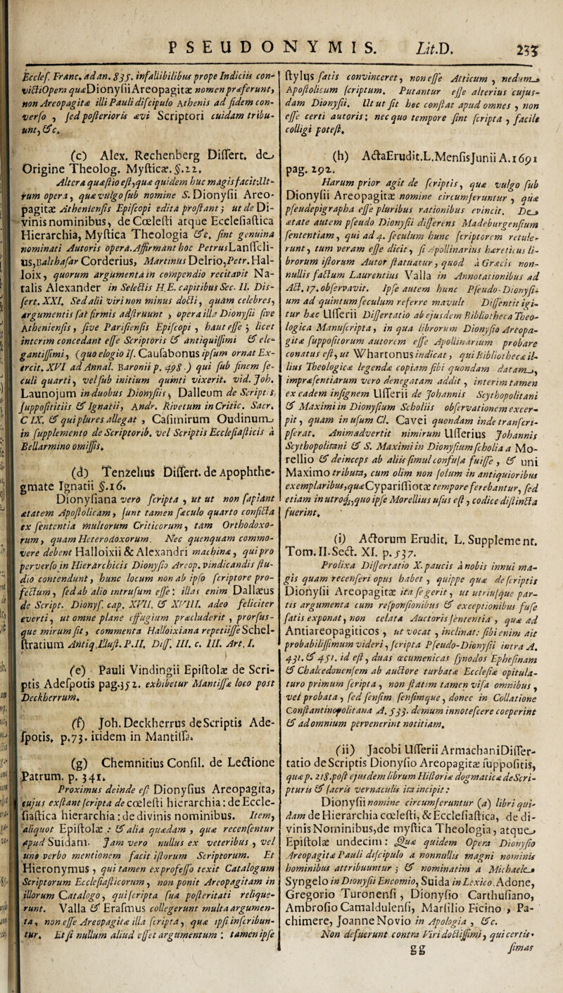 Bcclef. Franc, ad an. SSJ. infallibilibiif prope Indiciis con- Areopagitae nomen proferunt, non Areopagit<£ illi Pauli difcipulo Athenis ad fidem con~ uerfo , jedpofierioris avi Scriptori cuidam tribu- unt-^ £5* (c) Alex. Rechenberg DifiTert* do Origine Theolog. Myfticar.^.ii, Altera quaftio eft^qua quidem huc magisfacitiilt- rum opera^ quavulgofub nomine 5. Dionyfii Areo¬ pagitae Athenienfis Fpifeopi edita proflant; ut de Di¬ vinis nominibus^ deCcelefti atque Ecdefiaftica Hierarchia, Myftica Theologia (flt. fint genuina nominati Autoris opera. Affirmant hoc Petrushzvi^cW- ns^Balrhafar Corderius, Martinus DeIrio,P^^r. Hal- loiXj quorum argumenta in compendio recitavit Na¬ talis Alexander in SeleUis HE. capitibus Sec. 11. Dis- fert. XXI, Sed alii viri non minus dolii, quam celebres argumentis fat firmis adflruunt > opera illa Dionyfii (ive Athenienfls, five Pariflenfis Epifeopi , haut ejje j licet interim concedant effle Scriptoris El antiquiffltmi £5” ele- gantiffimi, (quo elogio If. Caufabonus ipfum ornat Ex- treit. XVl ad Annal. 'Baronii p, '4p8 ■) qui flub finem fle- culi quarti iy vel flub initium qumti vixerit. vid.Joh. Launojum in-duobus DioHyfiis^ Dalleum de Scripti i Juppofititiis Ignatii, Andr. Rivetum inCritic. Sacr^ CIX. & qui plure s allegat , Cafimirum Oudinum_. in fupplemento de Scriptorib. vel Scriptis Ecclejiaflicis a Bellarmino omiffis, (d) Ten^elius Differt, de Apophthe- graate Ignatii ^.i6. Dionyfiana vero fleripta ^ ut ut non faplant atatem Apoflolicam, fune tamen flaculo quarto conjiUa ex flententia multorum Criticorum y tam OrthodoxO' rumy quam Heterodoxorum. Nec quenquam commo¬ vere debent Wd\\o\x\\8c machina, quipro perverfo in Hierarchicis Dionyflio Areop. vindicandis (lu¬ dio contendunt, hunc locum non ab ipfo feriptore pro- feclum, fedab alio mtrufum eflfeillas enim Dallaeus de Script. Dionyfl. cap. XEll. CT Xl-^llI. adeo feliciter everti, ut omne plane effugium pracludetit , prorfus- que mirum fit, commenta HaUoixianarepetiiffe^z\\t\’- ftratium AntiqflUufl. P.ll, Dijfl, ///. c. lll. Art, I. ) (e) Pauli Vindingii Epiftolae de Scri¬ ptis Aderpotis pag.3yi. exhibetur Mantiffx loco post Deckherrum^ (^) Joh. Deckhcrrus deScriptis Ade- fpotis* p,73. itidem in Mantiffa. (g) Chemnitius Conlil. de Ledione Patrum, p. 341» Proximus deinde efl Dionyfius Areopagita^ eujus exflantferipta coelefti hierarchia; de Eccle- fiaftica hierarchia: de divinis nominibus. Item, 'aliquot Epiftolae,. Idalia qucedam , qua recenfentur apud Suidaril. Jam vero nullus ex veteribus , vel uno verbo mentionem facit iftorum Scriptorum. Et Hieronymus qui tamen exprofeffo texit Catalogum Scriptorum Ecclefiafiicorum, non ponit Areopagitam in illorum Qatalogo, qui feripta fua pofler it at i relique¬ runt. Valla Erafmus collegerunt multaargumen- ta, non effe Areopagita illa feripta, qua tpfli inflcribun- tur. Et fi nullum aliud efflet argumentum : tamen ipfle ftylqsconvinceret, non effle Atticum, nedum^ Apofiolicum feriptum. Putantur ejfe alterius cujus- dam Dionyfii, Ut ut fit hsc confiat apud omnes , non effe certi autoris \ nec quo tempore fint feripta , facile colligi potefk, / (h) AdaErudit.L.MenfisJunii A. 16p i pag. zgz. Harum prior agit de /criptis, qua vulgo fub Dionyfii Areopagitae nomine circumferuntur , qua pfeudepigrapha effle pluribus rationibus evincit. Z)e_» atate autem pfeudo Dionyfii differens Madeburgenfium fententiam, qui ad fle culum hunc [criptorem retule¬ runt, tum veram effe dicit, fi Apollinarius haretiius li¬ brorum ifiorum Autor flatuatur, quod aGracis non¬ nullis flallum Laurentius Valla in Annotationibus ad AEl.iy.obflervavit. Ipfle autem hunc Pfeudo-Dionyfl- um ad quintumfleculum referre mavult Diffentit ici¬ tur hac Llfterii Differtatio ab ejusdem P/tbllothecaFheo- logica Manuflcripta, in qua librorum Dionyfio Areopa¬ gita fluppo/itorum autorem eflfe Apollinarium probare conatus efl, ut WhartonuS indicat, qui Bibliotheca il¬ lius Fbeologica legenda copiam fibi quondam datante, imprafentiarum vero denegatam addit, interim tamen ex eadem infignem UlTerii de flohannis Scythop olit ani £3* Maximi in Dionyfium Scholiis obflervationem excer¬ pit , quam in uflum Cl. Cavei quondam inde tranfert- pflerat. Animadvertit nimirum UfTerius Johannis Scythopolitani 15 S. Maximi in Dionyfiumflcholia a Mo- rellio (5 deinceps ab aliis fimulconfufa fuiffle , 15 uni Maximo tribum, cum olim non folum in antiquioribus exemplaribus,quaCyspznffiotX temporeferebantury fed etiam in utro^,quo ipfle Morellius ufus e fi, codice diflinUa fuerint, (i) Adorum Erudit, L. Supplement. Tom.II.Sed. XI. p.j^z. Prolixa Differtatio X. paucis a nobis innui ma¬ gis quam recenfleri opus habet , quippe qua de feriptis Dionyfii Ave.O]pzg\ix ita fle gerit, ut utriujque par¬ tis argumenta cum refponfionibus 15 exceptionibus flufe flatis exponat, non celata Auctoris jentent ia', qua ad Antiareopagiticos , ut vocat, inclinat:/ibienim ait probabiliffimum videri, feripta Pfeudo-Dienyfii intra A. qqi. l5 q.yi. id efl, duas cecumenicas flynodos Epheflnam 15 Chalcedonenfem ab auUore turbata Ecclefia opitula¬ turo primum feripta, non flatim tamen vifla omnibus , vel probata , fed flenfim fenfimque, donec in Collatione Conflantinof olit ana A. yqq. demum innotefeere coeperint 15 ad omnium pervenerint notitiam, Cii) Jacobi llfterii ArmachaniDifter- tatio deScriptis Dionyfio Areopagitae fuppofitis, qua p. ztS.pofi ejusdem librum Hifioria dogmatica deScri- pturis l5 (acris vernaculis ita incipit: Dionyfii circumferuntur (^a) libri qui¬ dam de Hierarchia coelefti, &Ecc!efiaftica, de di¬ vinis Nominibus,de myftica Theologia, atque_> Epiftolae undecim: fffua quidem Opera D'ionyfio Areopagita Pauli dtfcipulo a nonnullis magni nominis hominibus attribuuntur 5 15 nominatim a Michaeleui Syngelo in Dionyfii Encomio, Suida inLexico.Adom, Gregorio Turonenfi , Dionyfio Carthufiano, Ambrofio Camaldulenfi, Marfilio Ficino > Pa- chimere, Joanne Novio in Apohgia , 15c. Non defuerunt contra FiridoUifftmi, qui certis' gg