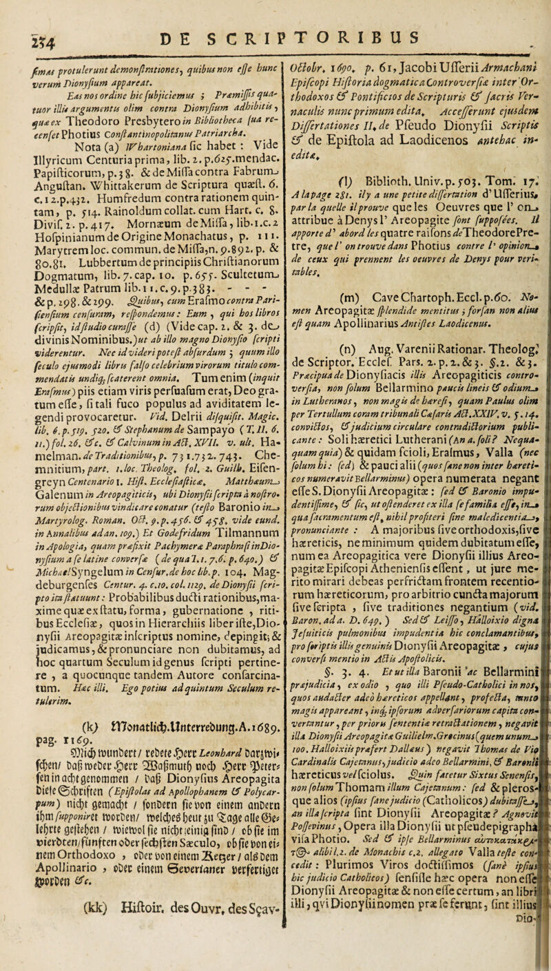 2?4 fim/u protulerunt demonflrationes^ quibus non ejje bunc verum Dionyfium appareat. Eas nos ordine hic fubjictemus i Pramijfts qua- tuor illis argumentis olim contra Dionyfium adhibitis, qua ex Theodoro in Bibliotheca (ua re- eenfet Photius Conflantinopolitantif Patriarcha. Nota (a) IFhartoniana fic habet : Vide Illyricum Centuria prima, lib. i. p.day.mendac. Papifticorum, p.38. & de NlifFa contra Fabrurru Anguftan. Whittakerum de Scriptura quaeft. 6, c. 12.p.4ji. Humfredum contra rationem quin¬ tam, p. Rainoldumcollat. cum Hart. c, 8* DiviC 2. p.4i7» MorncEum deMiiFa, lib-i.c.z Holpinianum de Origine Monachatus, p. iii. Marytrem loc. commun. de Mi(ra,n. p.892,. p. & 80,81. Lubbertum de principiis Chriftianorum Dogmatum, lib. y.cap. 10. p. dyy. Sculteturrij Medullae Patrum lib.i i,c,9.p.383. ' ' &p. ip8'&^99« ^ibuSf cum^x7s{xx\OcontraPari- fenfium cenfuram, refpondemus: Eum ^ qui hos libros fcripfit-, idftudiocurajje (d) (Videcap. 2. & 3- dO divinis Nominibus.)«^ abiUo magno Dionyfio fcripti viderentur. Nec id videri potefl abfur dum j quum illo feculo ejusmodi libris faljo celebrium virorum titulo com¬ mendatis undi% fcaterent omnia. Tum enim {inquit Erafmus) piis etiam viris perfuafum erat, Deo gra¬ tum elTe, fi tali fuco populus ad aviditatem le¬ gendi provocaretur. Eid. Delrii dijquifit. Magic. Ub. ^.p.yip. yzo. Stephanum de S2iXX\^zyo (T.ll. 6. ii.')fol.z6, i^c. Calvinum in A^. XV 11. v.ult. Ha* mt\xx\7sX\.de Traditionibus.,p. 73i.75Z. 743. Che- mnitium,i.loc. Theolog. fol, z. Guilb. Eifen- greyn Centenario i. Hifi. Ecclefiiaftica. Matthaum^ Galenum in Areopagiticisy ubi Dionyfii[cripta a noftro^ rum objeElionibus vindicare conatur (tefio Baronio/^^ Martyrolog. Roman. OB. p.p.q.y6.15 4^8* toide eund. in Annalibus ad an. lop.) Et Godefridum Tilmannum in Apologi a, quam pr£fixit Pacbymera ParaphrajiinDio- nyfium a fe latine converf£ ( de qua 1.1. jj. p. 640.) Micbael^yng^\\xxx\ in Cenfur.de hoc lib.p. 104. Mag- deburgenfes Centur. 4. c.io. col.iizp. de Dionyfii feri- pto itaftatuunt; Probabilibus dudli rationibus,ma- xime quae ex ftatu, forma, gubernatione , riti¬ bus Ecclefiae, quosin Hierarchiis liber ifte,Dio- nyfii Areopagitae inlcriptus nomine, depingitj& judicamus,&pronunciare non dubitamus, ad noc quartum Seculum id genus fcripti pertine¬ re , a quocunque tandem Autore confarcina- tum. H<ec illi. Ego potius ad quintum Seculum re¬ tulerim. (k> tl7ert4tlic^.ll«tcrrebung.A.I(589, pag. 11^9. fi^liC&tDUnbeCt/ nM^S^^nLeonhard oarjtDh fc^en/ Da§ met)£r ^afimut5 noeb feninacbtgenommen / Daji Dionyfius Areopagita bie|e©cbciften (Epiflolas ad ApoUophanem (5 Polycar- fum) nicbt gemaebt / fotiDccn fieiaon einem anDecn \\)xxi fupponinx njoctien/ ^ogealle^e# Rbctf 9C|]e5en / tviemol fie nlcbtieinig jtni) y ob(tc im uierbten/furtften oberfetbfien Saeculo, cbjte Don eis nem Orthodoxo , obeciioncinemJleQer/Ql^Dcm Apollinario , obec eincin 0eueri(?ner uecfectiget (kk) Hiftoir, desOuvr, desS^av- O5lobr. i6po.. p. 61, JacobiUfrerii^m^cW/ Epifeopi HiflortAdogmatkaControzierfist inter'Or¬ thodoxos Pontificios de Scripturis Jacris Ver¬ naculis nunc primum edita. Accejferunt ejusdem Dijfertationes Il.de Dionyfii Scriptis (f de Epiftola ad Laodicenos antehac in¬ edita. (\) Biblioth, Univ.p.yo3. Tom. 17J Alapage 281. ily a une petite difertation d’Ufrerius# paria quelle ilprouve queles Oeuvres que 1’ cn_» attribue aDenysl’ Areopagite font fuppofees. ll apported'' ahordlesapaztxt raifons^^TheodorePre- tre, quel' ontrouvedans Photius contre /’ opinioTL^ de ceux qui prennent les oeuvres de Denys pour veri- tables. (m) CaveChartoph.Eccl.p.t^o. No¬ men Areopagitae fflendide mentitus i forfan non alius efi quam Apoliinarius.<^«f/)?fx Laodicenus. (n) Aug. Varenii Rationar. Theolog, de Scriptor, Ecclef. Pars. a. p.x.&5. ^.2. &3. Dionyfiacis illis Areopagiticis contro- verfia^ non folum ^tW^xxxxmo paucis lineis (5 odiunv.» in Lutheranos non magis de harefi^ quam Paulus olim per TertuUum coram tribunali C^faris AB.XXIV. v. 7.14, conviBoSf erjudicium circulare contradiBorium publi¬ cante: Soli haeretici LutheranifAw^./tf//.^ ^»/4) & quidam fciolijEralmus, Valla (nec folumhi: fed} 8^spz\XZ\2X\\{quos fane non inter hareti- cos numeravitBellarminus) opera numerata negant ede S. Dionyfii Areopagitae: fed (5 Baronio impu- dentijfme-) (5 fic.^ utofienderetexilla fe familia ejfisfitu» qua [aeramentum eft^ nihil profiteri fine maledicentias^ pronunciante : A majoribus fiveorthodoxis,five haereticis, ne minimum quidem dubitatum efle, numea Areopagitica vere Dionyfii illius Areo¬ pagita Epifeopi Athcnienfisclfent, ut jure me¬ rito mirari debeas perfridam frontem recentio- rum haereticorum, pro arbitrio eunda majorum fiveferipta , five traditiones negantium {vid. Baron. ad a. D. Cqg. ) Sed (5 Leiffo, Halloixio digna f Jefuiticis pulmonibus impudentia hic conclamantibuSf pro foriptis illis genuinis Dionyfii ..Areopagitae, cujus converfi mentio in AB is Apoftolicis. §. 3. 4. Baronii Vr Bcllarmini prajudiciaexodio , quo illi Pfeudo-Catholici innos^ quos audaBer adeo hareticos appellant, profeBa^ tnnto magis appareant, inq^ ipforum adverfariorum capita con¬ vertantur , per prioru fententU retraBationem, negavit illa Dionyfii Areopagita Guilielm.Grtcinusfquem unums loo.Halloixiisprafert DalUusj negavit Ibomas de Vio Cardinalis Cajetanus., judicio adeo Bellarmini. l5 Baronll\ haereticus velfciolus. Sfium faretur Sixtus Senenfis.^ non folumThoxx\ZXX\ illum Cajetanum: fed &pleros-j que alios (ipfius fane judicio (Qzi\\o\\co%) dubitajftj^ an illa (cripta fint Dionyfii Areopagitae.^ Agnovit PotJevinus .^O^Qxz illa Dionyfii utpfeudepigraphi vifa Photio. Sed (5 ipjc Bellarminus cwTBKaTetK^- t(^ alibil.z. de Monachis c.z, allegato VaWz tefie con¬ cedit ; Plurimos Viros dodiffimos {fane ipfius hic judicio Catholicos) fenfifie haec opera nonefic Dionyfii Areopagitae & non e(fe certum, an libril iHi,qviDionyiiinomcn prae fe ferunt, fint iiliusji DiOr|