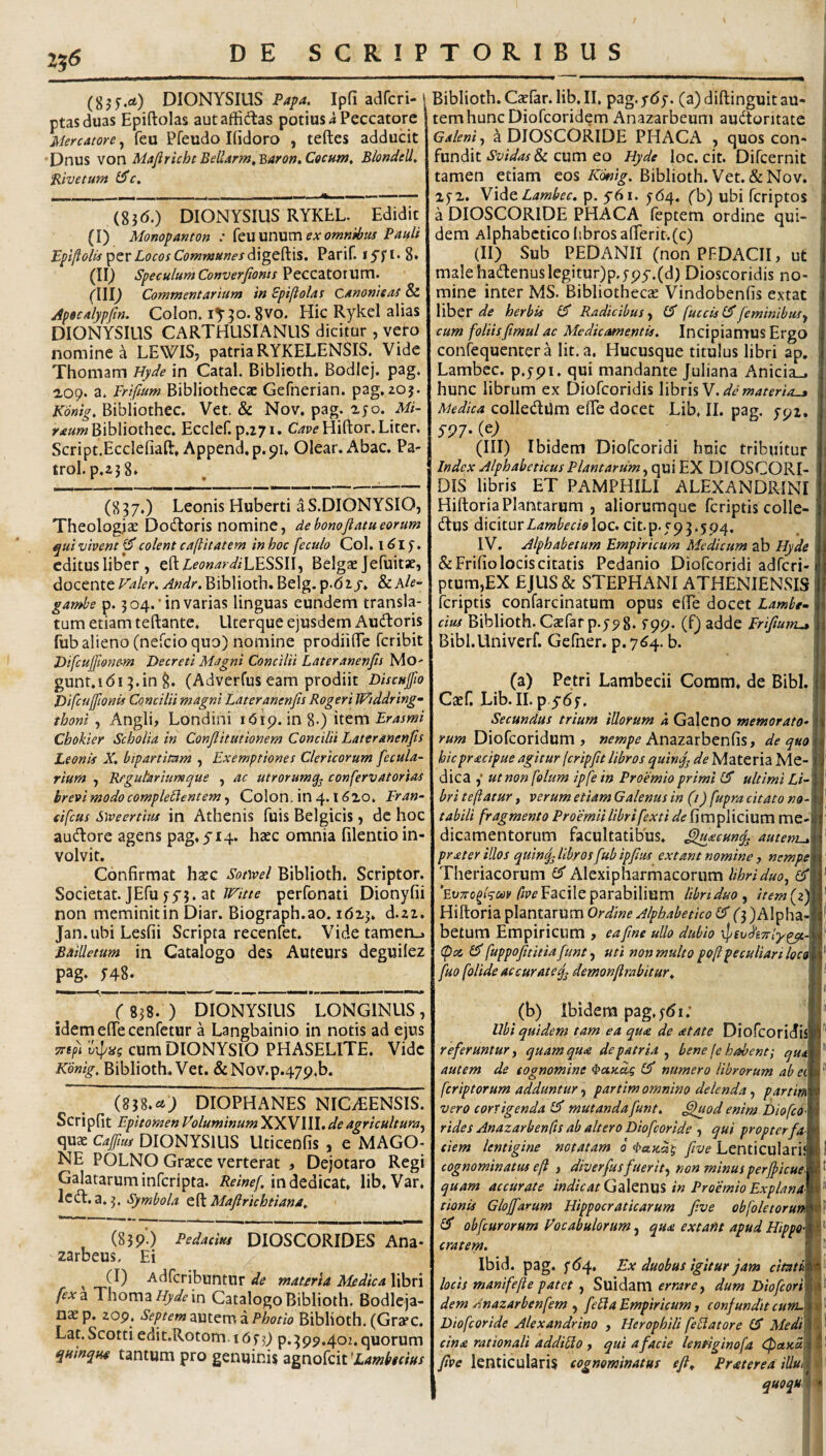 256 (gjf.ci) DIONYSIUS Papa. Ip(i adfcri- ptasduas Epiftolas autaffidas potius i Peccatore Mercatore, feu Pfeudo Kidoro , teftes adducit •Dnus von Majiricht Beliarm.Baron, Cocum. Blondell. ‘Bivetum iSc. (S36.) DIONYSIUS RYKLL. Edidit (I) Monopanton : kn\xn\xm exornnibtis Pauli Epiftolts Locos Communes Parif. (II^ Speculum Converfioms PtCZZtOWXVCV’ m Commentarium in Spifiolas Canonicas & aipoealypftn. Colon» lY^o.gvo. Hic Rykel alias DIONYSIUS CARTHUSIANUS dicitur , vero nomine a LEWIS, patria RYKELENSIS, Vide Thomam Hyde in Catal. Biblioth. Bodiej. p3g. 2,09. a» Frifium Bibliothecae Gefnerian. pag^zoj. Konig. Bibiiothec. Vet. & Nov. pag. ayo. Mi- yrf«wBibIiothec. Ecclef. p.271. Hiftor. Liter. Script.Ecclefiaft» Append.p.91. Olear. Abac. Pa- trol. p,23 8. (837.) Leonis Huberti aS.DIONYSIO, Theologize Dodloris nomine, debonoflatueorum qui vivent ^ colent caftitatem in hoc feculo Col. i ^ I y ♦ editus liber, eftZfPw^^-a^/LESSII, Belgae Jefuitae, docente Faler. Andr. Biblioth. Belg. p.d ij» & Ale- gambe p. 304.'in varias linguas eundem transla¬ tum etiam teftante. Uterque ejusdem Audtoris fub alieno (nefeio quo) nomine prodiifle feribit Difcuj[mie-m Decreti Magni Concilii Lateranenfis Mo- gunt.idi 3.in 8. (Adverfus eam prodiit Distujfio Difcujfionis Concilii magni Later anenfis Rogeri iFiddring- thoni y Angli, Londini idip. in 8-) Cbokier Scholia in Confiitutionem Concilii Lattranenfis Leonis X, bipartitam , Exemptiones Clericorum fecula- rium , Rfgutariuntque , ac utrorumq^ conferv at orias brevi modo complectentem, Colon, in 4.1610. Fran- eifcas Siveertius in Athenis fuis Belgicis, dc hoc aucHiore agens pag, 5'i4. haec omnia filentio in¬ volvit. Confirmat haec Sot)vel Biblioth. Scriptor. Societat. JEfu 55*5. atperfonati Dionyfii non meminit in Diar. Biograph.ao. 16x3. d.22. Jan.ubiLesfii Scripta recenfet. Vide tamen_. Bailletum in Catalogo des Auteurs deguilez pag» ^48. r 838.) DIONYSIUS LONGINUS, idem efife cenfetur a Langbainio in notis ad ejus Ttt^i ulPiss cum DIONYSIO PHASELITE. Vide Konig, Biblioth, Vet. &Nov.p.47p.b. (8^8,ct) DIOPHANES NIC/EENSIS. Scripfit Epitomen Foluminum XXVIII. de agricultura.^ quae Caffim DIONYSIUS Uticeofis , e MAGO¬ NE POLNO Graece verterat , Dejotaro Regi Galatarum inferipta. in dedicat, lib.Var, ledi, a, 3. Symbola eft Mafirichtiana. (839') Pedacim DIOSCORIDES Ana- zarbeus. Ei ^ (I) Adferibuntur de materia Medica libri fex 2, Thoma in Catalogo Biblioth. Bodleja- nae p. zop. Septem ^utem z Photio Biblioth. (GrafC. Lat.Scotti edit.Rotom.idj-j) P.3P9.401. quorum quinque tantum pro genuinis agnofeit 'Lambteius Biblioth. Czefar. lib, II, pag. y6y. (a) diftinguit au¬ tem hunc Diofeoridem Anazarbeum auctoritate Galeni, ^ DIOSCORIDE PHACA , quos con¬ fundit cum eo Hyde loc. cit. Difcernit tamen etiam eos Konig. Biblioth. Vet. & Nov. lyx. W‘\Ac. Lambec.q6i. 564. fb) ubi fcriptos , a DIOSCORIDE PHACA feptem ordine qui¬ dem Alphabctico libros aflrerit.(c) ' (II) Sub PEDANII (nonPFDACII, ut malehadenuslegitur)p,5py.(d) Dioscoridis no- ■ mine inter MS. Bibliothecte Vindobenfis extat , liber herbis Radicibus O* fuccisl^ feminibus.^ \ cum foliisfimul ac MedicMnentis. Incipiamus Ergo i confequentera Iit. a. Hucusque titulus libri ap. i Lambec. p.ypi. qui mandante Juliana Anicia_. ; hunc librum ex Diofeoridis X\hx\%V. de materia-» ^ Medica colleCtUm efiTe docet Lib, II. pag. 792. ; 591' (III) Ibidem Diofeoridi huic tribuitur |j Index Alphabeticus Plantarum, qui EX DIOSCORI- ' DIS libris ET PAMPHILI ALEXANDRINI \ Hiftoria Plantarum , aliorumque feriptis colle- j dtus diciturloc. cit.p.793.5p4. js IV. Alphabetum Empiricum Medicum ab Hyde i &Frifio locis citatis Pedanio Diofeoridi adferi- ptum,EX EJUS& STEPHANI ATHENIENSIS feriptis confarcinatum opus effe docet Lambe- | cius Biblioth. Caefar p.ypS. fpp- (f) adde Frifitum-» i I Bibl.LIniverf. Gefher. p. 7^4. b. 1 (a) Petri Lambecii Comm, de Bibi. 11 Caef. Lib.II. p 5-67. Secundus trium illorum a Galeno memoratoA Diofeoridum , Anazarbenfis, de quo \ hicpracipue agitur firipfit libros Materia Me-!' dica ,' ut non folum ipfe in Proemio primi £5* ultimi LiA bri te flatur, verum etiam Galenus in (i) fupra citato no-\\ tabili fragmento Proemiilibrifexti deme-j' dicamentorum facultatibus, ^lecun^ auteni-i\ \ prater illos quinqfiibyos fiubipfiius extant nomine j nempe \ Theriacorum Cd Alexipharmacornm lihriduo., M i' /?p<?Facile parabilium Hbnduo, item{zjfd Hiftoria plantarum Ordine Alphabetko (3)Alpha-| betum Empiricum , ea fime ullo dubio (pai fuppofititiafunt y uti non multo pofl peculiari loc^ fuo [olide accurate^ demonfirabitur. I* (b) Ibidem pag,;<5i; H* Ubi quidem tam ea qua de atate Diorcoridisll'* referuntur y quam qua de patria bene fe habent; quM autem de cognomine ^ctudg numero librorum ab feriptorum adduntur y partim omnino delenda y partinm vero corrigenda £5* mutanda fiunt, ^od enim Diofeom rides Anazarbenfis ab altero Dioficoride , qui propterfioM ciern lentigine notatam 0 fiive T.pnrirnlariw I cognominatus eft , diverfiusfiuerity non minus perfticueM ^ quam accurate indicatQd\tV\\X% in Proemio ExplanaW tionis Glojfiarum Hippocraticarum fi.ve obfoletorun^ obficurorum Focabulortm, qua extafit apud Hippo\^ cratem. f j!! Ibid. pag. Ex duobus igitur jam locis manifefte patet , Suidam errare y dum Dioficorim^^ dem Anazarbenfem y fieCla Empiricum y confunditcumA^^ Diofeoride Alexandrino , Herophili [edatore £5 cina rationali addido y qui a facie lenfiginofa <:pa>ca’M^^ five lenticularis cognominatus eft. Praterea illu^ s* quoqu ^ ^