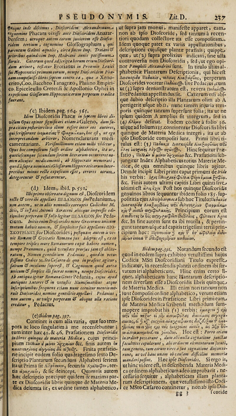 IIT \ P S E U D 0 N ^Uoque inde difcimus , Diofcoridem' AlexAndnnum^ ^^Ognomine Phacani vixijfe ante Diofcoridem AOazar- benfem; utroque autem eorum juniorem effe Diofco¬ ridem tertium , cognomine Gloirographurtl ^ qui farentum Galeni aqualis, circa finem Imp. Traiani IS prioribus quindecim Imp^ Hadriam annis potiffimum-» floruit. Caterum quod ad (cripta horum triumDiofeori- dum attinet^ tefiatur Erotianus in Prooemio Lexici fui Hippocraticiprimum eorum ^ nempe Diofc oridem Pha- tam compofuiffelibros feptem contra ea , qu<s a Xeno- critOjCoo,BaccheoTanagraeo, Philino Empiri¬ co Epiceleufto CretenG & Apollonio Ophei in expofitione Gloffarum Hippocraticarum perperam tradita fuerant. (c) Ibidem.pag. jr(54. Idem Diofeoridis Phacac in feptem libros di- wifum Opus opinor fignifleari etiam a Galeno, dum fu- pracitatopofteriortloco illum refert inter eos autores^ qui feripferunt osopteicncc^T (Pacqpcu-KcoVfhoc efl ^ ut ego interpretandum arbitror^ Nomenclaturam medi¬ camentariam. Veriflmillimum etiam mihi videtur y Opus hoc compoptum fuijje ordine alphabetico ^ ita ut, quotiefeunque fecundum feriem liter arum occurreret no¬ men alieujus medicamenti y ab Plippocrate memorati, quod k fupra nominatisGlofiarumHippocraticarumlnter- f retibus minus re fle expofitum effiet, errores eorum-, detegerentur refutarentur. (dj Idem,.ibid. p. 5'5i; Ubi primo obfervatu dignum e fi, Diofcoridem relle 15 vere ib-i appellari OEAXniON y?p<fPedanium_>, non autem, ut in aliis nonnullis corruptis Codicibus M. Stisy in Jani Antonii Saraceni altisque imprejfls edi¬ tionibus perperam 15faljo legitur five Peda- cium. Initio enim Dtofeorides more Grcscorum unicum tantum habuit nomen, l5 (impliciter fuit appellatus AIO - SKOTPlAH2five Diofcoridcs j poflquam, autem is ve¬ nit Romam (5 Civitatis Romana jus hdeptus e fi , ex eo tempore triplex more Romanorum coepit habere nomen , nempe Pranomen, quod vetufiate prorfus jam 'efi oblite- ratum y Nomen gentilitium Pedanius , quod in vetu^ fiiffimo Codice ]s\.StoC<efareo de quo inprafens agitur y falpum (5 incolume fuperefl, i5 Cognomen quod antea unicum (5 fimplex illi fuerat nomen y nempe Diofeorides. Ab antiqua igitur Romana Gente VCi\din\Zy cujus apud antiquos Autores (5 in vetujiis Numifmatibus atqUe inferiptionibus frequens etiam nune cernitur mentio me¬ ruit Dtofeorides, nomine gentilitio appellari Pedanius , non autem , ut vulgo perperam ^ absque ulla ratione creditur , Pedacius» (e) ibidem p4g. spj. Continet is cum alia varia, quae fuo tem¬ pora ac loco fingulatima me recenfebuntur y tum inter haec4j.&45. Praefationem Diofeoridis in libros quinque de materia Medica, cujUS princi- . pium il fjcovov 'Aq'x,ukodv &c. finis autem ha Kctasmp/voii dypetoig Tijscdg. Finita praefatio¬ ne incipit eodem folio quadragefimo fexto De- feriptio Plantarum fecundum Alphabeti feriem ita ut Prima fit fecunda th ci}cipy.Kov, & fic deinceps. Quamvis autem haec deferiptio praecipue quidem de maxima par¬ te ex Diofeoridis libris quinque de Materia Me¬ dica defumta fit? ex ordine tamen alphabetico> Y M 1 S. Lit.ry. ut fupra jam monui > manifefte apparet > earru non ab ipfo Diofcoridc) fed tantum recen- dori quodam colledorc ita efie compofitam^* Idem quoque patet ex variis appellationibus ■» deferiptioni cujufque plantae praefixis | quippe^ quae, ut(^) fupra prolixius indicavi, fine ulla controverfia non Diofeoridis, fed^ut ego opi¬ nor Pamphili Alexandrini funt» In litulo iftiusal- phabeticae Plantarum Deferiptionis, quihiceft AiooTco fi^is Uifecuisi y iiiAms jdvix,^d^Q/igy perperam Diofeorides vocatur five Pedacius ,cum uc(5)fupra dcmonftratum eft, revera fivePedanius appellandus fit. Caeterumetfi abf- que dubio deferiptio illa Plantarum olim ab A pertigerit;ufque abii, nunc tamen injuria tem¬ poris quinque tantum fuperfunt folia; ita ut ne ipfum quidem A amplius fit integrum, fed in (4j Khtfxu) definat. Eodem codice a folio’ j<5. ufque ad folium i ej.continentur Diofeoridis libri quinque de Materia Medica integri > ita ut ab ipfo Diofeoride compofiti funt. Primi libri ti¬ tulus elil (5J TleJccXiiS Kvctf;^cx/pQ(ct)g'ZtiBt vhrig icctfiK^g Aoy(^ Hincfequitur Prae¬ fatio , rioiAfcj' i ptovov^d^ycumScc. Praefationi fub- jiingitur Index Alphabeticus totius Materiae Me¬ dica, de qua omnibus quinquelibris agitur. Deinde incipit Libri primi caput primum dc Iride his verbis 1 &c. Finis autem ultimi capitis Libri quinti (ivo ultimi eft dcMgix^ Poft hos quinque Diofeoridis genuinos libros fequuntur ibidem folio 1fup- pofititia ejus htexipharmaca fub hoc Tituloing/^a^ii^ Aiocrzo^lSiS Kvu^ctp^ecog 'Z3%i ^aqfidiKuv diuttSe '&rofpv?.uK^g. Principium eorum^eft A'aifosT(gcii'^lg'tffC$yf^fP^<ril3tl2xicig , (piXTUTi A^m &c. In fine autem funt ea ibi mutila , & pertin¬ gunt tantum ufque ad capitis trigefimi tertii prin¬ cipium hoc: U^ovoiniov j T isr’di<piAoiiX dtJo- (MfoilV hiKCl T cJ^(pS^O{jSficilP KivilWOOV. Ihidempag.fpi. Notandum fecundo eft quod in eodem fupra exhibito vetuftiffimi hujus Codicis MSti Diofeoridiani Titulo expreffo indicatur, in recenfendis plantis ordinem ibi fer- vatumirialphabeticum, Hinc enim certo li¬ quet, alphabeticam hanc PJanrarum deferiptio- nemdiverfam efte a Diofeoridis libris quinquo de Materia Medica. Illi enim non tantum non luat Compofiti ordine alphabetico, verum etiam ipfe Diofeorides in Priefatione Libri primi earru de Materia Medica feribendi methodum fum- mopere improbat his (i) verbis: ^fiaoToCj o \ ‘ f ' ' >■ * < . r ■ ^ 'srei Twj TUpiv* 01 /AjU aavpiCpvXisg owjctfAeig ovyK^a- cruangy 61 eux^a-ifotang d‘ cfAO- >fl/o$iocg Tun^ri y^i tccc hwe^ysioeg cumdv , dc, IXjac 'Su- td dffvptfavifpLOK^PTU yivccBcii, Hoc eft : Porro etiam in ordint peccarunt , dum alii nulla cognatione juncias facultates copularunt, alii ordinem elementorum (ecuti, tumgeneray tum eorum vires a fua cognatione disjunxe¬ runt y ut -Vel hanc unam oh caufam diffictllui memoria mandaripofflnt. Haec ipfe Diofeorides. Si ergo is, Ut hinc videre eft, indeferibenda Materia Medi¬ ca ordinem alphabeticum adeo improbavit , ne- ceflario fequitur , alphabeticam illam planta¬ rum deferiptionem, quae vetuftiffimoifto Codi¬ ce MStoCaefareo continetur, non ab ipfoDio- &<? 5 fcoride