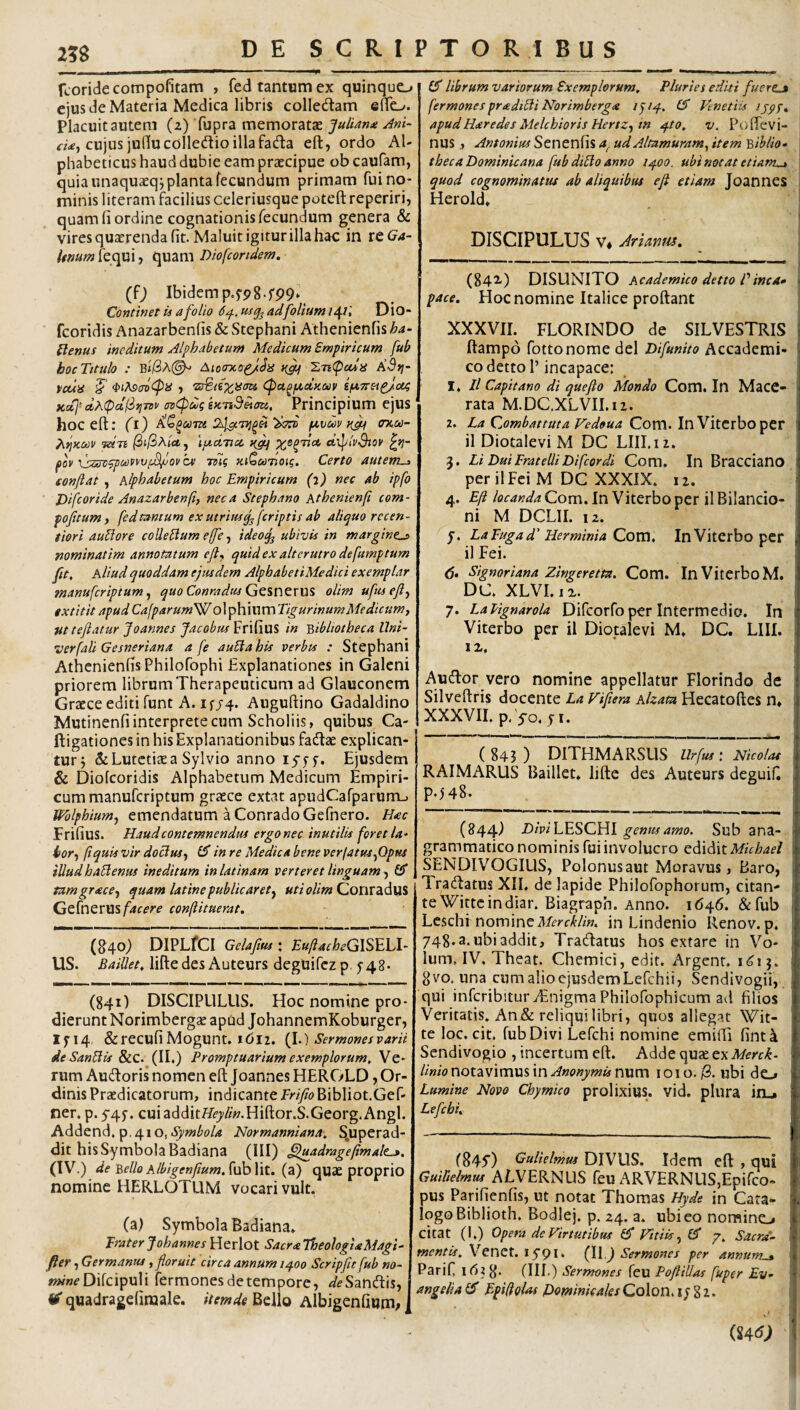 2?S fcoridecompofitam , fed tantum ex quinquo ejus de Materia Medica libris colledam eno. Placuit autem (z) fupra memoratae JuUan^i Ani- rw, cujus juducolledtio illa fadla eft, ordo Al- phabeticus haud dubie eam praecipue ob caufam, quia unaquaeqj planta fecundum primam fui no¬ minis literam facilius celeriusque poteft reperiri, quam fi ordine cognationis fecundum genera & vires quaerenda fit. Maluit igitur illa hac in reG^4- /^»«/»fequi, quam Dhfcondem. fiT librum variorum Exemplorum, Pluries editi fuertj fermones priedicli Norimberg,e 1^14, Venetiis ijpf, apudHaredes Melchioris HertZf in 4to, v. PofTevi- nus , Antonius Senenfis a. ud Altnmuram^ item 'Qiblio- theca Dominicana fub di£lo anno 1400. ubi notat etiam^ quod cognominatus ab aliquibus e fi etiam Joannes Herold» DISCIPULUS V* Arianm, (f; Ibidem p.f98.f99. Continet is a folio 64. usq^ ad folium /4/,' Dio- fcoridis Anazarbenfis & Stephani Athenienfis ha- Elenus ineditum Alphabetum Medicum Empiricum fub hocTttulo : b1/3A(^ Aiomcop/Ja ZTi(padiS KSri- vcua Cpu^/xduav ifXTteapfcit; KcCI-dhipctliriTBV tn^uigU-nS^eni. Principium ejus hoc eft; fi) (a-vuv tijn crKcn- fUJi ipcATicc etXpiy-9joy £>?- foy issrvgpMpyv/^oy ce mg KiQcafoig. Certo autem^ fonfiat , Alphabetum hoc Empiricum (i) nec ab ipfo Difcoride Anazarbenfi neca Stephano Atbenienp com- pofitum y fedtantum exutriusq^[criptis ab aliquo recen- tiori aublore colleblum ejfe, ideo^ ubivis in margine^ nominatim annotatum efiy quid ex alterutro defumptum fit. Aliud quoddam ejusdem AlphabetiMedici exemplar manufcriptum y quo Conradus Gq%V\ZX\1^ olim ufiisefiy «xtitit apud Cafparum'^ ol ^hmxwTigurinumMedicumy Ut teftatur Joannes Jacobm^T'\[m% in bibliotheca Uni- verfali Gesneriana a fe auElahis verbts : Stephani Athenienfis Philofophi Explanationes in Galeni priorem librum Therapeuticum ad Glauconem Graece editi funt A. ifj4. Auguftino Gadaldino Mutinenfi interprete cum Scholiis, quibus Ca- ftigationes in his Explanationibus fadlae explican¬ tur j & Lutetiae a Sylvio anno lyjf. Ejusdem & Diofeoridis Alphabetum Medicum Empiri¬ cum manuferiptum graece extat apudCarparurru Wblphiumy emendatum a ConradoGefnero. Hac FrifiuS. Haud contemnendus ergonec inutilis [oretla- ior-f fiquis vir doctus y £5* in re Medica bene verfatuSyOpus illudhabienus ineditum inlatinam verteret linguam^ GT tamgracey quam latine publicaret^ uti olim Goux2id\A% Gt{x\QXWsfacere conftituerat. (840) DlPLfCI Gelafius \ EuftacheGlSEhl- US. BaiUet, liftedes Auteurs deghifcz p 548- (841) DISCIPULUS. Hoc nomine pro¬ dierunt Norimbergae apud JohannemKoburger, IJ'14 &recufiMogunr. J<5I2. (1.) Sermones varii deSanblis &c. (II.) Promptuarium exemplorum. Ve¬ rum Audoris nomen eft Joannes HEROLD, Or¬ dinis Praedicatorum, indicante ErifioBibliot.Gef- ner. p.545’. cuiadditH^/w.Hiftor.S.Georg.Angi. Addend. p.410, Hormanniana, S,uperad- dit his Symbola Badiana (III) §luadragefimalt^, (IV.) de bello Albigenfium. fub Iit. (a) quae proprio nomine HERLOTUM vocari vult. (a) Symbola Badiana. Traterjohannes Herlot SacraTheologUMagi- fter , Germanus, floruit circa annum 1400 Scripfit fub no- Difcipuli Termonesdetempore, ^f^Sandis, ^ quadragefiraale. itemde Bello Albigenfium^ (842.) DISUNITO Academico detto Pinca» pace. Hoc nomine Italice proftant XXXVII. FLORINDO de SILVESTRIS ftampo fottonomedel Difunito Accademi- codettoP incapace: 1. Il Capitano di quefto Mondo Com. In MaCC- rata M.DC.XLVII.ii. 2. La Gombattuta Vedoua Com. In Vitcrboper il Diotalevi M DC Llll.iz. 3. Li DuiFratelliDifcordi Com. In Bracciano per il Fei M DC XXXIX. 12. 4. Efi locanda Com. In Viterbo per il Bilancio- ni M DCLII. iz. j. LaFugad' Herminia Cova, InViterbo pcr il Fei. d» Signoriana Zingeretta. Com. InViterboM. DC. XLVI.ix. 7. LaVtgnarola Difcorfo per Intermedio. In Viterbo per il Diotalevi M. DC. LlII. li. Audor vero nomine appellatur Florindo de Silveftris docente La Vifiera Alzata Hecatoftes n. XXXVII. p. yo. fi. (843) DITHMARSUS RAIMARUS Baillet. lifte des Auteurs deguifi PA48. (844) Z)/V/LESCHI genus amo. Sub ana- grammatico nominis fui involucro Qd,i^\tMichael SENDIVOGILIS, Polonusaut Moravus, Baro, Iradatus XII. de lapide Philofophorum, citan¬ te Witte in diar. Biagraph. Anno. 1646. &fub LcschI nominein Lindenio Renov. p. 748.a.ubiaddit, Tradatus hos extare in Vo- lum, IV. Theat. Chemici, edit. Argenr. 1^15. gvo. una cumalioejusdemLefchii, Sendivogii, qui infcribituriEnigmaPhiloTophicum ad filios Veritatis. An & reliqui libri, quos allegat Wit- te loc. cit. fub Divi Lefchi nomine emifti fint4 Sendi vogio , incertum eft. Adde qux ex Merck- /i«/o notavimus in num loio./3, ubi do Lumine Novo Chymico prolixius, vid. plura ia.» Lefchi, (845') Gulielmm DIVUS. Idem eft , qui Guilielmus ALVERNUS feu ARVERNUSjEpifeo- pus Parifienfis, ut notat Thomas Hyde in Cata¬ logo Biblioth. Bodlej. p. 24. a. ubi eo nomino citat (I.) Opera de Virtutibus fiT Vitiis y £3* 7. Venet. 15-91. (\\ ) Sermones per annum_» Parif 8- (IIL) Sermones feu Pofiillas fuper £v- angelia £3' Epiflolas Pominicales Colon, i/ 8 z.