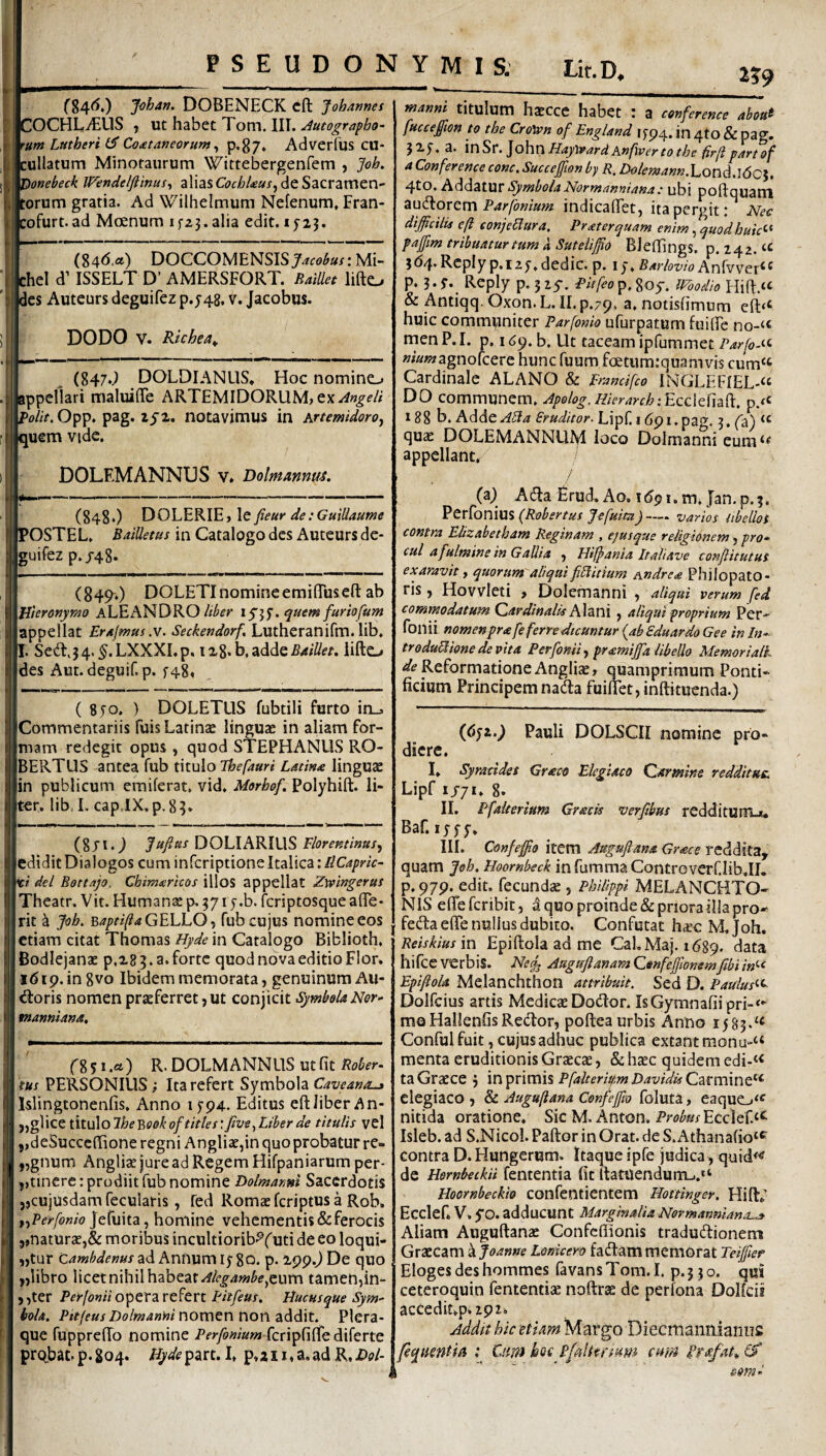 PSEUDONYMIS; Lit.D. i?9 ('84<5,) Johan. DOBENECK cft Johannes 'OCHLitUS } WihzhQtTom.lW. Autographo¬ rum Latheri Co£taneorum ^ P*87* AdverTus CU- :ullatum Minotaurum Wittebergenfem , Joh, 'ionebeck Wendelftinus^ alias CocbUus^ de Sacramen¬ torum gratia. Ad Wilhelmum Nefenum, Fran- :ofurt.ad Moenum if23. alia edit. * J25. (84<5.<*) DOCCOMENSIS Mi- chel d’ ISSELT D’ AMERSFORT. BaiUet lifto Ics Auteurs deguifez p.548. v. Jacobus. DODO V. Richea^ (847J DOLDIANUS* Hoc nomino appellari maluiffe ARTEMIDORUM^ ex/^«^(?/i “'^olit. Opp. pag. lyi. notavimus in Artemidoro^ luem vide. DOLEM ANNUS v» Dolmmnm. (848O fieur de.‘Guiliaume l^OSTEL. BaiUetus in Catalogo des Auteurs de¬ guifez p./48* (849.) DOLETInomineemilTusefl: ab Hieronymo ALEANDRO/i^^r . quem furiofum appellat Er^/mus.v. Seckendorf, Lutheranifm.Ub* I. Sed:,34.^.LXXXI.p. i%%^b,^ddQBMUet. iifto des Aut.deguif. p. f48« ( 8T0. ) DOLETUS fubtili furto in_3 Commentariis Tuis Latinas linguae in aliam for¬ mam redegit opus , quod STEPHANUS RO- BERTUS antea fub titulo Thefauri Latina linguae in publicum emiferat. vid. Morhof. Polyhift. li¬ ter. lib, L capiX.p, 83* Jufius DOLIARIUS Florentinus^ edidit Dialogos cum infcriptione Italica: IlCapric- ti dei Bottajo. Chim^rkos illos appellat Zrcingerus Theatr. Vit. Humanae p, 3717.b. fcriptosquealTe- rit a Joh, ^apti(ia GELLO -i fub cujus nomine eos etiam citat Thomas Hyde in Catalogo Biblioth, Bodiejanae p,283.a.fortc quod nova editio Flor. 1(519. in 8vo Ibidem memorata, genuinum Au¬ sioris nomen praeferret, ut conjicit Symbola Nor» manmana. r85i.a) R.DOLMANNUSutfit tus PERSONIUS; Ita refert Symbola Caveana^ Islingtonenfis. Anno i5'94. Editus eftJiber An- j,gliceiit\x\olhe'BQokof tities:jlve^Liberde titulis vel ,,deSucce{Tione regni Angliae,in quo probatur re- „gnum Angliae jure ad Regem Hifpaniarum per- j>tinerc: prodiit fub nomine Dolmanni Sacerdotis jjcujusdam fecularis, fed Romae feriptus a Rob. t^Perfonio ^ homine vehementis & ferocis j,naturae,& morilDUS incultiorib^f uti de eo loqui- „tur Camhdenus ad Annum 15-80. p. 299.^ De quo ,jUbro licet nihil habeatcum tamen^in- , ,ter Perjomi opera refert pitfeus. Hucusque Sym» ioU. Pitfeus Dolmanninovc\QV\ wowzddlxt^ Plera¬ que fupprelTo nomine fcripfilfe diferte probat, p. 804. Hydepart. I» p.a11. a,ad R, Dol- rtianni titulum haecce habet : a conferente abou^ fucceffion to the Cro)pn of England 1594. in 4to & pag. 325, a. Haytvard Anfiver to the firfi p/irt of a Conference conc.Succeffion by R, ■iC><?/i?z»<7««.Lond.ldC5. 4tO. Addatur Symbola Normanniana: ubi poftquam Parfonium indicafifet, ita pergit: Nec difficilis cft conjeBura, Prxterquam enim, quodhuic<-^ paffim tribuatur tum k Suteiiffio BleffingS. p. 24Z. 364. Rcply p.i 25-. dedic. p. 1 Barlovio Anfwer^^ p. 3-S^ Reply p. 3 zy. Pitfeo p. goy. modio & Antiqq. Oxon. L. II. p.79. a. notishmum eft‘t huic communiter Parfonio ufurpatum fuilfe no-‘« men P. I. p. 169. b. Ut taceam ipfummet Parfo-if- «iawagnofcere hunc fuum faetiim:quamvis cum« Cardinale ALANO & Erancifeo lNGLEFIEL-« DO communem. Hpolog, Hierarch 188 b. hdde.ABa Eruditor. Lipf. 1691. pag. 3. fa) “ quae DOLEMANNUM loco Dolmanni cum‘^ appellant. i (a; Adfa £rud. Ao. i(5pi.m. Jan.p.3. ^tK{Qm\x%{R:obertus fefuim)—. varios tibellos contra Elizabetham Reginam , ejus que religionem ^ pro» cui a fulmine in Gallia , Hijpania Italiave conjlitutus exaravit, quorum aliqui fi5litium Andrea Philopato¬ ris , Hovvleti , Dolemanni , aliqui verum fed commodatum Cardinalis Ahni , aliqui proprium Per- fonii nomenprafe ferre dicuntur {ab Sduardo Gee in In» troduWione devita Per fonii ^ pramijfa libello Memoriali 4/1? Reformatione AnglicB» quamprimum Ponti¬ ficium Principem nada fuiflet, inftituenda.) (6ji.) Pauli DOLSCII nomine pro¬ diere. I. Syracides Graco Elegiaco Carmine redditus, Lipf 1/71. 8. II. Pfalterium Gracis verfibm rcddituiTL*, Baf. 15 f 5-. III. Confeffio item Augufiana Gr<ece reddita, quam Joh. Hoornbeck in fumma ControverCIib,!!. p. 979. edit, fecundae, Philippi MELANCHTO- NIS efieferibit, a quo proinde & priora illa pro-- fedlaeflTe nullus dubito. Confutat h^c M.Joh. Reiskius vci Epiftola ad me Cal, Maj. 1689. hifce verbis. Nej^ AuguftanamCtnfeffionemfibiin^-t Epiftola Melanchthon attribuit. Sed D. Paulus*-^ Dolfeius artis Medicae Dodlor. IsGymnafiipri-*- mo HallenfisRetilor, poftea urbis Anno 1583.'^ ConfuI fuit, cujus adhuc publica extantmonu-“ menta eruditionis Graecae, & h^c quidem edi-<< ta Graece 3 in primis Pfalteriitm Bavidis Carmine'^ elegiaco, Sl Auguftana Confeffio foluta, eaque_j‘^ nitida oratione. Sic M. Anton. Pri?/^»/Ecclef.‘^ Isleb. ad S.Nicol. Paftor in Orat, de S. Athanafio‘^ contra D. Hungerum. Itaque ipfe judica, qui(i<< de Hernbeckii fententia fit ftatuenduni-..“ Hoornbeckio COllfentientem Hottinger. Hili; Ecclef. V. 5*0. adducunt Marginalia Normannlana-js Aliam Auguftanae Confeffionis tradudionem Graecam Lonicero fadammemorat Teiffier Elogesdeshommes favansTom.I. p.330. qui ceteroquin fententise noftrae de perfona DoUcis acCediLp*i92i. Adda hic etiam Margo Diecmannianns fequentiii : 'Qm koc P/alkrfum cmn Pretfat^