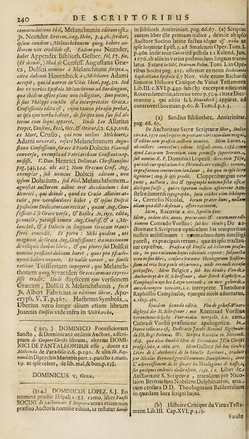commendatione vLU^ Melanchtonis editum eJ/ij) Neander ErotemJmgyHebr^ p,/^46.fcribati ipfum eundem CMelanchthonem quoq^ habere au- Borem vix credibile efi^ Eadem qua Neander, habet Appendix Biblioth.Gefner./^/. (£/ deinae^) Illud de Confeff Auguftana Gras- ca, Dolfcii nomine d Melanchtone [criptas^ citra dubium Hoornbeck d tjMelchiore Adami accepit, qui id narrat inVitis 7heol,pag»ifh Sed hoc ex verbis EpifioU Melanchtonis ad Bordingum, qua ibidem affert plane non colligitur^ Imo potius, fi fine 'Philippi conjtlio ifia interpretatio Graco-^ Confeffionis edita efl , cujus tamen phrafm probat, ut ipfa ejus verba habent, de feripto non fuo fed aU tertus eum loqui apparet^ Unde Leo AllatiuS Perpeti 'Confens^ Eccf Occ, &OrientJ^i.C,^,p4ooS* ex Mart^ CrufiO, qui rem melius Melchiort^ Adami noverat, r^^^r/Melanchtonem Augu¬ ftana Confeffionis, Grace a Paulo Dolscio Plauenfi converfa, exempla ad Patriarcham Conflantinop, mififfe, V. Dan, Henrici Delineat* Chriflianijmi pag,'^4'^,’^44. ubi ait\ Num Gracum'Conf Aug, exemplar , fub nomine Dolscii editum , non ipjum Dolscium, Jcd Phil, Melanchthoneni^ agnofeat auBorem adhuc erit decidendum : hac Henrici, qui deinde , quod ex Crufio Allatius aU tulit , pro verofimiliori habet , (f ipfius DolffH Epiflolam Dedicatoriam recitat , quam Aug, Con~ feffioni d fe Grace verfa, Baftlea Ao^ i^rg. edita, pyamifit, potuiffe tamen Aug^Confeffi a CMe- lanchtl.\ &’ d Dolscio in linguam Graeam trans¬ ferri concedit. Et porro : Mihi quidem , uti magnum de Graea Aug, Confejfone: ita maximum de reliquis duobus libris, IS qui plures fub Dolfcii nomine proflant dubium haret , quos pro pjeudo- nymis habere nequeo, PJ valde vereor , ne fmili ratione Teiffierium impegerit, qui Melanch^ thonem ^^<o^Syraciden Graco carmine expres-^ fifje tradit. Unde duplicem ejus Veriionem Graeam , Dolfcii Sc Melanchthonis , fecit Jo, Albert Fabricius in editione libror, Apo^ cryph» V’,T,p»567. Ha^ienusSymbola—,* Uberius vero longe alium etiam librum Joannis Dolfcii vide infra in Veltkircho^ ( 85'?* ) DOMINICO Pontificiorum Sando , &Dominicani ordinisAud:ori,adrcri“ ptum de CorporeChrifti librum, alterius DOMI¬ NICI DE PANTaLEONIBUS ede , docet ex Malvenda de Paradifo c.6. p. ipi. & zWhlh.Ray- naud.m Diptychis Marianis part.z.pundo 2.num. ip. ut ipferefert, delib.mal.&bon.p.ijS» DOMINICUS V» Genis^ (8y40 DOMINICUS UOPEZ. S.J. Eo nomine prodiit Hifpali ijgg umo. Mh^tPaufii SOCINI deAuUoritate S Sripturiezv\tZZtX.\zrc\V\on praefixo Audoris nomine editus, ut teftatur Sande inBiblioth.Antitrinian.pag.6(5.(57. (a) Scriptus autem liber ille primum italice , deinde abipfo Audore Socino latine fad:ua idque xf TtoSct ut ipfe loquitur Epift.j. ad Smalcium Opcr.Tom.I. p.4do. indicante Cazieo inEpiftola 12 Kalend. Jun, 1676.ab aliis in varias pofimodum linguas trans¬ latus. ExtzvQ inBtbl, FratrumPolon.li om. I, in Ope¬ ribus Socini pag. 265-. affirmat ex notis Fechtianis Rapha'eltanaEpipiola d.7 Nov. vide etiam Richardi Simonis Hirtoire Critiqiie du Vieux Teftament Lib.III. c.XVI.p.44p. fub (bj excerptae editionis Roterodamenlis,alterius vero p.5'04. citataeDiec- manno j qui addit h.l. Doornbeck [ apparat, ad controverf.Socinian.p.do. &TGm.I.p.2.3. (a) Sandius Bibliothec. Antitrinitar. ti pag. 66. 6j. Audoritate Sacrae ScripturaeItalice j circa a. ijyo conferipttu ingratiam viri cujutdam magni, | editus non praefixo aulioris nomine. Idem Latine-a, d ab auciore converfuseditm Hiffali anno, is88,izm» apud Lazarum lerrerium cum permiju fuperiorurrt^, fub nomine R. P, Dominici Lopezii Societatis JEfu, qui videtur opufculum hoc fibi vindicare voluijfe: verum, inprafatione contrarium laudatur , his qua in ipfo libr$ leguntur', ttaq^ fe ipfe prodit, CloppenburgiuS vere putat, auUoris , loci (A' typographi nominafitla effis: dicitquefuiffe , qui ex typorum indicio affererent Am- ^cXvtdzm^hbtypographo, fatis celebri olim bibliopo¬ la , Cornelio Nicolai. Perum prater hunc, nullam, aliam qua dilla dejlruat, affert rationem, \ Idem, Kzzo'^\<t a.idii. hprilinSvo: idem, eodem i6it. anno, procurante exornante edi-\ Conrado Vorftio: fub hoc tituloaa-i doritate S.Scripturae opufculiim his temporibus noftris utiliffimum : quemadmodum intelligi' poteft, ex praecipuis rerum, quae inipfo tradan-1 tur capitibus. Prffxa efi Vorftii ad lefiorem prffa- tto , in qua rationem hujus editionis exponit: fubjunlia Dero in fine libri, ccnfurafeunot<e Iheologorum Baplen-^ j fium ad tria loca paulo eb[curtora, unde errandi occafiOM petipojjct. Idem Belgice ,hoc titulo', P'andcjm Authoriteyt der H. Sc hriffituur , door Dirck Kaphel/en^ M Kamphuyfen uyt het Latyn vertaalt > en met geleerde^ fl anteckeningen verciert.i. e. ThcodorO B Raphaelis Camphufio, ejusque notis adornatus, a, i5zy, 4to. Ejusdem fecunda editio, Uindegeloof-Waar-- digheyd der H.Schriftuur ; mtt Koenraad Vorftius verant\voordelycke Voor-reden verryckt, i. e, CUm-i Coliradi Vorftii prsfatione apologetica. Im-» fronte collocata efi, tOedicAtioJacobi Sieninii Sigifmun- d& III, Regi Polonm, iAc. Scripta Racovia zo, Novemb, 1608. qua alias Smalcii libro de Divinitate JEfu Chrifit prafigifolet, a. 1666. 4to, Idem Gallice fub hoc titulo } Ltvre de C Authorite de la SainBe Periture, traduii par JNicolas Bernaudgentilhommme Daulphinois, aveC V advertiffement de M ffieurs lesTheologiens de 'S,affc-3, fur quelques endroitsduditeferit, ^pz. i e, Liber dC-» Audoritate S. Scripturae , translatus per Nico¬ laum Bernaudum Nobilem Delphinatem, una_. cum cenfura D. D. Theologorum Bafileenfiunt in quaedam loca feripti hujus. | (b) Hiftoire Critique du VieuxTefta- i ment.Lib.IIL Cap.XVLp.449. Faufte i