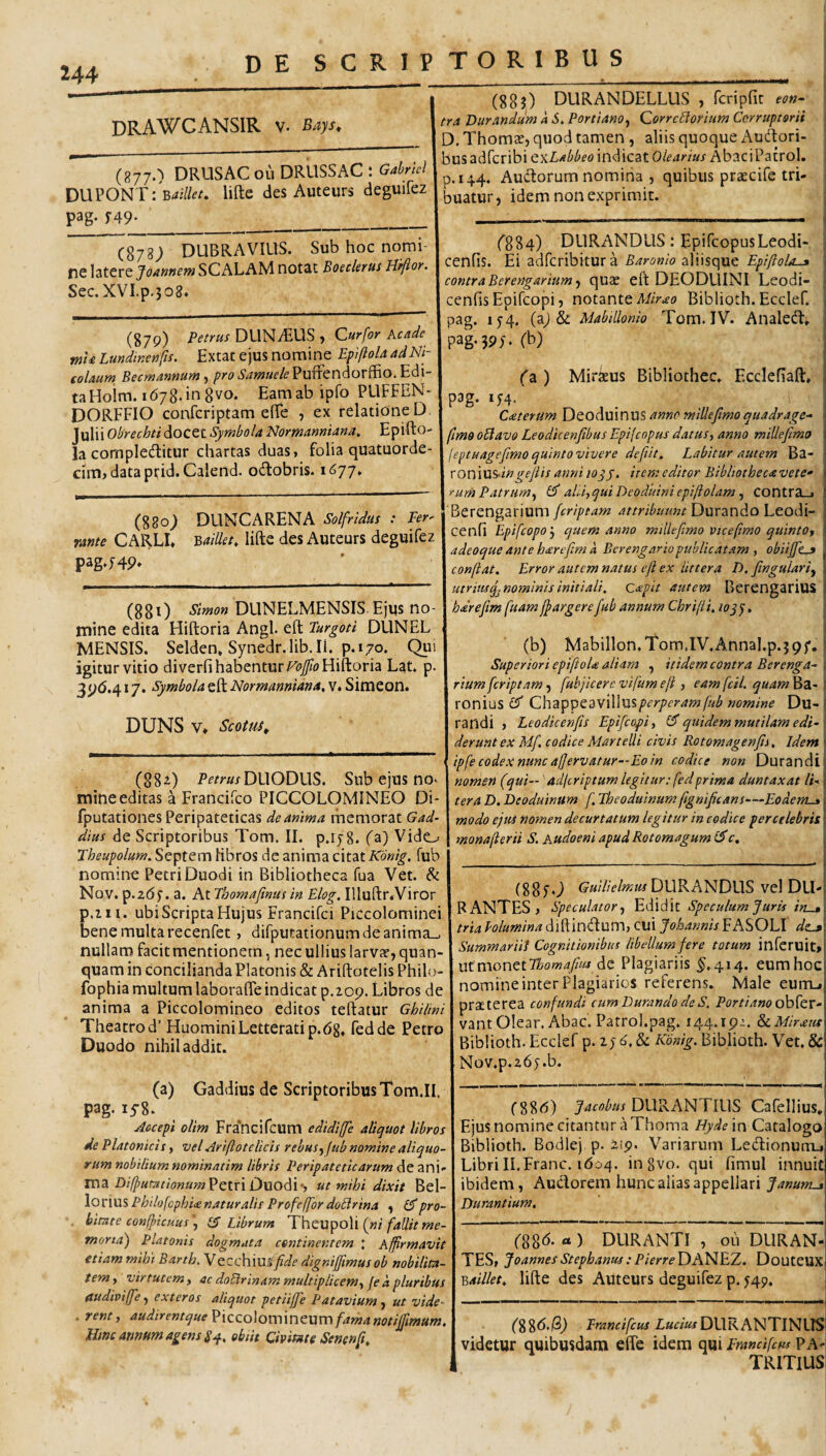 DRAWCANSIR V. Bays^ (8770 DRUSAC oii DRUSSAC i Gdriel DWVONTi Bailleu lifte des Auteiirs deguifez pag- f49- _ (878; DUBRAVIUS. Sub hoc nomi¬ ne latere Joannem SCALAM notat Boeclerus Hifior. Sec.XVI.p.308. (879) Petrus DLlNzEUS , Curfor Acade mU Lundinenfis. Extat ejus nomine Epiftola ad Ni¬ colaum Becmannum, pro Samuele Puffendorffio. Edi- taHoim. 1678.108vo. Eamabipfo PLIFFEN- DORFFIO confcriptam elTe , ex relatione D Julii Obrechti docet Symbola Normanniana, Epifto- la cornpieditur chartas duas, folia quatuorde- ciitijdataprid.Calend. odiobris. 1677. (880J DUNCARENA Solfridus : Per' rante CARLI, v,aillet, lifte des Auteurs deguifez pag.HP* (880 Simon DUNELMENSIS Ejus no¬ mine edita Hiftoria Angi, eft Purgoti DUNEL MENSIS. Selden, Synedr.lib.il. p. 170. Qui igitur vitio diverfi habentur F<?/oFliftoria Lat. p. 3^6.417. Symbola eft Normannidna, v. Simeon. DUNS V» Scotm, (882) P£’^wDUODL1S. Sub ejus no. mine editas a Francifco PICCOLOMINEO Di- fputationes Peripateticas de anima memorat Gad- dius de Scriptoribus Tom. II. p.ij8. (a) Vide_;. Jheupolum. Septem hbros de anima citat Konig, fub nomine Petri Duodi in Bibliotheca fua Vet. & Nov. p.zdf. a. At Thomafinus in Elog. Illuftr.Viror p.iii. ubi Scripta Flujus Francifci Piccolominei bene multa recenfet, difpiitationumdeanima-. nullam facit mentionem, nec ullius larvar, quan- quam in concilianda Platonis & Ariftotelis Philo- fophia multum laborafle indicat p.209. Libros de anima a Piccolomineo editos teftatur Ghilini Theatro d’ FIuominiLetteratip.dg, fedde Petro Duodo nihil addit. (a) Gaddius de ScriptoribusTom.il. pag. lyS. Aocepi olim Fra'ncircum edidiffe aliquot libros de Platonicis, vel Ariftotelicis rebus^Jub nomine aliquo¬ rum nobilium nominatim libris Peripateticarum de znw ma Di(putationum?ctvi Duo6l‘, ut mihi dixit Bel- \ox\\XlPhilofcphi£naturalis ProfelJor doEtrina ^ pro¬ bitate conspicuus ^ IS Librum {ni faUit me- mortd) Platonis dogmata continentem \ Affirmavit etiam miht Barth. Vecchius fide dignifjimusob nobilita¬ tem y virtutem y ac doElrinam multiplicemy je d pluribus audiviffie y exteros aliquot petiiffie Patavium y ut vide- . rent, '^udirentque ^iccolomincum famanotijfimum, HmeamumagensS^, obiit Cmmte Senenfi, (885) DURANDELLUS , fcripfit con¬ tra Durandum k PortianOy QorrcElorium Corruptorii Thomse, quod tamen , aliis quoque Audori- 3US adferibi txLabbeo indicat Olearius AbaciPatrol, p.144. Audorum nomina , quibus praecife tri¬ buatur , idem non exprimit. (^884) DURANDUS: EpifeopusLeodi- cenfis. Ei adferibitur a aliisque 1 contra Bcrengariumy quae eft DEODUINI Leodi- cenfis Epifeopi 5 notante Biblioth. Ecclef. j pag. 15-4. (aj & Mabillonio Tom. IV. Analed, , pag. 39)-. (b) fa ) Miraeus Bibliothec. Ecclefiaft, ■ pag. iH. Ceterum Deoduinus anno miUefmo quadrage- ■ fimo oElavo Leodicenfibus Epifeopus datus y anno mille fimo | leptuagefimoquintovivere defiit, Labitur autem Ba- ^ xoniXlSringefiis anni loyy. item editor Bibliothecavete^ I rumPatrumy aLiyquiDeoduiniepifiolam y contra-j j BerengariumDurando Leodi- cenfi Epifeopoj quem anno millefimo Ptcefimo quintOy i adeoque ante harefim k Berengariopublicatam y obiijfcj confiat. Error autem natus eft ex littera D. fingulariy 'i utrimq^nominisinitiali. Qxpit autem BerengariuS i hdrefim fuam fpargerefub annum Chrifii. 10qy, (b) Mabillon.Tom.IV.Annal.p.jpf. i Superiori epifioU aliam , itidem contra Berenga-\ rium [criptam, fubjicere vifum e fi , eam fcil. quam Ba- 1 ronius Q\\2i'p'pzzy\\\\l%perpcram fub nomine Du-■: randi , Leodicenfis Epifeopiy quidem mutilam edi-' derunt ex Mf. codice Martelli civis Rotomagenfii. Idem \ ipfe codex nunc affervatur—Eo in codice non Durandi’. nomen (qui—'• adlcriptum legitur; fedprima duntaxat lU ii ter a D. Deoduinum f. Theoduinum fignificans—Eodem-»: modo ejus nomen decurtatum legitur in codice percelebris;; monafierii S. Audoeni apud Rotomagum c. (SSfO DURANDUS vel DU-; RANTES, Speculatory Edidit Speculum Juris in^. tria lolumina dlftindum, CUi Johannis FASOLI de-jl\ SummariU Cognitionibus libellum fere totum infcruit»! xxtxnonttTlsomafius dc Plagiariis ^,414. eumhoci: nomine inter Plagiarios referens. Male eum_»j praeterea confundi cum Durando de S. PortianoePo^zx- vantOlear. Abac. Patrol.pag. 144.19:. ^Mirata Biblioth. Ecclef p. i; & Konig. Biblioth. Vet. & Nov.p.2,6y.b. i f886) Jacobus DURANTIUS Cafellius, Ejus nomine citantur a Thoma Hydexn Catalogo Biblioth. Bodiej p. 2)9. Variarum Ledionutiu Libri II.Franc. 1604. in gvo. qui fimul innuit ibidem, Audorem hunc alias appellari Janums Durantium. > (88b. ) DURANTI , 011 DURAN-I TES, JoannesStepbanus:PierreDANEX. Douteuxj T&aillet. lifte des Auteurs deguifez p. 549. i - j (886.189 i««^DURANTINLTS videtur quibusdam effe idem qui Prandfcus ?A' TRITIUS