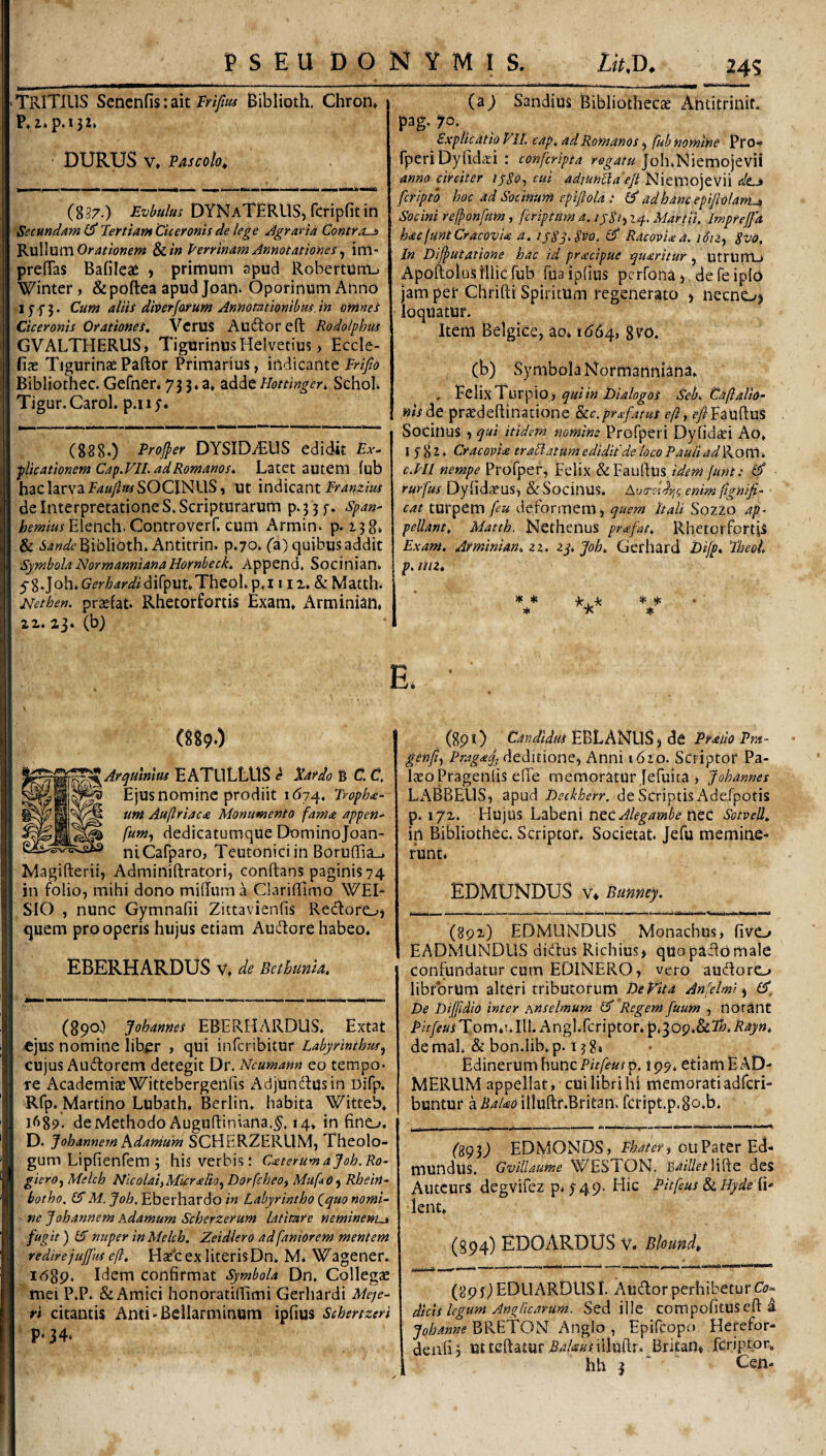 Tritius Sencnfis: ait trifm Biblioth. Chron» P.z*p.i32» ■ DURUS V, fascoIo^ (837.) Evbulus DYNaTERUS) fcripfit in Secundam Tertiam Ciceronis de lege Jgraria Contro-a Orat tonem ^in Perrinam Annotationes ^ irU prefiTas Bafilea^ > primum apud Roberturri-. Winter, &pofl:ea apud Joan. Oporinum Anno 1 y f 3. Cum aliis diverforum Annotationibus, in omnes Ciceronis Orationes. Vcrus Auiftor eft Rodolphus GVALTHERUS, Tigurinus Helvetius > Eccle- fiae Tigurinae Paftof Primarius, indicante trijio Bibliothec. Gerner. 73 J* 3» adde Hottingeri, Schol* Tigur.Carol. p.ii;. (888.) Proj^er DYSID7EUS edidit Ex^ plicationem Cap.Fll. ad Romanos. Latet autem fub hac larva f4«y?»^SOCINUS, ut indicant de Interpretationes. Scripturarum p.3 3f. Span^ Elench. Controverf. cum Armin. p. 138» & .sWf Biblioth. Antitrin. p.70. (a) quibus addit Symbola NormannianaHornbeck. Append. Socinian. 5 8job.Gr^r^Widirput»Theol.p.i i ii. & Matth. Nethen. praefat. Rhetorfortis Exam» Arminian, 22. 23. (b) (aj Sandius Bibliotheca: Ahtitrinif. pag. 70. Sxplicatio FlL cap. ad Romanos ^ fub nomine Pro**? fperiDyfidiri : conferipta Joh.Niemojevii anno circiter ijSo-, cui admn^iaejt NiemojeVii de^ feriptb hoc ad Sotinum epiftola .* ^ ad hanc epiftolarru, Socini relponfum, feriptum a. 1 ySh 14. Martii. Imprejfa hacfuntCracovU a. ijSj.Pvo. Qf Racovlxa. idu^ $vo. In Difputatione hac id pracipue ^uaritUr ^ utruiTLj ApoftolusHlicrub fuaipfius perfona) defeiplo jam per Chfifti Spiritum regenerato > necnO) loquatur. Item Belgice, ao» 1664, (b) Symbola Normanniana. , FelixTnrpio, Sek Caflalio- nis^e praedeflinatione Sc-c.prxfatus eft, fy^Fauftus Socinus 1 qui itidem nomine Profperi Dyfid^i Ao, I y 8 2. CracovU trallatum edidit'de loco Pauli ad Rom. c.PIl nempe Profper, Felix &FauIIUs idem [unt: rurfus Dylidaeus, & Socinus. Aucre-id-^g enim ftgnifi- cat turpem [eu deformem, quem Itali Sozzo ap^ pellant, Matth. Ncthenus pra.fat. RhetgrfprtU Exam. Arminian. zi. zj. Joh. Gerhard Difp. 'TheoL p. niz. » * ★. * * * * 7« * E. (889.) ^Arqulnius EATULLUS d tardo B C. C Ejus nomine prodiit I <574. Tropha- um Auftriaca Monumento fama appen^ fumy dedicatumque Dominojoan- niCafparo, Teutonici in Boruffia_. Magifterii, Adminiftratori, conftans paginis74 in folio, mihi dono milTum a ClarifTimo WEL SIO , nunc Gymnafii Zittavienfis Redlore->j (quem pro operis hujus etiam Audiore habeo. EBERHARDUS v. de Bethunla, (890.) Johannes EBERHARDUS. Extat ejus nomine lib^r , qui inferibitur Labyrinthus.^ cujus Audlorem detegit Dr. Ncumann eo tempo¬ re AcademiasWittebergenIis Adjundlusin Difp. Rfp. Martino Lubath. Berlin. habita Witteb, 1689. de Methodo AuguRiniana.^. 14» in fino. D- JohannemKdamum SCHERZERUM, Theolo¬ gum Lipfienfem 3 his verbis: CxterumaJoh.Ro- giero., Melch Nicolai,Mkrslio., Dorfeheo, MuftO) Rhein^ botho, £5 M. Joh. Eberhardo in Labyrintho {^quo nomk ne Joh annem Adamum Scherzerum latitare neminent^ fugit) £3 nuper in Melch. Zeidlero ad fantor em mentem redirejuffus eft, Hs''c ex literis Dn* M. Wagener. I68p. Idem confirmat Symbola Dn, Collegae mei P.P. & Amici honoratiffimi Gerhardi Meje^ rt citantis Anti-Bcllarminum ipfius Schertzeri P*34. (8pl) Candidus EBLANUSj de Praiio Pra- genf^ PragaJj deditione, Anni 1620. Scriptor Pa- laeoPragenlis efie memoratur Jefuita > Johannes LABBEUS, apud Beckherr. de Scriptis AdeEpotis p. 172. Hujus Labeni Alegambe t\QC SotveJl, in Bibliothec. Scriptor. Societat. Jefu memine¬ runt. EDMUNDUS V* Bunney. (892) EDMUNDLlS Monachus, fivO EADMUNDLIS diddus Richius* quopadlomale confundatur cum EDINERO, vero auddoro librorum alteri tributorum DeEita Anfelmi De Dijfidio inter AHselmum (J Regem fuum , tlorant i>ir/^//jfTom.!*Ill. Angl.fcriptor* 'p.logMfo.Rayn, de mal. & bon.lib. p. 13 8» Edinerum hunc Pitfeus p. 195, etiam E AD- MERUM appellat, cui libri hi memoratiadferi- buntur ailluftr.Britan. fcript.p.So.b. (893) EDMONDS, oiiPater Ed- mundiiS. GvUlaume WESTON, 'BaiUetW^iz des Autcurs degvifez p. y49- Hic Pitfeus 8i Byde d' lent. (894) EDO ARDUS V. Bloundt (893) EDLIARDUSI. Audior perhibetur C<7« dicis legum AngRearum. Sed ille compofitusefl: a BRETON Anglo , Epifeopo Herefor- denfij utteftatur .S.?/«afiiIuftr. Britam fcriptor,