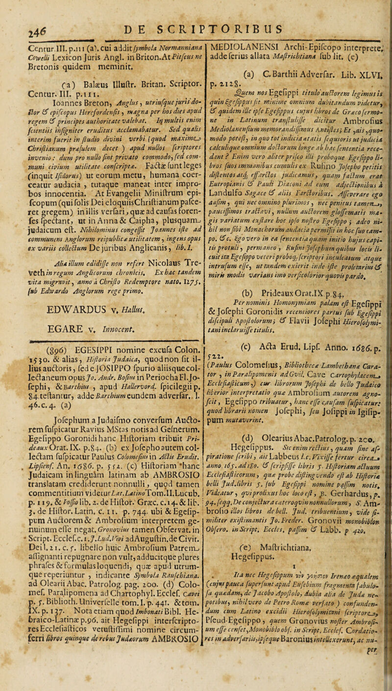 24*5 Centur.lII. p.iii (a), cui 2i‘^d\tfymbola Normanniana Cowelli Lcxicon Juris Angi. inBriton.AtP/>/f«.f Bretonis quidem meminit» Ca) Balseus llluftr. Britan. Scriptor. Centur. III. p.iii. loannes Breconj Anglus-, utrlufque juris do- Slor ^ epifcopus Hercfordenfis ^ magna, per hos dies apud regem principes authoritate valebat. Iri wultis enim faentiis injigniter eruditus acclamabatur. Sed qualis interim fuerit in ftudio divini verbi {quod maxime-p Cbriftianum prafulem decet ) apud nullos feriptores invenio: dum pro nullo pnt privato commodo^fed com¬ muni civium utilitate confcript£. Facflae funt IcgCS (inquit ut eorum metu, humana coer¬ ceatur audacia , tutaque maneat inter impro¬ bos innocentia. AtEvangelii Miniftrum epi- feopum (qui folis Dei eloquiisChriftianum pafce- ret gregem) in illis verfari^quaeadeaufasforen- fes fpedtant, ut in Anna& Caipha, plusquam_> Judaicum eft. Nihilominus congeffit Joannes ifte ad communem knglorum reipublic<p. utilitatem ingens opus ex variis coUeBum De juribus Anglicanis, lib. 1. Alia illum edidijje non refert NicolaUS TrC- ijtth^in regum Anglicorum chronicis^ Ex hac tandem vita migrnvit, anno a Chrifto Redemptore nato, liyj* * fub Edivardo Anglorum rege primo. EDWARDUS V» mllrn, EGARE V» Innocent, MEDIOLANENSI Archi-Epifeopo interprete» adde ferius allata Maftrichtiana fub Iit. (e) ' (a) C Barthii Adverfar. Lib. XLVI» p. 2128. »(?/Egefippi titulo auBorem legimus is quin Sgefippusfit minime omnium dubitandum videtur.^ quidem ille ipfe Egefippus cujus libros de Gr<eco fermo- ne in Latinum tranfiulijje dicitur Ambrofius Mediolanenftummemorandijfirnus Antifies', Et ^ais ^quo¬ modo pcteftf in quo tot indicia atatis fequtoris ut judicia calculique omnium doUorum longe ab hac fententia rece¬ dant ? Enim vero aliter prifeo illi proboque Egefippo li' bros fuos immanibus cumulis ex Rufino Jo/epho petitis difientosatq. ejj-arllos judicamus, quam falium erat- Eutropianis (5' Pauli Diaconi ad eum adjeplionibus i Landuifo Sagace d' aliis Fartoribus. Ajfieverare eges aujim, qui nec omnino plurimos , nec penitus tamen-j, pauciffimos tratavi, nullum autorem gloffematis ma¬ gis variatum exftare hoc ipfo neflro Egefippo ; adeo ni¬ hil nonfibi Monachorum audacia per mifit in hoc fuo cam¬ po. dc. Ego vero in ca (ementia quam initio hujus capi¬ tis protuli, permaneo , Rufini Jofcphurn quibus locis li¬ cuit im Egefippo ve teri proboqjfiript ori inculcatum atque intrufum effie, ut tandem exierit inde ifle prolemrius d miris modis varians imo verficolorior quovis pardo, (b) PrideauxOrat.IX p,84. Per nominis Homonymiam palam eft Egefippi & Jofephi Coronidis recemiores partus fub Egefippi difcipuli hpoftolorum-y d Fiavii Jofephi Hkrofolymi- taniinclaruijfe titulis. (8p6) EGESIPPI nomine excufa Colon. ■i5‘3o. & alias, Hiftoria Judaica, quod non fit il¬ lius audoris, (ede jOSIPPO fpurio aliisqiiecol- ledaneum opus/<7. Andr. Bofms in PeriochaFl.Jo- fephi, <kY,arthm , apud Hallervord. fpicilegiip. 84.teflantur, Barthiumadverfar», 1. 46. c, 4. (a) Jofephum a Judaifmo converfum Ausio¬ rem fufpicatur Ravius MStas notis ad Gefnerum. Egefippo Goronidihanc Hiftoriam tribuit Pri- ^e4a,vOrat. IX. p.84. (b) ex Jofcpho autem coi- leSlam fufpicatur Paulus Colomefiusm Atis Erudit. . Lipfienf An» i;58<5. p. Hiftoriam ‘hanc Judaicam in linguam latinam ab AMBROSIO translatam crediderunt nonnulli, quod tamen commentitium videturZ.<?r.z:<4//«oTom.II.Lucub. p. 119» & Roffio lib. 2. de Hiftoi*. Grasc. c. 14. & lib. 3. de Hiftor. Latin. c. 11. p. 744, ubi & Egefip- pumAu(ftorem& Ambrofium interpretem ge¬ nuinum efle Gronovius tamen Obfervat. in * Script. Ecclef.c. i .J.Lud.Vhi adAuguftin.de Civit. Dei l. 21. c. f. libello huic Ambrofium Patreiru aftignanti repugnare non vult, adducitque plures phrares& formulas loquendi, quse apud utrum¬ que reperiuntur , indicante Symbola Raufehiana. ad Olearii Abac. Patrolog. pag. 200. (d) Colo- mef. Paralipomena adChartophyl.Ecclef. cavet p. f. Biblioth. Univerfelle tom. I. p. 441. &tom. IX.p. 137. _ Nota etiam quodBibi. He- braico-Latinae p.gd. ait Hegefippi interferipto- resEcclefiafticos vetuftilTimi nomine circum¬ ferri libros quinque de rebus Judeeorum AMBROSIO (c) ASla Erud, Lipf. Anno. i6s6.p. 5-22. (Paulus Colomelius, Bibliotheca Lambethana Cura¬ tor , in Paralipomenis adGvil, Cave Cartophylacerru» Ecclefiafticum,) cur librorum Jofephi de bello Judaico liberior interpretatio qua Ambrofium autorem agno- feit y Egefippo tribuatur, hanc effie c/iufam fufpicatur: quod librarii nomen jofephi, fcu Jofippi in Igifip- pum mutaverint, (d) Olearius Abac.PatroIog. p. zco. Hegefippus. StcenimrcElius, quam fine af- piratione fer ibi, ait Labbeus l.e. Vixijfe fertur circo-a' anno. 16y. adipo. d fcrtpfiffe libris j, Hiftoriam aliuum Ecciefiiafticorum y qua probe difiingvendo eft ab Htftorm belli Jud,libris j. fub Egefippi nomine pafftm notis. Videatur, qvi prolixus hoc loco eft, Gerhardus,/>. pq-.feqq.DeconjecturacateroqvinnonnuUorum J S. Am- brofio illos libros de bell. Jud. tribuentium, vide ft- militer exiftimantis Jo.Ereder. Gronovii monobiblon Obfero. in Script, Eccles, pafftm d Labb. p -jzo, ('e) Maftrichtiana, Hegefippus. I . Ita nec Hegcftppum rso yfta-itv Irenao aqualem (^cujtupauca fuperfunt apud Eufebium fragmenta fabulo- fa quadam, de Jacobo Apoftoh, dubia alia de Jtida ne¬ potibus, nihilvero de Petro Roma verfato ) confunden¬ dum cum Latino excidii Hicrofolymitani fcriptore_j, Pfeud-Egefippo, quem Gronovius nofter Ambrofi¬ um ejfte cenfet,Monobiblo obf in Script. Ecclef Qordatio- resinadverfariisyipfequoBsiTonimintellexerunt,ac nu- per
