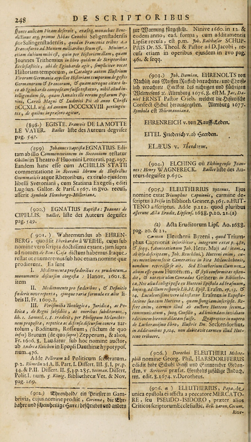 fronte aulicam Vitam deferult, evafit^ monachus Bene- diBinus atg^ primus Abbas Coenobii Seligenftad^nfis ^f^Salingenftadenlis , quodin Framonia tribus as Francofurto ad Moenum miUiaribus (itum efi. Minimos etiam dubium mihi eft^ quin per Hifioriam illam j quam Joannes Trithemius in libro quidem de Scriptoribus Bcclefiaflicis y ubi de Eginhardo agit ^ (impliciter vocat Hiftoriam temporum, in Catalogo autem lUuflrium Virorum Germania appellat Hi(loriam temporum degejiis Germanorum Francorum^ ^quam utroque citato lo¬ co ab Eginhardo compofitamfuijjetejiatur-) nihil aliud in- telligendum (it, quam Annales illi rerum geftarum Pip- oini, Car oli Magni Ludovici Pii ab anno Chrifli dCCXLI. ad annum DCCCXXVIII pertingen tes, de quibus inprafens agitur^ (898.) EGISTE. Framois DE LAMOTTE LE VAYER. BatUet lifte des Auteurs degvifez pag. 5’47. (^99) johannesv,aptiJia)^G^AlL\\Ji^- Edi¬ tam ab illo Commentationem in Svctonium teftatur Ghilini in Theatro d’ Huomini Letterati. pag. 197. Eandem hanc efife cum ACHILLIS STATII commentatione in Svetonii hbrum de llluflrib'us Grammaticis atque Rhetoribus, ex titulo ejusdem libelli Svetoniani, cum Statiana Exegeli, editi Lugdun. Gallor. & Parif. 1 fdy. in gvo. reculi, alTerit Symbola Flensburgo-MoUeriana^ (900*) EGNATIUS Baptilia: joannes de CIPELLIS. lifte des Auteurs deguifez pag* S49- ( 901. ) Wahremundus ab EHREN- BERG , Eberhardiis^W^\)({E, CUjuS fub nomine vero fcripta dodfciftima extant, jam fupra ad nomen de Bona Cafa dicftum habemus.ItaquCj reftat ut enumeremus fub hoc etiam nomine qux prodierunt. Ea funt I. Mfclitament apro foederibus ex prudentums monumentis difcurfim congefta : Hanov. i do 1.8. item II. Meditamenta pro foederibus , Definitio foederis nove reperta, ejusque varia formula ex aliis li • brisII.Fr. idop.g, III. Verifimilia Theologica, Juridica, ac Po- Utica, de Regni (ubfidiis , ac oneribus fubditorum-j, lib. I. Samucl.c. 8- traditis, per PhilippumMelanchto- nempropofita, repetita ac defenfadijcurfiim contra Bar- tolum , Bodinum, Roflacum, ('fidtum de quo infra) Brutum (de quo/i^/^^r) Zepperum , & alios, Fr. 1606. 8. Laudatur fub hoc nomine audior, ab Andre a Knichen in Epopli Dauthiiiac hypotypof, num.47d. Adde Pellerum ad Politicum rcdfbrafumj p. r. Rumelin ad A. B. Part, 1. Differt. IlL I, pr.p, 34. &P.IL Differt. II. ^.j-p.xSy.Diftert, Polit.I. num. j.Kbnig. Bibliotheca: Vet, & Nov, pag* adp. (()oz.) iSbtenholb/ ein Gam- brivia, cujusnornineprodiit, Corinna, unb ft^eiu^eilige <5ure / wnb «nDcru juc ^arnung furgtfteUt. Ninive 1660.in ix.Sc i i eodem anno, ead. forma, cum additamentis Lipfiaerecufa, eft p.m. Joh. Balthafar SCHLIP- PillS Dr. SS.Theol. & Paftor ad D.Jacobi, re-1 cufa etiam in operibus, ejusdem in 8vo pag, 461. & feqq. (903*) Joh.Damian, EHRENOLTS OOtt au^ 9Dle!|len.0vt:i1^icbbetca(d)tete/unD©)i:ifii» lid) Decachtete gitelfcit De^ nicbtigcn tmt) puclnipjeii '2Belrn)efen(3 :c. ^Iltenbuvg 167^.8* eftM. niel ERNST Paftor Crieb. roelcbCC Die Confed @cl)ul betau^egeben* Slltcnburg 1677. Symbola eft Thurmanniana. r EHRENREICH v. wmBduff^ilcben; EITEL StieDer!d;v.Qb ^eerben. ELiTiUS V. Theodorm, ..1.1.... ■ ....I ■— . ' I ..—111 (904.) ELCHING ou Elchingenfis Joan^ nes: Henry WAGNERECK. Bailleth^LQdGS Au¬ teurs deguifez p.djo. (90SO ELEUTHERIUS 'Byzenus, Ejus nomine extat Triumphus capnienis, carmine de- fcriptus d Frifio in Biblioth.Gesner.p. 5 Oy. a.HUT- TENO adfcriptus. Adde p.iiz. quod pluribus ajjerunt Alia Erudit,Lipfienf 1688. p.20, 2i.(a) (a) Ada Eruditorum Lipf, Ao.id8 8. pag. 20. & 21. Carmen Eleutherii Byzeni, i^^o^s^Triiirti- phus Capnionis infcribhur, integrum extat p.qSOi feqq, {Annotationum Joh, ]^tX\X.'bAz\\ ad fitams, ab ip(o defcriptam, Joh. Retichlini.). Hutteni enim, cu» jus mentionem fecit Camerarius in Fit a Melanchthonis, nondum reperiijfefe ait. Sed Eleutherium illum noris alium ejje quam Huttenum, £5”ftylieonformitas often- dit, 15 notavit olimConradus Gt{nzx'^S in Bibliothe- ca.Nec aliud coll/gipojfe ex Hutteni Epifiola ad Erafmum, hujusq^ ad illum refionfo Lib.FI, Epifi. Erafm. ep. \y. 15 14. Luculentijfimevere id teftatur hxz{xx\\k%in Expofiu- latione fua cum Hutteno , quam ffongiamdnfcripftt. Re^ fert enim, carmen illud ab auBore Hutteno fecumus communicatum, juoq^Confilio , ad leniendam invidiam, editionem biennio dilatam fuifte. ^luapropter in nupero de I^utheranifmo libro, llluftris Dn. Seckendorfius> in additionibus p.nq., non dubitavit carmen illud Hut¬ teno tribuere. (S>06.) Dorothei ELEUTHERI itif/t-rf*- nomine Georg. Phil. HARSDORFFERUS edidit bobe @cl)ubl miD (jotnnretcbec @eDon- clen* V Scriverii prttfat. ©ottboltgjufdOigc ^ItiDatl?» ten, edit. 8.1^74. ViDorotheus. (po^. d* ) ELEUTHERIUS, Papa,d^c^ unica epiftolaei affida a peccatore MERCATO¬ RE , feu PSELIDO-ISIDORO , prxter alios Criticos fcriptorumEccleliaftic, Bell. ^aron.Cocum, Rive* ) * I 1 ] w li I ‘I !'* l-i ■i f i W' 1.^ I t