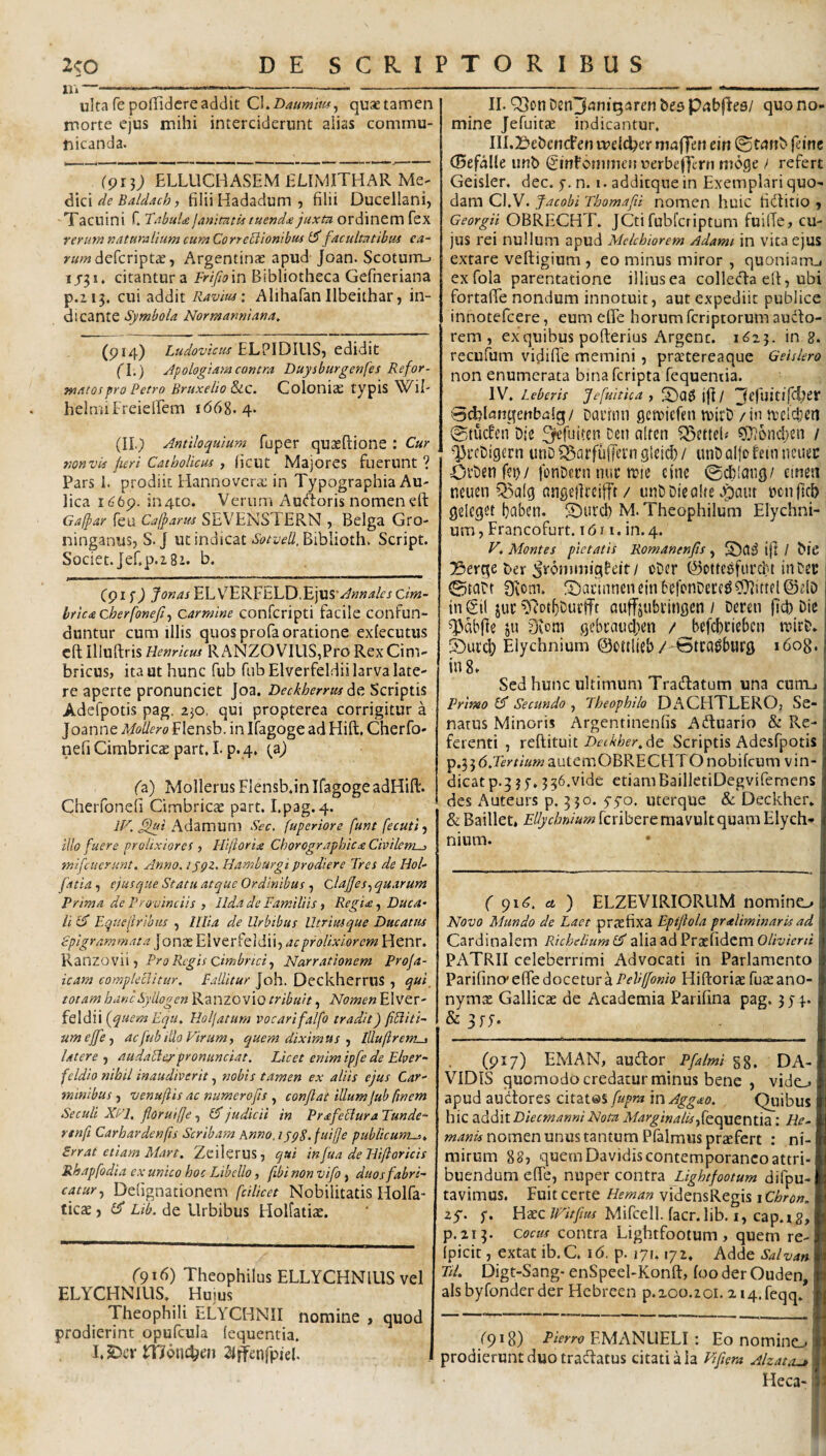 XI» — ulta fe poffidere addit CLDaumm, quae tamen morte ejus mihi interciderunt alias commu¬ nicanda. (91}) ELLUCHASEM ELIMITHAR Me- d\z\ de Baldach, filii Hadadum 5 filii Ducellani, 'Tacuini C TabuU janitnth tuendae juxtn ordinem fex rerum naturalium cumCorreUiombtif ^facultatibus y««2defcriptae, Argentinae apud Joan. Scoturti-. 1J51. citantur a Frifioin Bibliotheca Gefneriana p.ii3. cui addit Ravius: AlihafanIlbeithar, in¬ dicante Symbola Normanniana^ (pi4) Ludovicus edidit (l.) Jpologiam contra Duysburgenfes Refor¬ matos pro Petro Bruxelio &c. Coloniae typis Wil- helmiFreieffem 1668.4* (II.) Antiloquium fuper quaeftione : Cur tionvis fieri Catholicus , (icut Majores fuerunt ? Pars 1. prodiit Hannovcra; in Typographia Au¬ lica i^6p. in4to. Verum Au<‘l:oris nomen eft Gafpar feu Cafparus SEVENSTERN , Belga Gro- ninganus, S. J ut indicat Biblioth. Script. Societ.Jef.p.iSi. b. C91 f ) JonasEh\^^K^h\XiAnnales Cim¬ brica cberfonefif Carmine confcripti facile confun¬ duntur cum illis quos profa oratione exfecutus cft Iliuftris Hernicus RANZOVIUS,Pro Rex Cim¬ bricus, ita ut hunc fub fiibElverfeldii larva late¬ re aperte pronunciet Joa. Deckherrus Scriptis Adefpotis pag. z]0, qui propterea corrigitur a Joanne Modero Flensb. in Ifagoge ad Ffift, Cherfo- nefi Cimbricae part, L p. 4, (a) fa) Mollerus Flensb.in IfagogeadHift. Cherfoneli Cimbricae part. I.pag. 4. Adamum Scc. fuperiore funt fecuti, illo fuere prolixiores ) Hiftorix Chorographic£ Civilem^ tnifciierunt. Anno. ijQZ. Hamburgi prodiere Tres de Hol- fatia f ejus que Statu atque Ordinibus , ClaJJes.j quarum Prima de Provinciis , llda de Familiis, Regi<e, Duca¬ li £5 Equefrihus , lilia de Urbibus Utrituque Ducatus epigrammata jonae Elverfeldii, ac prolixiorem Henr. Ranzovii 5 Pro Regis cimbnci.) Narrationem Proja- icam compleclitur. Faditur Joh. DeckherruS , qui^ totam hancSyllogen Ranzovio tribuit, Nomen Elver- feldii Holfatum vocarifalfo tradit) fiUiti- umeffe.) ac fub ido Virum, quem diximus •, Iduflrerm., Utere ^ audaHer pronunciat. Licet enim ipfe de Elver- fcldio nihil inaudiverit, nobis tamen ex aliis ejus Car¬ minibus , venuftis ac numero fis , conflat illum (ub finem Seculi XVI, floruifje , 1$ judicii in PrdifeHura Tunde- rtnft Carhardenfis Scribam Anno. ijpS.fuilfe publicunt-u Srrat etiam Mart. Zeilerus, qui infua de Hiftoricis Rhapfodia ex unico hoc Libello, fibi non vifo, duos fabri¬ catur., Defignationem fdlicet Nobilitatis Holfa- ticae, £5* Lib. de Urbibus Holfatiae. r9i6) Theophilus ELLYCHNIUS vel ELYCHNIUS. Huius Theophili nLYCHNII nomine , quod prodierint opufcula (equentia. I.S^crlTJonc^en 2Jffenfpiel. II. Q3on Den^iiniQaren bes pixbfFee/ quo no¬ mine Jefuitae indicantur. III. 23ebcnct’en meld^er maffeti ein ©tunb feim (Befalle iinb Cinfcnimcii uerbefjcrti nioge / refert Geisler. dec. f.n. i.addicquein Exemplari quo¬ dam Cl.V. facobi Thomafii nomcn huic fiilitio > Georgii OBRECHT. JCtifubfcriptum fuilTe, cu¬ jus rei nullum apud Mekhiorem Adami in vita ejus extare veftigium , eo minus miror , quoniarrcj exfola parentatione illius ea coi leda e It, ubi fortalTe nondum innotuit, aut expediit publice innotefeere, eum efle horum feriptorum audo- rem , ex quibus poflerius Argenc. 1623. in 8. recufum vidilTe memini, praetereaque Geisiero non enumerata bina feripta fequentia. IV. heberis fefuitica , fDagjjt/ ^efuiuTciJer Sd^Unqettbalg/ Daidnn getniefen luirb / in ttclci;cn 0tucfen Die ^pefuiten ceti alten Q5efielf ?0?6ncl;en / ^rcDigern unD^^arfufferngleicI)/ unDalfoteinncuec Ovbenfei)/ fonCern nue n?ie cine @ct)!ang/ emesi neiien Q5a[g angellrcifft / unC Die alte .^aut ncnftcb gelcget ^aben. ©urcb M. Theophilum Elychni- um, Francofurt. 1611. in. 4. V. Montes pietatis Romanenfls , ij] / bie !!3erge ber (Ironimigfeit/ oDer ©ottcefurcf'! inCec ©taCt Sfvom. fDai'inneiieinbefonDece^^^ittfl@dD in Sil juc D^ot^Cuefft auffjiibvingcn / Deren (Id) Die ^dbfte ju 0vom gcbtaucben /^^befcbcicbcn mirN 5)ui’cb Elychnium ©dtlieb/-^tra^burg 1608. in 8. ; Sed hunc ultimum Tradatum una cuiiij Primo £5* Secundo , Jheophilo DACHTLERO, Se¬ natus Minoris Argentinenfis Aduario & Re¬ ferenti , reftituit Dft^i^f^de Scriptis Adesfpotis p.356.rfms»2autemOBRECHTOnobifcum vin- dicatp.355, 336.vide etiamBailletiDegvifemens des Auteurs p. 330. yyo. uterque Sc Deckher. & Baillet* Ellychnium feribere mavult quam Elych-» nium. • I ( 916. u ) ELZEVIRIORUM nomino Novo Mundo de Laet praefixa Epiflola praliminaris ad Cardinalem Richeliuml^ alia ad Praefidem OZ/T^/Vr/i PATRII celeberrimi Advocati in Parlaraento Parifino' efie docetur a Pelilfonio Hiftoriae fuse ano- nymas Gallicae de Academia Parifina pag. 3 j4. & (917) EMAN, audor Pfalmi gg. DA- VIDIS quomodo credatur minus bene , vido apud audores citates fupra in Agg^o. Quibus hic aMlt DiecmanniNom Marginalis,{QopxiCniia : He- nomen unus tantum Pfalmus profert : ni¬ mirum 887 quem Davidis contemporaneo attri¬ buendum efle, nuper contra difpu- tavimus. Fuit certe Heman vidensRegis 1 Cbron, zS- HaecMifcell. facr.lib. I, cap.xg, p.213. Cocus contra Lightfoolum, quem re- fpicit, extat ib.C. 16. p. 171.172. Adde Satvan TU. Digt-Sang- enSpeel-Konft, foo der Ouden, alsbyfonderder Hcbreen p.200.201. 2 i4.feqq. /9*8) Eierro EMANLIELI: Eo nomino prodierunt duo tradatus citati a ia Viflera Alzatru.* . Heca-:?J