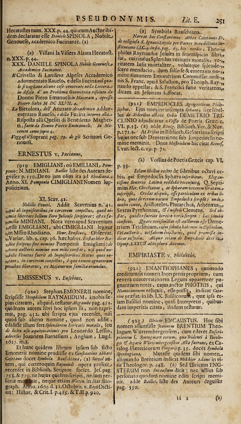 Hecatoftesnum. XXX.p. 44, quorum Audior ibi¬ dem declaratur effe D^wV4?SPINOLA, Nobilo Genouefe, Academico Fucinante. (a) (a) Villani la Vifiera Alzata Hecatoft. n«XXX»p4 44* r XXX. DANIELE mNOLA NoWe Ge^ouefc^ Accademico lucinante. //Grivello di Landino Alpefes Accademico AdormentatoRauefo, edella Fucina le fivaglimo alcmc cofe contemte nella Lettera^ in difefa d' un Problema Geometrico rifoluto da Donno Piero EmznntW in Macerata , aprejfio Pietro Salvi M DC XLVIU La Bietolota,, deW Atizzato Accademico Addor- mentato Raiiefo, edella Fucina intorno aUa-j> Rifpofta alliQueiiti di Benedetto Maghet- ti, fatta da Donno Pietro Emmanuele. In Ma¬ cerata comejopra^. reggafiilSojprani pag. de gU Scrittori Ge- noueii* ERNESTUS V» Padanus^ ('919 EMlGLIANI,ouEMILiANl, Pom- N. MINIANI. Baillet liftedes Auteursde- gvifez p. fjo.Deeo jam olim ita ad Rhodianauj> Anno. XI, Pomponio CIMIGLIANI Nomen fup- pofititium. XI.Scav.4t- Nobilis Venetii, Addit ScaVenius n.’4t» ah inquifitoribus jn carcerent conjeBuS) quod ni- „mia libertate bellum Foro Julienfe fcripjerati efiexfa- ^■^milia MINIANI. Nota vero apud Scavenium ,5e(re EMIGLIANt, ubiCIMIGLiANI legitur jjin MITcoRhodiano. Henr.Ernftius ^ Obfervat. „Variar. lib. 2. cap; jd. hxchzbQt, Exfiatliberdta- 5,//Ve feriptus fine nomine Pomponii Emigliani ^^vero auBoris nomine non mihi confiat, nifi quod no- ^fiiilis Venetus fuerit ab Inquifitoribus Status quos vo- jycant, in carcerem conjetius, <? quo tamen agnatorum precibus liberatus j ex Majanorum familia oriundus* EMISSENUS V* Eujebius^ (9'Lo') Stephan.HMONERII nomine, fcripfinTe Iheophilum RAYNALlDUM j a nobis fe • pius citatum, aliquid, teftaturv/Ze^^wii^e pag. 4; 2. quidnam autem libri hoc ipfum Et, non expri¬ mit, pag. 452. ubi feripta ejus recenfet, nifi quod fub alieno nomine , quod non addit, edidifle illum Splendorem Peritatis moralis.^ (eu de licito ufu aquivocationis pro Leonardo Leffio, adverfus Joannem Barnefium , Anglum , Lugd. 1617. in.g. Et hunc quidem librum ipfum fub ficlo Emonerii nomine prodiifie ex Confiantino Abbate Cajetano docet Symbola Raufehiana ^ (a) Sotvel aU- tem, qui cceteroquin Raynaudi opera prolixo recenfet in Biblioth. Scriptor, fociet. Jef.pag, s pjg.&zfp. nehujus quidem ferip'ti, nedum per- fonae mej|i|ait, neque etiam Witten, in diar.-Bio- graph. Amo. idd^. d. 5 i.Odobris. v. BayleDiiXi- on; Hiftor, &Crit.I*p.48^.&T.iI.pi92o, (a) Symbola Raufehiana. Narrat hoc Conflanttmn Abbas Cajetanus Fr^ e re tgiefa S, IgnatiiLoyoU per Patres Yxnediciinos in*^ fii^tione l.I.G^.infin.pag, 6y.his per/r/V { Theo-,, philus Raynaudus Jefuita in frontifpicio libri,» fui, cuititulusSplendorveritatis moralis, ve-„ ritatem laefit mortaliter , voluitque fplende-,, fcere naendacio, dum falfo re& ementito no-,, niine.yimonem Emonerium Commifiar.ordi-,, nis S. Franc. apud Salafiios, proTheoph. Ray-„ naudo appellat, &S.FranciIci fune veritatem,, dicam an Jefuitara (uffocat. (p2lj EMPEDOCLES Agrigentir.its Philo* fophus, noveunQSphara^ fivelibel- \u% de Sideribus oBavi Orbis DEMETRIO TRI* CLINIO adjudicator zVoffio de Poetis Grscc. c- VI. p.?3* fadde Biblioth.Ver. & Nov. p.iyi.a. At in Biblioth.Gernerianaicripti hujus nec fub Demetrii nec fub Empedoclis no¬ mine meminit. Dnus Mafirichtus hic citat Remef^ l.var. led:, c, ip. p 72- (3l) Vofiius de Poetis Gr^cis cap. VI» P-5T . Etiam libellus exftatHe lideribus otTavi or- bis, qui Empedoclis SphaeraElegan- tijfime Senariis Latinis reddidit recenfuitqj Q^epti-*' VCi\\X^Elor.Chri(liantis , ac Spharam veterem Graeam-» infcripfit. Credat aliquis^ effeparticulam ex tribus Ii* bris.^ quos de rerum natura Empedocles fcripflt: unde^ multa citant^ Ariftoteles, Plutarchus, Athensus,,, SextusPyrrhonius, Clemens. Sedoh- ftatf quodea fuerint heroico verfu feripta : hac jambis confient, fifuare verifimilius eft auBorem ejje Deme»* triurn Triclinium, fcholia habemus in Sophoclem, VtlauBorU, velfaltemdio^^coTrii;., quod pramiffa in¬ dicat Aliqua ettam de Empedocle dixi in^ Olymp,LXXI,i^ alibi plura dicemus* EMPIRIASTE V. Philakthe, (P22) ENANTIOPHANES , quomodo Creditumfit nomen Interpretis proprium, cum revera coacervationem Legum apparenter pu¬ gnantium notet, cujus aucffcor PHOTILIS , qui Nomocanonem rcViC^mi,, elTepofiit, indicatC/p^- f/W prtefat. inlib. LX. Bafilicorui^i, quae ipfa et¬ iam Bafilici nomine, quafi Interpretis, quibus¬ dam imperitis citata j ibidem tellatur- ( gxi ) lllrictis ENCAUSTUS. Hoc fibi nomen afiumfide Joannem BRENTlLlM Theb- logum^^^Lirtembergenfem, cum ederet Defcri* ptionem f. Syntagmata eorum^ qua Tridenti h Fheolo- gis (F legatis iPurtembergenfihus ABa fuerutit» ex Ca- talog.Haereticorum Vergeriiyp, jy. docet SymboU Sperhngiana, MutalFc quideni fibi nomefi-. aliquando Brehtium mAxeit Melchior Adami mvi* tisThcologor. p. 448. Sed UlriCUm ENG- STERLIM non Sncaufium dicit: nec ullius fiib perfonato qilodarrt nornine editi feripti memi¬ nit. adde Baillet* lifte des Auteurs deguifez pag, 5JO.