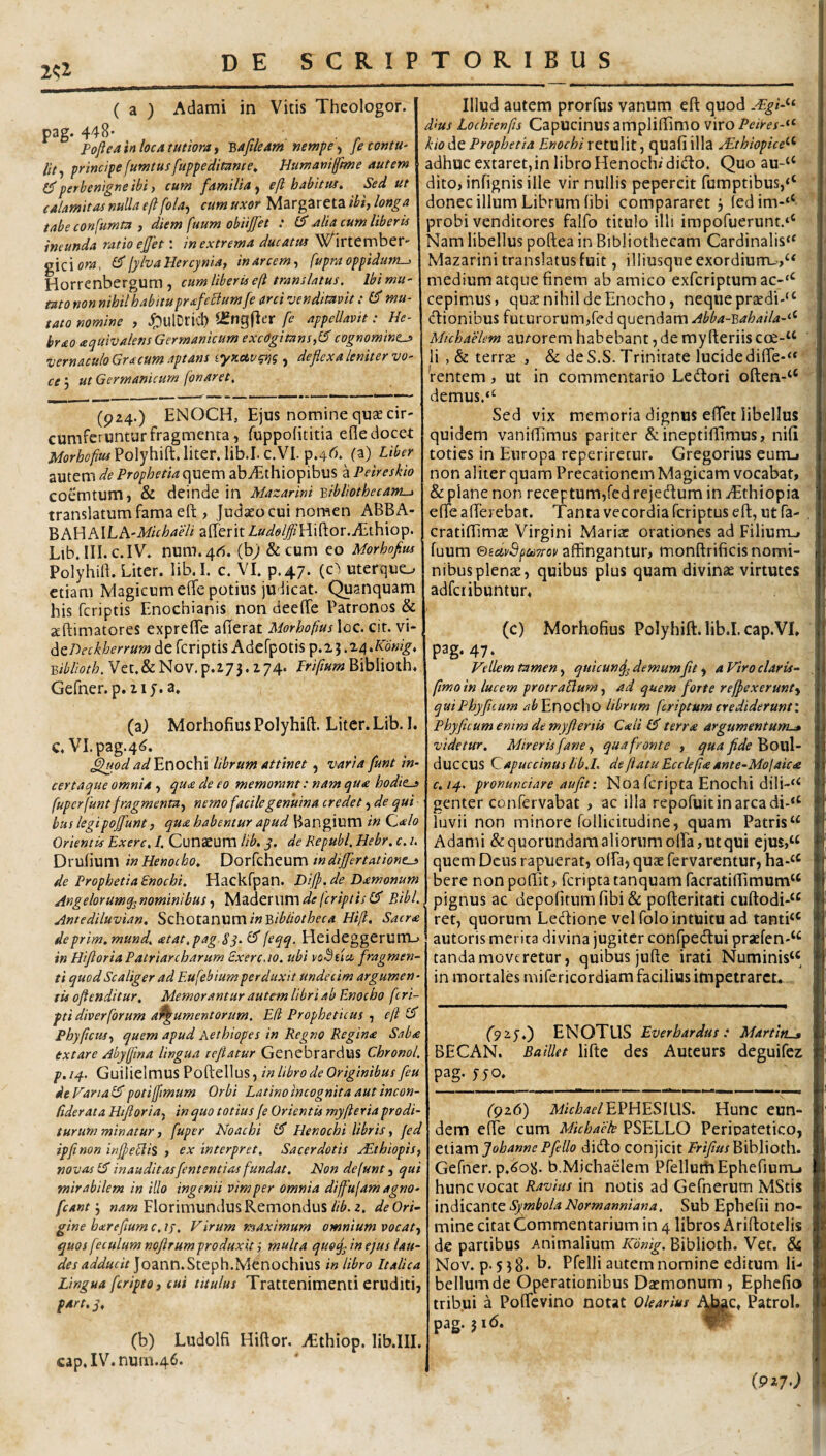2^2 ( a ) Adami in Vitis Theologor. pag. 448' Pofleainlocatutiorat Y,aftleAm newpe^ fetontU' principefumtusfuppeditante^ Humanijfiwe autem ^ perbenigne ibi i cum familia^ eft habitui. Sed ut calamitas nulla efl fola^ cum uxor Margareta ibi, longa tabe confumta , diem fuum obiijfet : alia tum liberis ineunda ratio e£et \ in extrema ducatui Wirtember' gicio^a, lylvaUercynia, in arcem, fupra oppidum-^ Horrenbergum , cum liberis eft translatus. Ibi mu¬ tato non nihil habituprafecium fe arci venditavit: 6 mu¬ tato nomine , ^ulDlicl) ?£ng(}er [e appeUavit: He- brao aquivalens Germanicum excogitans,(5 cognomines vernaculo Gracum aptans iymup^g , defiexa leniter vo¬ ce', ut Germanicum fonaret. (924.) ENOCH, Ejus nomine quse cir¬ cumferuntur fragmenta, fuppofititia efle docet Morhofius Polyhift. liter. lib.I. c.VI. p.4r5.^ (a) Liber autem de Prophetia quem ab^Ethiopibus a Peireskio coemtum, & deinde in Mazarini ^ibliothecam-j translatum fama eft , Judaeo cui nomen ABBA- ^hWMLh-Michaeli afterit Zw^fZ/Hiftor.A-thiop. Llb. III. C.IV. num.4<5. (h) &cum eo Morhofius Polyhift. Liter. lib.I. c. VI. p.47. (c^ uterquo etiam Magicum efte potius judicat. Quanquam his feriptis Enochianis non deefte Patronos & seftimatores expreffe afferat Morhofius loc. cit. vi- ^^Deckherrum de fcriptis AdefpOtis ^.%-i.z/\.K6nig. Biblioth. Vet.&Nov.p.275.i74. Lrifmm Biblioth. Gefner.p. iiy.a. (a) Morhofius Polyhift. Liter. Lib. I. c.VI.pag.4^. ^pd ^^/Enochi librum attinet, varia fiunt in- certaque omnia , qua de eo memorant: nam qua bodies fuper fiunt fragmenta, nemo facile genuina credet, de qui bus legipojfiunt, qua habentur apud Bangium in Qalo Orientis Exerc, I. Cunaeum lib. y. de Republ, Hebr. c. i. Drufium inHenocho, wdijfiertationes de Prophetia Enochi. Hackfpan. Dijf.de Damonum Angelorumq^nominibus, ^zdt'C\\Vi\de (criptis Bibi., Antediluvian. ^chotznXiVlxinBibliotheca Hift, Sacra deprim.mund. atat.pag Sy.E^ HeideggerUltLj in Hifiloria Patriarcharum Exerc.10. ubi voBtia fragmen¬ ti quodScaliger ad Eufiebium perduxit undecim argumen - tis oflenditur. Memorantur autem libri ab E.nocbo ficri- pti diverfibrum affiumentorum. Eli Propheticus , efi Phy ficus, quem apud Aethiopes in Regno Regina Saba extare Abyfifiina lingua tefiatur Genebrardus Chronol. p. 14. Guilielmus Poftellus, in libro de Originibus fieu deVartal^ potiffiimum Orbi Latino incognita aut incon- Ciderata Hifitoria, in quo totius (e Orientis myfteria prodi¬ turum minatur, fiuper Noachi (fi Henochi libris, fed ipfinon inffeElis , ex interpret. Sacerdotis Aithiopis, novas (fi inauditasfiententias fundat. Non defunt, qui mirabilem in illo ingenii vim per omnia diffujam agno- ficantFlorimundusRemondus//6.2. de Ori¬ gine barefiium c. //. Virum maximum omnium vocat, quos fiecultm nofir um pro duxit g multa quoq- in ejus /<»»- Joann.Steph.Menochius in libro Italica Lingua ficripto, cui titulus Trattcnimenti eruditi, part.j. (b) Ludolfi Hiftor. iEthiop. lib.III. cap,IV.num.46. Illud autem prorfus vanum eft quod dius Lochienfis Capucinus ampliftimo viro Peires-^^ hio de Prophetia Enochi retulit, quafi illa JEthiopice''^ adhuc extaretjin libro Henoch/ dido. Quo au-‘‘ dito, infignis ille vir nullis pepercit rumptibus,‘‘ donec illum Librum libi compararet 3 (edim-‘‘ probi venditores falfo titulo illi impofuerunt.** Nam libellus poftea in Bibliothecam Cardinalis*^ Mazarini translatus fuit, illiusque exordiurrL.,^ medium atque finem ab amico exferiptum ac-‘^ cepimus, quae nihil de Enocho, neque praedi-^ dionibus futurorum,redquendam.4^^4-B</^4//4-‘‘ Mtchaelem au/orem habebant, de myfteriis cce-‘‘ li ,& terrae , & deS.S. Trinitate lucidedifte-** rentem, ut in commentario Ledori often-“ demus.“ Sed vix memoria dignus eflet libellus quidem vaniftimus pariter Saineptiffimus, nifi toties in Europa reperirctur. Gregorius eurru, non aliter quam Precationem Magicam vocabat, & plane non receptum,fed rejedum in yEthiopia efte afferebat. Tanta vecordia feriptus eft, ut fa- cratiftimae Virgini Maria: orationes ad Filium^ fuum ®eav3pcii7rop affingantur, monftrificis nomi¬ nibus plenae, quibus plus quam divinae virtutes adfciibuntur, (c) Morhofius Polyhift. lib.I. cap.VI, pag. 47. Vellem tamen, quicun^ demum Jit, aViroclaris- fimoin lucem protraHum, ad quem forte refpexerunt, quiPhyfiuum Enocho librum ficriptumcrediderunt'. Phy ficum enim de myfteriis Cali (fi terra argumentum-» videtur. Mireris fane, qua fronte , qua fide Boul- duccus Qapueeinus lib.I. de flatu Ecclefia ante-Mofaica C.14. pronunciare aufit: Noa fcripta Enochi dili-** genter confervabat , ac illa repofuit in arca di-“ luvii non minore follicitudine, quam Patris “ Adami &quorundam aliorum olFa, ut qui ejus,“ quem Deus rapuerat, offa, quae fervarentur, ha**^ bere non poftit, feripta tanquam facratiffimum^ pignus ac depolitum fibi & pofteritati cuftodi-^ ret, quorum Ledione vel folo intuitu ad tantB® autoris merita divina jugiter confpedui praefen-‘‘ tanda moveretur, quibus jufte irati Numinis‘‘ in mortales mifericordiam facilius impetraret. _ 2y.) ENOTUS Everbardus : Martin-» BECAN. BaiUet lifte des Auteurs deguifez pag. yyo. (gz6') EPHESIUS. Hunc eun¬ dem efTe cum Mkhaek PSELLO Peripatetico, etiam Johanne P fello dido conjicit Frifius Biblioth. Gefner. p.^08. b.Michaelem PfelluthEphefiurrL, hunc vocat Ravius in notis ad Gefnerum MStis Symbola Normanniana. Sub Ephefii no¬ mine citat Commentarium in 4 libros Ariftotelis de partibus Animalium Kbnig. Biblioth. Vet. &: Nov. p. 538* h. Pfelli autem nomine editum li¬ bellum de Operationibus Daemonum, Ephefio tribui a PofTevino notat Olearius Patrol. pag. 31 <5. {9i7>)