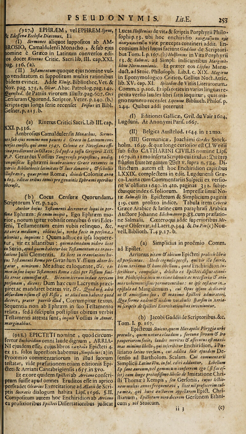 PSEUDONYMIS. Z^/.E. 2S? (n7>) EPHR/EM, yelEPHREM^;'^, k E^effem Ecclefta Diaconus^ E i (1) Sermones aliquot fuppofitOS ab AM' JROSIOj Camaldulenfi Monacho > &fubejus lomine e Graeco in Latinum converfos edi- os docet Rivetus Critic, Sacri lib, III. cap.XXI. )ag* fa)* ('II) leftamemum quoque ejus nomiqc vul* 50 venditatum ei fiippofitum multis rationibus bidem evincit. Adde Konig, Bibliothec.Vet. & '^ov. pag. x/f.a. Olear.hhsiC. Patrolog.pag. 149. ^luenfted. de Patriis virorum llluflr.pag.607.Cm ■ lieofuram Quorund. Scriptor. Veter, p.iqo. (b.) icripta ejus longa ferie recenfet Eriftns in Bibi, efner.p. zij.b. (a) Rivetus Critici Sacri. Lib III. cap. I KXI. p.}}<5, AmbrofiusCamaldulenfis Monachus. Sermo les fub ejus nomine non paucos e Graco in Latinum con- >erfos emijtty qui anno 1S47. Colonia ex Novefiana offi- ■inaprodieruntinOBavo: fedpoftea jujju Gregor ii XlII. P.P. Gerardus Voffius Tungrenjls prapojitusy undiq^ 'onquifitas Ephrsemi lucubrationes Grace extantes in 'jariis Bibliothecis latinitate luce donavit) (^'fcholiis 'Uujlravity quas primo KovoiC-, deinde Co\on\X anno 160 q. editas tribus tomis pro genuinis Ephrami operibus ibtrufity (b) Cocus Cenfurae Quorundam-» Scriptorum Vet. p. 240. Author hujus leftamenti decreverat loqui in per^ ^ona Ephraem: fic enim incipit-y Ego Ephraem mo¬ rior , notum igitur vobis (it omnibus 6 viri Edes- feni, Teftamenturn enim vobis relinquo, &c. M circa medium y oblitus fui y verba facit in perfonos ilteriusy inquiens : Quum adhuc ea ipfa loquere¬ tur , vir ex artantibus : quemadmodum videre licet in Surio, apud quem habetur hoc Teflamentum ex trans- iatione Julii Clementis. Et licet in translatione hu¬ ius 1 efi amenti Roma per GetZvdumVo(^\Uvn aliter le¬ gatur ^ nimirum: Meadhuc ealoqucnte,^ta¬ men in fine hujusTeflamenti Roma editi per Esjfium Jimi- lis error commijjus e[i. Ibi enim iterum induit tertiam perfonam , dicens: Dum haec cum Lacrymis praeci- piretac mandaret beatus vir, ^odus^ adeo ab fur dum vifum eft ipjt Eijfio , ut aliud non haberet quod diceret y prater puerile illud y Covrum^iXUt tcxms. Sequentia non ab Ephraem in fuo Tertamento relata, fedadifcipulis poftipfius obitum verbis Teftamenti attexta funt, inquit Vortius in Annot. marginalibus. Ij i (918.) EPICTETI nomine , quodcircum- fertur omni laude dignum , ARRIA- Nl ejusdem elTe, cujus libros of^tiAiclv Epidleti 4., ex 1,2. folos fuperrtiteshabemus(a)in Procemio commentariorum in illud fuorum tertaur, vide praefationem etiam editionis Epi- , (rteti& ArrianiCantabrigienfis i65'5'.in 8vo. Et ex ore quidem ab ArrianoconCcvi- ptum fuirte apud omnes Eruditos erte in aprico perfvadet olearius Exercitatione ad Allatii de Scri¬ ptis ibrrmV dialogum habita Lipf. 5-II. Compo(itum autem hoc Enchiridion ab Arriano ex prolixioribus Epicteti Differtationibus judicat Lucas/f(?^m«/ devit4&rcriptis Porphyrii Philo- fophip.fj. ubi hoc enchiridio civctyKcuoTZijct vi/ae praecepta contineri addit. En- comium libri hujus faciunt de Scriptori¬ bus Tom. I. p. 167. (h) Hoi/tenius in Vita Porphyrii 5-5. & Salmas. ad SimpI; indicantibus Margina¬ libus Nor mannianis. Et praeter cos Lipfus Manu- du(rt.adStoic. Philofoph. Lib.I, c. XlX. Magirus in Eponymologico Critico. Gellius Nosrt.Attic. lib. XV. cap. Xr. Spizelius de Vitiis Litcratorumj Comm. 1-p.2o6. Et ipfa toties in varias linguas re¬ petita verfio laudes libri fatis loquitur, quas ma¬ gno numero recenfet Lipenius Biblioth. Philof. p. 244. Quibus addi poterunt (I) Editiones Gallicae, Gvil. du Vair 1604,' Lugduni. At AnonymiParif. 1667. (II) Belgica Amrtelod. 11^44. in iimo, (III) Germanicee, Joachimi Stock- holm. id'4p & quae longe curioEorertCl.Weifii Tub fido CATHARINl CIVILIS nomine Lipf. 1679.in IimoinfertaScriptocui titulus: flugrtcnSeuteDecgan^en^elt V. fupra n.584- Di- rtindum autem eft hoc Enchiridion capitibus LXXIX. compledens in edit. Lugdunenfi Grje- co-Lacinacum Commentariis Sulpicii ex verfio- ne Wolffiana 1640. in 4to. paginas fubje- dusque index 6. foliorum. ImprelEae fimul No¬ rae Salmafii in Epidetum & Simplicium paginis 5 29. cum prolixo indice. Tabula item Graece Arabice & latinecum paraphrafi Arabica Audore Johanne Elichmanno^.^^.cum praefatio¬ ne Salmafii. Coeteroqui adde fuperioribusd/i?- nagii Obfervat.ad Laert.p.344 vell.Biblioth.T.4 p.2.7. b. (a) Simplicius in proemio Comm. ad Epiftet. Arrianus vitam 0* Epideti prolixis libris eflperfecutus. Unde cognofcipotefty qui vir ilie fuerit. Idem Arrianus id hunc libellum, Enchiridion/«- fer ibit ur y compofuit deleclis ex EpiBetidifiutationi- bus Philofophia locis maxime idoneis ac nccejjariu id ani* mosvehementijfimepermoventibus: ut ipfc tejiatur in^ epifiolaad Masgalenum , cui Opus ipfum dedicavit ut id amicijfimo fuo , id maximo EpiBeti admiratori, ^tia ferme eadem id iisdem vocabulis jjarjim in Arria- ni feriptis de EpiBcti Exercitationibus inveniuntur. (b) JacobiGaddii de Scriptoribus.&c. Tom. I. p. 1^7. EpidetUS Stoicus.^quem Hierapolis Phrygia urbs protulit, quem natura claudum , fortuna fervum id Iro pauperiorem fecity laudes meritus idaffecutus efi maxi¬ mas minimo libello •) qui injcribitur^x\ch\x\di\ox\y iPo* litiano latine Verfum.y cui addita fuit ejusdem De- fenfio ad Bartholom. Scalam. C«i commentarii Simplicii Latine Ven. infol. editi adduntur. Libellum Ep fane aureum^velgemmeum conferrem ego (fifasef- fet) cum longe pretiofiffimo libello de Imitatione Chri- fti Thomaea Kempis, feu Gerfonis, cujus leBio- nem multos annos frequentavi , licet nil profecerim cui-' pamea, qui hunc auctorem appellarem^^ifX. Chrl- ftianum, EpiBetum vero dicerem Gerfonem Ethni* cum j vel Stoicum.