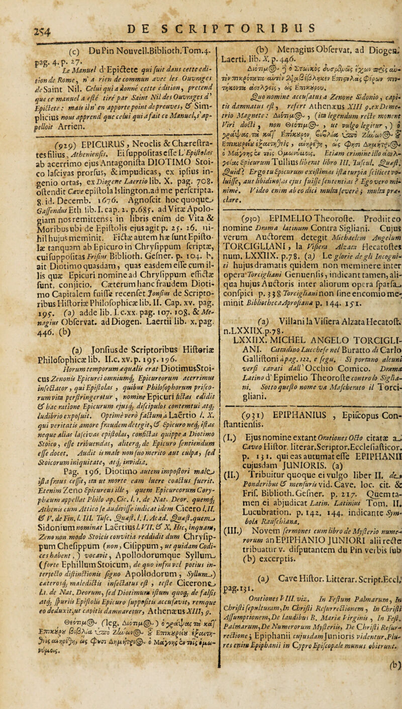 2<;4 (c) DuPin Nouvcll.BibHoth.Tom.4. pag. 4.p. 27* ' LeManuel (l’Epi<SetC ^ui fuit dans atte edi- tiondeRome^ n d rien de commun avec les Ouvrages ^^Saint Nil. Celuiquiadonne cette editien^ pretend que ce manuel a e fle tire par Saint Nil des Ouvrages d Epi^cte: mais iln' en apportepoint depreuves, ^ Sim¬ plicius nous apprend quecelui quiafait ce Manuefs ap- pelloit Arrien. ('919) EPICURUS , Neoclis &Chaerertra- tesfilius, Jthenienfis, Ei fuppofitas effe VEpiftalas ab acerrimo ejus Antagonifta DIOTIMO Stoi¬ co lafciyas prorfus, & impudicas, ex ipfins in¬ genio ortas, Diogene LaertioWh. X, pag. 7O8. oftendit epillolalslington.ad me perfcripta. g.id. Decemb. \6-]6. Agnofcit hoc quoquo Gaffendtuhih lib.I. cap, 2. p.dgy. ad VitcE Apolo- giam nos remittens^ in libris enim de Vita & Moribusubi de Epiftolis ejusagitp. 26. ni¬ hil hujus meminit- Fidl^ autem hae funtEpifto- Ije tanquam ab Epicuro in Chryfippum fcriptae, cui fuppofitas Biblioth. Gefner. p- 104. b, ait Diotimo quasdam, quas easdem effe cum il¬ lis qute Epicuri nomine ad Chryfippum efficdcc funt, conjicio. Ceterum fianc fraudem Dioti¬ mo Capitalem fuifie reccnfet de Scripto¬ ribus HifiorirePhilofophicaelib. II. Cap. XV. pag. ipf* ('^) adde lib. I.c.xx. pag. 107. log. Obfervat, adDiogen. Laertii lib. x,pag. 44(5. (b) (a) Jonfiusde Scriptoribus Hiftoriac Philofophicaelib. II.c,xv.p. 197.196. Horum temporum aqualis erat DiotimUsStoi- C\[% Zenonis Epicurei omnium Epicureorum acerrimus infe^acor, quiEpiflolas , quibus Philofopborum prifco- tum vita perfiringerstur , nomine Epicuri fi^as edidit hac ratione Epicurum ejusq^ difcipulos contemtui atq^ ludibrio expofuit. Optime vero faflum dh^CTtlO L X. qui veritatis amore fraudem detegit-^ Epicuro neq^ i flas, neque alias lalcivas epiftolas^ confiElas quippe a Diotimo Stoico y efe tribuendas-, aliterq^ de Epicuro fcntiendam effe docet. Audit Urnale non fuo merito aut culpa, fed Stoicorum iniquitate, atfj invidia, Pag. 19(5. \^\ox\xno autem impoflori maltj> ifiafraus cejfit, tra ut morte eam luere coaUus fuerit. Etenim Zeno Epicureus ille, quem Epicureorum Cery- pbaum appellat Philo ap. Cic, 1.1, de Nat. Deor, quemq^ AchenU cum Attico fe audivijfe indicat idem Cicero /,//, CT E. de Fin, l. III. Tufc. .§lu£ft. 1.1, Ac ad. ^le/i.quem-, Sidonium nominat Laertius l. VII. £5' X, Htc, inquam, Zeno non modo StoicU convitia reddidit dum Chryfip¬ pum Chefippum {non, Cifippum , ut quidam Codi¬ ce s habent vocavit, Apollodorumque Syllum-. {forte Ephillum Stoicum, de quo infra vel potius in- ter)eElo diftinElionU figno Apolkidorum , SyllumS) cateros^ malediElU infeclatus efi , tcfle Cicerono 1,1. de Nat, Deorum, fed Diotimum iflum quoq^ de faljis atq^ fpuriU EpiftolU Epicuro fuppofttU accufavit, remque eo deduxit,ut capitU damnaretur, Athen^US Xlll, p, flcg* A»077jtt^ ) 0 ^U)l/C(4 'IU KcCf E.Tnuis^iS \sssv ^ s^cctTi]- csg cpvin 6 Uldyon^iCSTtigipcu- VtlpcOtg. (b) Menagius Obfervat. ad Diogeti,' Laerti, lib. X. p. 44(5. AioTSfS^'^ ij 0 ETOoiKog dverj^Si^ag s^cov ■zg^g ew- TtVTnu^OTUTZi cwnv 2^ac(iel2iA}^K£v EmqsKag (pf^uv mv- 'v^KOPTU cioeAytlg, cog Emy.ispou, nomine accufatus a Zenone Sidonio, capi¬ tis damnatus eji, refert Athenaeus XIII p.exDeme¬ trio Magnete: A<577/2(^ , {ita legendum retle monent Eiri doclf , «1?« &iOTtpt(^ , ut vulgo legitur , ) a ypdpojg.ru Koij E/tiXUoov, GtQAtai Vj^std zlucoovi^ ^ ETtiKU^dit i^cuTij^ag , cMr/^e^ , dg 0 Maysrigzs Ttig O/j-oovvuoig, Etiam crimine illo des A- ^iotg EpicurumTvXWxiSliberat libro llI, lufcul, ^Igaji, ^id \ Ergo tu Epicurum exiflimas ifta turpia fcilicet vo- luiffe, aut libidinolas ejus fuijje fententias ? Ego vero mi¬ nime, Video enim ab eo dici multa fevere ,• multa pr<e» clare. (950) EPIMELIOTheorofte. Prodiiteo nomine Drama latinum Contra Sigliani. Cujus verum Audorem detegit Mlchaekm Angelum TORCIGLIANI , la Vlftera Alzata Elecatoftes num. LXXlIX. p.78. (aj glorie degli incogni¬ ti hujusdramatis quidem non meminere inter o)pQ.rxTorcigliani Genuenfis, indicant tamen, ali¬ qua hujus AucT:oris inter aliorum opera fparfa-. confpici p. 3 5 8 Torciglianinon fine encomio me¬ minit BibliotbecaAprofiana 144. lyi. (z) Viilani la Vifiera Alzata Hecatofi:. n.LXXIlX.p.78- LXXIIX. MICHEL ANGELO TORCIGLI- ANI. Citmdino Lucchefe nel BurattO di Cario Galliftoni /22. e Si portano alcuni verft cavati dalV Occhio Comico. Drama. d’Epimelio Theorotte controlo Siglia- ni. Sottoqueflo nome va Mafeherato il Torci- gliani. (931) EPIPHANIUS , Epiicopus Con- ftanticnfis. fL) Ejus nomine extant0r^rrW/0£?«; citatae aJ Caveo Hiftor. literar.Seriptor.Ecclefiafticor, p. iji. qui eas autumat efie EPIPHANI! cujusdam JUNIORIS, (a) (II.) Tribuitur quoque ei vulgo liber II. dt^ Ponderibus £5 menfuris vid. Cave. loc. cit. & Frif. Biblioth. Gefner. p. 217. Quem ta¬ men ei abjudicat Latin. Latinius Tom. II. Lucubration. p. 142, 144, indicante Sym¬ bola Raufehiana, (III.) Novem fermones cum libro de Myflerio nume¬ rorum anEPiPHANIO JUNIORI aliireUe tribuatur V. difputantem du Pin verbis fub fb) excerptis. (a) Cave Hiftor. Litterar. Script.Eeci; pag. 131. Orationes P III.viz. In Fejlum Palmarum, In ChriftifepHlturam,In Chrijli Rcjurreciionem , InChrifit Affumpttonem,De laudibui B, Maria Pirginis , In Feji, Palmarum,De Numerorum Myfleriis, De Qhrijii Refur- reciionej Epiphanii cw/W^wJunioris videntur.Pia¬ res enim Epipbanii in Cypro Epifcopale munus obierunt. (^)