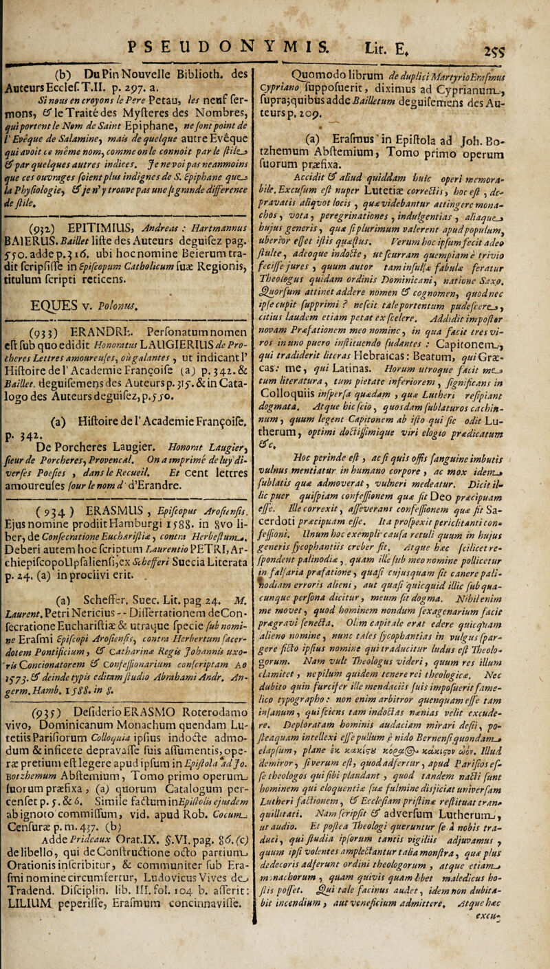 (b) DuPinNouvelle Biblioth, des AuteursEccIef T.II. p. 297, a, Simui en croyons lePere PetaUj lei nenf fer- mons, CTleTraitedes Myfteres des Nombres, qulprtemleNem deSaint Epiphane, nefontpointde l' Eveque de Salamine^ mais dequelque autreEv^que quiavoitte memenom^commeonle connoit parle £5*par quelques autres indices^ Je ne voipas neanmoins que ces ouvrages foientplus indignes de S. Spiphane qut^ la PhyCiologie^ ^ je »’ y trouve pas me jtgrande difference de ffUe» (9jz) EPiTiMIUSj Andreas : Hartmannus BAlERUS. BaiUet lifte des Auteurs deguifez pag. ffo. adde p,:j 1(5. ubi hoc nomine Beierum tra¬ dit fcripfifTe in Spifcopum Catholicum fucC Regionis, titulum fcripti reticens. EQUES V. Polonus^ (933) ERANDRE. Perfonatum nomen cftfub qUO edidit Honoratus LAUGIERlUS-a/^P»'^?- theresLettresamoareujes^ ougalantes , nt indicanti’ Hiftoiredel’AcademieFrangoife (a) p, 342.& BaiUet. deguifemensdes Auteurs p. 3i5'.& in Cata¬ logo des Auteurs deguifez, p.yj-o. (a) Hiftoire de 1’AcademieFran^oife. p. 342. De Porcheres Laugier. Honorat Laugier^ feur de Porcheres^ Provencal. On a tmprime de luydi~ verfes Poefies , dans le Recueil. Et Cent lettres amoureules (our le nom d (^'‘EvznAvt. ( 934 ) ERASMUS , Epifeopus Aroftenfts. Ejus nomine prodiit Hamburgi 1588. in gvo li- hcTjdcConfecratione Euchari/lia j contra Herbejlum^^ Deberi autem hoc feriptum Laurentio^ETKl, chiepifcopoUpfalienfijex Schefferi Sueeia Literata p. 24. (a) in proclivi erit. . (a) Scheffer, Suee. Lit. pag 24. Af. Laurcnt,EQtv\ Nericius --- DiiTercationem deCon- fecrationeEuchariftia: & utraque fpecie fub nomi¬ ne Erafmi €pifcopi Arojienfii.^ contra Herbertum facer- dotem Pontificium, £5 catbarina Regis Johannis uxo- 'rUQoncionatorem confeffwnarium conferiptam Ao lyyq. £5* deinde typis editamfiudio Abrahami Andr, An- germ,Htitnb, IJSS. in S- (93y) DefiderioERASMO Roterodamo vivo, Dominicanum Monachum quendam Lu- tetiisParifiorum ipfius indode admo¬ dum &inficete depravafle fuis aflumentis, ope¬ rte pretium efl: legere apud ipfum in Epiftola *adJo. ■Botzhemum Abftemium, Tomo primo operum., luorum praefixa , (aj quorum Catalogum per- cenfetp. 5.& 6. Simile fadummEpidolisejusdem ab ignoto commiflTum, vid. apud Rob. Cotum-.^ Cenfurae p. m. 437. (b) AddtPrideaux Orat.IX. §.VI.pag. delibello, qui deConftrudione ocio partium^ Orationis inferibitur, & communiter fub Era¬ fmi nomine circumfertur, Ludovicus Vives do Tradend, Difciplin. lib. lll.fol. 104 b. afferit: LILIUM. peperifiTe, Erafmum concinnavifie. 2^5 Quomodo librum de dupliciMartyrioErafimus Cypriano diximus ad Cyprianum.., fuprajquibusadde.g4//^r»/« deguifemens des Au¬ teurs p, 209. « (a) Erafmus’ in Epiftola ad Joh. Bo- tzhemum Abftemium, Tomo primo operum fuorum praefixa. Accidit £5* aliud quiddam huic operi memora^ bile,Excufium efl nuper Lutetiae correBisy hoc efl , dc' pravatis aliqvot locis , quavidebantur attingere mona¬ chos , vota, peregrinationes , indulgentias , aliaque^ hujus generis^ qua fi plurimum valerent apud populum^ uberior efjet ifiis qualus. Verum hoc ipfium fecit adeo fluite^ adeoque indobie j ut ficurram quempiam e trivio fecijje jures j quum autor taminfiui(a fiabulx feratur Theologus quidam ordinis Hominicani natione Saxo, ^orfium attinet addere nomen £5* cognomen^ quodnec ipje cupit fiupprimi? ne fcit tale portentum pudeficere_3y citius laudem etiam petat ex ficelere. Addidit impofisr novam Praefationem meo nominein qua facit tresvi¬ ros in uno puero inflituendo fiudantes ; Capiconenij, qui tradiderit liter as Hebraicas: Beatum, quiGxTt- cas.‘ me, qui Latinas. Horum utroque facit mC-» tum literatura tum pietate inferiorem , figntficans in Colloquiis infperfia quadam , qux Lutheri refipiant dogmata. Atque bic fido, quosdam fiublaturos cachin¬ num , quum legent Capitonem ab ifto qui fic odit Lu- therum, optimi dobtiffimique viri elogio pradicatum Hoc perinde eft y ac fi quis offis [anguine imbutis vulnus mentiatur in humano corpore , ac mox idem-» fiublatis qua admoverat, vulneri medeatur. Dicit il¬ lic puer quifipiam confeffionem qua fit Deo pracipuam effe. Ille correxit, afleverans confefftonem qua fit Sa¬ cerdoti pracipuam ejje. Ita profipexit periclitanti con^ feffioni. Unum hoc exempli-caufia retuli quum in hujus generis fycophantiis creber fit, Atque hac fcilicet re- fpondent palinodia, quam ille fub meo nomine pollicetur in faljaria prafatione, quafi cujusquam fit canere pali- \odiam erroris alieni, aut quafi 'quicquid illic fub qua¬ cunque perfona dicitur, meum (it dogma. Nihil enim me movet, quod hominem nondum fiexagenarium facie pragravi fienebla, Ollm capitale erat edere qukq\tam (alieno nomine.^ nunc tales fiycophantias w vulgus fpar- gere fibto ipfius nomine qui traducitur ludus efl Theolo¬ gorum. Nam vult Theologus videri, quum res illum clamitet, ne pilum quidem tenere rei theologica. Nec dubito quin furcifer ille mendaciis fuis impofiueritfame¬ lico typograpbo : non enim arbitror quenquam effe tam in(anum, qui fidens tam indodas nanias velit excude¬ re. Deploratam hominis audaciam mirari defit y po- fieaquam intellexi effe pullum fi nido Bernenfitquondam-» elapfium, plane sk Kctyjq-y zoi^l^ kuki^v cocv. Illud demiror.) fi verum eft, quodadfercur y apud Parifiosef- fie theologos qui fibi plaudant , quod tandem nabli funt hominem qui eloquentia fua fulmine disjiciat univerfiam Lutheri fablionem, £5' Ecdefiam prifiina refiituat tran» quillitati, Nam fcripfit adverfum LutherutTLj, ut audio. Et poftea Theologi queruntur fie a nobis tra¬ duci y qui fiudia ipforum tantis vigiliis adjuvamus , quum ipfi volentes amplebfantur talia, monflra, qua plus dedecoris adferunt ordini theologorum , atque etiam-» mmachorum , quam quivis quamlibet maledicus ho- flis poffet. £lui tale facinus audet, idem non dubita¬ bit incendium ) aut veneficium admittere. Atque hac excH-
