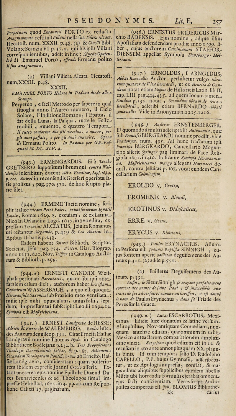 Perpetuum quod Emanueli PORTO ex reducto Anagrammate reftituit^i//^»/nella fua Vifiera hlzam. Hecatoft. num. XXXII. p.48. (aj & Cinelli Bibi. I VolanteScanzia VI p. 37. a. qui his ipfis Villani Icorrefpondehtibus, addit in fine : ^^di ,Emanuel Porto, Ermanu polito il fuo anagramma. j| (aj Villani Vifiera Alzata Hecatoft» i num.XXXIl. p.48» ilj XXXII» I EMh.NUEL PORTO Hebreo in Padoua die de alles Stampe. ,j Perpetuo , efacil Mettodoper fapere in qual 1 fiuoglia anno 1’Aureo numero, il Ciclo ! Solare, ITnditioneRomana, TEpatta, il ;| far della Luna, la Pafqua> luttele Fefto mobili , Auuento, e quattro Tempora_. 1: il tutto conforme alio fili vecchio, e nuovo, per ' gll annipafjati-i e per gli anni auuemre. Opera = di Ermanu Polito. In Padoua per G.b. Pafi quati M» Dc. XLV. 4» (943.) ERMENGARDLIS. Eia pcobo ! GRETSERO fuppofitum librum qui contra Ifal- s* infcribitur, docent XEla Eruditor, Lip(.i6S^, , p.izz. in recenfendisGretferi operibus fa- ' tis prolixus , pag.370.371» de hoc fcripto pla¬ ne filet. , (944.) ERMINII Taciti nomine, fcri- pfit italice vitam Petri Fabris primi [ociorum Ignatii Lo]oUt Rom^ 1619. 8» excufam , & exLatina_. Nicolai Orlandini Lugd. ibi7.in gvoedita, ex- preftam Terentius Jefuita Romanus, uti teftantur p^429.& Leo Matius in_. Apibus Urbanis p.x3 8. - Eadem habent Soovel Biblioth. Scriptor. 1 Societat. JEfu pag. 774. Diar. Biograp. anno d.io. Nov. leifler in Catalogo Aucto¬ rum & Biblioth. p. 299. (94<^0 ERNESTUS FRIDERICIIS Mar- chio BADENSIS. Ejus nomine , adque illius Apoftafiam defendendam prodiit anno 1799. IL ber , cujus audtorem Calvinianum STAFFOR- DIENSEM appellat Symbola Flensburgo- Mol- leriana. (9470 ERNOLDUS, f ARNOLDUS, Abbas Bonevallis A\id:ov perhibetur vulgo libro¬ rum quatuor de Vtt a Eern ardi,, ut tyi HenricodeGan- davo notat etiam Foffius de Hiftoricis Latin. lib.II, cap.LIII.pag.434.435'. ad quem locum tamen_» Sandius notat , Secundum librum de vita^ Bernhardi, adfcribi etiam BERNaRDO Abbati Bonavallis Vide in Anonymisn.i215.1219» ( 948.) Andreas ERNSTENBERGER» E2 quomodo a multis adfcripta fit Autonomia, quse fub Francifci BURGKARDI nomine prodiit, vide Peudonym, num. 495. Aft hunc traClatum ipfi Francifci BURGKARDO, Cancellario Mogiin- tino afierit Spnnger pag liminari de Pace Reli- giofa ido7.in4to. Indicante Symbola Normannia- na. Mafirichtianus margo allegans Hartnacci de- duCl. contra Jefuitas p. ibg. vocat eundem Can¬ cellarium Colonienfem. EROLDO V» Crotta, EROMENE V. Biondi^ EROTINUS V. DidafcalicM, ERRE V» Gevu. ERYCUS V. Rhomm. ('949.) Paulus ERYNaCHUS. Aftum- ta Perfona eft Joannis Baptift^ SINNIGH , cu¬ jus fontem aperit Bailletus deguifemens des Au- teurs p. 311. (aj adde p.yj i. I '«l..! i| t 4 :■ (944. <=4) ERNESTI CANDIDI Weft- phali Parentatio y quam fibi ipfi ante,» fatalem cafum dixit, audtorem habet Ernefium-, WASSERBACH , a quo eft quoque.,» HermanfulaSaxonica{\ih'^'cx\\<^\o meo ventilata-,: mifit ipfe mihi opusculum, unius folii, lepi¬ dum» Impreftumuti fubfcripfitLeodii 1694.12. Symbola eft Mafipichtiana, (945») ERNEST Landgrave Adrien & Pierre de WALEMBLIRG. Baillet liftCLj des Auteursdcguifezp.551. CitatErnefti Hafiiae Landgravii nomineThomas Hyde in Catalogo Bibliothecae Bodlejanajp.z 3 2. b. Tres Propofitiones Theologis Darmftadinis fabias. dep. 189. AEHonerrt^ Secundam Theologorum Pontificiorum ab ErneftOjHaf- fiaeLandgravio, confideratam : quam pofterio- rem ibidem expreffe Joanni Crocio afierit. Ex- tant praeterea ejus nomine Epiftolae Duae ad Du¬ ces Brunsvicenfes & ad Theologos fimul im- prefiae Helmftad» 1651. in 4. pp.20.cum Refpon- iione Calixti 17. paginarum. (a) BailletiK Deguifemens des Aii- teurs. p. 331. En/in , le SieurSinnigh /e croyant parfaitement couvert des armes dc faint Paul , d' inaccejfihle aux traitsde (es adverfaires comme unheriffon , s' e fi donnS lenom de Paulus Erynachus , dans fa Triade des Peresfur la Grace. ('949. a) Zar.*fESCARBOTUS, Mexi- canus. Edidit luce donatum & latine verluitL, Alitophiluw?, Nov-antiquam Comcediam, nun¬ quam antehac editam, quae omnium in urbo Mexico anteadarum comparationem amplitu¬ dine vincit. Satyricon quod editum eft in 12. & recufum in 4to ante annos plusquam XX. plagu¬ lis binis» Id tum temporis falfo D. Rudolpho CAPELLO , P.P. hujus Gymnafii, adferibeba- tur, ut ex Apologiaimprefia, confiat, dema¬ gis adhuc aliquibus fupplicibus ejusdem libellis MlFtis ubi horrendis formulis ejerabatomnerru ejus fadi confeientiam» Verus feriptiAudor poftea compertus eft Joh. BLOMIUS Bibliothe- kk carius