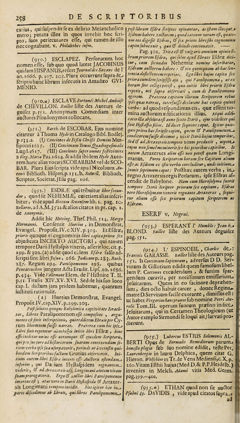 25S carius, quifufpenditfeex delirio Melancholico meroj putans illos in quos invehit hoc fcri- pto, fuos perfecucores effe, qui tamen de illo nec cogitabant* V. Philaletbes infra. (9JO.) ESCLAPEZ. Perfonatnm hoc nomen efie, fubqiio quod lateat JACOBINUS quidam HISPANUS,refertytf//r«4/4^<?/i’-=«v4»j de 1’ an.iddd. p. 207. 208.Plura occurruntfuprade^ fCriptis hunc librum infccutis in Amadaeo GVI- MENIO. (9 <0,ci) hSCLliVhFortune:MchelAfnboife de CHEVILLON. BaiUet lifte des Auteurs de* guifez p. I. Anonymam Comcediam inter audores Pfeudonymos collocans» (9f I.) Rarth, de ESCOBAR. Ejus nomine citantur aThoma in Catalogo Bibi. Bodlej. p 23 } .a. (\) Conciones de Fefiis Chrifi Domini Mus- fipontil62 f. (\\) ConcionumTomm^luadragefimalis Lugd.1.617* flll) Conciones fuger omnes feflivitates B Firg.Maria PaJ. 1624. & addit ibidem Hyde AutO- rem hunc alias vocariSCOBARILlM vel deSCO- BAR* Plura Ejus (cripta vide apud Nicolaum An¬ tonii Biblioth. Hifpan.p.ly i.b. Sotvoell, Biblioth» Scriptor*Societat.JEfu pag. \o6, (9;2.) ESDRiE qui tribuitur dus j quodlit NEHEMIvE, cui etiam alias infcri- bitur, vide apud Sixtum Senenfemhb. i. pag. lo* ad A.M.35'2i.&alios citatos inpr. cap* i, de Knonymis. Addit hic Hotting, Thef. Phil. 714. Margo Normanni. Confentit , in Demonftrat* Evangel* Propofit.IV.c.XIV.p.3p3. EtEfdrse, grioris qUOque ei cognominis libri cagitagriora fex abjudicata INCERTO AUCTORI, qui tamen tempore Darii Hyftafpis vixerit, afferit loc* cit. p. 299. & 3 02. (a) addit quod eidem Efdra falfoad- fcriptifint \\hx\Joju<ej 166. Judicum^, i%^,Rutb. 287. Regum 294. Paraiigomenon 298. quibuS Pentateuchon jungunt Ada Erudit. Lipf. Ao. i6%6. p*434. VMqFaUemontE\Qm. de 1’Hiftoire T. II. p.yi.Titulis XIV.XV.XVI. Seddehisfuo loco cap.I. didum jam pridem habemus, quantum inftituti ratio tulit. (a) HuetiusDemonflrat. Evangel* Propofit,lV.cap.XIV.p.299.205. Poli follitos quoque Babylonica cagtiviiate Israeli- tas^ Libros ?ZX2i\\^omeinov\ effe comgofitos , argu¬ mento eft finis infcrigtionis, qui redditam Ebrais ger Cy¬ rum libertatem fuifie narrat. Praterea cum hic igfc^ Libri finis regetatur ewTsAs^si initio libri Efdrac , hinc efiicivideturunius efife utrumque ejusdem Scrigtoris^ quigro fuojure adhifioriarum fuarum contexendam fe- riem verba igfe fu a ufurgaverit, gerinde ut a vetufiis qui- busdam Scrigtorlbus fabium Grotius obfervavit. Ini¬ tium autem libri Efdr£ incerti efife AufiorU oflendam^ inferius , qui Da ium Hyftafpidem regnantem^ viderit ^ ad Artaxerxis ufq^ Longimani atatem vitam fuamgrorogaverit. Ergo (S Aitblor libri Paraiigomenon incertus eft 3 <etas vero in Darii Hyfiaffida GT Artaxer¬ xis 'LoT\g\XX\Zm temgoraincidit. Nos igitur hac irt-» farte difcedimus ab Ebrats, qui libros Paraiigomenon^ goji librum Efdra fcrigtos oginantur-, ac ifium iUosqutj Sfdram habere kuLiorem f quod eat entis verum f/?, quate¬ nus eos digefiit Eldras.^ GT fex priora hbrifibi cognominis cagimfubnexuit ^ quaCF deinde continuavit. - Pag. 302. Trita eft vulgaris omnium oginio li¬ brum grior em Efdr aqui folus apud Ebraos Efdrse dici¬ tur^ cum fecundus Nehemise nomine infcrtbatur-^ Efdram auUorem habere : GJ' pix quemquam ab hac fen- tentia defleclentemreperias; Ego libri hujus c agit a fex priora eumdem fcrigfifie ajo , qui Paraligomena ^ ut ex horum fine colligi poteji , qu£ initio libri prioris Efdr<a repetit^ uti fupra obfervaA , cum de Paralipomenis agerem. Pr at ere a capitum iliorum Scriptorem rebus igfts quas narratinterfuijje declarant hac capitis quinti verba: ad quod refpondimus eis, quat elTentno- minaaudorum aedificationis illius. Atqui adifir catio illa ab fio luta eft anno fexto Darii, ejtu videlicet qui fuit Hyftaftis filius. Id docet fequens caput. Igitur quis¬ quis priora hac fcripfit capita.^ quem 1$ Paraligomenort^ conditorem fuifie diximus , vixit Darii hujus temporibus, Sedl^ ad Artaxerxis tempora vitam produxit , utpott.3 CUJUS non femelmeminerit fex his prioribut capitibus. Is autem Artaxerxes alius efife non goteft quam Longi¬ manus* Porro Scriptorem horum fex Capitum alium efie ac Efdram ex ifiis verbis concluditur unde initium^ jumit feptimum caput: Poflhaec autem verba , itij regno Artaxerxis regis Perfarum, ipfeEfdras af- cendit de Babylone. Nam cumHierofolyma fuerit tempore Darii Scriptor priorum (ex capitum, Efdras vero Hierofolymam venerit regnante Artaxerxe , fequi¬ tur alium efie fex priorum capitum feriptorem ac Efdram. ESERF V* Negrui. I (9)‘i0 ESPERANT P Humble: Jean les I BLOND. ^aillet lifte des Auteurs deguifez I pag-j;*» _I (9^40 T’ ESPINCBIL , cWf/ de^: I Franfois GAR ASSE. Baillet lifte des Auteurs pag. ■ yyi* Is Convivium Sapientum ^ adverfus D D. Ser- ■ vinum & Gillotium edidit quem famofumlibel- I Ium P. Cottonus excudendum , & furtim fpar- I gendum curavit, per notiftimum emiflariurrL» V Jefuitarum. Quem in eo facinore depraehen- I fum, dies odo habuit carcer , donec Regina^ I matre D.Servinum facile exorante , dimiftuseft: ut habet VergeriusSancyranus fub nomine Petri Au- ff relHToxn.Wi. operum fuorum praefixo indico V Jefuitarum, qui in CertamenTneologicum (ut V Autor exmplo Sirmondi fe loqui ait^ larvati pro* ■' dierunt. I (Pf5') VaUbertus^STWXs Salomonis K\^- BERTI Opus de Formulis Remediorum parurru honeftoplagio fub fuo nomine edidit, teftcPet, Laurenbergio in lauru Delphica, quem citat G. Hieron. JNelfchiusmTvAt VenaMedienfi,c.X,p, 260.Vitam Efthii hujus(Med D.& P.P.Heidelb.) invenies in Melch. Adami vitis Med. Germ. pag*3c>9.-.402* f95j*ot) ETHAN quod non fit audor Pfalmi ip. DaVIDIS , vide apud citatos fupra_.) ad