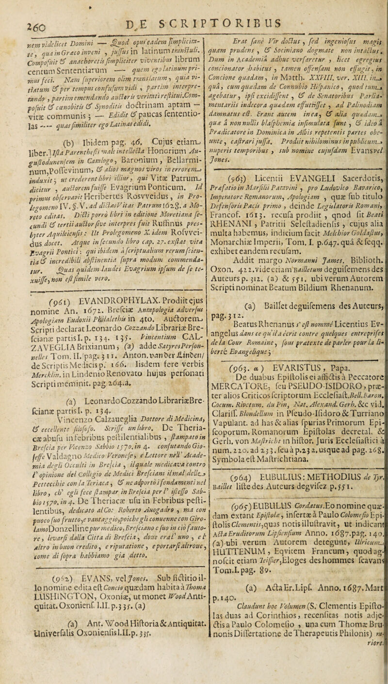 nem videlicet Domini — ^od eadem Jimplicita- te, quainGraco inveni , jujfusm \mnum tranHuli.. Compofuit ^ anachoretisfimpliciter viventibus librurn centum Sententiarum — quem ego Utinumpn- TMUsfeci. Nam fnperiorem olim translatum ■) quia vi¬ tiatum per tempus conflifum vidi , partim interpre¬ tando > partim emendando ancleris veritatireftiiui.Com- pofuit Id ccenobiiis Cf Synoditis dodrinam aptam— vitae communis; — Edidit (d paucas fententio- I25 quas f militer ego Latinas edidi. (b) Ibidem pag. c^6. Cujus etian-u \^txd\l(laParenthefsmaleintellecla Honorium Au- gaflodunenlem in Catalogo-) Baronium , Bellarmi- num PoiTevinum? (d alios magnos viros in errorem^ induxit’-) ut crederent hbri i Ilius, qui Vitx PatruiTU dicitur , auUoremfuiffe Evagrium Ponticum. Id primus obfervavit WeixxhtXtm Rosvveidus , in Pro- legomeno IV. §- V. ad dibiasVitas Patruma Mo-, reto editas, Ditii porro libri in editione Moretiana fe¬ cundi Id tertii auctor five interpres fuit Ruffinus pres¬ byter Aquileienfis: Ut Prolegomeno X. idem Rofvvei- dus docet. Atque infecundo libro cap. zj.exfiat vita f^vagrii Pontici-, qui ibidem aferiptualium rerumfeien- tia (d incredibili abftinentia fupra modum commenda¬ tur. .^as quidem-laudes Evagrium ipfum de fe te- xuiffe-iMon eftfmile vero. Erae fane Vir doblus , fed ingeniofus magis quam prudens , Id Sociniano dogmate non intactus, Dum in Academia adhuc ver faretur , licet egregius condonator habitus j tamen offenfam non effugit ^ in Concione quadam.) in Mattb. XXPIII, ver. Xlll. hi^ qua, cum qtieedam de Connubio Hifanico, quod tuni^ agebatur, ipfi excidiffent ^ (d de Senatoribus Parlia- mentariis indecora quadam ejfutiijfet, ad Palinodiam damnatus e(i. Erant autem inea^ Id alia queedam-a qua a non nullis blafpbemi<g infmulata funt , Id ideo a Pradicatore in Dominica in Albis repetentis partes obe¬ unt e , cajirari jujfa. Prodiit nihilominus in publicum-^ nuperis temporibus ) sub nomine cujufdam EvansPf/ Jones. (p^i) EVANDROPHYLAX. Prodiit ejus nomine An. 1671. Brefciae Anmpologia adverfus Apologiam Eudoxii Philalethts in 4tO. AudtoreiTL) Scripti declarat Leonardo CozzW^^LibrariaeBre- fcian£E partisl.p. 154. IPinceniium CAL- ZAVEGLIABrixianum, (2) zddQSatyresPerJon- nelles Tom. IL^pag. 311. Anton.uanberiLinben/ deScriptisMedicisp; 166. Iisdem fere verbis in LindenioRenovato hujus perfonati Scripti meminit, pag,2(54.a. {96]) Licentii EVANGELI Sacerdotis, Prafatio in Marfilii Patavini ) pro Ludovico BavaricO) Imperatore Remanorum) Apologiam , quae fub titulo De f en for is Pacis primo , deinde Legislatoris Romaniy Francof. 1613. recufa prodiit , qnod f\tBeati RHENx'\NI , Patricii Seleftadienfis , cujus alia multa habemus, indicium facit MelchiorGoldaftuS) Monarchiae Imperii, Tom. I. p.647. qua de feqq. exhibet eandem recufam. Addit margo Normanni James. Biblioth* Oxon. 4i2.videetiarn deguifemensdes Auteurs p. 312. (a) & yyi. ubi verum Autorem Scripti nominat Beatum Bildium Rhenanum. (z) LeonardoCozzando Librari^Bre- fcianae partisI. p. 134, Vincenzo Calzaueglia Dottore di Medicina) (d eccellente flofofo. Scriffe unltbro. De Theria- caeabufj in febribus pelfilentialibus , jlampatoin Brcfcia per Vicenzo Sabbio lyjo.in 4. confutandoGio- leffeYz\Azp\0 Medico Ferone/e, e Lettore neU' Acade¬ mia dcgii Occulti in Brejcia , ilquale medicava contro V opinione dei Collegio de Medici Brefciam ilmal dells^ Pettecchie con Ia Teriaca, Ed ne adportb i fondamenti nel libro) cld egU fece (lampar in Brejcia per P ijleffo Sab¬ bio Theriacae ufu in Febribus pefti- lentibus, dedicato alCo: Roberto Auogadro , ma con puoco fuo frutto.)e vantaggioypoichegli conuenne con Giro- /.ti^oDonzellinepur medico,Brefeiano c fuo in cib fauto¬ re, levarfi dalla Citta di Brefcia^ doue er a V uno , et altro in buon credito) e riputatione ■) eportarftakroue) tome di fopra habbiamo gia \detto. (a) Bailletdeguifemcns des Auteurs, pag. 312. BeatusRhenanusj’i?y?»ow2;;^e Licentius Ev- angeluS dans ce quila ecrit contre quelques entre^rifes de la Cour Romaine, fous pratexte de parier pour la li¬ berte Evangeliqus 3 fp65. ct) EVARISTUS, Papa. De duabus Epiltolis ei affictis a Peccatore MERCATORE, feu PSEUDO-ISIDORO, prae¬ ter alios Criticos feriptorum 'Ecc\e{\zdi.BelLBaron. Cocum. Rivetum. clu Pin, Nat. Alexand, Gerh, &C vid* C\zx\{\, Blondellum in Pfeudo-Ifidoro & Turriano Vapulant, ad has & alias fpurias Primorum Epi fcoporum. Romanorum Epiftolas decretal, & Gerh, von Mafirkht in hiftor. Juris Ecclefiaftici a num. 2 20. ad 2 j 3. feu a p.2 3 2. usque ad pag. 268. Symbola eft Maitrichtiana. (P64) EUBULILIS: METHODILIS de Tyr. Baillet liftedcs Auteurs degvifez p*yyi. (962) EVANS, vel Sub fiHitio il¬ lo nomine edita eft Co/jc;® quadam hzbiXzzThoma LUSHINGTON, Oxoniae, ut monet JVoodAwti- quitat. Oxonienf, l.II. p.3 3/. (a) (z) Ant. WoodHiftoria&Antiquitat. Univerfalis Oxonienfisl.II.p. 33f. (965) EUBLILUS Cordatus 1^0 nomine qu^ dam extant EpiftoU-, infertae a Paulo Cf/owf//!? Epi ftolis C/twwm,quas notis illuftravit, ut indican AEI a Eruditorum Lipfienfum Anno. ib87.pag. 140 ('a)-ubi verum Autorem detegunt, Ulricum^ HUTTENUM , Eqvitem Francum, quodag nofeit etiam 2ei(fier.fd\ogQ% deshommes fcavaiT Tom.I.pag. 89. (a) AdlaEr.Lipf. Anno, idgy.Mart p. 140. Claudunt hoc P'olumen {Si C\cxx\evii\% Epifto* las duas ad Corinthios, recenfitas notis adje- (ftisaPaulo Colomefio , una cum ThomsBru- nonisDiftertatione deTherapeutis Philonis) ra riore.