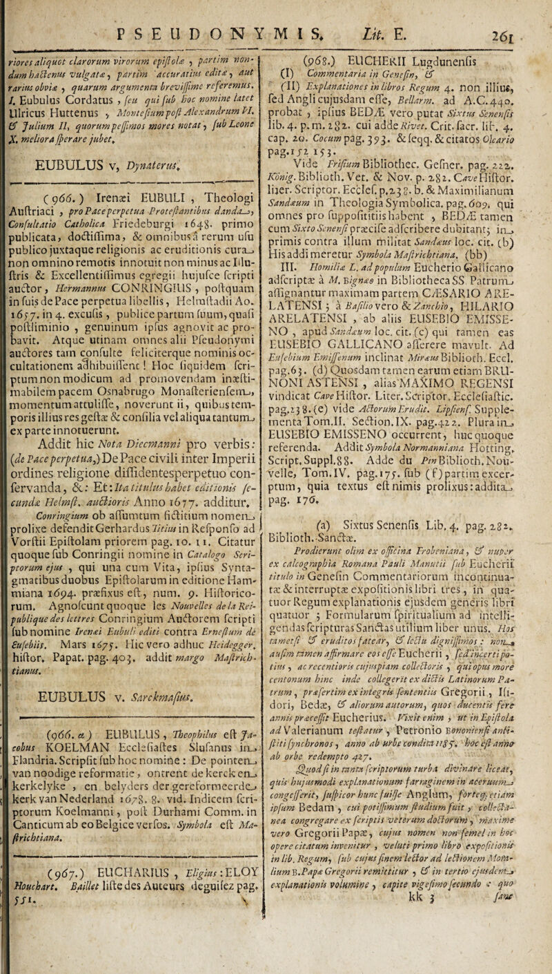 riores aliquot clarorum virorum efiJloU. , partim non- dum habentis vulgat£ partim accuratius edit £aut rarius obvi£ , quarum argumenta brevijfime referemus, /. Eubulus Cordatus , [eu qui fub hoc nomine latet UlricUS Huttenus > Montefiumpoft Alexandrum PL CT Julium Iit quorum pe fimos mores notat\ fub Leone X. meliora fperare jubet^ EUBULUS V, Dymterm'^ C 9(5(5. ) Irensei EUBLILI , Theologi Allftriaci , pro Pace perpetua Proteftantibus danda-::) Confultatio Catholica Friedeburgi 1648- primo publicata, dodiflima, & omnibus a rerum ufu publico juxtaque religionis ac eruditionis cura_. non omnino remotis innotuit non minus ac Illu- flris & Excellentiffimus egregii hujufce fcripti aucT:or , Hermannm CONRINGIllS , poftquam in fuis de Pace perpetua libellis, Helralladii Ao. iby/. in 4. excufis, publice partum fuum,quafi poftliminio , genuinum ipfus agnovit ac pro¬ bavit. Atque utinam omnes alii Pfeudonymi audores tarn confulte feliciterque nominis oc¬ cultationem a‘§hibui{rent! Hoc (iquidem fcri- ptum non modicum ad promovendam inacfti- mabilem pacem Osnabrugo MonafterienfeirLj, momentum attuliiTe, noverunt ii, quibus tem¬ poris illius res geft^e & conlilia vel aliqua tantum-- ex parte innotuerunt. Ad(iit hic Nota Dkcmanm pro verbis: {dt Pace perpetua De Pace civili inter Imperii or(dines religione diffidentesperpetuo con- fervanda, &: Et'.Itatltulmhabet editionis fe¬ cunda. Helmft, auBioris Anno 1677. additur* Conringium ob afTumtum fiditium nomen_> j prolixe deFenditGerhardus in Refponfo ad > Vorftii Epiftolam priorem pag. 10. 11. Citatur quoque fub Conringii nomine in Catalogo Scri¬ ptorum ejus , qui una cum Vita, iplins Synta- gmatibus duobus Epiftolarum in editione Ham- miana i(5p4. praefixus eft , num. p. Hiflorico- rum. Agnofcunt quoque \ts, Nouvelles delaRei- publique des lettres Conringium Audorem fcripti fub nomine Irenai Bubuli editi contra Erneflum de Sufebiis. Mars i^/y. Hic vero adhuc Heidegger, hiftor. Papat. pag. 405. addit margo Mafirkh- tianus. EUBULUS V. Sarckmaftm. j {q66. ei) ELIBLILUS , Theophilus efl: Ja- cohus KOELMAN Ecdefiaftes Slufaniis in_.- Flandria. Scripfit fub hoc nomine : De painten_. van noodige reformarie, ontrent de kerck erm kerkelyke , en belyders der gereformeerddj kerk vanNederland io>8. 8. vid. Indicem fcri- ptorum Koelmanni, polb Durhami Comm. in Canticum ab eo Belgice verfos. Symbola Ma- ftrichtiana. (.9^7’) EUCFIARIUS , Eligius :JiLOY Houcbart, Baillet lifte des Auteurs deguifez pag* JFi. , \ (p68.) EUCHERII Lugdunenfis (I) Commentaria in Genefin, (d fll) Explanationes in libros Regum, non illiu«, fed Anglicujusdam effe, ad A.C.440. probat , ipfius BEDAi vero putat Sixtus Senenfts lib. 4. p.m.igz. cui adde Rivet. Crit. facr. lif. 4. cap. 20. Cocum piag, 1,^1. & feqq. & citatos pag.ijz if}. Vide Bibliothec. Gefner. pag. zzz. Aow^.Biblioth. Vet. & Nov. p. agz. C^z/eHiftOr. lijer. Scriptor. Ecclef.p.z]8. b. & Maximilianum Sandaum in Theologia Symbolica. pag. 605?. qui omnes pro fuppofititiis habent , BED/E tamen cum SixtoScnenJi prscife adferibere dubitantj irm primis contra illum militat Sand£us loc. cit. cb) His addi meretur Symbola Maftrichtiana, (bb) III. Hornilm L. ad populum Eucherio Gallicano adfcriptse a M,'Bign£6 in BibliothecaSS Patrum-, affignantur maximam partem C/ESARiO ARE- LATENSI3 a BafiliovevoSzZanchiO) HILARIO ARELATENSI , ab aliis EllSEBlO EMISSE- NO , apud Sand£um \qc. cit. (c) opai tamen eas EUSEBIO GALLICANO afferere mavult. Ad Eufebium Emijfenum inclinat Bibiioth. Eccl. pag.63. (d) Quosdam timen earum etiam BRU- NONI ASTENSI , alias'MAilMO REGENSI vindicat Hiftor. Liter. Scriptor. Ecclefiaftic. pag.i3B.(e) vide ABorumErudit. Lipfienf Supple¬ menta Tom.II. Sedion.IX. pag.422. Plura in., EUSEBIO EMISSENO occurrent, huc quoque referenda. Addit Symbola Normanniana Hotting* Script, Suppl.88* Adde du P/»BibIioth.Nou- vellc, Tom.IV. pag.iyy. fub (f)p3rtirnexcer¬ ptum, quia textus eft nimis prolixus :addita„, pag. 17(5* (a) Sixtus Senenfts Lib, 4. pag. 282* Biblioth.Sancftse. Prodierunt olim ex ofeina Eroheniana, Id nuper ex calcographia Romana Pauli Manutii fub Eucherit titulo in Genefin Commentariorum incontinua- tac & interruptcE expofttionis libri tres, in qua- tuor Regum explanationis ejusdem gene'ris libri quatuor 3 Formularum fpiritualium ad intelfi- gendasferipturasSandas utilium liber unus. Hos mmetfi Id eruditos fatear.. Id IcBu dignijfimos: non-» aufim timenaffirmare eose(fe'Eucherii , fedincertipo¬ tius , acrecentioris cujuspiam coUeBoris qui opus more centonum hinc inde collegerit ex diBis Latinorum Pa¬ trum, pr£fertim ex integris fententits Gve^Qxii ) Ifl- dori, Bedae, Id aliorum autorum, quos ducentis fere annispr£ceffit ^uchexiu%. Vixit enim , utinEpifiola Valerianum teftaturPetronio mnonienfianli- ftiti fynchronos) anno ab urbe condita uSy. hoc efi anner ab orbe redempto 427. ^uodfi in tanta ferip.torum turba divinare liceat., qkis hujusmodi explanationum farraginem in aeerumn-i congcjferit, fufpicor hunc fuifie Anglum, forteq. etiam ipfum Bedam , cui potijfimum fiudium fuit, colleBa- nea congregare ex feriptis veterum doBorum ^ maxime Gregorii Papae, cujus nomen non femelinhoc opere citatam invenitur , veluti primo libro expofitionis in lib. Regum, fub cujus finem leBor ad leBionem Mora- liumY>.Pap£Gregorii remittitur , Id in tertio ejusdem.» explanationis volamm , capite vigefimo fecundo * quo kk j