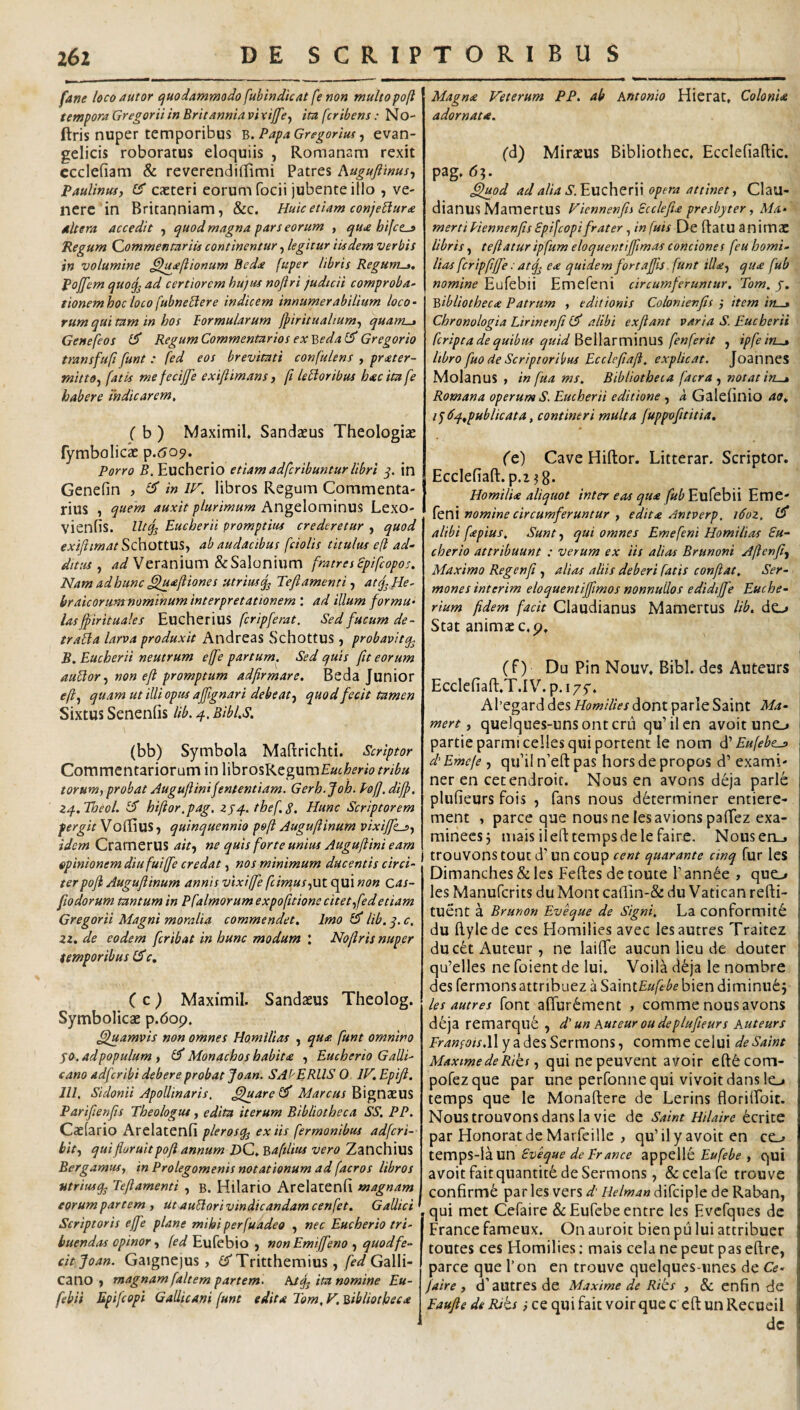 fane loco autor /quodammodo fubindicat fe non multopoft tempora Gregorii in Erit anniavlxiffe^ im fcribens: No- ftris nuper temporibus PapaGregorim ^ evan- gelicis roboratus eloquiis , Romanam rexit ccclefiam & reverendillimi Patres Augufiinus^ Paulinus, Cf caeteri eorum focii jubente illo , ve¬ nere in Britanniam, &c. Huic etiam conje^ur£ dltera accedit , quod magna pars eorum , quie hifet^ Regum Commentariis continentur, legitur iisdem verbis in volumine ^l^<e(iionum Bedce fuper libris Regunt-». Pojfem quo^ ad certiorem hujus noftri judicii comproba^ eionemhocloco fubneblere indicem innumerabilium loco¬ rum qui tam in hos formularum fpiritualium^ quant-^ Genefeos £5' Regum Commentarios ex Beda £5* Gregorio transfufi funt : fed eos brevitati confulens , pr<eter- mitto^ fatis mefecijfe exiftimans, ft le fi oribus htecitafe habere indicarem, ( b ) Maximil* Sandzeus Theologiae {ymbolicx p.Go^. Porro B. Eucherio etiamadferibuntur libri j. in Genefin , ^ in W, libros Regum Commenta¬ rius , quem auxit plurimum Angelominus Lexo- vienfis. Ut^ Eucherii promptius crederetur , quod exifiimatSQ\\OX.t\l^f ab audacibus fciolis titulus e(t ad¬ ditus ^ Veranium &Salonium fratresspifeopo;. Nam adhunc £lu<eJiiones utrius^ Teflamenti atef He¬ braicorum nominum interpretationem : ad illum formu¬ las fpirituales fcripferat. Sed fucum de- trafla larva produxit Andreas Schottus, probavltq, B. Eucherii neutrum effe partum. Sed quis fit eorum auflor^ non eft promptum adfirmare. Beda Junior <?/?, quam ut illi opus affignari debe at f quod fecit tamen Sixtus Senenlis Hb. q. Bibl.s. (bb) Symbola Maftrichti. Scriptor Commentariorum in Whvo^KtgxxvnEuiherio tribu torum, probat Augufiini fententiam. Gerh.Joh. Pofj.diff. zq..Tbeol. hiftor.pag, zjq.. thef.S. Hunc Scriptorem pergit Voffius, quinquennio poft Augufiinum vixijfksf idem CramerUS ait-) ne quis forte unius Augufiini eam opinionem diufuijfe credat, nos minimum ducentis circi¬ ter pofl Augufiinum annis vixiffe fcimusfUt qui non cas- fiodorum tantum in Pfalmorumexpofitione citet^fedetiam Gregarii Magni moralia commendet. Imo £5* lib. q. c, zz. de eodem feribat in hunc modum Nofiris nuper temporibus £5*c, C C J Maximil. Sandaeus Theolog. Symbolicae p.6op. Cfuamvis non omnes Homilias , qu<e. funt omnino SO.adpopulum , Monachos habit£ , Eucherio Galli¬ cano adferibi debere probat Jo an. SA('ERUS O IV.Epifi. IU, Sidonii Apollinaris. C^uare ^ Marcus Bignaeus Parifienfis Theologus, edita iterum Bibliotheca SS, PP. Caelario Arelatenfi plerosq^ ex tis fermonibus adferi- bit) qui floruit poft annum DQ. Ba filius vero Zanchius Bergamusy in Prolegomenis notationum ad facros libros tstriusq. Teftamenti , b. Hilario Arelatenfi magnam eorum partem , utauUorivindicandamcenfet. Gallici Scriptoris effe plane mihi perfuadeo , nec Eucherio tri¬ buendas opinorEufebio , non Emiffeno ■, quod fe¬ cit Joan. Gaignejus, £5'Tritthemius, fed Galli¬ cano , magnam faltem partem- htjj ita nomine Eu- febii Epifeopi Gallicani funt edita Tom,K Bibliotheca Magna Veterum PP. ab Antonio Hierat, Colonia adornata. fd) Miraeus Bibliothec, Ecclefiaflic. pag. 6?. ^pd ad alia S.^\xz\\tK\\ opera attinet y Clau¬ dianus Mamertus Fiennenfis Scclefu presbyter y Ma¬ merti Piennenfis Spifeopifrater, in fuis De ftatU animac libris, te flatur ipfum eloquentiffimas conciones feu homi¬ lias fcripfiffe: atq^ e<e quidem fortaffis. funt illa-, qu<e fub nomine Eufebii Emefeni circumferuntur, Tom. j. Bibliotheca Patrum y editionis Colonienfis item in—a Chronologia Lirinenfi £5' alibi exftant varia S. Eucherii feripta de quibus quid fenferit , ipfe iru» libro fuo de Scriptoribus Ecclefiaft. explicat. Joannes Molanus , in fua ms. Bibliotheca facra , notat in^ Romana operum S. Eucherii editione , k Galefinio ao. iq6q.ypublicata, contineri multa fuppvfititia. (e) Cave Hiftor. Litterar. Scriptor, Ecclefiaft.p.i^g. Homilia aliquot inter eas qua fub Eufebii Eme¬ feni «owzwf , edita Antverp. i6oz, £5* alibi fapius. Sunt) qui omnes Emefeni Homilias £u- cherio attribuunt : verum ex iis alias Brunoni Aflenfi) Maximo Regenfi , alias aliis deberi fatis confiat. Ser¬ mones interim eloquentiffimas nonnullos edidiffe Euche- rium fidem facit Claudianus Mamertus lib. do Stat animae c,p, (f) Du Pin Nouv, Bibi, des Autcurs Ecclefiaft.T.I V. p. I/f. Al’egarddes//(?w/ZrWdontparleSaint Ma- \ mert y quelques-unsontcrii qu’ilcn avoit uno partie parmicelles qui portent le nom d'Eufebta> j dEmeje , qifil n’e(t pas horsdepropos d’ exami¬ ner en cetendroit. Nous en avons d6ja parle plufieurs fois , fans nous d6terminer entiere- ment , parce que nousnelesavionspaffez exa- minecsj mais ilefttempsdelefaire. Nousen_, trouvons tout d’ un coup cent quarante cinq fur les Dimanches & les Feftes de toute 1’ ann^e , quo les Manufcrits du Mont cafiin-& du Vatican refti- tuent a Brunon Eveque de Signi. La conformit6 du Hyle de ces Homilies avec lesautres Traitez duc6tAuteur, ne laiflfe aucun lieu de douter qu’elles ne foient de lui. Voila d^ja le nombre des fermons attribuez a S^miEufebe bien diminu6 j lesautres Pont afrur6ment , comme nous avons deja remarque , d' un Auteur ou de plufieurs Auteurs i7-^«p//.llyadesSermons, comme celui deSaint Maxime de Riks) qui ne peuvent avoir eft6com- pofezque par une perfonne qui vivoit dans lo temps que le Monaftere de Lerins florilfoit. Nous trouvons dans la vie de Saint Hilaire ecrite par Honorat de Marfcille , quMly avoit en co temps-laun Eveque de France appelle Eufebe , qui avoit faitquantit^ de Sermons, &celare trouve confirme par les vers d' Helman difciple de Raban, , qui met Cefaire & Eufebe entre les Evcfqnes de France fameux. On auroic bien pu lui attribuer toutes ces Homilies; mais cela ne peut pas eftre, parce que l’on en trouve quelques-unes de Ce¬ faire, d’autrcsde Maxime de Rits , & enfin de Faufie de Rits i ce qui fait voir que c eft un Recueil dc