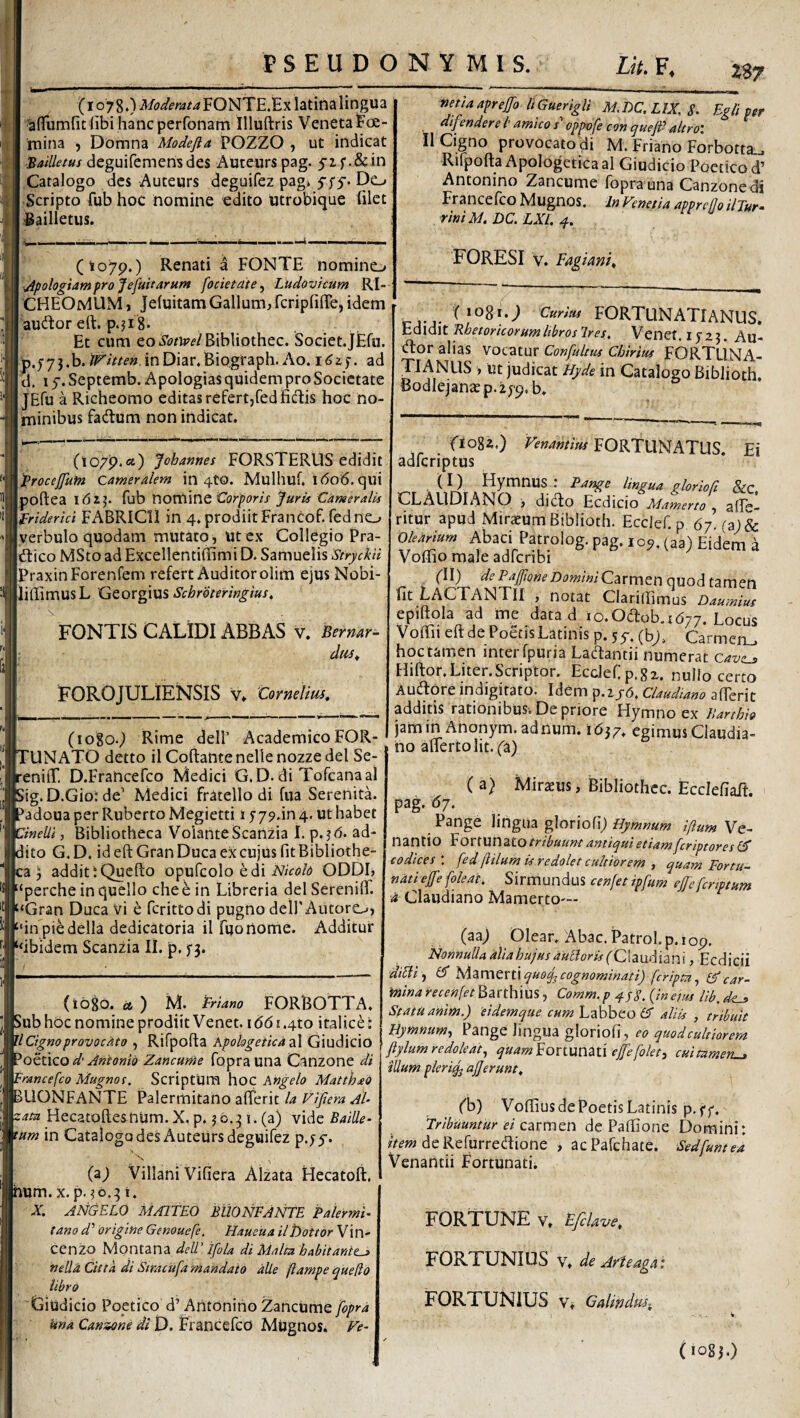Z87 (1078*) Moderata FONTE.Ex latina lingua ^{Tumfit (ibi hanc perfonam Illullris Veneta Fce- rnina , Domna Modejia POZZO , ut indicat 'Bailletus deguifemensdes Auteurs pag. ^if.&in Catalogo des Auteurs deguifez pag> Do I Scripto fub hoc nomine edito utrobique filet I Bailletus. (io7p.) Renati a FONTE nomino YjipologiamfroJefuitarHm focietate, Ludovicum RI- CHEOMUM, Je(uitam Gallum, fcriprilTe, idem ( audtor eft:. p.ji S- Et cum eo Bibliothec. Societ.JEfu. [p.5-7j.b.^r/V/e«,inDiar.Biograph.Ao. 1^2)*. ad d. 1 y. Septemb. Apologias quidem pro Societate JEfu a Richeomo editas refert,fediidtis hoc no¬ minibus fadum non indicat. nmaapreffo llGuerigli M.DC.LIX^S. Egli per difendere i’amico s oppofe con queji- altroi II Cigno provocato di M. Friano Forbotta^ Rifpofta Apologetica al Giudicio Poetico d’ Antonino Zancume fopra una Canzonedi Francefeo Mugnos. In Fenetia apprefloilTur- rini M. DC. LXL 4, FORESI V. Fagiani^ (lo/p.fit) Johannes FORSTERUS edidit \)ProceJfum Cameralem in 4to. Mulhuf, l(5o6. qui Ipoftea idij. fub nornine Corporis Juris Cameralis Xfriderici FABRICII ili 4.prodiitFrancof. fedno Iverbulo quodam mutato, ut ex Collegio Pra- Idiico MSto ad Excellenti(Timi D. Samuelis Strychi JPraxinForenrem refert Auditor olim ejus Nobi- |li(IimusL Georgius Schroteringius, FONTIS CALIDI ABBAS v. Bernar- dtts^ FOROJULIENSIS v. 'CorneUm, (logo.^ Rime dell’ AcademicoFOR- 'UNATO detto ilCqftantenellenozzedel Se- 'eniiT. D.Francefco Medici G. D. di Tofcanaal ;ig. D.Gio: de’ Medici fratello di fua Serenita. ’adoua per Ruberto Megietti 1579.in 4. ut habet anelli, Bibliotheca Volante Scanzia I. p.?d. ad- lito G. D. id eft Gran Duca ex cujus fit Bibliothe- '.a j additiQuefto opufcolo edi Mfo/d ODDI, “perche in quello che e in Libreria dei Serenilf. ‘Gran Duca vi e ferittodi pugno delPAutore^, ‘‘inpiedella dedicatoria il fuortome. Additur ‘‘ibidem Scanzia II. p, 5-3. (logo. U ) M. Friano FORBOTTA. >ub hoc nomine prodiit Venet. 1661.410 italice: Cigno provocato , Rifpofta KpohgeticdzX Giudicio ^ottlQod’Antonio Zancume foprauna Canzone di Francefeo Mugnot. Scriptum hoc Angelo MatthaO jBLlONFANTE Palermitano aflerit la Fifiera Ah •:am Hecatoftesnum. X. p. 5 0.31. (a) vide Baille- tam in Catalogo des Auteurs deguifez p.;5-. (a) Villani Vifiera Alzata Hecatoft. num. X. p. ?o.31. X. ANGELO MAlITEO BUONFANTE Palermh tano d' origine Genouefe. Haueita ilbottor Vin- cenzo Montana dell' ifila di Malea habitantem nelU Citta di Smeufa mandato alie fiampe quedo libro (Giudicio Poetico d’Antonino Zancume fopra Una Cansaone di D. Francefco Mugnos, Ve- riogi.; Curius FORTUNATIANUS. V40\0\X.B.hetoricorumlibrosT.res, Vencf, Ijzj. Au- tftor alias ^oe.2,x.\ax Confultus Chirius FORTUNA- TIANUS , ut judicat Hyde in Catalogo Biblioth. Bodlejanaep.i^p. b. fioga.) FORTUNATUS. Ei adferiptus ( I ) Hymnus : Pange lingua gloriofi &c CLAUDIANO , diefto Ecdicio AAamerto , alTe- ritur apud Mir^um Biblioth. Ecdef.p 67. (a; & Obniurn Abaci Patrolog. pag. i oj. (aa) Eidem a Vollio male adfcnbi (ll) de Faffione Domini Carmen quod tzmm fit Lac FANTII , notat Clariftimus Daumius epiftola ad me data d 10. Odob, 1(577. Locus Voffii eft de Poetis Latinis p. 5y. (bj, Carmeii_, hoc tamen inter fpuria Lacftantii numerat Qavem Hiftor. Liter. Scriptor. Ecdefp.gx. nullo certo Audore indigitato. Idem p.if6. Claudiano afterit additis rationibusv De priore Hymno ex Ilarthio jam in Anonym.adnum. 1637. egimus Claudia¬ no alferto Iit. fa) ( a} Miratus, Bibliothcc. Ecclefiafi. pag. d/. Pange lingua gloriofij Hymnum iftum Ve- nantio Fortunato antiqui etiam feriptores codices', fed (lilum is redolet cultiorem y quam Fortu¬ nati ejfe(oleat. Sirmundus cenfet ipfum ejjefcriptum •A Claudiano Mamerto— (aa; Olear. Abac. Patrol. p. iop. Nonnulla alia hujus auLlor is (Claudianx, Ecdicii diBihAameriiquoq^cognominati) (cripta ^ (Fcar- mina recenfet Barthius, Comm.p {ineius lib, Statu anim.) 'eidemque cum Labhto (A aliis , tribuit Bymnumy Pange lingua gloriofi, eo quod cultiorem ftylum redoledty quamForx.unai\ ef[e(olety cuitamerL^ illum pleriq^ ajjerunt, (b) Voftius de Poetis Latinis p. ff. 'Tribuuntur ei carmen de Paftione Domini: de Refurretftione , acPafchate. Sed(untea Venantii Fortunati;, FORTUNE V, EfcUve, FORTUNIUS V. de Afteaga: FORTUNIUS Vt Galindus-, (1083.)