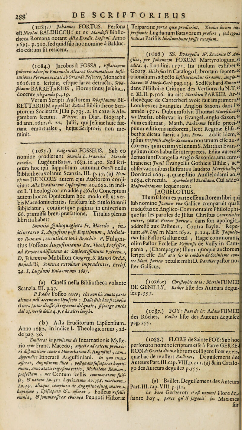 (io8}*^ Jobames FORTUS. Perfona ^\S,Nlcolai BALDUCCII: ot ex iWWa//Biblio¬ theca Romana notant Erudit. Lipfienf. Anno ,15. p. 3 lo. (ed quid fub hoc nomine a Balduc- cio editum Ht reticent. (1084.) Jacobus a FOSSA , Efflationem fulveru adverftu EmanutUs Mvarez Grammaticas Infli’ tutiones Verona excitati ab OriandO PefcettOf Monachii i6id.in8. fcripfit, eftque larva detrada, //4«»/BARRETaRIUS , Florentinusj Jefuita»., docente hkgambe p.41 p. Verum Scripti Aucflorem Sebaftianum BE- RETTARIUM appellat Sotioel Bibliothecae Scri¬ ptorum Societatis JEfu p.735. a. in caeteris Ale- gambem fecutus. Witten, in Diar, Biograph. ad ann. i<5i2.d. 2X, Julii, qui Jefuitaehuic fue¬ runt emortuales , hujus Scriptoris non me¬ minit. (lOgf.) Eulgentitu '^OSS^WS. Sub eo nomine prodierunt Somnia L, Francifd Macedo excujja, Lugduni Batav. 16 81. in qto. Sed fcri- tum hoc ipfi fuppofitum autumat Cinelli nella ibiictheca volante Scanzia. III. p. 37.(3) Hen^ ricum DE NORIS autem ejus Audorem conji¬ ciunt AB a Eruditorum Lipftenftum AO.I682. in indi¬ ce I. Theologicorum adde p.8<5.(bj Conceptum autem hocce Opufculum hoc modo eft ut ver¬ bis Macedonis citatis, ftridurafub titulo foranii fubjiciatur, continetque paginas in univerfum 66, pracmilta brevi praefatione. Titulus plenus libri ita habet: Somnia ^inqttaginta Fr^ Macedo , ins itinerario Augufiinipofi: Baptijmum , MedioU' 710 Romam; excutiebat levi Brachio P* Fulgen¬ tius FolTeuS Auguftinianm Sac^ FheoUErofeJfor.^ ad Reverendiffimum ac Sapientijfmum Vatrems.^ D^Jobannem Mabillon Congreg,S. Mauri Ord.S^ BenediBi, Somnia extollunt imprudentes, Ecclef, 34. /, Lugduni Batavorum 1687* (a) Cinelli nella Bibliotheca volante Scanzia. lil. p.37. Il PadreVo^tO certochenonhk auutoparte alcuna nelEaccennato Opufcolo : Dalloftile benficonofce il vero hutor di ej[o; il cognome dei quale, fi fcorge anthe dal zS, verpo della 4, p, e da altri luoghi. (b) Ada Eruditorum Lipfienfiunij Anno i68x. in indice I. Theologicorum , ad¬ de pag. 8^5. Emiferat in publicum de Incarnationis Myfte- rio opus Franc. Macedo, adjeBa ad calcem prolixio¬ ri dijpumione contra Monachatum S. Kuguflini , cuni-t Appendice Itinerarii Auguftiniani. In quo cum^ ajjerat.^ Auguftinum illico , poft quam fufeeper at b aptif- mum-f anno atatis trigefimo tertio, Mediolano Romanis profeBum , nec Centum cellis commoratum fuif- fgj natum ao. jjjr. baptizatum Ao.^SS, mortuum-, Ao.4^1. aliaque complura de Auguffliuoejusqjmatres.f baptifmo , Epifeopatu c, affler at , FoBeus refellit omnia .f (F (omnia effle ex eburnea Pennoti Hiftorise TripartitiE porta qua prodierint. Titulus locum im- prejfflonis Lw^dianximWdilZYOSMm profert , (ed typus indicat Parihis libellumhunc fuiffle excufum. (lOgd.) SS. Evangeiia IV,SaxoniceC^An- glicej per Johannem FOXLlM MartyroIogunij<« f4/V4. 4. Londini. 1571. Ita titulum exhibet Georg, in Catalogo Librorum fepten-^; trionalium, adjedo Inflitutionibus Gramm. AngloA^ Saxon,(^Moefo-Goth SedRichard dans THiftoire Critique des Verlions duN.T.“ c. XLII. p.fo6, ita ait: Parker Ar-‘* chev^que de Canterberi avoit fait imprimera*^ Londresces Evangiles Anglois Saxons dans 1’“ ann^e lyyi. Dubium rolvitThomasA/4rf/l:y&4/-“ /«/Praefat. obfervat. in £vangel.Anglo-Saxon.“ dumexiftimat, Mztth, Parkerum praeci-‘^ puum editionisaudorem,licet Reginae Elifa-^^ bethae dicata fuerit a Joa. Foxo. Addit idem,“ ipfius verftonisAnglo-SaxonicanonWTiXXm elTe au-‘‘ dorem, quin etiam vel unum S. Matthaei Evan-‘‘ gelium duos habuiffe interpretes. Edita autem‘‘ denuo funtEvangelia A nglo-Saxonica,una cum^‘ Francisci Junii Evangeliis Gothicis Ulfilae , ac“ obfcrvationibusilluftrataa laudato MarefebaUof^ Dordraci 1(565,4. quae editio Amftelodami ao.‘« 1684. eft recufa. Symbola eft Stadiana, Cui adde‘« Maftrichtianam fequentem: JAQUELOTIUS. Illum faltem ex parte efte audorem libri qui fub nomine Joannis Fox Gallice computuit quali tradudus ex Anglico-Commentaire Philofophi- quefur les paroles de JEfus Chriftus contrainles entrer.f putat Petrus Jurieu , dans fon apologio: addre(T6 aux Pafteurs, Contra Bayle. Repe-i tunt AB.Lipfm Mart.16^2. p. 124. Eft Jaquelo->. rwx hic Paftor Gallus exui , Hagae commorans, olimPaftor Ecclefiae Vafflienfis de Vafly in Cam¬ pania , (Champagne) Illum quoque audorem feripti effe DeT avis fur le tabkauduSocinisme con^ tre Monf, Jurieu retulit mihi D. Icardius paftor no- fter Gallicus. (1086,fli) Chrijlophledela; A/4m«FUMEE DE GENILLY. BaiUet iifte des Auteurs degui- fezp.fy/. (10 87.) FOY : Paul de la: hdam FUMEEj des R6ches, BaiUet Iifte des Auteurs deguifez pag-/55- (1088.) FLORE deSaintcFOY:Subhoc perlonato nomine feriptum efte a Patre GERBE- RON^t librum colligere licet exeisj quae hac de re affert Bailletusy Deguifemens des Auteurs Part.IILcap. VIILp. j11. (a) &in Catalo¬ go des Auteurs deguifez p.jj 5. (a) BaiUet. Deguifemens des Auteurs Part. III. cap. VIIL p. 311, Le Pere Gerberon eft nomme Flore deL/l fainte Foy , parce qu tl jugeoit fes Maximes Iui 4 I