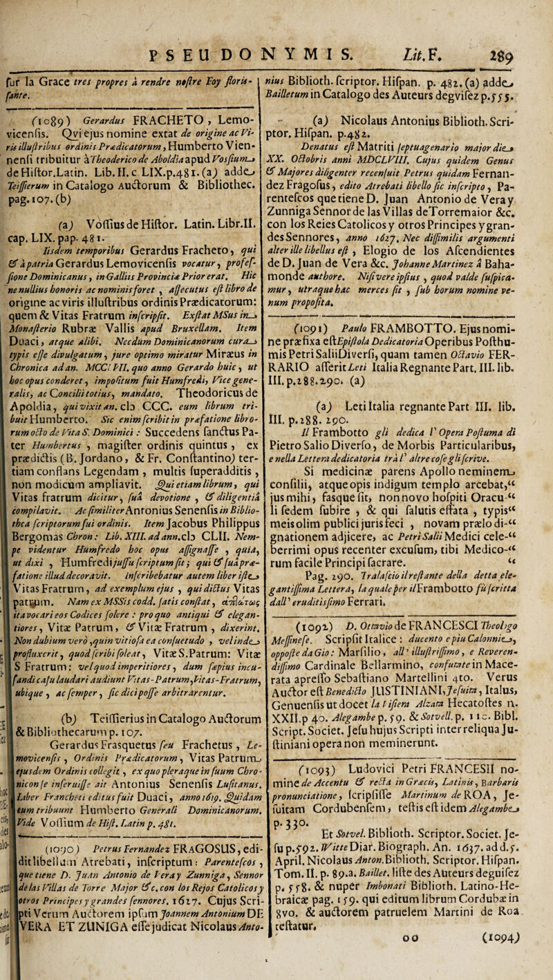 ^-w fur Ia Grace tres propres a rendre ntftre lEoy floris- fanfe. (^1089) Gerardus FRACHETO , Lemo- vicenfis. Qvi ejus nomine extat de origine ac F/- ris iUu(lribus ordinis Pr<edicatorum, Humberto Vien» nen(i tribuitur \Theoderico de Aholdiaz^yx^Vosftum-» deHiftor.Latin. Lib.II, c LIX.p.48i.(a9 addo peijfierum in Catalogo Audtorum & Bibliothec* pag.i07.(b) (z) VofTiusdeHiftor. Latin. Libr.II. cap. LIX, pap. 481. Iisdem temporibus Gerardus Fracheto ^ t]ut er dpatria Gerardus Lemovicenfis vocatur, profef- fione Dominicanus, in Gallus Provincia Prior erat. Hic ne nullius honoris ac nominis foret , ajjecutus eji libro de origine ac viris illuftribus ordinis Prsedicatorumi quem & Vitas Fratrum infcripfit. Exflat MSus ins Monafterio Rubrae Vallis apud BruxcUam. Item Duaci, atejue alibi. Necdum Dominicanorum cura-j> typis efe divulgatum ^ jure optimo miratur Miraeus in Chronica ad an, MCCl PII. quo anno Gerar do huic) ut hoc opus conderet impolitum fuit Humfredh Fice gene¬ ralis, ac Qoncilii totius,, mandato. ThcodoricUS de Apoldia, qui vixit an. z\^ -QC.Qa. eum librum tri~ Humberto. Stc enimfcribitin prafationelibro- rumoSo de Fit a s. Dominici: Succedens fancftus Pa¬ ter Humbertus , magifter ordinis quintus, ex praedidis (B. Jordano, & Fr. Conftantinoj ter¬ tiam conflans Legendam , multis fuperadditis, non modicum ampliavit, ^i etiam librum, qui Vitas fratrum dicitur,, fud devotione , eTdiligentik compilavit. Ac //wY/Ver Antonius Senenfis in Biblio- thca fcriptorum fui ordinis. Item ]zcohu% Philippus Bergomas Lib.XIII.adann.cX:) CLII. YYI?/»- pe videntur Humfredo hoc opus ajfignaffe , quia^ ut dtxi , Vsv^vcfixzddjuffufcriptumftt', quid^fudpra- fatione illud decoravit, infcribebatur autem liber ifle-» Vitas Fratrum, ad exemplum ejus , qui diUus Wizs pattjpm. Nam ex MSSis codd. fatis conflat, d^^dscag itavoeari eos Codices foler e : pro quo antiqui £5” clegan- tiores, Vitae Patrum, £5” Vitze Fratrum , dixerint. Non dubium vero,quin vitiofa ea confuetudo , velinde^ profluxerit,, quodfcribifoleat. VitaeS.Patrum: Vitae 5 Fratrum: velquodimperitiores, dum fspius incu- fandi caju laudari audiunt P'tas-Patrum,Pitas-Fratrum, ubique, acfemper, fltcdicipoffe arbitrarentur. (b9 Tcidierius in Catalogo Audorum 6 Bibliothecarum p. 107. Gerardus FrasquetusFrachetus, Le- movicenfls , Ordinis Pr&dicatorum, VitaS Patrum_. ejusdem Ordinis collegit, ex quo pleraque in fuum Chro- niconfe inferuiffe ait Antonius Senenfis Lufitanus. Liber Francheti editus fuit Duaci, annoiSip, ^juidam eum tribuunt Hiimberto Generali Dominicanorum. Vide Vollium Hifl. Latin p. q.Si. _289 nius Biblioth. fcriptor. Hifpan. p. 482. (a) addo Bailletum in Catalogo des Auteurs degvifez p.; j 5. (z) Nicolaus Antonius Biblioth. Scri¬ ptor, Hifpan, p.482. Denatus eflftAZXXxH \eptUagenario major die^ XX. OHobris anni MDCLFIII. Cujus quidem Genus £5 Majores diligenter recenjuit Petrus quidam Fernail- dez Fragolus, edito Atrebati libello fle inferipto , Pa- rentefeos que dene D. Juan Antonio de Veray ZunnigaSennor de las Villas deTorremaior &c. con losReiesCatolicosy otros Principes ygran¬ des Sennores, anno i6zj. Nec diffmilis argumenti alter iUe libellus eft , Elogio de los Afeendientes de D* juan de Vera &c, JohanneMartinez d Baha- monde authore. Nifivereipfius , quod valde fufpica- mur, utraque hac merces fit , fub horum nomine ve¬ num propofita. fiopi) FRAMBOTTO. Ejus nomi¬ ne praefixa Z^Epiftola DedicatoriaO^ZVihus Pofthu- mis Petri SaliiDiverfi, quam tamen Oblavio FER¬ RARIO alTeritim Italia Regnante Part, III. lib. HI. p,2 8 8.2,90, (a) (z) Letiltalia regnante Part III. lib. ill, p.288.2.po. //Frambotto gli dedica V opera Pofluma di Pietro Salio Diverfo, de Morbis Particularibus, e nella Lettera dedicat oria traC altre cofegli ferive. Si medicinae parens Apollo neminem., confilii, atqueopis indigum templo arcebat,“ jus mihi) fasque fit> non novo hofpiti Oracu“ li fedem fubire , & qui falutis effata , typis“ meis olim publici juris feci , novam praelo di“ gnationem adjicere* ac PetriSalUMtdm cele-“ berrimi opus recenter excufum, tibi Medico-“ rum facile Principi facrare. “ Pag. 290, Iralafcioilreftante della detta ele- gantifflma Lettera, la quale per /YFrambottO fuferitta dall'’ eruditisfimo Ferrari, (1090 ) Petrus Fernandez FRaGOSUS , cdi- Iditlibellum Atrebati, inferiptum: Parentefeos, \quettene D. Juan Antonio de Peray Zunniga, Sennor \delas Filias de Torre Major ^c.con losRejos Catolicosy \otros Principes y grandes fennores. 1627. Cujus Scri- Ipti Verum Audorem 'x^p^axnjoannem AntoniumYJV. IVERA ET ZUNIGA elTejudicat Nicolaus (1O9I) i>. Otaviode FRANCESCI Tbeohgo Mefftnefe. Scripfit Italice : ducento epiuCaionnie^, oppofle da Gio; Marfl 1 io, all ’ illuftriffimo, e Reveren* dijfimo Cardinale Bellarmino, confumtemMzcz- rata apreffo Sebaftiano Martellini /jto. Verus PiXX^ox BenediTio JUSTlNIANL7e/«/Y3, Italu,S> Genuenfisutdocet/4 Alzata Hecatolfes n. XXII.p 40. Alegambe^. fp. ScSoivell^p. i ic. Bibi. Script. Societ. Jefu hujus Scripti interreliqua Ju- ftiniani opera non meminerunt. fiop?) Ludovici Petri FRANCESii x\o- m\X\Z de Accentu £5* relila inGracis, Latinis, barbaris pronuntiatione, fcripfiffe Martinum deKOA, Je- fuitam Cordubenfem* teftis eft idem p*^30. . , . Et Sotvei Biblioth. Scriptor. Societ. Je¬ fu p.yp 2. ^^^^^^Diaf.Biograph. An. Idj7. ad d.f. April, Nicolaus J»/o».Biblioth. Scriptor. Hifpan. Tom.Ii. p. i^.z. Baillet. lifte des Auteurs deguifez p* f f8. & nuper Imbonati Biblioth. Latino-He- . braicae pag. i f 9. qui editum librum Cordubae in 18V0. & audorem patruelem Martini de Roa teftatur* 00 Ciop4j