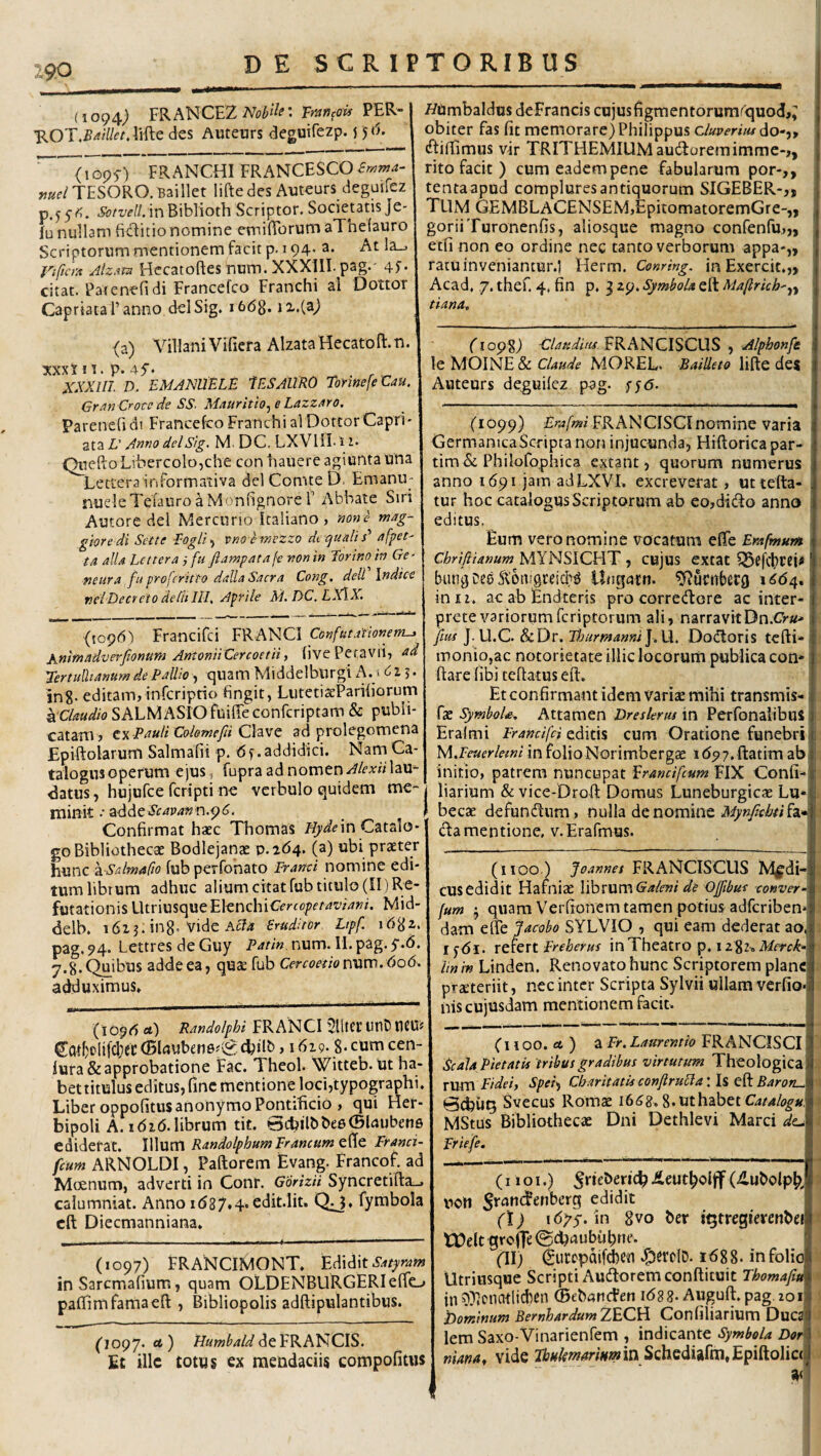 (1094^ FKANCE2 Nobili' mn^ois PER- '^OT.BailktAiiiG des Auteurs deguirezp. {5 6. ' <1095-) FRANGHI FRANCESC0^«?7«^ »«f/TESORO. B3illet lifte des Auteurs deguiiez p.5 5fi. 5b/W/. in Biblioth Scriptor. Societatis Je- fu nullam fiditio nomine emifibrum aThelauro Scriptorum mentionem facit p. 194. a. At Ia.. Viftcm Hecatoftesnum. XXXllI.pag.' 4f- citat. Patenefi di Francefco Franchi al Dottor CapriataFanno delSig. i6(58. ix.(a) (a) VillaniVifiera AlzatalEecatoft.u. xxxJ II. p. ^ ^ ^ XXXm. D. EMANUELE lESAllRO TonnefeCau. Gran Crote de SS~ Mauritio^ e LazzAro. Parenefi di Francefco Franchi al Dottor Capri' ata L' A»f!0 delStg, M. DC. LXVIII-11. QueftoLibercolo,che con hauere agiunta una Lettera informativa dei Comte D. Emanu- fiucleTefauro a Monfignore r Abbate Siri Autore dei Mercurio kaliano, «owc' mag- gioredi Sette Eogli^ vno^mezzo dt qualis'' afpet' ta alia hcttera fu flampatafe non in Torino in Ge- fieura fu profcritto dalla Sacra Cong. dell Indice ncTDecrcto dedt III, Apfile M. DC. LX\X, (1096') Francifci FRANCI Confutationem-y i^jnmadverfionum AntoniiCercoetii, (ive Petavii, ad Tertullianum de Pallio, quam Middelburgi A. i 2.5 • InS- editam,infcriptio fingit, LiitetiseParifiorum kdaudio SALMASIO fuiffe confcriptam & publi¬ catam, tY. PauliColemefii ad prolegomena Epiftolarum Salmafii p. df.addidici. Nam Ca¬ talogus operum ejus, fupraadnomen.r^/cArolaU'- datus, hujufce feripti ne vcrbulo quidem me¬ minit •• adde Scavan r\.^6. Confirmat haec Thomas fiyaVin Catalo¬ go Bibliothecae Bodlejanae 0.164. (a) ubi praeter hunc '^.-Salmafio fub perfohato Franci nomine edi¬ tum librum adhuc alium citat fub titulo (II) Re¬ futationis UtriusqueElenchiCfrro/^fr/?^’/^/?/. Mid- delb. i6i j. in8’vide Ac7(* eruditor Lipf i6^z, pag. 94. Lettres de Guy P^tin. num. II. pag. y.d. 7.8.Quibus addeea, qute fub Cercoetionxiw.606. adduximus» (1096 a) Randolphi FRANCI UliHt UtlD tlCU? (Bl4uben6#\^ cfiilb, 1619.8- cum cen- iura & approbatione Fac. Theol. Witteb. Ut ha¬ bet titulus editus, fine mentione locijtypographi. Liber oppofitusanonymo Pontificio , qui Her- bipoli A. idid.librum tit. Bcbilbbee^l^iubene ediderat. IWum Randolphum Francum Franci- fcurn ARNOLDI, Paftorem Evang. Francof. ad Mcenum, adverti in Conr. Gorizii Syncretifta_, calumniat. Anno i(587.4« edit.lit. Q^» fymbola cft Diecmanniana» (1097) FRANCIMONT. Satpram in Saremafium, quam OLDENBURGERIefFc-» paffimfamaeft , Bibliopolis adftipulantibus. fiopy. rt) de FRANCIS. Et ille totus ex mendaciis compofitus HUmbaldus deFrancis cujusfigmentorum(quod,^ obiter fas fit memorare) Philippus c/w^rmdo-,, ^fifiimus vir TRITHEMIUM auctoremimme-,, rito facit ) cum eadempene fabularum por-,, tenta apud complures antiquorum SIGEBER-,, Tum GEMBLACENSEM,EpitomatoremGre-,, goriiTuronenfis, aliosque magno confenfu,,, etfi non eo ordine nec tanto verborum appa-„ ratu inveniantur.! Herm. Conring, in Exercit.,, Acad. 7. thef. 4, fin p. 3 zp. Symbol* eft Maftrich'.i^y tiana. (1098) Glatidim FRANCISCUS , Alphonfe le MOINE & MOREL. Bailleto lifte des Auteurs de^uilcz pag. fjd. (1099) Fw/wi FRANCISCInomine varia CermanicaScriptanon injucunda, Hiftoricapar- tim& Philofophica extant, quorum numerus anno 1691 jam adLXVI. excreverat, uttefta- tur hoc catalogus Scriptorum ab eojdido anno editus. Eum vero nomine vocatum efife Erafmur» Chriftianum MYNSICHT, cujus extat bun^ Des ^onigreicbg Uugcitn. ^uritberg 1664, in II. ac ab Endteris pro correcftore ac inter¬ prete variorum feriptorum ali, narravitDn.CV«- [m ]. U.C. (&Dr. Fhurmanm\.\k. Dodloris tcfti* monio,ac notorietate illic locorum publica con* ftare (ibi teftatus eft. Et confirmant idem varise mihi transmis- fae SymboU, Attamen Dreskrm in Perfonalibus Eralmi Francifci editis cum Oratione funebri M,Feuerleini in folioNorimbergae i(55>7. ftatim ab initio, patrem nuncupat ^randfcum FlX Confi- liarium & vice-Droft Domus Luneburgicae Lu* becae defuneftum, nu\\d. MynJIcbtih* (fta mentione, v.Erafmus. (1100.) Joannes FRANCISCUS Mjfdi- cusedidit Hamiae librum de Ojfibut conver^. fum j quam Verfionem tamen potius adferiben» dam cite jacobo SYLVIO , qui eam dederat ao, ijdi. rciert Freherus in Theatro p, 1282. lin m Linden. Renovato hunc Scriptorem plane praeteriit, nec inter Scripta Sylvii ullam verfio- nis cujusdam mentionem facit. (1100. ) Si Fr. Laurentio FRANCISCI Xcala Pietatis tribus gradibus virtutum Theologica X\xn\ Fidei, Spei^ Ch.mtatisconjtruFla\\% t^Baron^ \ 0d)U9 Svecus Romae i6(S8» g.uthabet C4/44?^«. 1 MStus Bibliothecae Dni Dethlevi Marci dt^ 1 Friefe. (iioi.) •' uoH (\) in 8vo ber i^tregievcnbei f tDek groffe ©efiflubufitte. (II) ^ui:cpdifd)Cii Z^crolD. i688. in folio Utriusque Scripti Audloremconftituit Thomafiu ■ in ^^itnatlicbcn ©ebaticFen id88. Auguft.pag 201 '■ Dominum BernhardumZEOA Confiliarium DuC3 ' lem Saxo-Vinarienfem , indicante Symbola Dor niana, vide Schediafm,Epiftolic(