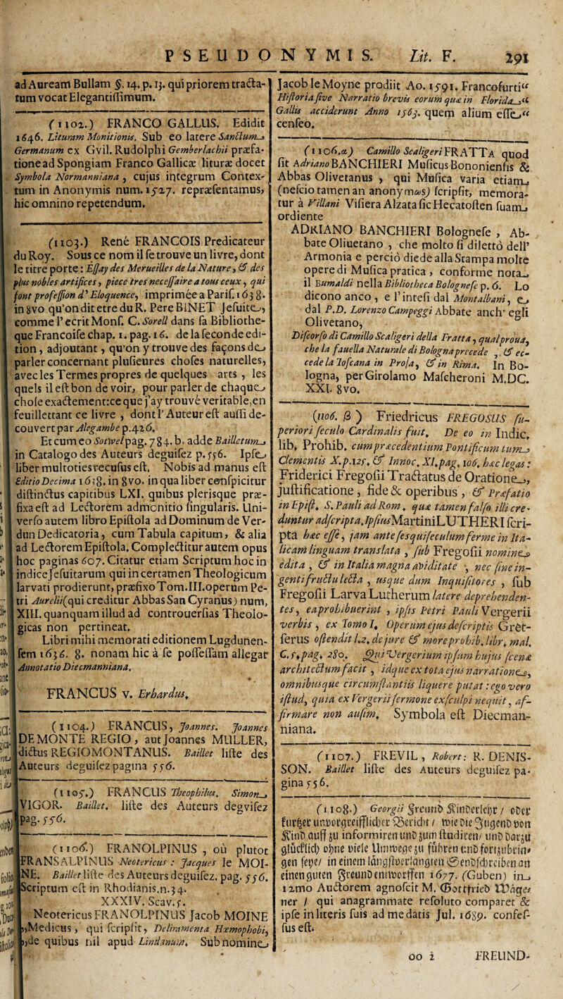 ad Auream Bullam 14, p. 13. qui priorem tracta¬ tum vocat Elegantiflimum. Ciioi.) FRANCO GALLUS. Edidit 1546. Lituram Monitionis, Sub toXdXtxt SanBum-a Germanum cx Gvil. Rudolphi Gemberlachii praefa* tione ad Spongiam Franco Gallicae iiturae docet Symbola Normanniana , cujus integrum Contex¬ tum in Anonymis num. lya/. repraefentamusj hic omnino repetendum. ii- ir* ;n* ao> rih’ anci (iO'i Ciio^.) Rene FRANCOIS Predicateur duRoy. Sousce nomiiretrouveunlivre,dont le titre porte: Ejjay des MeruelUes de la Nature, des flus nobles artifices, piece ires necejfiaire a tous ceux, ejiui fontprofejpond'Eloquence, imprimeea PariC 1638* ingvo qu’onditetreduR. PereBiNET Jefuitd--, comme PecritMonf. C.Sorell dans fa Bibliothe- que Francoife chap. i. pag. 16. de la feconde edi- tion, adjoutant, qu’on y trouve des fa^onsdc-. parier concernant plufieures chofes naturelles, avec les Termes propres de quelques arts, les quels ileftbon devoir, pour parier de chaquo chole exaClementrce que fay trouve veritable,en feuillettant ce livre , dqntl’Auteureft aullide- COUVtnpzr Jlegambep,/\.i6, Et cum eo Sotwelpag. 7 8 4* b. adde BalUetum-, in Catalogo des Auteurs deguifez p. Ipftj liber multotiestecufus eft. Nobis ad manus efl: editioDecima \ inqualibercotifpicitur diftinClus capitibus LXI. quibus plerisque prae¬ fixa eft ad LeCtorem admonitio lingularis. Uni- verfo autem libro Epiftola ad Dominum de Ver- diinDedicatoria, cum Tabula capitum» & alia ad LeClorem Epiftola. CompleClitur autem opus hoc paginas ^07. Citatur etiam Scriptum hoc in indicejefuitarum qui in certamen Theologicum larvati prodierunt, praefixoTom.III.operum Pe¬ tri Aurelii{c\\n creditur Abbas Sati Cyrarius) num, XIII. quanquam illud ad controuerlias Theolo¬ gicas non pertineat. Libri mihi memorati editionem Lugdunen- fem 163^, 8. nonam hic a fe pofieflam allegat Annotatio Diecmanniana, FR ANCUS V. Er bardus^ ICI: nti\ i/fi i 3^1 (1104.; FRANCLlSj Joannes. Joannes Ide MONTE REGIO, aut Joannes MULLER, Idiaus REGIOMONTANUS. Baillet lifte des [Auteurs deguilezpagina fjri. (iioy.) FRANCUS Simon-j jVlGOR. Bailkt, lifte des Auteurs degvifez ipag.jyri. iofe S-lOl' h iit (iiod’.) FRANOLPINUS , OLI plui IFRaNSALPINUS Neotericus : Jacques le M( iNE. Baillet lifte des Auteurs deguifez. pag. jj jScriptum eft in Rhodianis.n.34. XXXIV. Scav.f. ; Neotericus FRAiNOLPINUS Jacob MOD wMedicus > qui fcripfit, Deliramenta Hoemophi Lde quibus nil apud Linitum, Subnomir r 191 Jacob leMoyne prodiit Ao. lyqi. Francofurti^^ Hiftoriafive Narratio brevis eorum qua in Elorida^^t- Gallis acciderunt Anno iy6y, quem alium elTo^^ cenfeo. (noli.et) Camillo Scaligeri^KATTA qiiod fit A/j/rwwoBANCHIERI MuficusBononienfis & Abbas Olivetanus , qui Mufica varia etiam., (nefcio tamen an anonym&isj fcripfit, memora¬ tur a Fillani Vifiera AlzataficHecatoften fuamj ordiente ADkIANO BANCHIERI Bolognefe , Ab¬ bate Oliuetano , che molto fi dilettd delP Armonia e percio diede alia Stampamolte opere di Mufica pratica , conforme nota-, il Bumaldi nella Bibliotheca Bolognefe p. 6. Lo dicono anco ^ e 1 intefi dal Montalbani ^ c_» dal P.D. Lorenzo Campeggi AhhsitQ anch’ egii Olivetano, Difcorfo di Camillo Scaligeri deUa Eratta, qualproua, che la fauella Naturale di Bolognaprecede IS ec~ cedelalofcana in Proja, in Rima. In Bo- logna, perGiroIamo Mafcheroni M.DC. XXI. 8vo, {1106. a ) Friedricus FREGOsus penori feculo Cardtnalts fuit^ De eo tn Indic,, lib, Prohib, cumpracedentium, Pontificum clementis X.p.i2f^(fi Innoc.XRpag., loO.haclegasi Friderici Fregofii Tractatus de Oratione.,, juftificatione, fide & operibus , (S Prafatio inEpif^ S, Pauli adRom ^ qua tamen falfo illicre duntur ^^r//>r;2.^/«^MartiniLUTHERI fcri- pta hac ejfe^ jam ante fesquifeculumferme in Ita^ licani linguam translata , fiub Fregofii nomina edita j in Italia magna aviditate j nec finein^ gentifiruBuleBa , usque dum Incquifiitores , fiib Fregofii Larva Lutherum/^^^^^-^ deprehenden¬ tes., eaprohibuerint , ipfis Petri Vergerii verbis^ exlomol^ Operum ejus defcriptis ferus oftenditLz^dejure moreprohib.libr^^mal. C. r, pag, 280, ^i Vergerium ipfum hujus (cena archtteBum fiacit, idque ex tota ejus narrationt^, oninihusque arcimflantiis liquere putat: ego vero iftud, quia ex Vergeriifermone exfculpi nequit ^ af¬ firmare non atifim^ Symbola eft Diecman¬ niana. ('1107.) FREVIL, Robert: R. DENIS- SON. Baillet lifte des Auteurs deguifez pa¬ gina 756. (riog.) Georgii ^rciiub S^inDctiei}!: / cDei* fucijer unDorgccifflidjtc Q5£i’id>t / n)ic Die t)on 5\inD auff ju informirenunD jum ftudicen/ linD DarjU glucflid) {)l)ne oide Unmieqeju fubcenunDfortftibiin» gen feije/ tneinemldiigfiuerldngten^enDfditcibfnan eincnguten greunDtnntiorffcn 1677. FGuben) in., ixmo Audiorem agnofcit M. (Bottfrieb FDdge# ner / qui anagrammate refoluto comparet & ipfe iri literis fuis ad me datis Jul. i<5Sp. confef- fus efti 00 i FRELIND- /