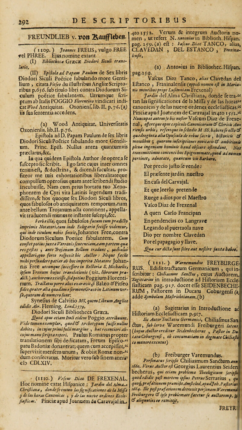 FREUNDLIEB v. V0n (1109.) Joames FREllS, vwlgo FREE TCl PHREE. Ejus nomine extant (I.) BibUothec* Graccse jyiodori Siculi trans- | Utio^ (II) EpiJloU ad Papam Paulum de Sex libris Diodori Siculi Poetice fabulando more Genti¬ lium , citata PiV/fo duilluftribusAngliae Scripto¬ ribus p.dyd. fub titulo libri contra Diodorum Si¬ culum poetice fabul3nt(?ra. Utrumque fcri- ptum ab Italis POGGIO Florentino indi¬ cat Wood Antiquitat. Oxonienf, lib. II. p. iis fuafententia accedens. (a) Wood Antiquitat. Univerfitatis Oxonicnfis. lib.II. p.76. Epiftola ad D. Papam Paulum de fex libris Diodori Siculi Poetice fabulando more Gentili¬ um. Prine. Epift. Nullus antea quantumvis pracclarusj&c» Iu qua quidem Epiftola Author de opere a fe fufeeptofieferibit. Ego fane cujus inter omnes tenuiseft, &do(ftrina, & dicendi facultas, pro¬ fiteor me tuis exhortationibus liberalitateque compulfurti operofius quam ante feribendi ftudio incubuifte. Nam cum prius hortatu tuo Xeno¬ phontem de Cyri vita Latinis legendum tradi- diflem,& hos quoque fex Diodori Siculi libros, quos fabulofos ob antiquitatem temporum,nam ante bellum Trojanum acfta continent, appella¬ vit traducendi munus te inftante fufcepij&c. Perbailla, quos fabulofos fucum tum pr<ediBo * imprimis Notatori,tum inde Eclogario fecijfe videntur i j qui inde titulum nobis /f»A;/V,Johannes Free,contra Diodorum Siculum Poetice fabulantem. Cum conflet potius juxta Farronis flent entiamteam partem qua resgeflas , ante Trojanum Bellum tradunt, fAubtulu) appeliari-^quo forte refpexit hic AuBor: Neque facile mihi perfuader e patiar ab hoc imperito No tat ore Joh an¬ nis Free utcunque fuccejforein Remoria S. Michaelisf ipfam frenum hujus translationis (viz. librorum pra- kicl.) authorem extitilfe,fedpotiMs Poggium Florenti¬ num. TraBatmporro alios exaravitffl BaltEO £5'Pitfco fides,pr<eter alia quadam e fermoneGraco in Latinum ver¬ pi, quorum de numero funt\ Synefius de Calvitio MS, quem Librum AngUee edidit Abr. Fleming. Londjjyp, Diodori Siculi Bibliotheca Graeca. ^juod opus etiam Itali eidem Poggio attribuunt. Vide tamen exemplar^ quodl^ Archetypum fuiffe nullus dubito, in cujus primi folii margine , hac recentibri ali- cujus manu feripta reperi. PauIus Romanus propter translationem fibi dedicatam, Freum Epifeo-^ patu Badoniae donaveratj quem cum accepiftet,“ fupervixit menfem unum, Sl obiit Romae non-“ dum confecratus. Moritur vero fub finem annu‘ cb CDLXIV. (iiIO.) Fafcus Diaz DE FREXENAL, Hoc nomine extat Hifpanicc ; Jardin dei Alma^ Chrifliana, donde fe tratan Usfignifleationes de la Mijfa y de las horas Canonicas , y de las nueve ordenes Eccle- fiaflicat: Pinciaeapud Joanacm de Caravajalin_. 4toi5'yx. Verum & integrum Audoris no¬ men , ut refert Antonius m Biblioth. Hifpan. pag. ifp. (a) eft : Pafcus TANCO, alias, CLAVEDAN , DEL ES TANGO , Fraxina- knfls^ (a) Antowius in Bibliothec. Hifpan* pag.zjp. Vafeus Diaz Tanco, alias Clavedan dei Eftanco , Fraxinalenfis (^oppidi nomen efl in Maria¬ nis montibus prope Lufltaniam Frexenal) Jardin dei Alma Chriftiana, donde fetra-“ tan lasfignificationes de laMifta yde las horas‘f canonicas y de las nueve ordenes ecclefiafticas.‘‘ Pinciae apud Joaftnem de Caravajal in4to lyn.»^ Nuncupat autem fe hic noflerYz^CMmD]^! de Frexe¬ nal , offertque opus capitulo Canonicorum 0' Clericis Au- rienfls urbis i refertque in fchedis M SS. habere fe o£io £5' quadraginta alia Opufcula de rebus facris , biftorkis moralibus 5 quorum inferiptiones novitatis £5 ambitionis plena ingenium hominis haud obfeure oflendunt. Nos transmittimus contenti hoc Epigrammate,quod adnomen pertinet-, adnotato^ quantum vis Barbaro» Por precio jtifto fe vende: Ei praefente jardin nueftro En cafa dei Carvajal. Etqueleerlo pretende Ruege a dios por el Maeftro Valeo Diaz de Frexenal A quen Cario Francipan En pendendas co Langrave Legando al puertaola nave Dio per nombre Clavedan Por el papagagio y llave, ,^<8 cur diLla funt fcire aut nefeire juxta habeo, ( IIII.) Warnemundus FREYBLIRGE- RUS. Edidittradatum Germanicum , quiin- feribitur; Chiliasmus SanLlus, cujus Audorem.; 'Sagittarius in iutrodudione ad Hiftoriam Eccle- fiafticam pag. p 17. docet efte SEIDENBECHE-. RITM , Paftorem in Ducatu Coburgenfi (a, addeMafiriehtianam.ijpj (a) Sagittarius in Introdudionc ad Hiftoriam Ecclefiafticam p.piy. Sic Autor TraLlatus Germanici-, ChiliafmusSan dus, fub larva Warcmundi Freiburgeri latens, {hujus AuLlor creditur Seidenbecherus , Paflor in Du catuCoburgenji, ob contumaciam in dogmate Chiliafli co manere excutusj (b) Freiburger Varemundus. Perfonatus jcripflt Chiliasmum Sandum^w»! 1660. Ferus Au^or eft GQopgwxsLametmixxs SeidenI becherus, qui etiam problema Theologicum jcripfiti^ quod edidit poft mortem ipfius PetrusSQVVdiTWl^ , qd quoq, prafdtionem pramificAmflelod. apudJoh.Paftoriur. 166q.. Ille poflprafamnem detraxitperfonam IFaremund Freiburger0 ipfe problemate fatetur fe audloremp, qy £5* aliquoties eo remiftjp, J FREYRll