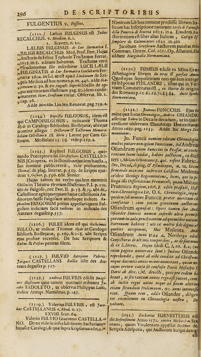 FULGENTIUS v. Foffem. (i 12?.; Lslius FLILGINUS eft RECALCHUS. V. Rhodi an. n. I. 1. Scaven. n. lo. LAELIUS FULGINUS de Lue SarmatlcA f. JULIUS RECALCHUS Med. Prof. Ferr. Hujus „ Audloris de Febre Typhode Tradtatum Ferran „1(5? 8* in 8. editum habemus. Tradatus vero Pfeudonymus ille infcribitur LUCII L^LII * FULGINATIS de Lue Sarmatica ConfuitatioVeY' *Vari2e idoo.infol.uteft apud Lindanum de fcri- !!ptis Medicis ad hoc nomen p. m, 446. adde Sca> l^venium n, :jo.& ex hugufti SuperbihbcWo de ap» paratu virorum illuftrium pag.8o.idem connr* ^’mantem Henr.Ernftium variar. Obfervat. lib. 2. ,,cap. Adde Aifrfy^//».Linden.Renovat.pag.75p.a. (^1114.) Baptifta FLlLGOSLlSj idemeft qui CAMPOFULGOSUS , indicante Thoma Hyde in Catalogo Bibliothec.Bodlejanac, ubi ejus nomine allegat : Diciorum £5* ^aBorum Memora¬ bilium ColleBanea IX. libria } Latine per Cam. Gi- linum. Mediolani ij. o8- videp.i^^.a. (1115.) Raphael FULGOSLIS , quo¬ modo Praeceptoris fui Chriftophori CASTELLIO- NIS JCti opera, ex ledionibusejusdem haufta_., fuo nomine publicaverit , vide probanterru» rhomaf. de plag. litterar. p. yap. de fcriptis ejus¬ dem v,Gefner, p. yp(5. edit. Simler, Hujus tamen ne verbo quidem meminit in Theatro virorum Illuftrium P. I. p, 201. ubi de Fulgofojnec Part.II. p. yg. &j-p.ubi do Caftellione agit^quanquam hujus caftellionis Au ditorem fuifteFulgolum utrobique indicet. Ra- f/;/7e/mFREGOSUM potius appellari quam Ful- gofum indicium facit 'Railletus in indiculo des Auteurs deguifezp.yyy. (i 12(5.) FULKE idem eft qui 6^»/^/«»«/ FULCO, ut indicat Thomas Hyde in Catalogo Biblioth.Bodlejanae, ^.i6g.&ci6%. ubi Scripta ejus prolixe recenfet. De hoc Scriptore & Baleus & Pitfeus penitus filent. (iiz/. ) FULViO Savojano Valerio: Jacques CASTELLANI. BaiUet lifte des Au¬ teurs deguiCez p. yy/. (1128*) Andreas FULVIUS edidit Imagi¬ nes lUujlrium quas tamen nonnulli tribuunt Ja- cobo SADOLETO , ut obfervat Philippus indice Antiqv. Numifmat. p. 245. (1129.) Valerius FULVIUS , Jaco- bus Castellanus 'i.Rhod. n.27. xxv111.scav.64. Valerio FULVIO Giacomo CASTELLA-'* NO. De eo vide fis infra fub finem Aud:arium‘* hujufce Catalogi,& qu« fupra fcripfimus ad n.^.“ Nimirum fub hocnomineprodiifte librum Ita¬ licum hac Infcriptione notatum: Az/i/l? .(/i della Pouertk di Penetia 1621. in 4. Ejusdem Au- (ftoris etiam eft liber alius Italicus , Cafiigo Ef femplare de Calonniatori i6zi in 4tO i Jacobum Gretferum Audorem putabat Niht\ Commun. Orient.Col. i67f.Op. Allatiani.Ha addunt Marginalia Normanniana. (11 ? o.) FUMEUS edidit ex MSto Grxc Athenagora; librum du vray parfait Amou. (^odopus fuppofititium non quidem interpn tis fed potius PHILANDRI , illius qui in Vitn vium Commentatus eft , ex Huetio de origin< des Romansp.6i.62.68.72.8^.84. docet Symbol Normanniana^ (iiji.) >4»»fj-FUNCCIUS. Ejusm mine quae h\tZlChronologia.^Jndre<e OSL^NDR I afieritur ^abro in Decade decadum, ut in ejus r' j cenfione obfervant ^piiflbtfiche Unterrebunqi Anno 168p. pag, 12 3 j. Addit hic Margo Die mannianus, Jo, Fundi nomine editam Cbronologiai multos putare nompfum Funccium-, fedhvidiVQzi Ofiandrum quem Funcdm in Prafat. ut conte, raneum fuum laudat ^ habere audorem, f’;^iJicl teri iJMelancbthoniamsp, ^or. refert Ydbvic, ! Dec, Decada de plag, (f pfeudonym, n, 21, Etcof frmando maxime inferviet Calefiim Mislenta celebris Fheologi Regtomontam^ locus^ qminpc longa tlla Dijffertatione Prooemiali^ quam^!dF2CNix2i PruteniCO Regiom,i626,S. edito prafixit^ Hift. rico-ChronologicaLtt. 0.6. Chronologiafnqui quidem fub nomtneYuncQii prater meritum ch cum fertur : cum potius genuinum au flor em Ofiandrum agnofcat: Operi tamen fuo Jnd Oftandex Funccii nomen jnfcribi ultro permifi quo eum in aula procliviorem ad quemlibet nutum Patronum haberet : uti ex multis f de dignis ai quoties accepimus. Hac Mislenta, Jnd Ofiandrum Hnno .4* '^oriberga edid ConjeBuras de ultimis temporibus , acdefinemur, di ex S, literis. Hujus libelli C. I, tit. b,2, (»< enim pagina numerata funt) Judaos Ofiande reprehendit, quod ab orbe condito ad Chrifium usque ducentis annis minus numerant y quam no. cujus erroris caufa fit confufto Darii Hyflafpis i Darii ab Jlex. CM. deviBi ^ quos pro eodem b^ beant, acfx tantum annos regnafjeputent^cum. ab initio regni unius usque ad finem alterm etiam f eundum Ptolemaum y tQ2, anni interce j rint. fhtam rem , addit Ofiander , ter excutiemus in Chronologia noftra volente. (1132.) Zacharias FURNESTERUS edij AkDefenftoner» Anno iy72. contra Michadcm SeU reum, quam Virulentam appellat do Scriptis Adefpotis, qui Auderem Scripti detegi ^ c(T<