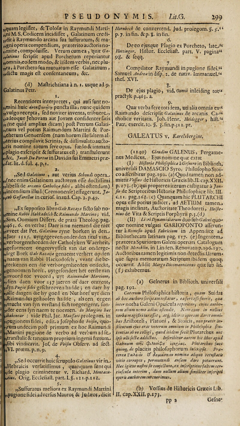 „'quamlegillet, (ScToiofaein Raymundi Marci¬ ani M.S. Codicem incidifTet , Calatinum credi- „dita Raymundo arcana fua fufFuracum, & ma- „gni operis compendium, przeterito audoris no- „mine,compofuifire. Verum cum ea , ‘qux Ga- ,^latinus fcripfic apud Porchetum reperiantur „omnia,eodem modo, & iifdem verbis,necplu- „ra, a Porcheco fua mutuatum elfe Calatinum , ,,didu magis efl: confentaneum, &c. Maftrichtiana a n. i. usque ad p. Calatinus Petr. 1. Recentiores interpretes, qui aufifuntno^ „mini huic ctvsK(pajv^ra punda illa, nunc quidem „vu]go recepta, fed noviter inventa, tribuero, ,,adeoque Jehovam aut jovam confidenter fatis „ fne quid amplius dicam) poft Petrum Calati- „num vel potius Raimundum Martini & Por- „chetum Cenuenfem (nam horum ille faltem al • ,,terius compilavit Scrinia, & difiimulatoaudo- ,,ris nomine totum fere opus, foedo & immani ,,plagio exfcripfit & fuffuratus eft ) tranftulerunt „&c* jfacoh Du Portus in Davidis fui Emmetri prae* fat.lit.d.fol. 4.p. !. 2. „Sed Galathm , aut verius Sebondi opera_. „Cnec enim Calatinum aiidorem efie dodifiimi „libellide Arcanis Catholica fidet, alibi oftendam) „incendium illud (Cremonenfe) effugerunt, Ja- y^ceb Gajfarellus in curiof. inaud. Cap. s. p.4^. 3- „Ex fuppofito X^xoGakRazaya fido fub no* jjTtline Rabbi Hakkadofch & Raimundo Martino ,* vid, „Sim. Oomium Differt, de praxi Theolog,pag. j! ,,4(54, (5. en verba: Daerisnu niemand dieniet ijvveet dat Pet. Galatinus zyne boeken in dero i,Jaer i fi j. uytgegeeven onder den titul varL. „verborgentheedender Catholyken Waerheit, ijgeformeert ongetvvyffelt van dat onderge- i,legt Boek GaleRazaija genaemt verhert opden i,naam van Rabbi Hackodofch , vvant diebe- ijteekenen een die verborgenheeden ondeckt, „genoomen heeft, uytgefondert het eerftevan pWoord tot VVOOrd , uyt Raimundus Martinus, ijdien daen voor 237 jaeren of daer onrrent, ),rynPa^/(? §dei gefchreeven hadde 3 en daer hy (,alle dingen die hy goed en Nut heef uyt dien ),Raimundusgeftoolen hadde , ais een eegen ),vrucht van fyn verfiand fichtoegeeigent, fon- ,,der eens fyn naem te noemen. in Margine h<ec ^tbabentur ; vide Phil. Jac.prolegom. in ),pugionem fidei, edit.a Jofephode Poifn^ quo- I,rura undecim poft primum ex hoc Raimundi I,Martini pugione de verbo ad verbum ad fo i,tranftulic & tanquam proprium ingenii faeturrL. ijfibi vindicavit. Jof, de Foiftn Obferv. ad fed. i,VI. prcem.p,n.p. ,,Sed occurrit huic fcrupulo Galatinus vir in_. ,Hebraicis verfatiftimus , quanquam funtqui ,de plagio criminentur v. Richard. Montacu- ,tius. Orig. Ecclefialt. part. I.»21 .p.118, y* „Suffuratus meliora ex Raymundi Martini jljpugione fidei ad verfusMauro^ & Judaeos edicit Hornbeck de convertend. Jud. proiegom.^. p. 7, infin, &p. 8. infin. 6. De eo e jusque Plagio ex Porcheto, lato‘^ Hottinger. Hiftor, Ecclefiaft. part, V, pagina^ 98* & feqq, : 7. Compilator Raymundi in pugione fidei.“ Samuel AndretemMo, 2, de nativ. Immanuel.‘« thef. XVI, 8. De ejus plagio, vid. 0<?w/Mnleiding tot<f pradyk p.463. a. 9- Quse verba fere totidem, uti alia omnia ex^^ Raimundo defcripfit Galatinus de arcanis Ca-^^ tholicae veritatis, Joh.Henr. Heidegger y hift/« Patr, exercit.io. j.fin.p.jia.pr, GALEATUS v, Karelsbergias, (1140) CALENUS, Pergame-' nus Medicus, Ejus nomine qua: extat (I) Hifloria Philofopbica a Gefnero in Biblioth» univerfali DAMASCIO Syro, Philofopho Stoi¬ co adferibitur pag.ipz. (a) Quod tamen non ad¬ mittit Voftus de Hiftoricis CrsEcis lib.IL cap.XXIL р. 273. (b) qui propterea iterum caftigatur a Jon^ fio de ScriptoribusHiftoria? Philofophicae Hb. III. с. i I, pag.268. (c) CJtianquam hic PLUTARCHI opus effepotius judicet, ad AETlUM tamen_. magis inclinat, AudoritateTheodoreti, Holfie» nius6c Vita & Scriptis Porphyrii p.3.(dj (II) Li riDynamidiarum duo fub GaleniopaQ* que nomine vulgati CARIOPONTO afferun¬ tur aapud Fabricium in Appendice ad Bibliothecam latinam pag. i fy. (e) Ingentem., praeterea Spuriorum Caleni operum Catalogum nedit Mercklln, in Linden.Renovatop.ipb.i^y,, Audoribus tamen legitimis non detedis.Lltrum* que fupra memoratum Scriptum ibidem quoq; occurrit. Addic MargoDiecmannianus Iit* ( f) exhibemus. (a) Cefnerus in Biblioth, univerfali pag. 192. Philofophica hiftoria , fuam SuidaS ab hoc autbore feriptamtefiatur f ea fortajfe fuerit^ qu£. inter notha Galeni Opufcula reperitur^ cujus autho-i rem alium nemo adhuc ofiendit. Nara cum in nullius verba magiflri jurajfet, at^ idcirco operam daret omni~ bus Ariftoteli, Platoni, & Stoicis, nonprater in~ fiitutum ejus erat veterum omnium in Philofophia fen- tentias ab eo colligi, quod itidem fecit Plurarchus nec ipfe ulli feShe addimus. Infcribitur autem hic liber apud Galenum aiff* Plutarchus fuos quin% de placitis philofophorum indripfit. Prte- terea raAei/oi' iF dctpcdtmitiv nomina aliquo -aetufiatis vitio corrupta , permutandi anfam dare potuerunt^ H£C igitur noftra (it conjeUura^ ex inferiptione faltem cer» tiufcula interim , dum nuUurn alium fimiliter inferipti operis authorem invenerimus. (b> Voffius de Hiftoricis Graecis Lib. IL cap.XXILp.i73^ pp % Gefnc*