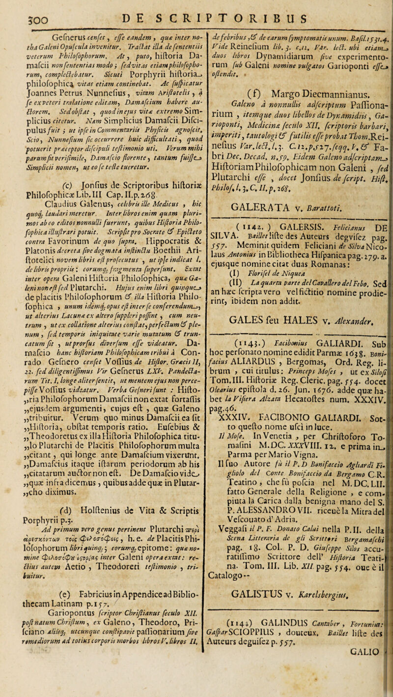GefnerUS cenfet, ejfe eandem , qu£ inter no¬ tha Galeni Opufcula invenitur. TraHat illa de fententiis veterum Philofophorum. At, putOt hiftoria Da- mafcii nonfententiasmodoi fedvitas etiantphilofopho- rumy compleElebatur. Sicuti Porphyrii hiftoria_> philofophic4 vitat etiam continebat. Ac fujpicatur Joannes Petrus Nunnefius, vitam Ariftotelis, a fe exveteri tralatione editam-j Damafcium habere au- {dor em, Sedobftat , quod in ejus vita extremo SxvA- plicius citetur. Nam Simplicius Damafcii Difci- fuit •, ut ipfein Commentariis Phyfcis agnofcit. Scio, Nunnefium fic occurrere huic difficultati j quod potuerit praceptor difcipuli te/limonio uti. Ferum mihi parum fit veriftmile., Damafcio fiorente tantum fuifie^ Simplicii nomenj ut eo fe tede tueretur, (c) Jonfius de Scriptoribus hiftoriae Philofophicae Lib. III Gap. H.p. Z(58 Claudius Galenus, celebris iUe Medicus , hic quoq^ laudari meretur. Inter libros enim quam pluri¬ mos ab eo editos nonnulli fuerunt, quibus Hi(toria Philo- fophica illuftrari potuit. Scripfitpro Socrate Epi^leto contra Favorinum de quo fupra. Hippocratis & Platonis decreta (ivedogmata infiinElu Boethii Ari- iXotellCl novem libris efprofecutus , ut ipje indicat l. de libris propriis', cor umq^ fragmenta fuperfunt. Sxtat inter opera Galeni Hiftoria Philofophica, qua Ga¬ leni non eft fed Plutarchi. Hujus enim libri quinque^ de placitis Philofophorum illa Hiftoria Philo¬ fophica , unum idemfyOpus efi inter fe conferendum-,-, ut alterius Lacun<e ex altero fuppleripeffint, cum neu¬ trum , ut ex coUattone alterius conftat^perfeUumi^ ple¬ num , fed temporis iniquitate varie mutatum trun¬ catum fit , utprorfus diverfum eJfe videatur. Da- mafcio hanc hifloriam Philofophicam tribui d Con- rado Gefnero cenfet de Hifior. Graculi, zz. fed diligentiffimus Hir GefneruS LXP. PandeUa- rum Tit. I. longe aliter fentit, ut mentem ejus non perce- pijfe Voffius videatur. Verba Gefnerifunt : Hifto- ,,ria Philofophorum Damafcii non extat fortaffis 5,ejusdem argumenti, cujus eft , quae Galeno „tribuitur. Verum quo minus Damafcii ea fit ,,Hiftoria, obftat temporis ratio. Eufebius & „Theodoretus ex illa Hiftoria Philofophica titu- „lo Plutarchi de Placitis Philofophorum multa 5,citant, qui longe ante Damafcium vixerunt. jjDamafcius itaque iftarum periodorum ab his „citatarum audornoneft. DeDamafciovido „quae infra dicemus, quibus adde quae inPlutar- ,,cho diximus. fd) Holftenius de Vita & Scriptis Porphyrii p.3. Ad primum vero genus pertinent Plutarchi d^tfTKovToov to7s <pt^oa-o<poig, h, e. Placitis Phi¬ lofophorum5 epitome: qua no¬ mine (piAoo-cCpiS (foplac inter Galeni opera extat: re- Hius autem Aetio , Theodoreti teftimonio , tri- huitur, (e) Fabricius in Appendice ad Biblio¬ thecam Latinam p.157. GariopontUS fcriptor Chrifiianus feculo XII. pofinatum Chriftum, eAr Galeno, Theodoro, Pri- fcrano alHsq^ utcunque conftipavit paftionarium five remediorum ad totius corporis morbos libros H, libros U, de febribus de earum fymptomatis unum. Bafiiiiyqi.^. Vide Reinefium lib. y. c.u. Far. UH. ubi etiarru, duos libros Dynamidiarum five experimento¬ rum fub Galeni nomine vulgatos Garioponti effe-* oftendit, ” (f) Margo Diecmannianus. Galeno d nonnullis adfcriptum Pafliona- rilim , itemque duos libellos de Dynamidiis, Ga- \ rioponti, Medicina feculo XII. fcriptoris barbari^ imperiti, tautologi (f futilis effeprobat Thornj^ti- nefius Var.lefl.^l.;. C.iz.p.piy.feqq.P.Ifi hnDec.Decad. n,fp. Eidem Galeno adfcriptam^ HiftoriamPhilofbphicam non Galeni , fed Plutarchi effe , docet de fcript. Hift^ Pbtlof l. C. II, p. iCS, GALERA TA v. Barattoti. ( 1142,, ) GALERSIS. Pelicianus DE SILVA. B4///r^!ifte des Auteurs degvifez pag, 5S?- Meminit quidem Feliciani Nico¬ laus Antonius in Bibliotheca Hifpanicapag.iyp. a. ejusque nomine citat duas Romanas ; (I) Florifel de Niquea '; (II) La quarta parte deiCavallero deiFebo. Sed: an hcEc fcripta vero veificftitio nomine prodie- i rint, ibidem non addit. GALES Teii HALES v* Alexander, (1145.) Facib/mius GALIARDI. Sub 1 hoc per Tonato nomine edidit Parmae lOjg. Boni-\\\ facius ALIARDUS , Bergomas, Ord. Reg. ILj brum , cui titulus; Princeps Mofes , utexA/o/ij! Tom.III. Hiftoriae Reg. Cleric. pag. f5-4. docete 1 Olearius epiftola d.z6. Jun. \6j6. adde quae ha¬ bet la Fifiera Alzata Hecatoftes num. XXXIV. pag.4<^* XXXIV. FACIBONIO GALIARDI. Sot- to quefto nome ufci in luce. 11 Mofe. In Venetia , per Chriftoforo To-, ’ mafini M.DC, JiXrVIII. iz. e prima in_»’ ! Parma per Mario Vigna. II fuo Autore fu H P. d Bonifaccio Aghardi Fi.< gliolo dei Conte Bonifaccio da Bergamo GXK. Teatino , che fu pofcia nel M. DC. LII. fatto Generale della Religione , e com¬ pluta H Carica dalla benigna mano dei S. P.ALESSANDROVII. riccuela Mitradel Vefcouatod’Adria. Veggafi//P. f. Donato Calui nella P.II. della ; Scena Litteraria de gli Serit tori Bergamafchi ' pag. 18. Coi. P. D. Giufeppe Silos accu-ll ratiftimo Scrittore dell’ Hifioria Teati- : na. Tom.III. Lib. X//. pag. j 54. oue e il Catalogo — GALISTUS V. Karelsbergius. | (1144) GALINDUS Cantaber , Portuniia.'m G^^^rSCIOPPIUS , douteux. Baidet lifte des i Auteurs deguifez p. jy;. GALIO I
