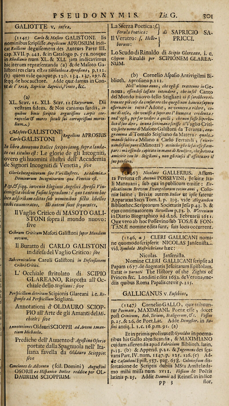 GALIOTTE V* infra^ (1145’; Carlo SiMafoto GALISTONI. Iis nominibus rcripfine-^»^f//Va;« APROSIUM indi- cziBdlletm degulfemens des Auteurs Parte III. cap.XVII.p.441. &inCatalogo p. 5'f8.nosqiie mRhodianis nxLvn.y>L.&c XLI. jam indicavimus hic iterum reprsfentanda (a) &deMarotoGa- liftoni res clara eft ex Bibliotheca Aproftana > p. 112.. (b) quem vide quoque p. I zo. 134.1 ^7. iP7*&: fcqq. de hoc audtorc. Adde qux damus in Con¬ te Sapricio Sapricci^Ferato XL. Scav. II. XLI. Sca^r. iz (Satyrart4M, Dii veftram fidem. & Nos canimus furdis, /« quibas binis [criptis argutiffme carpit cor^ ruptelas GT mores feculi fui corruptijfmi morta- liUfTLj.) c?w;<2/tf/oGALISTONIL >. addoctuc GALISTONI APROSIUS \ln libro Anonymo Italice feriptojamq^ fupra lauda¬ nto cui titulmeft: Le glorie de gli Incogniti, overo glihuomini illuftri dell’ Accademia |deSignori Incogniti di Venetia, five Glorialneognitorum five Firiilluftres, Academia.^ Dominorum Incognitorum Venetiis eft, feqq, invenio Elogium Angelici Aprojii Fin- timiglia ibidem fufitu legendum: e quo tantum hoc loco adjeribam editos fub nominibus fiflis, libellos vnibi enumeratos. Illi autem funt fequentes^ II Vaglio Critico di MASOTO GALI- STONlfoprail mondo nuovo: five Cribrum Cm/Va/«Mafoti Galiftoni fuper Mundum novum. IlBurattodi CARLO GALISTONI indifefadel Vaglio Critico: fitte Subcerniculum Caroli Galiftoni in Defenfionem Cribri Critici. L’ Occhiale ftritolato di SCIPIO GLAREANO, Rispofta ali’Oc¬ chiale dello Stigliani: five PerfpiciUumdetritumSdpiorns Glareanl i.e. ftonfioad Per^icillum^t\^\Z\d. Annotationi d’ OLDAURO SCIOP- PIO ali’Arte de gli Amanti delM- chiele p five Annotationes Oldauri SCIOPPII ad Artem Aman¬ tium Micbaelts. Prediche dell’ Auuento d’ Agoflino OJorio portate dallaSpagnuola nell’ Ita- liana favella da Oldauro Scioppm five Conciones de Adventu (fcil. Domini) Auguftini OSORII ex Hifpanico Italice reddita per OL* DAURUM SCIOPPillM. LaSferza Poetica;/] Ferula Poetica: J di SAPRICIO SA- IIVeratro; /♦ Helle^\ PRICCL borum: [ LoScudodiRinaldo di Scipio Glareano, i. e. clypeus Rinaldi per SCIPIONEM GLAREA- NUM. (b) Cornelio Afpafio Antivigilmi Bi- blioth. Aprofianap.i 11. NeU’’ultimo anno .p cheeglifi trattenne inGQ- noua, effendoft laffato intendere ^ cheinfol Canto dei Mondo niiovodello Stigliani d ft farebberori- trouate piu cofe da cenfurare che quegli non haueuafaputo ojjeruarein tutto P hdont p ne vennero a ridere ^ co¬ me di cofa^ che veniffe a fuper are P humana credema: ond ’ egli, per far ve der e a quelli, che non fufte hiperbo- licoiljuo dire p inuna fettimanafcrijfe /VVaglioCriti- cofottonomediyidilotoGzW^om da Terama,/7»4- gramma diUomzIo StiglianodaMatera/ quala^ mandbfuhitoayfAzCiO Cario Ferrandi , (ritro- uandofiiuipure i\ Minozzi ) acciocheglie loface(feftam- paro : mk ejfendo capitato in mano di Reuiforcp che haveva amicitie con lo Stigliani, non gli riufci d' effiet tuar e il fuo penfteroi Nicolaus GALLERIUS. Aftum- ta Perlona eft POSSEVINI, Jefuitae Ita¬ li Mantuani, fub qua in publicum emifit: Ex¬ plicationem Brevem Evangeliorum totius anni, Colo¬ niae latine j Brixiae zxtttm Italice ut ipfe fatetur ApparatusSacriTom.I. p. 103. vide Alegamben Bioliothec.Scriptorum Societatis Jefup.43. b. & ejuscontinuatorem SotveUum^p.z^, b. IFatenium in Diario Biographico ad d.zd. Februarii idii. Quae vero ab hocPoftevinofub TOSyE& FON- TaN^F nomine edita funt, fuis locis occurrent. (i!4d, ) CLERI GALLICANI nomi¬ ne quomodo feriprerit NICOLAS Janfenifta-.. Symbola Maftrichtiana\\7e.Z\ Nicolas. Janfenifta. Nomine CLERI GALLICANI fcripfit ad Papam 1677.de dogmatis Jefiiitarum Epiftolam. Extat in Burneti The Hiftory of the Zights of Princes&c. Londiniedita idgi.deVerona,me¬ diis quibus Roma Papalis crevit p. 21 GALLICANUS w.EuJebius, C1147J Cornelio GALLO, qu;etribuun- MAXIMIANI, Poetae efte , docet poft Crinitum^ Rob. titium-p Scaligerump Gft. Foftlus p* 2 f. & 16. de Poet.Lat. Adde Dempfter. in Ro^ fini i.c. id p.m.pi. (a) Et in primis prolixus eft Gymldus in poema¬ tibus his Gallo abjudicandis, & MAXIMIANO cuidam afferendis apud Biblioth.latin. p«j5. (b) &Append.p.zi.&7«^mf»j'desf9a- vansPart.IV.num» it47*P’ 126. (c) Ad- Je cafauboniE^pi^, pag. 678. Colomeftum 6\s,- fertationede Scriptis dubiis MSta Amftelacda- mo mihi miffa num. xvii. Vojfmm ikc Poetis latinis p. ay* Addic Daumii ad Reinef. in indice p p 3 flor»