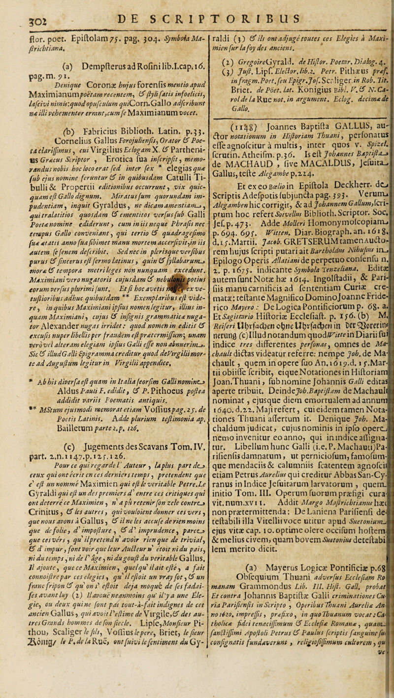 fior. poet. Epiftolam/j. pag, 304. SymboiaMa- flrichtianA^ (a) Dcmpfterus ad Rofini lib.I.cap, i <5. pag.m. 91. Denique Coronae hujus forenfis mentio apud bA^iXXXmdiXW^xnpoetam recentem^ d'(iylifatisinfoeiicis^ lafeivi nimis‘.quodopufculum ^»;'Corn.GalIo adfcribunt wrf illi vehementer errant,cum /^Maximianum vocet. (b) Fabricius Biblioth. Latin. p.33. Cornelius GzWm Forojulienfis., Orator 6^ Poe¬ ta ctarijfmusfa/Virgilius£c/(?^4/»X. O Partheni¬ us Grtecus Scriptor , Erotica fua infcripfa, memo¬ randus nobis hoc loco erat fed inter fex * elegias fub ejus nomine feruntur in quibusdam Catulli Ti¬ bulli & Propertii editionibus occurruntvix quic- quam eft Gallo dignum. MiratusJum quorundam im¬ pudentiam., Gyraldus, ne dicam amentiam^., quitralatitios quosdam CT ementitos verfusfub Galli Poeta nomine ediderunt, cum iniis neque Phrafts nec- tempus Gallo conveniant, qui tertio quadragejtmo fua atatts anno fuafibimet manu mortem accerftvit,in iis autem (e fenem de fer ibit. Sed nec in pleris que verfibus purus £J5' fine erus efi fermo latinus, quin fyllabarum^ tnora(^ tempora metri leges non nunquam excedunt. Maximianivero nugatoris cujusdam nebysk^ Mtius eorum verfus plurimi junt. Et fit hoc avetis n^^^ex ve- tufiiorihus adhuc quibusdam ** Exemplaribus efi vide¬ re , in quibus Maximiani tpfius nomen legitur, illius in¬ quam Maximiani, cujus IS infignis grammatica nuga¬ tor nugas irridet: quod nomen in editis excufis nuper libellis per fraudem efipratermijfium’, unam vero vel alteram elegiam ipfius Galli ejfie non abnuerim-,. Sic illud Galli Spigramma creditur quod deVtrgilii mor¬ te ad Augufium legitur in Virgilii appendice^ * Kb his diverfa efi quam in Italia feorjlm Galli nomines AXdxxs Pauli E. edidit, P.Pithoeus pofiea addidit variis Poematis antiquis. ** MStum ejusmodi memorat etiam Yo^\mpag, zj.de Poetis Latinis. Adde plurium tefiimonia ap, MtdxWtiVim parte z.p. izd. (c) JugementsdesScavans TomJV. part. z.n.ii/^y.ip.izf.izS. Pour ce qui regar de l ‘ Auteur , la plus part des eeux qui ontecrit en ces derniers temps, pretendent que c efi un nomme Maximien qui efi leveritable Petre.Le Gyra Id i qui efi un des premiers dl' entre ces critiques qui ont deterre ce Maximien n a pu retenir fon zele contres Crinitus , les autres, qui vouloient donner ces vers, quenousavonsdG^^^\\xsilneles accufederienmoins que defolie, d'impofiure , d’’imprudenceparces que ces vers ■, qu ilpretendri avoir rien que de trivial, d' impur ,font voir que leur Audieurn etoitnidu pais, nidu temps ^nide V age, nidugoufi du veritable Gallus, Jl ajoute, que ce Maximien, quelqu’ ilait efie, a fait connoifire par ces elegies, qu il efioit un vray fot un franefripon (f qu on j’ efioit deja moquk de fes fadai- fes avantluy (i) llavoucneanmoins qu' il'ya une Ele¬ gie, ou deux qui ne (ont pas tout-k-fait indignes de cet Gallus, quiavoitPedime de\\Vg\\Q,lE des au¬ tres Grands hommes defonfiecle. \A^[t,Monfiieur Pi- thou, Scaliger Vo(lius/f/)fri’, Briet, lefieur 2^01UQ/ 1« E, de la RuC; ont fuivi lefientimem du Gy-1 raldi (j) ^iis ontadjugetoutes ces Elegies a Maxi¬ mien fur lafoy des anci ens. (z) GregoireGyriil^. de Hifior. Poetar. Dialog. (.}) Juft.Xdx^LEleElor.lib.z. Pithaeiis praf. infragm.Poet.feu Epigr.fof.ScTWgQcdn Rob. Iit. Briet. dePdet.lat. Kbnigius b/^/. ^.£5' N.Ca- roldelaKuQnot.in argument. Eclog. decimade Gallo. (ii2}.8) Joannes Baptifta GALLUS, au-' (flor notationum in Plifioriam Thuani, perfonatUS efTeagnofeitur a multis, inter quos v. spizel. ferutin. Atheifm. p.3(5. l%Q^Johannes Baptiftos de MACHAUD , live MACALDUS, jefuiEa^ Gallus, tefte Alegambe p»2Z4. EtexeoB(?//<?in Epiftola Deckherr. dci Scriptis Adefpotisfubjundla pag. 393. Verurruii Alegamben hic corrigit, & ad Johannem Galium,{fxi-'. pf.um hoc xQ^QxtSotvellus Biblioth. Scriptor. Soc,: jer.p.473. Adde MoUeri HomonymolcopianfLi p. 6^4. 6pf. Witten. Diar. Biograph. an. 1618* d.i y.Martii. Jacob. GRETSERUM tamenAutto-( rem hujus feripti y>\xt2Lv\d\tBartboldus Nibufm in_,| Epilogo Operis Allatiani de perpetuo conienfu n.i z» p. 1675. Symbola Tenzeliana, Edit^j autemfuntNotae hse 1(514. Ingolftadii, & Pari- fiis manu carnificis ad fententiam Curiae cre¬ matae: teftante Magnifico Dominojoanne Fridc- x\co Mayero : De Logica Pontificiorum p. (58* a*i EtSagittario Hiftorize Ecclefiaft. p. (b) M, Reiferi \Xl)%i<id)en in nerun^ (c)Illud notandum quodu^itte in Diarii fuil indice tres differentes perfonas, omnes de Ma-lf fte/;dictas videatur referre; nempe joh.dt Ma-i chault, quem in opere fuo An. 1(519.d. 1 y.Mar-l tiiobiiffe feribit, eique Notationes in Hiftoriam: Joan.Thuani, fub nomine Johannis Galli editasj aperte tribuit. DzmdtJob.Baptifiam deMachauIt nominat, ejusque diem emortualem ad annum 1640. d.zz. Maji refert, cui eidem tamen Nota-J tiones Thuani afiertum it. Denique Joh. Ma- chaldum judicat, cujusnominis in ipfo opero nemo invenitur eo anno, qui in indice afligna- tur. Libellum hunc Galli (i.e, P. Machauci)Pa- rifienfisdamnatum, ut perniciorum,famprum- que menda{:iis& calumniis fcatentem agnofcii etiam SIAurelius qui creditur Abbas San-Cy- ranus in Indice Jefuitarum larvatorum , quem, initio Tom. III. Operum Tuorum prtefigi cura' vit. num.XV 11. Addit Margo Mafirichtianm h£e([ nonprastermittenda: De Laniena Parifienfi de- teftabiliilla Vitelliivoce utitur apud Suetonium^, ejus vitae cap. 10. optime olere occifum hoftem.' & melius civem, quam Suetonius deteftabi ' lem merito dicit. ) (a) Mayerus Logicae Pontificia; p.68| Obfequium Thuani adverfus Ecclefiam Ro manam Gramrnondus Lib. 111. Hifl. Gall, probat] Et contra JohanniS Baptiftae Galli criminationes Cw ria Parifienfis in Scripto , Operibus Tnuani Aurelia An no i4zo. imprejfis, pro:fixo, in quo Jbuanum vocat: Ca; tholica fidei tenacifjlmum Ec clefia Romanne, quatri-i.^ fanbiifiimi /ipofioli Petrus Paulus [criptis fanguineftu confignatis fundaverunt, religtofijftmum cultorem, qu ve.