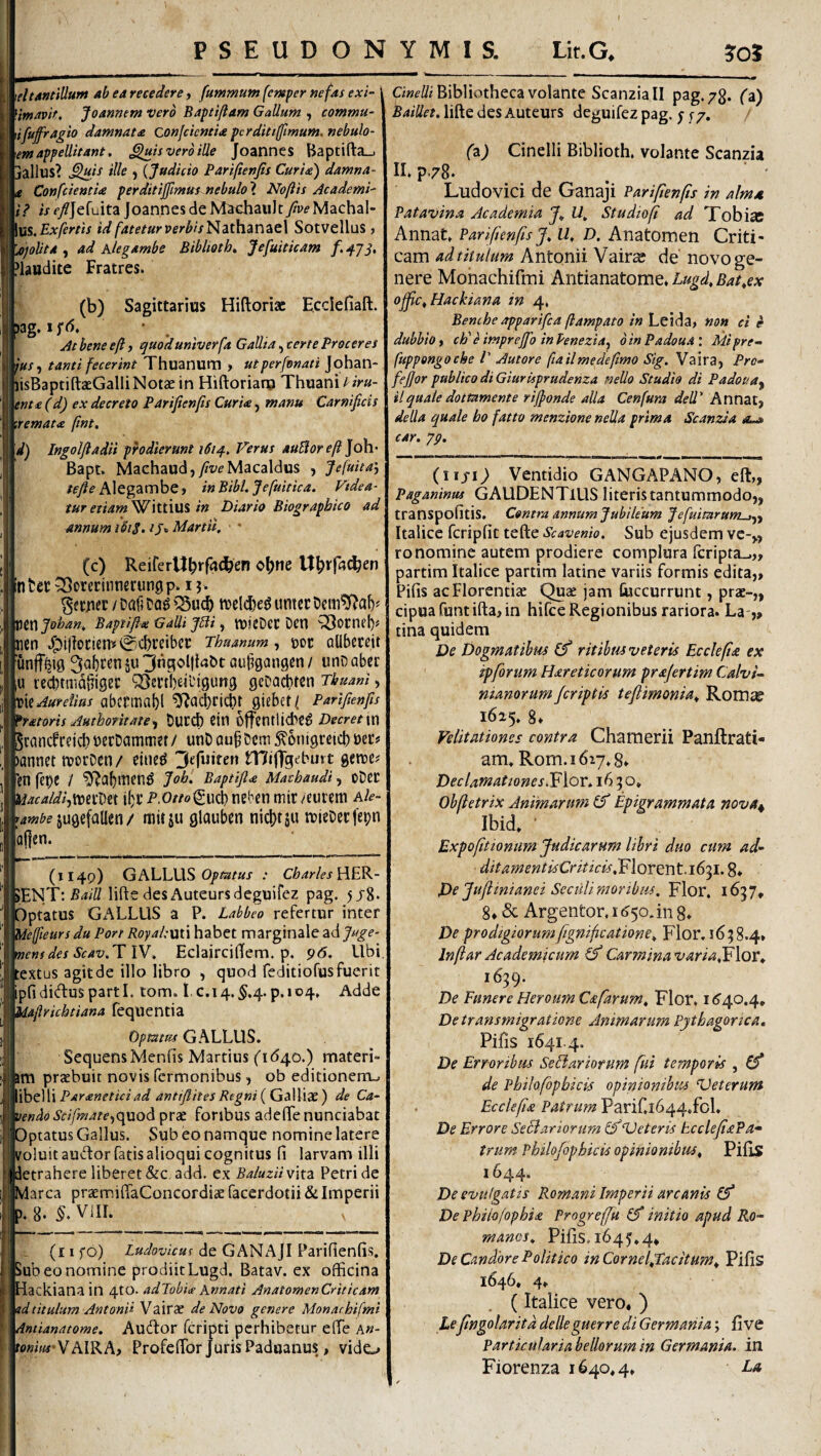 I PSEUDONYMIS. Lit.G* \eltantillum ab ea recedere, fummum femper nefas exi- fimavit, Joannem vero Baptiftam Gallum , commu- ifufragio damnata confcicntU pcrditiffimum. nebulo- \em appellitant, ^is vero ille Joannes Baptifl:a_j iallus? J {Judicio Parifienfis Curia) damna- Confcientia perditijfimtts nebulo\ Nofiis Academi- ii? i/r/Jefuita joannes de M^chaiilt/peMacha!- \m.Exfertis id fateturverbisNithan2iQ\ Sotvellus , fijoUta ^ ad Klegambe Biblieth, Jefuiticam Plaudite Fratres. (b) Sagittarius Hiftoriac Ecclefiaft. jag, 1 ^ Jt bene eft, quoduniverfa Gallia, certe Proceres jus^ tanti fecerint Thuanum > utperfonati Johan- lisBaptiftaeGalliNotce in Hiftoriaro Thuani Um¬ ent a (d) ex decreto Parifenfis Curia, manu Carnificis '.remata (int. d) Ingolfiadii phdiermt 1614, Ferus auBorep]d\\' Bapt. Machaud,y/z/eMacaldus , jefuita', /<?/(? Alegambe, in Bibi. Jefuitica. Videa¬ tur etiamWlttiuS in Diario Biographico ad annum ibi$. ijr» Martii, * (c) ReirerUb*‘r<»<^en infcct ^orerinnerungp. 1 j. / Daf? Dag tt)elc|)e^ untcc mjohan, Baptifia Galli Jbii j VDjcDeC Dcn ^ornel)# jcn 0cbreibcc Thuanum, t)oc ollbcrcit 'un|f^i0 ^abren ju 3ngol|iabt au^gangcn / unD aber u recbtmdiTigei: QBertbeibigung geDacbten Tbuani, mJurefius abcrmaf)! ^ai^ricbt Qkhai, Parifienfis 'ratoris Authotitate, t)Ur^ Cin Offcntlicbe^ Decret\x\ jcancbrcicl? tJcrDammet/ unD au§Ccm 5?6nigreict) m* annet morDen/ eine^ miffgeburt getre# fen fepc / Baptifta Macbaudi, ODCC w^f^/^/,tt)ei’Dct i()i’ P-Or/o^uci) neben mir /eurem Ak- jugefallen / rtiitju glauben nicl)tsu tDieOecfepn (1149) GALLUS 0/?®/«^ Charles lWy’.Baill lifte desAuteursdeguifez pag. 5/8. Aptatus Gx'\LLUS a P. Labbeo refertur inter .deffieursdu Port RoyahuU habet marginale Sidjuge- nens des Scav.T W. EclairciBem. p. 96. Ubi lextus agitde illo libro , quod feditiofus fuerit Ipfididusparti, tom. I.c.14.^.4.p.io4* Adde ^'iaftrichtiana feqiientia Optatus GALLUS. Sequens Menfis Martius ('1(540.) materi¬ am praebuit novis Termonibus, ob editionem-. Paranetici ad anttfiites Regni {GdWid^) de Ca¬ vendo Scifmate,c^woA prae foribus adefife nunciabat Optatus Gallus. Sub eo namque nomine latere i^oluit auctor fatis alioqui cognitus fi larvam illi ietrahere liberet &c add. ex BaluzH vita Petri de larca praemdffaConcordiae facerdotii & Imperii ?. 8. VlII. (i I fo) Ludovicus de GANAjI Parifienfis. >ub eo nomine prodiit Lugd. Batav. ex officina lackiana in 4to. adJobia Knnati An at omen Criticam id titulum Antonii Vair* de Novo genere Monarhifmi intianatome. Audor fcripti perhibetur effie a«- bflw/ifVAIRA, ProfefTor Juris Paduanus, vido Bibliotheca volante Scanziall pag. 73. fa) Baillet. lifte des Autcurs deguifez pag. ; r 7, (z) Cinelli Biblioth. volante Scanzia II. p.78. . ■ ' Ludovici de Ganaji Parifienfis in almA Patavina Academia U, Studio fi ad Tobias Annat. Parifienfis J, U, D. Anatomen Criti¬ cam ad titulum Antonii Vair^ de’ novo ge¬ nere Mohachifmi Antianatome. Lugd, Bat,ex ofilc, Hackiana in 4. Benche apparifea ftampato in Leida, non ei e dubbio, ch' c imprejjo in Penezia, 0 in Padoua: Mi pre- fuppongoche V Autore ftailmedefimo Sig. Vaira, Pro- fejjor publico di Giuruprudenza neUo Studio di Padoua^ ilquale dottamente riffonde alia Cenfura dell' Annatj della quale bo fatto menzione neJla prima Scanzia car. yp. (nj-1^ Ventidio GANGAPANO, eft,, Paganinm GAUDENTIUS literis tantummodo,, transpofitis. Contra annum Jubileum JefuimrunL^,, Italice fcripfic tefte Scavenh. Sub ejusdem ve-,, ro nomine autem prodiere complura feripta-.,, partim Italice partim latine variis formis edita,, Pifis ac Florentiae Quae jam Cuccurrunt, prae-,, cipuafuntiftaUn hifce Regionibus rariora. La-,, tina quidem De Dogmatibus (f ritibus veteris Ecckfite ex ipforum Hareticorum prajertim Calvi- nianorum/criptis teflimonia, Rom^ 1625. 8, Velitationes contra Chamerii Panftrati- am. Rom.ibzy.g» Declamationes 1650. Obfietrix Animarum & Epigrammata nova^ Ibid. ■ Expofitiomim Judicarum libri duo cum ditamentisCriticis,V\Qr^r\t.i6'^l. 8* De Juflinianei Scciili moribus. Flor. 1657* 8, & Argentor, i ^50. in 8. De prodigiorumfignificatione. Flor, 16; 8.4» Inftar Academicum (f Carmina varia^Flor^ 1639. De Funere Heroum Cafarum, Flor. De transmigratione Animarum Pythagorica, Pifis 1641.4. De Erroribus Seftariorum fui temporis , (f de Philofopbicis opinionibus ‘Veterum Ecclefia Patrum Parir,i644.fol. De Errore Seciariorum (f ‘Veteris hcclefiaPa» trum Philofopbicis opinionibus, Pifis 1644. De evulgatis Romani Imperii arcanis De Philofopbia Progreffu (f initio apud Ro¬ manos, Pifis. 1645.4, De Candore Politico in Cornel,Tacitum, Pifis 1646. 4, (Italice vero, ) Lefingolaritd delleguerre di Germania; fi ve Particularia bellorum in Germania, in Fiorenza 1640,4, La