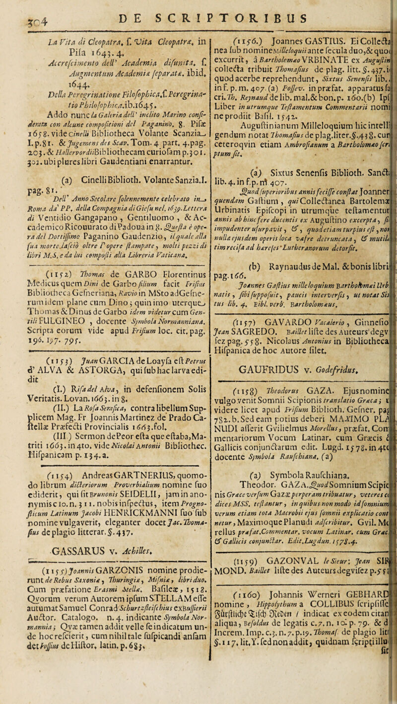 ?r4 La Vita di Cleopatra^ f. Vita Cleopatra^ in Pifa 1645.4, Accrefcimento deIV Academia difumta^ Augmentum Academia feparata. ibid, 1644, Delia Peregrinatione Filo/ophicaS^ Peregrina-’ tioPbilojophicaddoaGdf^^ Addo xWiViCiA GaUrtadell' inclito Marino confi- derata con alcune cowpofitiom dei Pagantno, g. Pifae i6;8. vide c/Wi» Bibliotheca Volante Scanzia_. I.p.gl. ^Jugemensdes Scav.Tom- Of part, 4.p3g. aoj. & HaUerpordiB\hWot\\tCdimcw\ohm'^.^0\, 302.ubi plureslibri Gaudentiani enarrantur. (a) CinelliBiblioth. Volante SanziaJ. pag. \ 'Dell' Anno Secolare folennemente ■celebrato iruj Poma da' PP, della Compagnia di Giefu nel, i6^p,Lettcra di Ventidio Gangapano , Gentiluomo , &Ac- cademicoRicouurato diPadouain ^.^ejla e ope¬ ra dei Dottifmo Paganino Gaudenzio, ilqualealla fuA morte Jafcid oltre P opere (iampate-) moltipezzidi iibri MA. eda lin cempojli alia Libreria Vaticana^ (iifz) Tloomas de GARBO Florentinus Medicus quem !)/»/dc Garbo/?////w facit Prifius Bibliotheca Gefneriana, Raviom MStoadGefne- rumidem plane cum Dino 5 quin imo uterquo 'lhornas&DinusdeGarbo idem videturz^xveaGen- ifr//FULGINEO , docente Symbola Nomranniana. Scripta eorum vide apud prifium loc. cit, pag. 196.1^7. 7pf. (i ifj) J«4«GARCIA deLoayfa t?(.Petrm d’ALVA & ASTORGA, qui fub hac larva edi¬ dit . (I.) V^ifadel Alva^ in dcfenfioncm Solis Veritatis. Lovan.\66^. in g. fll.) LzRofaSerajjca, contra libellum Sup¬ plicem Mag. Fr Joannis Martrncz de’ Prado Ca- ftellae Praefedli Provincialis i66^JoU (III) Sermon dePeor efta queefl:aba,Ma- triti i66i,'mt{to,v\dQNicolaiAutonii Bibliothec. Hifpanicam p. 134.3. (t 1)4) AndreasGARTNERILlS, quomo¬ do librum dlVeriorum Proverbialium nomine fuo ediderit, quifitBr«w»/VSEIDEL!I, jaminano- nymiscio.n. 311. nobis infpedus, httm Progno- flicum Latinum jacobi HENRICKMANNI fuo fub nomine vulgaverit, eleganter dozQiJac.Phoma- fus de plagio litterar. 5.437. GASSARUS V. Achilles, (iiSs) JoannisGAKZONIS nomine prodie¬ runt «?«/<«, Thuringiay MifnU, libri duo. Cum praefatione Stella, Bafileae, 1518. Qyorum verum Autorem ipfum STELLAM elTe autumatSamuel Conrad Schurtzfleifchius Qx^uferii AuiRor. Catalogo, n. 4. indicante mannia} Qvae tamen addit velle fe indicatum un¬ de hocrefeierit, cum nihil tale fufpicandi anfam det PoJJiM de Hiftor, latin, p. 6 g 3» 1 (iiS6.) Joannes GASTIUS. EiColIcdla nea fub nomineM/&/(?^««ante fecula duo,Sequod excurrit, dBartholc.mao^KblFiKTF. ex Augufiin collecfta tribuit Thomafius de plag. litt. 5.437. i< quod acerbe reprehendunt, Sixtus Senenfis\\h,i inf. p.m. 407. (a) PoJJev. inprxfat. apparatus fa' cri.7?;. i?e7»Wdclib. mal.&bon.p. i6o.(b) Ipf Liber in utrumque Peftamentum Commentarii nomi ne prodiit Bafil. 1741. Auguftinianum Milleloquium hicintelli gendum notat 7^^?w4/5Aixdepiag.liter.5./43 8.cur' ceteroqvin etiam Ambrofianum a Bartbolomaoferi ptum fu. (a^ Sixtus Senenfis Biblioth. Sandi! lib. 4.in f.p.rrt 407. flmd fuperiorihus annis feciffe conjlat Joanner quendam Gartium , ^axColledlanea Bartolemx Urbinatis Epifeopi in utrumque teflamentur annis ab hinc fere ducentis ex Auguftino excerptafil impudenter ujurpavit f £3*, quodetiamturpius ejfno} nulla ejusdem aperis loca vafre detruncata, GT mutih timrecifaad h£refes‘Lutheranorum detorpt. 1 } (b) Raynaudus de Mal. & bonis libri j pag.t^tf. Joannes Gaftius milleloquium Barthokmai Wr^L, natis y fibi fuppofuit,^ paucis interverfu ^ ut notat Si^T tus lib. 4, 'Bibi verb'. Bartholomaus, 6iif7) G AN KKDO Vacaier io ^ Giiinefioj Jean SAGREDO. BailletW^tc des AuceursMegv! fezpag.yjg. Nicolausb^»««/«xin Bibliotheca] Hifpanica de hoc Autore filet. GAUFRIDUS V. Godefridus, fiijg) Theodorus GAZA. Ejusnominc vulgo venit Somnii ScipionisGraea i 11 videre licet apud ir/y/aw? Biblioth. Gefner, pa;! 781.b.Sed eam potius deberi MAXIMO PLi NUDI alferit Gvilielmus Morellus^ prxfat. CorrJ mentariorum Vocum Latinar. cum Graecis Gallicis conjundfarum edit. Lugd. ly 78.in4tcj docente Symbola Raufehiana. (zj (z) Symbola Raufcliiana. Theodor. GAZA,c^ao(/SomniumScipic n is Grace verfum G a Z ae perper am tribuatur , veteres a dices MSS, tefiantur ^ in quibus non modo id [omnium verum etiam tota Macrobii ejus fomnii explicatio cont netur, Maximoque Planudi adferibitur, G vil. M( relluS prafat.Commentar, vocum Latinar, cum Grac, (d Gallicis conjunblar. Edit,Lugdun.i<;pS.q., (II yq) GAZONVAL leSieur', Jean SIP| MOND. Baillet liftedes Auteursdegvifcz p.yf I fiibo) Johannis Werneri GEBHARC nomine , Hippoiythum a COLLIBUS fcripfilTe 3iir{llic|)e‘5ifcl) OveDen / indicat ex eodem citan aliqua, Befoldus de legatis c.z.n, lolp. 79. & d Increm.Imp. c.5.n.7.p.i5'.T/&c>w4/' de plagio liti 5.117, Iit, Y. fed non addit, quidnam ftripti illu Iit