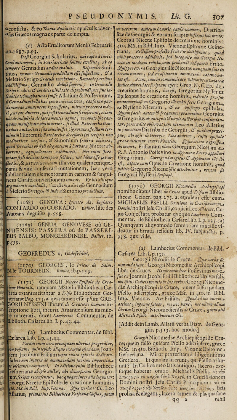 PSEUDONYMIS. Lit. G. ?07 «conficSia, Sc eo Thoma Aquinatis opiifculis adver- ^^fus Graecos magna ex parte defumpta. (c) Adla Eruditorum Menfis Februarii A0.1687.P.93. Is eft Gzovg\\x% Scholarius j, qui capta hTurcis Conftantinopoli 5 in Patriarchale folium evellus, ak eo tempore Gtnm<X\\X% audire maluit. ReJpondetSmi thus 9 locum e Gennadioprodulium ejfe fufpeUum, £5* a Meletio Syrigo tenebrione Romanis partibus addibiijfmo y Gcnn^^io dolofe fupponii inGennadii Scriptis editis (S ineditis nihil tale deprchendi^ncc fine ja- Bantia triumphaturos fuijfe Allatium & PolTevinum, \ fiGennadium bella hac (.uriSTidoeoo^voce caufejua quo¬ dammodo annuentem reperiffent, mirum pr at er e a vide- W,(ur fot AutoreSj qui pofi Gennadium fcripferunty etiam ubi de induftria de [aeramentis agunt, vocabulo ifio tan^ quam inaufpicato abfiinuerint, fi illud Patriarcha Gen- nadius auBoritate fua munivifiet ignotum efje illum ter- minum Hieremis^ Patriarcha decefforis fui [criptis non mediocriter verfato., ^imoWiVLm fruUra objiceret quod Jeremias ob fiyli elegantiam a barbara ifta voce ab¬ horrens j lequipoUentem adhibuerit. Nec enim Jere- miam fiyli de Udas tantopere fellari^ 'nec idem ejfe oAlt/Jt& fiiTiscriacnvtcum iila VOX qualcmcunquo ut veterem amicum honoris caufa nomino ^ Diatrlbjc fu^ de Georgiis & eorum feriptis inferuithoc modo: Georgii Nicetje Epiftolae de creatione hominis: 4to* MS. in Bibl.Imp. Viennae Epitome Gehie- riana» ReBifiimeprofeBo fecitFirdodiffimus 3 quod nihilpr<eterca addiderit, fed incognito ilio Georgio Nu ceta in medium relilio^onus probandi reliquerit Frifio^ ^ipperevtra Georgius iileNicetas nunquam fuit in rerum natura , fed ex ofeitantis amanuenfis calamo na¬ tus e fi. Nam^ cum in communicato bibliotheca Ca[ares Indice abbreviate [criptum efet'. GrCg. Nyf^Ep. (j^ creatione hominis , hocefi^ Gregorius Nyffenus Epilcopusde creatione hominis^ ridicula prorfm memmorphofi ex Gregorio ille nobis fecit GeorgiurrL» fjrNyffenoNicetam , Ifi ex ' £pifcopo epiftalas! ^amfacile autemlfifrequenterpranomina Georgius £5*Gregorius ab antiquis £5*novk auBoribus confundan¬ tur, pererudite obfervatjam memoratus Leo Allatius in jam citata Diatriba de Georgiis, (fi quidem pr^ci- pue^ ubi agit de Georgio Alexandrino , cujus epiftoU' gr<sc<e dicuntur extare Venedis, etiam expreffies ibimom, Frifianiim///«??^Georgium Nicetam ^ R.P. Antonio Podevino in Apparatu Sacro appellari Gregorium. Corrigendus igitur (fi Apparatus ille ibi efi, utpote cum Opus dc Creatione hominis, quod panis & vini confecrati mutationem, haec vtvolfiBidoGttgoxxoKiQtt^ifikattribuitur ^ revera fit jrubftantialem elementorum in carnem & fangui- Gregorii NyfTeni Epifiopi, nem Chrifti converfionem innuat. E,x his aliisque {argumentis concludit3 \jstS!v(iohiyicuQy efie Genftadium a Meletio Syngo, (fi inde a^imonioproduBum, I iMl (ii 6%) GENOVA : Ignetto da: Inghetto 'ONTARDO ou CORRADO. lifte des Luteurs deguifez p.yyS- C1169) GENUA GENOVESE 011 GE- UENSIS: PASSER A oii de PASSERI- 5US BALBO, MONGIARDINIRE. BaiUet. ib. GEOFREDUS v. Godefridui. (1170) GEORGES , le Prieur de LleTOURNEUX. BaiUet,{b.p.sytp. Saint. Nei (iati ea O171) GEORGII NicetaEpifioU de Crea¬ tione Hominis, canquam MStae in Bibliotheca Cae- farea extantes citantur a Bibliothecae Ges- lerianaePag. zy^.a. qvas tamen e(Te ip/iim GRE- dORII NYSSENl librumCreatione hominisxw- [criptione libri, incuria Amanuenfiumitamife- re macerati, dutzx. Lamhecm Commentar, de libiioth. CaeCarea lib, I. p. 43.44. (11721) GEORGII Nicomedia Archiepifeopi nomine citatus Uber de cruce apud Frifium Biblio¬ thecae Gefner. pag, 273. a. eundem e(Te cunu MICHaELIS PSELLI Oratione in Crucifixionem^ Domini noftri Jefu Chrifti,conjicitLeo Matius. Cu¬ jus Conjectura probatur t\VQ(\uQ,Lambecio Com¬ mentar. de Bibliotheca Caefarea lib. I. p. 13 5-,(a) Qvanqvam aliqvomodo fententiam mutalTe vi¬ deatur in Erratis refiduis lib* IV* fubjundis. p* 338. quae vide* 0 (a) Lambecius Commentar, de Bibi, aefarea.Lib. I.p.43,44, Verum enim vero priusquam ulterius progrediar, onpojjum, quin lepido aliquo exemplo ofiendam,\QZX\- lem Jacobum Fri(ium/«/>m citato epifiola dedkato- U loco non injuria de amanuenfium juorum imperitia.^ 'c ofeitantia conqueri. In editione enim BiMiothecae t{nzx'\znxabipfo auBa, ubi diverfiorum Georgio- 'Um[cripta recenfentur, hac quoque inter alia leguntur'. ; deorgiiNicetae Epiftolae de creatione hominis; \to.MS.inBibl. Imp. Henna, verba V.CL..]_,to [Addit dein Lamb. Allatii verba Diatr. de Geor giis. p.313. hoc modo.] de CrU' IW W Georgii Nicomcdi^ Archie ce; quem falfd quidam Pfello adrcripfere, gr^ce IviSt. iii4to. Biblioth. Imp. Viennae Epitome^ Gefneriana. Miror prjcteritam a diligentiftimo Gretlero. Et quinam hi erunt, qui Pfello tribu¬ unt ? In Codice meo fatis antiquo, lacero, exe- (oque habetur oratio Michaelis Pfelli, dg Atjo i.stxfi^cocriv rS xgx9g, in Ctucifixionem Domini noftri Jefu Chrifti Principio ?n : fiv Xoyavb psa^jm fifcTUj, fatis Vllatius, primarius Biblmbeca Fatjcana Cufiosj quem f prolixa & elegans j lacera tamen & ipfa,quaraae qq z nihil (a) Lambecius Commentar, 'de BibL Csfarea Lib. I,p.i5y. Georgii Nicodii de Cruce, verba fic mutanda funt: Georgii Nicomediae Archiepifeopi liber de Cruce. Haufit enim hac Poftevinuswtfre-» /«ocA-JoannisJacobiFrifii Bibliotheca Univerfali, ubi ifiius Codicis mentio (it bis r'£’r^/E-GecrgiiNicome- diac Archiepifeopi de Cruce, quem falfo quidam Pfello adfcripfere, graeceMSc. in 4tQ. in Bibi. Imp. Viennae, /iafr Frifius, fijuodadme autem^ attinet, ingenue fateor, me nec hunc, nec ullum altum librum Georgii Niconiedienfts de Cruce, quem alii Michaeli F fello attribuerunt (fic.