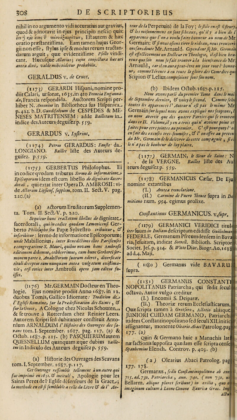 nihil in eo argumento vidi accuratius aut gravius, quod & adnotavit in ejus principio nefcio quis: fV? iiTvg T Tra-wk^cu^sTuv ^ Eft autem & ha£C oratio praeftantifiima. Eam tamen hujus Geor- gii non efle, ftylus ipfe & modus rerum tradan- darum arguit, qu^e evidcntiffime PfeUo vindi¬ cant, Hucufque Allatius\ cujtu conjectura hac uti antea dixi) valde mihi videtur probabilis, GERALDUS v, de Cruce, (1173) GERARDI Hifpani, nomine pro¬ diit Calari, Utfonat, \ OfiO IranciaBnganna- </4,Francia refpondida. Auctorem Scripti per- liibct N. Antonius in Bibliotheca fua Hifpanica^ i^,c\.'L^.h.iy.Gundifalvum^Q CESPEDES & ME- NESES MATRITENSEM : adde Bailktum in_. indice desAuteurs deguifez p. y fp, GERARDUS v* Lyftrm. (1174) Petrus GERARDUS: da_. LONGIaNO. Baillet lilte des Auteurs de¬ guifez. p.yjTp. (ii75j GERBERTUS Philofophus. Ei in codice qvodam tributus Sermo de informatione^ Epifcoporum idem edi cum libello de dignitate Sacer¬ dotali ) qui extat inter Opera D. AMBROSII: vi¬ de tom. II. Sed. V. pag. i20.(a; (a) Adorum Eruditorum Supplemen¬ ta. Tom. II. Sed.‘V, p. 120. Sequitur hunc traBatum libellus <3^^ dignitatO facerdotali, qui in codice quodam Lemovicenfi Ger- j herio Philofopho feu 'dz^pxSyXvediVO tribuitur-) (fl infcribitur: fcrmo de informatione Epifcoporura j unde Mabillonius ? inter BenediBinos illos Parifienfes e congregatione S. Mauri^ quibus novam hanc Ambrofii editionem debemus) celeberrimus^ cum hunc Gerbertifer- monem parte i, AnaleBorum [uorum ederet ^ diver(itate tituli deceptus eum nunquam antea vulgatum exiflima- vit) etfi toties inter Ambrofii opera jam editus fu- ijfet. (1176) Mr.GERMAINDodeurenTheo- logie. Ejus nomine prodiit Anno 1687. in i x. duobus Tomis, Gallico Idiomate.- Tradition des i' Eglife RomainC) fur la Pradeflination des Saints , furlaGracey A Cologne chezNicolas Schouten_., & fetrouve a Rotterdam chez Reinier Leers. Autorem fcripti fed dubitanter conftituit Anto¬ nium ARNALDUM r Hifioire des Ouvrages des fa- Pz/wj tom.I.September. \6%j, pag. 117. & Odob. i^87-p. 2IJ* (b) PASQUIERUMautem QUESNELLUM quanquam aeque dubius 'Baille- /w in Indiculo des Auteurs deguifez p. yjp. (a) Hiftorie des Ouvrages des Scavans tom. I. September. i687.p.ii7. 1 Cet Ouvrage reffemble tellement kun autre qui fut imprime eni6<ii.l2 intitule , Apologie pour les f Saints Peresdei’Eglifed^fenfeurs de la GracC-»5 I la methode en e fi fi femblable a celle du Livre dei' Au- j teurdelaVcvy>Ctxx\tt de laFoy; lefiileenefi rifleury, les raifonnemens en fontfitbeauX) qii ily a bien de l apparence que l' ona voulufaire honneur au nomde Mr Germain: finousofionstirerlerideau^noustrouveri onsfansdoutei^r,i\,yn2iV\d. Cependantfi\Mr. Gcrmair eft efeBivemenc un DoBeur en Theologie^ ilefl bien heu- reux quefoh nom fe fait trouver a la bienfeance de Mr, Arnauld, car il en aurapeut-etre un jour teut l' honne¬ ur, commelerence a eu toute lagloire des Come dies qut Scipion (S' Lelius compofoient fous fon nom. (b) Ibidem Odob.i(587.p.21/. Notis avons parle du premi er Tome dans le moi. de Septembre dernier^ voicyle fecond. Commefeloi toutes les apparences P Auteur rt e(i pas lememe Mr GcvmdXnfur lequel nous avons explique nosfcup^ons, l on nous avertit que des quatre Parties qui fe trouven dans ce //. Volume,ily en a trois qui»’ avoient point et fait es pour etrejointes aupremier. C’ eft pour quoy l' o\ en fait des excufes tres-foumi/es, /’ onoffre au preten duMr, Germain dele delivrer de cette compagnie , fie> le n a pas le bonheur de luy pla ire. (1177) GERMAIN, le Sieur de Saint: Nl . . de la VERGNE. BaiUet lifte des Aul teurs deguifez p. jfp. (1178) GERMANICUS Caefar, De Ejuj nomine extantibus fl.) Aratea translatione. (II.) carmine de Puero Ihrace fupra in Do mitiano num. p5’4. egimus prolixe. Confiantimu GERMANICUS, vfipr^ (1179) GERMANICI VERIDICI tituh iterfxxumin Zw/ww^defcriptumedidifle Guilielmu\ FEDERLE, Germanum Pfreumdenfem in Bavj ria,Jefuitam, indicat Sotvell. Biblioth. Scriptori Societ. Jef.p. 324. & /^/tt^Diar.Biogr.Ao.iejgj ad d.4.Maji. { 1180 ) Germanus vide BAVARUl fupra. (nSi) GERMANUS CONSTANT NOPOLITANUS Patriarcha, qui fedit fecul odavo, Autor vulgo creditur (L) Encoraii S. Deiparar. (II.) Theoriaj rerum Ecclefiafl:icarum.j Quaefcripta tamen a Gretfero, A/Z^r/o aliisquq JUNIORI CUIDAM GERMANO, Patriarch;’ itidem Conftantinopolitano fed feculiXII.initi affignantur, monente Oleario Abaci Patrolog.pa 177. (a) Quin & Germano huic a Manachis lat naefadionisfuppofita quaedam efie fcriptacenfc SpanhemiusfcXccitBA» Controv. p. 403. (b) tfi (z ) Olearius Abaci Patrolog. pag 177. 178. Germanus, fedis Confiantinopolitan<e ab ant 71 J. ad. 7qo, Patriarcha , ann. 740. (non yp, m Bellarm. aliique plures fcribunt) in exilio , quo 0 imaginum cultum a Leone Conone Ifaurit» Grxc. Imp aBh