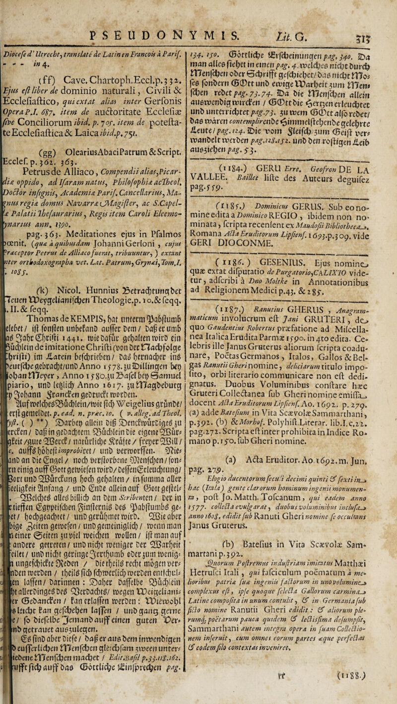 Diocefe d ’ Utrecht^ translati de Latin en Francois k Parif, • - ~ in (ff) Cave*Chartoph.Ecclp.5 ^tu eflltber de dominio naturali, Civili & Eccleliaftico j quiextat alias inter Gerfonis Opera PJ. 687* item de audtoritate Ecclelice fi))e Conciliorum ibid,p. 70/. item de potefta- te Ecclefiaftica & ‘L^icdLibid.p^j^i. Cgg) OleariusAbaci Patrum &Script. Ecclef. p. jdi. 363. Petrus de Alliaco, Compendii alias,Picar^ dia oppido, ad Ifaram natm, Philofophia ac^heok DoBor injtgnis, Jcademia Parif ^Cancellarius,Ma¬ ntis regia domus NavarraCMagifter, ac S.CapeU 'a Palatiilhefaurarius, Regis item Car oli Eleemo~ 'ynartus ann^ i^po. pag. 363. Meditationes ejus in Pfalmos jcenit. 4 JohanniGerioni , cuius '^raceptor Petrus de Alliaco fuerat, tribuuntur, ) extant nter ortkodoxograpba vet. Lat. Patrum, Grynei, TomJ, 1085, ('k) Nicol. Hunnius Betrad)tunc^bet 7euen tDeygeliflnifc^en Theologie.p. 1 o.& feqq. .II.& feqq. Thomas de KEMPIS, l)at iintcmi ^abjiumb c(e6ct/ t)] fonflen unbefanD auffccDem/ Da^ccumb SabtCbciffi 144** tDteDafut: geb^Jlt^nn^lcD ein ucJ)l£in de imitatione Chrifti (Don Dcc Hac^folge brifli) im Jlarein befcbtifben/ Da» betnacber in^ eutfcijegebtacbf/unD Anno i578.su£)iUingen 1«^ tneyer > Anno 15 80.ju 3afel bei) Samuel piario, unD le^Hcb Anno 1617. ju niagbebutg p^obann ^c^andengeDtucbtmocDen. ’2luf ii?eId)e^Q5ud)!eiii/tt)ie jld) Weigelius grunDS/ etjl geinelDet. p. ead, «. prae. 10. ( p. alleg. ad Theol. .’/?.( ) **) 2)arbep adein Dig ^bencbtvucctgeg ju lertden/ Da^ingeDacbteai ^uddeinDie dgcne^uiv beit/gutcjSBeccb/ natuiiicbe Mfte/ fi’ei}et21Bit(/ c. a^^^6\)h'^^^improbiml unD wcmocffcn. nD an Die Cngel / noeb Derficrbene o;}?en|d;en / fon# [cn einig auf ©otr gemiefen mirD/ DeffenCdcucbtung/ ort unD ^urc^ung bod) gebalten/ mfumma oUee ecligfeit Slnfang / unD (SnDc adein auf @ottge|iel# ^eid)e^ ade^bidid} an Dem Scribenmi Dct in tieffen ggpptifd)en ginjiecni^ Dea ^abflumb^ ge= et/ bocbgeacbtet/ unDgerubmermicD» SBieabet |bigc ^«d^nQsmefen/unDgemeiniglid)/ toenninan einec ©eiten jumel mei^en mden/ ifimanauf anDece getreten/ unDnicbt menigee Det ^arbeit 'eilet/ unDnicbt geringe3iCi’tb«ttib oDet jummenig^ ungefebiefte Oveben / Die tbeil^ recbt mbgen uv inDenmetDen / tbei(^jtd)fd)mer(id;metDenent|cl)uI# en lajTen/Dacinnen : Scabet Daffelbc ^uebidn ' tadetDinge^Dea Q)etDad)ta/ megen IPeigeliani^ er 0e&ijn(fen / fan erlajfen mecDen: n)teruol;l 6 leidjt ger%ben / unbgauQgeme e/ fo biefelbe 3emanb;iuff einen guten IDer» nb gerrauet 4ii65ulegen. ftiiD aber Diefe / ba^er aus bem inmenbigen b euHerlic^en tHerifcben glei^fam 5\»eeii unter? ic^metXlenfdien / Edit.Bafd p.^yn8.i6z. mfft ft£^ bna (Bottlit^e Jl^injpree^en pag. CBottlidbe (lfrrdjeiniingen/»4fri-^5. 2b4 mati allea fiebct in einen pag, 4. meldjee nic^t burc^ W enfe^en ober Bc^riffr gefc^iel;et/ t>a6mi)t tUos fea fonbern <B0ttunb ett)igeU)arbeif3um tl7em fdjen ve^ctpag.yj.y^. fOa bie rnenfcfeen aliem auamenbigmircfen / ®0ttbie <6erj3en erleuc^tet urilbmuxxidt^mpag.ys. ^umem CB0ttalforebet/ baa maren contempUrmtsz ^immelj^el;enbe gefe^rte tmui pag.n4. iDte rom Jleifc^ jum (Bcift uer# manbelt merben pag,u8.ijz. unb beti rofftgeniieib auasieb^n pag. 5-3. (1184O GERU Geofron De LA VALLEE. Baillei lifte des Auteurs deguifez pag-^fP- ' CtiSfJ EominicusGERUS.Subeono- mine edita a REGIO ) ibidem non no* minata, feripta recenient exMaudofiiBibliotheca^. Romana APia Eruditorum Lipftenf, i (59?.p. 100 vide GERI DIOCONME. > > P- ( iig^. ) GESENIUS. Ejus nomino quae extat difputatio de Purgatorio,CaLIXJO vide¬ tur ) adferibi a Dno Moltke in Annotationibus ad Religionem Medici p.43. & i C*^87‘) Ranutius GHERUS , Anagram- maticum involucrum eft Jani GRUTERI, do quo Gaudentius Robertus praefatione ad Milcella- nea Italica Erudita Parmae lypo. in 4to edita. Ce¬ lebris ille Janus Gruterus aliorum feripta coadu¬ nare, Poetas Germanos, Italos, Gallos&Beb gas RanutiiGherinoxSMWQ, deliciarum titulo impo¬ lito, orbi literario communicare non eft dedi- gnatus. Duobus Voluminibus conftare hsec Gruteri Colletftanea fub Gheri nomine emiffa_. docent Acia Eruditorum Lipftenf. Ao. 16px. p. 279. (a) diddeBatefum in Vita ScaevolaeSammarthani, p.3P2. (b) &iMorhof. PoIyhift.Literar. lib.I.c.ii, pag.272. Scripta eft inter prohibita in Indice Ro-» mano p. I yo. fub Gheri nomine. (a) A<fta Eruditor. Ao i dpz. m. Jun, pag. 27^» Elogio ducentorum fecuH decimi quinti fexti in . hac {Itala) gente clarorum hominum ingenii monumen¬ ta , poft Jo. Matth. Tofeanum , qui eadem anno /J77. collecta evulgarat, duobus voluminibus inclufo-e» anno 1608. edidit fub Ranuti Gheri nomine fe occultans Janus Gruterus. rb) Batefius in Vita Scaevolae Sam- martanip.5p2. ^jiorum Poftremiis induftriam imitatus^sddLtihxl Hetrufei Itali, qui fafciculum poematum k me¬ lioribus patrm fua ingeniis faliorum in uno volumine^ complexus eft, ipje quoque fclelia Gallorum carmina-» Latine compofita in unum contulit, in Germaniafub filio nomine Ranutii Gheri edidit: ^ aliorum ple¬ rum poetarum pauca quidem £5* leBisfima defumpfit, Sammarthani autem integra opera in fuam Colleliio- nem inferuit, cum omnes eorum partes <eque perfeHas (J eodem filo contextas inveniret-. ft (1188.;