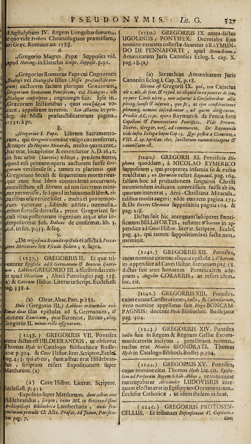 5Z7 dAgiluIphum IV. Regem Longobardorum,,, < equovldcFreheri Chronologiam praemilTam,, ri Grasc. Romano ao. 1 j 8 8* 6 „Gregorio Magno Papae SuppoHta vid, apud Hotting.m^\cncho Scripts Suppojit, p.91. 7- „Gregorius Romanus Papa cui Cognomen Dtalogi vel Dialogtjiie Illius {Mijfic pr£fanB:ificato- ^ fum) audlorem faciunt plerique Graecorum^ pGregorium Ronlanum Pontificem, cui Dialogus, ob ^Dialogos conjcriptos , cognomen fiiit. Ipfe ili-) ,Graecorum lectionibus , quas (xovct^d^it vo¬ cant , appofitum invenio. Leo Matius in prb- leg. de MiflTa praefanCtificatorum pagina_» 15-31. a pr. 8* ^fSregorius I. Papa. Librum Sacramento¬ rum , qui Gregorii nomine vulgo circumfertur, ,& nuper ab Hugone Menardo^ multo quam anto ,hac erat, locupletior & emendatior A.D. lin hac urbe (Lutetia) edkus, prudens mitto, ,quod eth primum operis audtorem fuiffe Gre- verifimilefit,, tamen ex plurimis quae iGregoriani Seculi & fequentium mores ritus¬ que cum hoc libro contendenti occurrunt, ,manifeftum eft librum ad nos fincerum mini¬ me perveniife, fed quod in hujusmodi librrt, ri¬ tualibus ufu venire folet , multaei protempo- ,rum varietate , .fubinde addita, nonnul!a_» ,etiam forraffe detraCta , prout Gregoriani fe- culi ritus pofterorum ingenium atque ufus in- (terpolaverat Joh. Dalaus de confirmat, lib. 5, ,c.(^.infin. p,35 3.&feq. 9- . . ^ , „De trigefma Secunda epiflola ei affiCla a Pecca- ^tore Mercatore feu Pfeudo Ifidoro 3 v. fupra. (1230.) GREGORILIS IX antea diClus LIGOLINLIS, PONTIFEX. Decretales Ejus nomineextantes colledlas dicuntur a RaYMLIN- DO DE PENNAFORTI , apud Strauchiunu. Amaenitatum Juris Canonici Eclog. I. cap. X. pag.i8.(aj {d) Strauchius Amoenitatum Juris Canonici Eclog.l. Cap. X. p. 18. Ultima efl Gregorii IX. ceu Cujacius ait c, ult, de fent. rejud. ut aliquid in ea poneret de juoy ex jure Qivili ultro , non adjutus a Confuit oribus’ ullis pleraq^fumfitlF inferuit-, quo fit^ at ejus confiitutiones plerum^ nemini infcribantur , ad quem dirigantur. Prodiit A.C.nqo. opera Raymundi de Penna forti Capellani £5* Paenitentiarii Pontificis. Fide Prooem. Decret. Gregor, verf. ad communem. De Raymundo vide infra Ecloga hujus Cap iq. ^i poflea a demente-» Vlll. d. zp. Aprilao. 1601. fanUorum numero receptus £5* canoni fatus eli. (1240.J GREGORII XI. Pontificis Di¬ ploma quoddam , a NICOLAO EYMERICO luppofitum , qui propterea infamia fit & exilio mulCtatus , ex Dermitio refert Raynaud. pag. 16/^. falfum hoc ad probationem fanguinis Chrifti mnntiendam indicans commilTum fuilTe ab iis, quorum intererat, Anti-Chrilliana Miracula,, talibus modis augeri: adde eundem pagina 173. & De Dextri Chronico TuppofititiQ pagina 164. & pag. x38- . , , Didus fuit hic antequamtufciperet Ponti¬ ficatum BELLIFORTIS , teftante Wharton in ap¬ pendice ad Gzt/d Hillor. literar. Scriptor. Ecclef. pag.4x. qui tamen fuppofitioni&ei fadlaenorLj meminit. » (1x37.) GREGORIUS II. Ei qute tri- MXXTWiXX Epijiola adS. Germanum Tseonem Ifaitri- um , Z,<«^^(?«rGREGORIO III. adfcribendas cen¬ et apud Olearium , Abaci Patrologici pag. 138. a) & Caveum Hiftor. LiterariaeScript. EcclefiaftI ag.338.a. fa) OIear.Abac.Patr.p.‘i88. //»zV fGregorio Ill.j Labbeus tribuendas exi- Vmat duas \\\2i% epiftolas ad S. Germanum, £5 ..eonem //4arzV««;, ^z/^Baronius, Binius,4//% dregorio II. minus re£ie affignarunt. (1238.) GREGORIUS VIL Pontifex ^tea diduseftHILDEBRANDUS , ut obfervat . hornas in Catalogo Bibliothecae Bodle- lanae p.304, & Cave Hiftor.Iiter.Scriptor»Eccle£ ^3g.433. quiabeo, dum adhuc erat Hildebran- lus , fcriptam refert Expolitionem fuper latthaeum, (a) (k) Cave Hiftor. Literar* Scriptor, cclefiaft. p;43 3‘ ♦Expofif io fuper Matthsum j dum adhuc erat dildebrandllS , fcripta, exm MS. in Reverendiffimi drchiepifcopi Bibliotheca Lambethana , unde fra¬ gmentum protulit Ch Alix. Prafati ad JodUn, Parifien- 'em pag, 7, . • (1241.) GREGORIUS XII. Pontifex, cujus nomine citantur aliquot epiftolae a Wharton. in Appendice ad Cavei Hiftor. literariam pag.5-8. didusTuit ante honorem Pontificalem ade¬ ptum , Angelus CORARILIS., ut refert ideiru loc. cit. (U4X.) GREGORIUS Xm. Pontifex, Cujus extant Conftitutiones, ^ulla, & Calendarium, vero nomine appellatus Aiit BONCAM- PAGNLIS; docentei/;'z/6’Bibliothec* Bodiejante pag. 304. (1x430 GREGORIUS XIV, Pontifex BuUis fuis in Regem & Regnum Gallise Excom- municatoriis inclytus , gentilitium nomeru nadus erat Nicolai SFONDRATI. Thomas Hydem CatalogoBiblioth.Bodlej.p.304. (1244O GREGORIUS XV. Pontifex^ cujus nomine citat Thomas Hyde loc, cit. F-pifio- lam adPerfarUm Regem Schab-Abbas , vero nomine nuncupabatur Alexander LUDOVISIUS ante¬ quam elecftus erat in EpifcopumOecumenicutru* Ecclefise Catholicas > Ut idem ibidem indicat. ( 1245“.) GREGORIUS PROTOSYxN- CELLUS* Ei tributam DcfeHfiOnern F. Gapitums Con-
