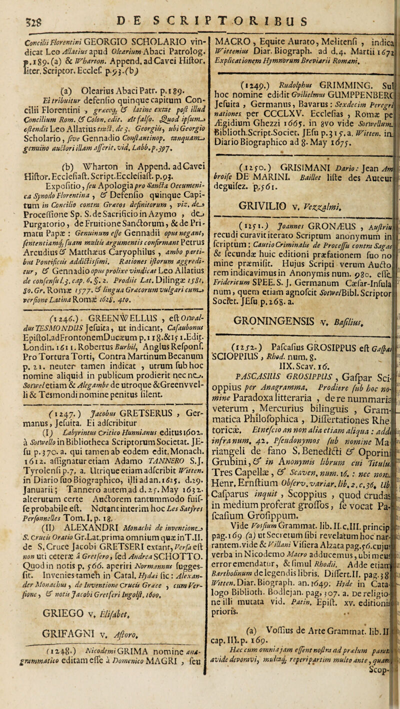 1 52g DE SCRIPTORIBUS Corjcilit Florenttm G^EOKGiO SCHOLARIO vin¬ dicat hco Allatius Olearium hhzzi Patrolog. p.i89*(a) & Wbarton. Append« adCavd Hiftor, liter. Scriptor. Ecclef P‘9 j. (a) Olearius Abaci Patr. p. 189. Ei tribuitur defenfio quinque capitum Con¬ cilii Florentini j ^ latine exm pofi illud Concilium Rom. 0 Colon, edit. At falfo. ^uod ipfurnj> cjlendit Leo Allatius de Georgiisj ubi Georgio Scholario, five Gennadio Coftftantinop. tanquam^ genuino auUori illam aberit, vid, Labb,f,^pj, (b) Wharton in Append. adCavei Hiftor. EcclefiaR:. Script.Ecclefiaft. p.pj. Expofitio, [eu Apologia pro SanBa OecumenU ca Synodo Florentina (S* Defenfio quinque Capi¬ tum in Concilio contra Gracos definitorum , viz. des Proceflfione Sp. S. de Sacrificio in Azymo , de_j Purgatorio, de Fruitione Sandtorum, &de Pri¬ matu Papae : Genuinum efie Gennadii opus neganti fententiam^ fuam multis argumentis confirmant PetruS Arcudiusi^ Matthaeus Caryophilus , ambo parti- bui Pontificiis addiBisjimi, Rationes iftorum aggredi¬ tur j opus prolixe vindicat hZQ h\\2Lim% de confenful.y, cap. d,§. z, Prodiit Lat. DilingcC 15S1, Gr, Romae lingua Gracorum vulgari cums verfione Latina Roms idzS, ^to. (izi3,6.). GREENWELLUS , eftoW- dusTESMONDLlS ut indicant, Cafaubonus Epiftol.adFrontonemDucaeum p,i ig.&if i.Edit. Londin. 1611. Robertus Burbifi Anglus Refponf. Pro Tortura Torti, Contra Martinum Becanum p.n. neuter tamen indicat , utrum fub hoc nomine aliquid in publicum prodierit nec no. Sotwelzti^m & Alegambe de Utroque &Greenvvcl- li& Tesmondi nomine penitus filent. Ger- (1247. ) Jacobtts GRETSERUS , manus, Jefuita. Ei adfcribitur (I) Labyrintus Critico Hunnianus editUS l<5oi. a in Bibliotheca Scriptorum Societat. JE- fu p.jyo. a. qui tamen ab eodem cdit.Monach. 1612. affignatur etiam Adamo TANNSRO S.J. Tyrolenfi p.7, a. Utrique etiam adfcribit in DiariofuoBiographico, ijliadan.1525. d.ip. Januarii; Tannero autemad d.2f.May i6jx. alterutum certe Audlorem tantummodo fuif- fe probabile eft. Notant interim hoc Les Satyres Perfonnelles Tom.I. p. ig, (II) ALEXANDRI Monachi de inventiones S. Crucis Oratio Gr.Lat.prima omnium quaeinT.II. de S, Cruce Jacobi GRETSERI extant,eft non uti ceterae a GretferOi fed AndreaSCfidOdilTO. Quod in notis p. <)66. aperiri Normannus fugges- fit. Invenies tameTi in Catal. Hydai fic: Alexan- der Monachus, de Inventione Crucis Gr£ce , cum Ver^ fioncy ^ notis Jacobi Gretferi Ingolfl. 1600, GRIEGO v> Elifahet^ GRIFAGNI V. Afi oro^ ('1X480 FJicodeminominc grammatUo editam efie a Domenico MAGRI , feu | MACRO , Equite Aurato, Melitenfi , indica Ji^ittenius Diar. Biograph. ad d.4. Martii 1^72 Explicationem Hymnorum Breviarii Romani, \ \ (I24P0 ^itdolphus GRIMMING. Su hoc nomine edidit 6V/7/>/w«/GUMPPENBERC Jefuita , Germanus, Bavarus: Sexdedm Peregrl nationes per CCCLXV. Ecclefias , Romae pe iEgidium Ghezzi idd^, in gvo vide SotyvellmtL. ii Biblioth.Script.Societ. JEfu p.^iy.a, JFitten. ia Diario Biographico ad g. May i6yy. (.1250.) GRISIMTVNI Dario: ]t2iW An^ broife DE' MARINI. Baillet lifte des Auteur deguifez. p.ydi. GRIVILIO V, Vezx^lmK GRONiEUS , Kuftriu recudi curavit iterato Scriptum anonymum in feriptum t Cautio Criminalis de Procejfu contra Sagas & fecundae huic editioni praefationem fuo no mine praemifit. Hujus Scripti verum Audo rem indicavimus in Anonymisnum. 980. efte Fridericum SPEE. S. ], Germanum Caefar-Infula num, quem etiam agnofeit .y(?/)y^/BibI. Scriptor Socifet. JEfu p.263. a. GRONINGENSIS v. Bajilius, 1 f (I2JX.) Pafcafius GROSIPPLIS eft Gajlai SCIOPPIUS , Rhod. num. g. IlX.Scav. 1(5. PASCASliis GROsippus, Gafpar Sci oppius per Anagramma, Prodiere fub hoc nO' Paradoxa litteraria , de re nummarie veterum , Mercurius bilinguis , Gram¬ matica Philofophica , DilTertationes Rhe torici. Etne/cto an non alia etiam aliqua : addi infra num^ 41, Pfeudonymos fub nomine Ma riangeli de fano S. Benedkli Oporini Grubini,0' in knonymia librum cui Eitulu. Tres Capella, Sca'ven, num. id,: nec nom. Henr.Ernftium 0bferv,variar.lib,2.c,s6^ m Cafparus inquit , Scoppius , quod crudas in medium proferat groffos, fe vocat Pa- fcafmm Grofippum. Vide Grammat. lib.II.c.IIL princip pag.i(59 (aj ut Secretum fibi revelatum hoc nar¬ rantem, vide & Villani Vifiera Alzata pag.j-(5.cuju! verba in Nicodemo Macro adducemus, ubi meu' erroremendatur, dxiimvX Rhodii, Adde etiarr Bartholinum de legendis libris. Differt-Il. pag. j g Diar. Biograph. an. i<54p; Hyde m Cata¬ logo Biblioth. Bodlcjan. pag, J07. a. oe religio¬ ne illi mutata vid. Patin, Epift. xv. editionii prioris. (a) VofIiusdeArteGramrnat.lib.il cap. in.p. 169. Hac cum omnia jam effient nofira ad pralum parat, avide devoravimultaq^ reperipartim multo ante .^quan, Scop«