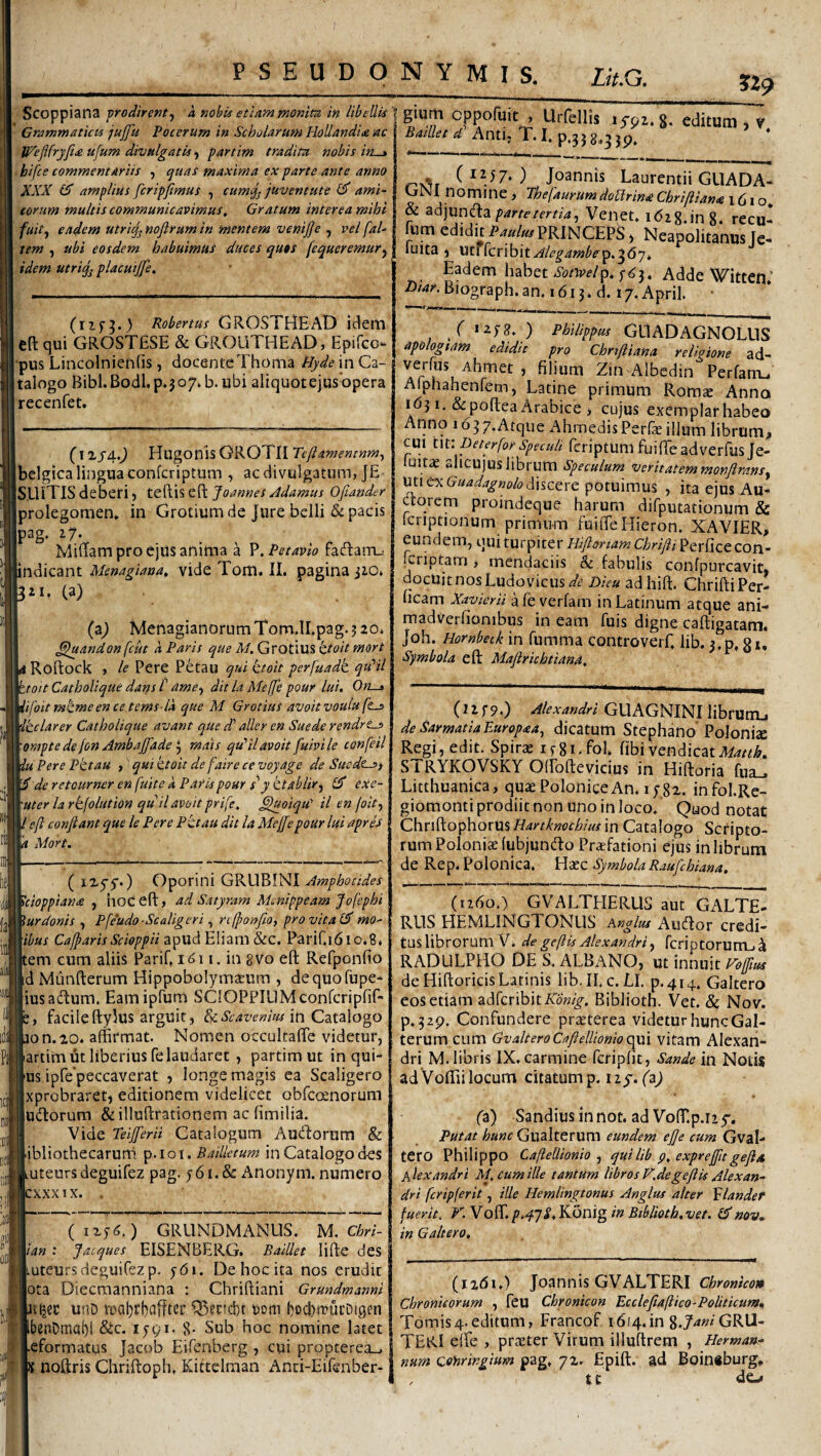 ?29 • Scoppiana prodirent^ a nobis etiam moniu in libeUU * Grammaticis jujfu Poenum in Scholarum HoUandia lac ■ Jp^eflfryfide ufum divulgatis ■) partim tradita nobis in.^ bifee commentariis , quas maxima ex parte ante anno XXX (S) amplius fcripfmus , cumq^ juventute ami¬ corum multis communicavimus, Gratum interea mihi fuit^ eadem utriq^ nofirum in mentem venijje , vel [al¬ tem , ubi eosdem habuimus duces quas fequeremur^ I. idem utrig^ placuijfe. (rip^.) Robertus GROSTHEAD idem Cft qui GROSTfiSE & GROUTHEAD, Epifeo- j-pus Lincolnieniis, docenteThoma tJyde in Ca¬ talogo BibI.Bodl.p.jo7. b. ubi aliquotejus opera recenfet. , (’i2j4.^ HugonisGROTII Ibelgica lingua conferiptum , ac divulgatum, JE ISEliTIS deberi) teftis eft Joannes Adamus Ofiander Iprolegomem in Grotium de Jure belli &: pacis iP^g* Midam pro ejus anima a P. Petavio facRam_i indicant Menagiana^ vide Tom. II. pagina jiO. 321, (a) . (aj Menagian0rumT0m.lI.pag.320, ^andon fcut a Paris que M. Grotius ktoit mort a Roftock , le Pere P6tau qui ^toit perfuadk qtdil ztoit CathoUque dans C ame^ dit la Meffe pour lui. On-i 'ifoit mtmeen ce tems-la que M GrotiuS avoit voufu fta> 'tclarer CathoUque avant que d' aller en Suede rendre^ ompte de jon Ambaffade if mats qdilavoit fuivile confeil 'u Pere Pttau , qui ktoit defaire ce voyage de Sucdcs) de retourner en fuite k Paris pour s‘' y ttablir^ id exe- uter la rkfolution quilavoit prife, ^oiqu' il en joitf eft conftant que le Pere Pitau dit la Meftftepour lui apris Mort. ( iX5'5'*) Oporini GRUBINI Amphotides ^cioppian<e , lioc eft, ad Satyram Menippeam Jofephi jurdonis , Pfeudo -Scaligeri, n jponfio) pro vita id mo¬ rbus CafparisScioppii apud Eliam &c. Parif.idio.S, tem cum aliis Parif. i. in 8V0 eft Refponfio jd Munfterum Hippobolymaeum , dequofupe- (iusadum. Eamipfum SClOPPIUMconfcriplif- facileftyJus arguit, &zScavenm m Catalogo ion.20. affirmat. Nomen occulcafte videtur, [artim ut liberius fe laudaret , partim ut in qui- |us ipre'peccaverat , longe magis ea Scaligero Ixprobraret, editionem videlicet obfeoenorum ludorum &il!uftrationem ac fimilia. Vide Teiftferii Catalogum Audorum & [ibliothecaruffi p.ioi. Bailletum in Catalogo des luteursdeguifez pag. j6i.& Anonym. numero :xxxix. . (iiyC) GRUNDMANUS, M. Chri- \ian : Jacques EISENBERG. Baillet lifte des uteursdeguiCezp. y6i. De hoc ita nos erudit ota Diecraanniana ; Chriftiani Grundmanni ttjec unD rDal}rl)afftec Q>ectcl)t ttom bocbffucOigrn benOmal)! &c. i5’9i. 8* Sub hoc nomine latet eformatus Jacob Eifenberg , cui propterea_, s noftris Chriftoph, Kittelman And-Eifenber- I glum cppofuit , Urfellis lypi. g. editum , v ^/&r4’Anti, T.I.p,35 8,3jp. . (1257*) Joannis Laurentii GLIADA- GNl nomine > ThefaurumdoUrina Chriftian<e 1610* & parte tertia^ Venet. idig.ing. recu- fum edidit Pmim PRINCEPS, Neapolitanus [e- luita i \Mi[cv\hitAlegambe. Eadem habet AddeWitten’ ^.^Bmgraph.an. 1613. »7. April. ( izj8. ) Philippus GLlADAGNOLUS apologtam edidit pro Chriftiana religione ad- , filium Zin Albcdin Perfani-, Alphahenfem, Latine primum Romse Anna i d31, & poftea Arabice , cujus exemplar habeo Anno lo^y.Atqiic AhmedisPerfacilium librum;. CUI tw. peterfor Speculi fcriptum fuiffie adverfus Je- (uitac alicujus librum Speculum veritatem monflransy Uti ex discere potuimus , ita ejus Au¬ ctorem proindeque harum difputationum & icripcionum primum fuilTeHieron. XAVIER, eundem, qui turpiter Hiftonam Chrifti]pQ:Y[i<iCCOw- (criptam , mendaciis & fabulis confpurcavit, docuit nos Ludovicus^^i’ Dieu adhift. ChriftiPer- ficam Xavierii a fe verfam in Latinum atque ani- madVerfionibus in eam fuis digne caftigatam, Joh. Hornbeck in fumma controverf, lib. 3.p, g»* Symbola eft Maftrichtiand. (uf9.) Alexandri GUAGNINI libruiTL. de Sarmatia Europaa^ dicatum Stephano'Polonise Regi, edit. Spirae ifgi.fol, fibi vendicat4^4/^i&. STRYKOVSKY Olfofteyicius in Hiftoria fua_. Litthuanica, quaePoloniceAn. ipgi. infol.Re- giomonti prodiit non uno in loco. Quod notat ChnftophorUs Hartknochius in Catalogo Scripto¬ rum Poloniaefubjundo Praefationi ejus in librum de Rep. Polonica. Haec Symbola Raufehiana, (1260.) GVALTHERUS aut GALTeI REIS HEMLINGTONUS Anglus Aiidor credi- tus librorum V. de geftis Alexandri ^ fcriptorurru^ RADLILPHO DE S. ALBANO, \xt mnmt Fo[ftus de Hiftoricis Latinis lib. H.c. LI. p.414. Galtero eos etiam adferibitA^ow^. Biblioth. Vet. & Nov. p.32p. Confundere precterea videtur huncGal- terum cum GvalteroCaftelUoniocym vitam Alexan¬ dri M. libris IX. carmine fcripfit, Sande in Notis ad Voftii locum citatum p. fa) Sandiusinnot. ad VofT.p.iiy. Putat hunc Gualterum eundem ejje cum Gval- tero Philippo CafteUionio ^ qui lib p, exprefit geftd Alexandri M. eum ille tantum libros F.degeftls Alexan¬ dri fcripferit, ille Hemlingtonus Anglus alter Alander fuerit, F. Vo{[l. p.4'jS.Kdnig in Biblioth.vet. id nov» in Galtero. (i2<5i.) Joannis GVALTERI Chronico» Chronicorum , feu Chronicon Ecclefiajlico-Politicum» Tomis4.editum, Francof i6i4.in 8.Y^»^‘GRU- TERI eife , praeter Virum illuftrem , Herman- num Qoyiringjtnm pag, 72. Epift. ad Boinsburg, . tc de-#