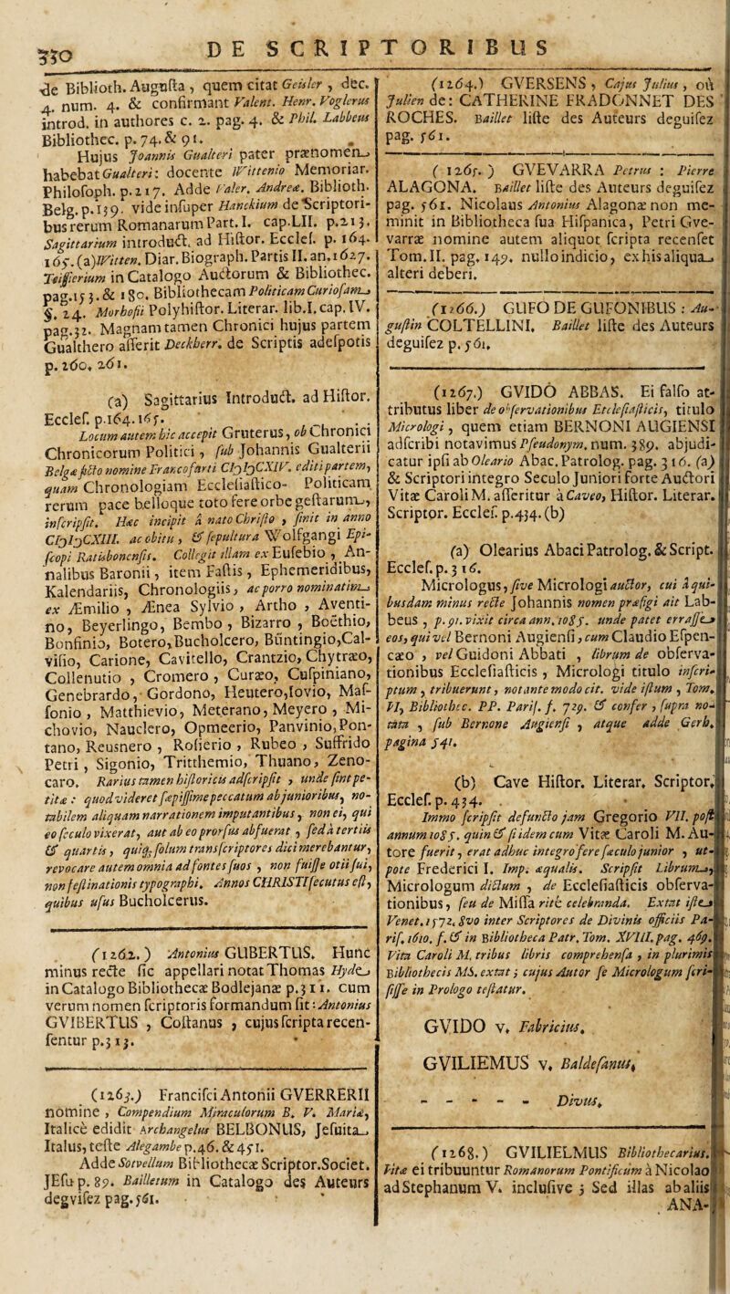(ii6^;) GVERSENS ^ Cnjut Jtilius , oi\ Julien^Q: CaTHERINE ERADONNET DES ^50 ide Biblioth. Augufta , quem citat , dec. A. nura. 4. & confirmant Valent. Henr. Voglerus introd. in authores c. pag. 4. & Phll- Labbem Bibliothec. p. 74. & 91. Hujus Joannis Guakerl pater prasnomenu habebat docente Wittenio Memoriar. Philofoph. p.217. Adde rakr. Andre<e. Biblioth. Belg. p.ijq. videinfuper Hanckium de Scriptori¬ bus rerum Romanarum Part.I. cap.LII. p»n3« Sagittarium introdu^. ad Hiftor. Ecclei. p. 164- i6s.(^)lVitten, Diar.Biograph. Partis II.an.1G27. Teiferium in Catalogo Audorum & Bibliothec. pag.iy igo, Bibliothecam Politicam Cur iofam^ 24. 'Morhofii Polyhiftor. Literar. lib.I.cap.lV. pag.jz. Magnam tamen Chronici hujus partem Gualthero afferit mkherr, de Scriptis aderpotis p. iGo* xGi. ROCHES. '2,ailUt lifte des Auteurs deguifez pag. ;^i. -— -----—!--.i-!- ( iz6f. ') GVEVARRA Petrm ; Pierre ALAGONA. 'Baillet lifte des Auteurs deguifez pag. 561. Nicolaus Antonius Alagonccnon me-, minit in Bibliotheca fua Elifpanica, Petri Gve- varrae nomine autem aliquot feripta recenfet Tom.IL pag. 147. nuiloindicio, exhisaliqua_. alteri deberi. GUFO DE GUFONIBUS ; Au-^- guftin 'COLTELLINI, Baillet lifte des Auteurs deguifez p, jGi, Ca) Sagittarius Introdud. ad Hiftor. Ecclef. p.164. iGf. Locum atitemhicaccepit Gruterus^ Chronici Chronicorum Politici, fub Johannis Gualterii Jiclg<e ^^fo nomine Fr anco [arti CljIjCXIV. edit i partem., ^uam Chronologiam Ecdeiiaftico- Politicam, rerum pace belioque toto fere orbe geftarunxjj infcripfit. H<ec incipit a natoChrifio , finit in anno CIjljCXIIl ac obitu, ^ fepulturaEpi- ficopi Ratisbonenfis, Collegit diam fArEufebio ^ nalibus Baronii, item Faftis, Ephemeridibus, Kalendariis, Chronologiis, ac porro nominatim^ ex iEmilio , vEnea Sylvio , Artho , Aventi¬ no, Beyerlingo, Bembo , Bizarro , Boethio, Bonfinio, Botero,Bucholcero, Buntingio,Cal- vifio, Carione, Cavitello, Crantzio, Chytr^o, Collenutio , Cromero , Curseo, Cufpiniano, Genebrardo,-Gordono, Heutero,Iovio, Maf- fonio , Matthievio, Met.erano, Meyero , Mi- chovio, Nauclero, Opmeerio, Panvinio, Fon¬ tano, Reusnero , Rofierio , Rubeo , Suffrido Petri, Sigonio, Tritthemio, Thuano, Zeno- caro. Rarius tamen hifloricis adfcripfit , unde fintpe¬ tit £ : ^uodvideretfiepiffimepeccatumabjanioribusj no¬ tabilem aliquam narrationem imputantibus , non ei., qui eo fcculo vixerat, aut ab eoprorfus abfuerat, feda tertiis 65* quartis, quiq^folumtransferiptoresdicimerebantur, revocare autem omnia ad fontes fuos , non fuifie otiijui, mnfefiinationis typographi^ Annos CHRISTIfecutus eft, quibus ufus Bucholcerus. (vz6.z.') GUBERTUS. Hunc minus recte fic appellari notat Thomas in Catalogo Bibliothecae Bodlejanae p.jm cum verum nomen feriptoris formandum fit ‘-Antonius GVIBERTUS , Coftanus , cujusfcriptareceii- fenturp.315. (126^.9 Francifei Antonii GVERRERII nomine , Compendium Miraculorum B. V, MarU, Italice edidit Arcbangelus BELBONLIS, Jefuita.. Italus, tcfte Alegambep,^6.8c4S^’ Adde Sotvellum Bibliothecae Scriptor.Societ. JEfup. 85>« Bailletum in Catalogo des Auteurs degvifez pag.f^i. * (12G7.) GVIDO ABBAS. Ei falfo at¬ tributus liber deo^fervationibus Etclcfialiicis, titulo Micrologi, quem etiam BERNONI AUGIENSI adferibi notavimus num. 389, abjudi¬ catur ipfi ab Oleario Abac. Patrolog. pag. 316. (a) & Scriptori integro Seculo Juniori forte Audori Vitae CaroliM.afteritur kCaveo, Hiftor. Literar. Scriptpr. Ecclef p.434.(b) (a) Olearius Abaci Patrolog. &ScrIpt. Ecclef.p. 3 iG lAizvoXogm, fivey[\cxo\og\auBor, cui aqui- busdam minus recle johannis nomen prafigi ait Lab- beus , p.pi. vixit circa ann. 108y. tsnde patet errajjtj eos, qui vel Bernoni Augienfi, cum Claudio Efpen- caeo , pf/Guidoni Abbati , librum de obferva- tionibus Ecclefiafticis, Micrologi titulo inferi^- ptum ytribuerunt, notante modo cit. vide iftum , Tom^ Ply Bibliothec. PP. Parif. f, yiy. 1$ confer , fupra no-- tata , fub Bernone Augienfi , atque adde Gerh^ pagina y^i, ■. i; (b) Cave Hiftor. Literar. Scriptor, Ecclef. p. 434. Immo fcripfit defunbfo jam Gregorio VU. pofi innumioSs. quinl$ ft idem cum Vitae Caroli M. Au- :ore fuerit, erat adhuc integro fere faculo junior , ut- lote Frederici I. Impi £qualis. Scripfit Librum^, Micrologum di8lum , de Ecclefiafticis obferva- fionibus, feu de Miffa rite celebranda. Extut ifttjt Fenet.ixJi^Svo inter Scriptores de Divinis officiis Pa- •if, 1610. f. iS in Bibliotheca Patr. Tom. XVILI. pag. Vita Caroli M, tribus libris comprehenfa , in plurimis bibliothecis M8. extat i cujus Autor fe Micrologum feri- Iffie in Prologo teflatur. GVIDO V. Fabricius^ GVILIEMUS V, Baldefanus^ Dtvtts^ If) fi268.) GVILIELMUS BlbUothecarius, Vita ei tribuuntur Romanorum Pontificum a NicolaO' adStephanum Vi inclufive 3 Sed illas ab aliis' , ANA-!
