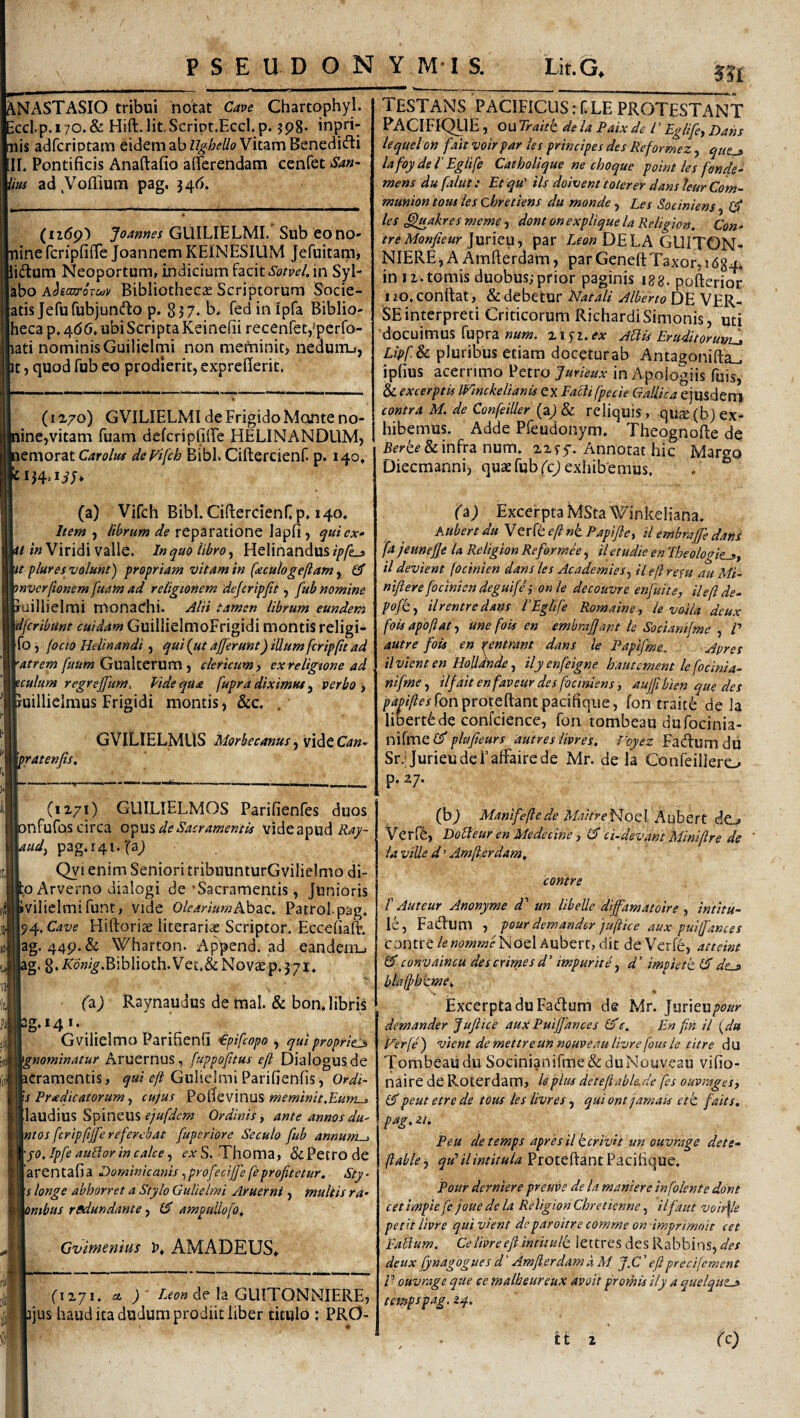 ^NASTASIO tribui notat Cave Chartophyl. ccl.p.i70.& Hift.lit.Script.Eccl.p. ?p8. inpri- nis adfcriptam eidem ab Vitam Benedifti II. Pontificis Anaftafio afierendam cenfet San- im ad ,Vofl.lum pag. 346. P S E U D O N Y M -1 S. Lit.G, m (ii(5p) Joannes GUILIELMI. Sub eono- nine fcripfifie Joannem KEINESILIM Jefuitam, lidium Neoportum, indicium facit in Syl- abo AhajroTc^v Bibliothec£E Scriptorum Socie- atis JefufubjuncfiiO p. 837. b» fed in Ipfa Biblio- hecap,4(56, ubiScriptaKeinefii recenfetj^pcrfo- lati nominis Guilieirni non mefninit) nedum-i, It, quod fub eo prodierit, exprefierit. (li/o) GVILIELMI de Frigido Mqnte no- line,vitam fuam defcriplilFe HELINANDUM, lemorat Carolus dcFifch BibE Ciftercienf. p. 140, 134'liJ* (a) Vifch Bibi. CifiercienCp* 140. Item , lihrum de reparatione lapfi , qtticx» «/«Viridivalle. InquoUbro^ HeIinandus//>/Lj ht plures volunt) propriam vitam in (teculogefiam, £3* mvcrfionem fuam ad religionem dejcripfit, fub nomine iuillielmi monachi. Alii tamen librum eundem dfcribunt cuidam GuillielmoFrigidi montis religi- Ifo , /ocio Helinandi , qui (ut afferunt) illum fcrippt ad \atrem fuum Gualterum , clericum) ex religione ad tculum regreffum. Vide qua fuprd diximut y verbo ) ruillielmus Frigidi montis, &c. . Vratenfis, GVILIELMUS Morbecanus y VidiQCan- (1271) GUILIELMOS Parifienfes duos infufos circa de Sacramentis vide apud mdy pag.i4i.‘(aj Qyi enim Seniori tribuunturGvilielmo di¬ co Arverno dialogi de 'Sacramentis, Junioris bvilielmifunt, vide 0/(?4Wa«?Abac. Patrol.pag. 94, Cave Hiftorite literarias Scriptor. Eccefialt. |ag. 44p.& Wharton. Append. ad eandem., ig. 8./iro«/^.BibIioth.Ve£,&Nov^p.37i. (z.) Raynaudus de mal. & bon.libris 3g.i4i. . ^ Gvilielmo Parifienfi €pifcopo , qui propriej> ^nominatur Aruernus, fuppofttus efi Dialogus de Bcramentis, f/jf Gulielml Parifienfis, Ordi~ \s P radie at orum y cujus Poi^cvinus meminit.Eunv^ llaudius Spineus Ordinis ^ ante annos du' \ntos fcripfijfe referebat fuperiore Seculo fub annum-) \jo.Ipfe auHor in calce y <?.vS. Thoma, & Petro de [arentafia Dominicanis .^profedffe feprofitetur. Sty- Ij longe abhorret a Stylo Guliehni Aruerni , multis ra- ombus rfidundante, CT ampullofo. Gvimemus K AMA DEUS» (1271. a ; Leon de la GLllTONNIERE, jjus haud ita dudum prodiit liber titulo : PRO- TESTANS pacificus : {■ LE PROTESTANT PACIFIQllE, OU Traitt de la Paix de l ’ Lglifc) Dans lequelon fait voir par les principes des Re for me z, que-» lafoy del'Eglife Catholique ne choque point les fonde- mens du faliit: Et qu' iis doivent tolerer dans leur Com- munion tom les obretiens du monde, Les Sociniens (fi les ^fuakres meme, dont on explique la Religion. Con- tre Monfieur jxxntU) par Zfo»DELA GllITON- NIEREj A Amfterdam, par GeneftTaxor, 1684. in 12. tomis duobus;prior paginis igg. pofterior 120, confiat, & debetur Natali Alberto DE VER¬ SE ibterpreti Criticorum RichardiSimonis, uti docuimus fupra ««/«. 21^2.^^: Adu Eruditoruml» Lipf. Sc pluribus etiam doceturab Antagonifta.^ ipfius acerrimo Petro Jurieux in Apologiis fuis, & excerptis Wmckelianis ex Facli fpecie Gallica ejusderrj contra M. de Confeiller (a/& reliquis, qu^(bj ex¬ hibemus. Adde Pfeudonym. Theognofte de B^ree & infra num. 22^5'. Annotat hic Margo Diecmanni, quae fub fcj exhibemus. (z) Excerpta MSta^^inkeliana. AubertduVtx{teftniPapifle) ilembrajfiedani fa jeuneffe la Religion Reformee, il etudie en Theologic-») il devient (ocinien dans les AcademieSy ileft refu au Md nifiere focinien deguife i onle decouvre enfuite, ileft de^ pofty ilrentredans i'Eglife Romaine, le voila deux foisapoftat) ime fois en embraffant le Sdcianifmc , /’ autre fois en ■nntrant dans le Paplfme. Apres ilvient en HoUdnde y ilyenfeigne hautement le [ocini a- nifmey ilfaitenfaveurdesfociniens , aujfibien que des />4^//?f/ronprotefiantpacifiqiie, fon traite de la libert6de confcience, fon tonibeau dufocinia- nifmeC^ phtfieurs autres livres, Foyez Faefium du Sr.; Jurieudei’affairede Mr. de la Confeillero p. 27. (bj Manlfeftede Maitre^j^ozX hxfbtxX. dO-A Verffe, Dotleur en Medecinc) (fi cEdevant Mimftre de la viUe d ’ Amftardam. contre f Auteur Anonyme d un libelle diffamatoire , intitu- le, Fadum , pour demander juftice aux pui(fance s contre/^«o»2»?f lSioelAubert,dit deVerfe, atteim (ficonvaincu descrirnesd' impurite y d' impietk (fide-» bla§>htme. Excerpta duFadum de Mr. Juxieupour demander Jufiice aux Puiffance s (fi e. En fin il (du V^erfe ) vient de mettre un nouveau livre fous le titre d U Tombeaiidu Socinianifme&duNouveau vifio- naire de Roterdam, le plus deiefiable.de [es ouvrageS) (fipeut etre de tous les livres, qui ont jamais etk. faits, pag. 21. Peu detemps apres il herivit un ouvrage dete- ftable-) qu’ilintitula ProteftantPacifique. Pour derniere preuve de la manter e in [olent e dont cet impie fe joue de la Religion Chretienne, ilfaut voirf/e petit livre qui vient deparoitre comme on imprimoit cet Eabium. Ce livre efi intitulk lettres des Rabbins, des deux fynagogues d' Amfterdam A M J.C' efi precifement P ouvrage que ce malheureux avoit promis ily a quelquz-» tempspag. 24.