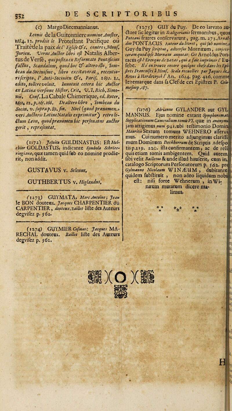 5?2 (c) Margo Diecmannianus. Leonis de la Guitonniere nomine Amfter^ prodiit le Proteftant Pacifique oii Xraiteide la paix de /’ Eglife r* contre CMonf, Jurieu. Verus JuBor libri eft Natalis Aiber* tllsdeVerfe, quipoflea ex Reformato Pontificius faBus^ Scandalumy quod hoc altero illo ^ T-om- beau duSocinifme ^ libro excitaverat ^ recentio- ri fcripto ^ P Anti-Socinien (fic^ Parif, idpa. 12^ edito, tollere voluit. Innotuit cetera hic AuBor ex Latina verfione Hiftor, Crit^ V^ 7* Rich^ Simo^ 7iis^ Conf, La Gabale Chimerique, ed. Roter^ De altero libro , lombeau du Socin* V, fuprap. Sp^fin. Noel {quodprmomen-» veriAuBorisLatineNatalis exprimitur^ retro le- Bum Leon, quodprmomen hic perfonatus auBor gerit 5 reprafentat. (njz) JeJuim GULDINASTUS: mMd- chior GOLDASTUS, indicante Symbola Schrote-- quae tamen quid fijb eo nomine prodie¬ rit, non addit» G.USTAVUS V. Selenus, GUTHBERTUS v» HiglandtK (GUY du Puy. De eo larvato au* dlore fic legitur in Scaligerianh fertnonibus, quos Puteam fratres confervarunt, pag. m» zji.Arnah 4?#«P0NTACUS Kuteur dulivret, qui fub nomint^ Guy du Puy fcriptuf, adverfm Mornaeum, conjece- ceram quodipfe Morn<eus annotat: G?/ArnoldusPon- tacus eft hEvesque de Bazas, qui a fait imprimer /’ Eu febe. ll / en trouve entore quelque chofe dans les Eph ftrts Francoifes k Monf. Scala recuelUes par Jaques dta Reves aHardevvyckrhn, \6z/^. pag. 418. commc le remarque dans faClefde ces Epiftres P. Co/t» mefmp ,/^7. (li'76) Adrianm GYLANDER aut GYL MANNUS. Ejus nomine extant Sympboremati Supplicationum Cameralium tomis VI. quae in anonymi jam attigimus num p4i.ubi teftimonio Domin MauritiiSQxium tomum WEHNERO aflerui mus. Cui numero merito adjungimus clarilfi mum Dominum Deckherrum Adefpo tisp.zip» aic. ifta confirmantem, ac de reli quis etiam tomis ambigentem, (^id autem fibi velit Bailletm & unde illud hauferit, cum in. catalogo Scriptorum Perfonatorum p. ydx. prt Gylmanno Nicolaum WlNiEUM , dubitante quidem fubftituit , non adeo liquidum nobi eft: nifi forte Wehnerum , inWi- naeum mutatum dicere raa^ limus. (izy^) GUYMATA> MareAntoinei Jean !c BON douteux. Jaeques CHARPENTIERIdu CARPENTIER, douteux.^aiUet lifte des Auteurs dcgvifez p. y6z. * 7? * (1x74) GljlYMIER Gj/w/wi: Jaeques RECHAL douteux. Raillet lifte des Auteurs degvifez p. j6i»