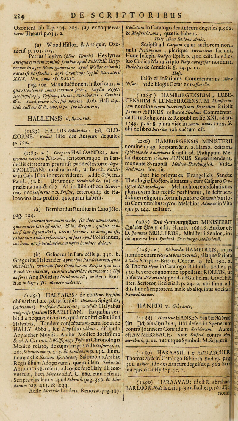 5?4 Oxonienf. lib.II.p.204. 205. (z) exeoqueir^?- bem Thieatri p.65 5. a, (a) WoodHiftor* &Antiquit» Oxo- nienf. p.203.205. Petrus Heylyn (filltu Henrkl Heylyn ex Antiqua ejwdemnominis familia apud PSNTRIE Heyly- norum in agro Mountgomeriano apud 11^alios oriundi) natus e fi Bur for dia) agri Oxonienfis Oppidi Mercatorii XXIX. Nov. anno ch DXCIX. pag. 20;. Manududionem hiftoricam, in qua recenjentar omnes continua fiyie ^ Anglia Reges, Archiepifcopi y Bpifiopi, Duces, Marchiones , Comites iSc. Lond, primo edit, fub nomine Rob. Hali i6q.i. inde auciam ib, edit, 1610. fubilloautoris. HALLENSIS V. Bav artis. (1285) 'fiXLLXXb Edyvardtis z Ed. OLD- CORNE. Raillet lifte des Auteurs deguifez p. 562, ■ (1283* * ) GA'f^oW/HALOANDRH tneratio veterum jctorum y fcriptorumqiie in Pan¬ dectis citatorum praemiffa pandedis,forte^»^^- 4 POLITIANl lucubratio; eft, ut Bernh. Rutili¬ us in Cajo JCto innuere videtur. Adde Gefn. in^ Pand. 3?i. b. Utrumque locum(ub Iit. (a) re- prccfentamus & (b) At in Bibliotheca Llnher- faii, ncc Gefnerus nec Frifiusy ccteroquin de Ha- loandro fatis prolixi, quicquam habent. (z) Bernhardus Rutilius in Cajo Jdo. ^ ^ Caterumfive unum modo, feu duos numeremus, quia neuter fatis e fi notus, illa Scripta , quibus con- verft funt legum libri y utrius fuerint, in ambiguo e fi, ea hoc loco a nobis referentury ut/unt apud Politianum, cui 'hanc quoq^ lucubrationem noftri homines debent. (b) Gefnerus inPandedtis p. 331. b. Gregorius Haloander aprincipioPandeftarum,quas emendavit, veterum fure Confdtorum Scripta qua iru» PandeB is citantur, cumfuis autoribus enumerat: (^Nifi ea forte Ang.^oYitiznl lucubratio efi, »2 Bern. Ruti¬ li us in Cajo , JC. innuere videtur. HALYABAS.* de eo Henr. Ernfiius obfvariar. 1.2.c. 36. ita fcribit: Spigelius, (Jdrianus) ProfeforPatavinus, credidit Y{2L\yzhz% vulgo ejje IfaacumlSKAYLVY AM. Exquibusver- bis diu nequivi divinare, quid monftri elTet illud Halyabas. Tandem conjedturavi,eum loqui de HALLY Abba , feu Haly fiWo Abbate , diCcipulo Abymeher Moyfis, Arabe Medico dodiflimo & ad A.c. 1122. a Wbljfgango Jufio in Chronologia Medico relato, de cujus fcriptis vide Gf/wmp.m, .z&i .Schenckium p. 21 /• & Lindanum p. 2 3 2, Eum_j nempe efieIfraelitam, Salomonis Arabias Regis filium Adoptivum, quem idem fufiuszd AnnumIIf8.refert, adeoquefereHaly illicoas- vusfuit, Wcez Moreau z.dA.C. 660.eum referat. Scripta ejusdem v.apudi’f/-^^’«f/^. pag. 3 fb. & Lin¬ danum pag. 423. & feqq. Adde Linden. Renpvat.pag.387. Bailletum in Catalogo des AuteurS degvilez p.ybi. & Mafirichtiana , quae fic habent. Haly Aben Rodoan Arabs. Scripfit ad Carpum cujus audorem non_i nulli Ptolemaum , plerique Hermetem faciunt. Hunc Jofeph.ScaligerY^i^.p. 410.edit.Lngd.ex fuo Codice Manufcripto Haly ^br age far nominat, de Amuletis 14. p. 11. Haly. Falfo ei infcriptus Commentarius Abra Gefar, vide Elogia Gefar ex Gaffarello. ( i28y ) HAMBURGENSILIM , LUBE-. CENSILIM & LUNEBURGENSlUM Minifierio- rum V\OVS\\X\e contra Interimifticum Decretum fcripfic iEPINUS: tcYiznteSleidano Commentar., de ftatu Religionis & Reipublicaslib.XXI. ad an. p. bf 8. plura videin A»o». num.iyiQ.^. ubi de libro interim nobis adum cft. ('l 2 8 7. ct ) Rkhardus HA M POLUS , CujuS oomixne ciizimRegula bene vivendi y aliaque fcriptaj aB4/i?o Scriptor-Britan. CentUr. 4. fol. ipi. a, &Thoma/^^^ in Catalogo Biblioth. Bodlej, p. 3 20. b. vero cognomine appellatur ROLLUS, ut obrervat//^W/<»»Append. adGuilielm. CaveHift. liter. Scriptor Ecclefiaft. p. 24. a. ubi fimul ad¬ dit, hunc Scriptorem male ab aliquibus vocitarij Pampolitanum. HANEDI V» Gibronte^ fi 2 8 g) Henricus HANSEN t)on Der 0vsDen^j 2lrt: 3ch bin CbrijduB ; Ubi defendit Spenerun contra Joannem Conradum Sneiderum. Autoil eft AMMERSBACH. vide Dilfeld contra Am\ mersbach, p, 11. huc usque Symbola M. Schaurii. (I28b) HAMBLIRGENSIS MINISTERII nomine 15-49. fcriptam&in 8. Hamb. cditanu Epifiolamde Adiapboris fcripfit ad Philippum Me- Izochionerofoannes .^PINUS. Superintendens» monente Symbola MoUero-Eknsburgicd, Yidc» Sleidanum loc. cit. Fuit hic primus ex Evangelicis Sandse Theologias Dodor, falutatus, cumCarparo Cra- cigeroySiBugenhagio. Melanchton ejus folutiones plurisqvafnfuas fecifle perhibetur, indeftruen-j aa interreligionis formul^,autore Chemnitio in lo¬ cis Communibus: qvod Melchior Adamus in Vita | ejus p. 244. teftatur. t ^(1287) SDe0 «p^mburgifc^en MINISTERII 4!5,UOct'ec ©ceuel edit, Hamb. idbi.g. Audoreftl D. Joannes MULLERUS , Minifterii Senior, in-| dicante eadem Syinbola Pknsburgo-MoUerianel, il (1289) HARAASH. i. c. ASCHERLjIjj Thomas/^^^^ in Catalogo Biblioth. Bodlej. pag»j|f 321. Y,aillet lifte des Auteurs deguifez p. 5-62‘Scrin pta ejus citat Hyde p.47, b. (1290) HARAAVAD: ideftR.AbrahanT BAR DlOK.Hyde loc.cit.p. 3 21 .Baillct p./bz .Ejujjj nomius t ;li!