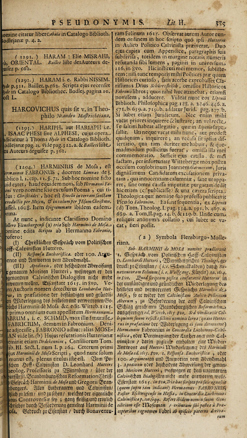 omine citatur \\btxcabaU in Catalogo Biblioth. odlejanae p. 4. a» ( ijpu ) HARAM : Elie MISRAHI, u, ORIENTAL. BaiUet lifte desAuteurs de- ;uirez p. 5(52. HARAM i. e. RabbiNlSSIM. ^de^,lt\. Baillet.p.fdz. Scripta ejus recenfet lyde m Catalogo Bibliothec. Bodlej. pagina 10, oft L. ■ HARCOVICHUS quis fit v.inTheo- philo Neandro Maftrkhtiand^ (1195.) HARTPH, aut HARIAPH i.e. , ISA AC PHESI five ALPHESI, cujus opera_, dicantur a Thoma Hyde in Catalogo Biblioth. odlejanaepag. 21. vide pag.j zi.a. &54z7/m'lifte-» 2S Auteurs deguifez p. jdi. (1294.) HARMINIUS de Mofa, eft nnAnntiS IFABRONUS , docente Lmnmo de j. iblico 1. i.cap. 172. Subhocnomine fido aidejetet, haud equidem novi, {uhHerwanmFa' vero nomine fcioexcufum Poema , cui ti- llus : ebrifiiades',, hoc eft Ijraelis m terram fanFlam roduclio per Mofen^ (F in c ce Ium per JEfum Chrifltm. 160^. licxxi Spigrammam ibidem eadem_» irma. At nunc , indicante Clariffimo Domino \oUero 'Slensburgenfi (a^ /W^Sub Harminii de Mofos 1 mine edita Scripm ab Hermanno Fabronio) \ ofero: (!) C^nfilidjce (Befprdc^ uom Politifc^cn Huttero. (II) Rej^onfa Euchariftica. ot)Ct* lOO. Ar^U- iente unD Jlntnjortsn toni Zlbenbmnl)!.. (Ili; Apodioxis, oDec befclieiDeneZIbmeifung ,genanten Motiten Hutteri, tue^ttegen er bm igcnanotcn Calvinifeben Dialogifien nid)t mebr ititortcn ivollen. (Sifonjlatt idiy. in gvo. Ve- mAudoris nomen detedurus Leonhardus Hut- ui, in praefatione Der befidiiDigen iinb gtunDli^ n '2Bineclegung beiOpfenunbtertt?oiTenen@e« lacb^HarminiideMofa &c. edit.Witteb.i^iy. primo omnium eum appellatum Hermannum-, |\BRUM , i. e, SCHMID, mox illud mutafte_> IFABRICILIM, demum in Fabronium. Deni- jeadjecifte , FABRONIO adhuc: alias MOSE^ AN vide Iit. (b) tlujus refutationis Hutterianse eminit etiam Dedekennm, Confiliorum Tom. ib.HI- Sed. I. num I. p.264. Ceterum primi ijus Harminiide MofaScn^il , quod nunc folum manus eft, plenus titulusifteeft. Q3om ^0« fd)en Caltinijicn D. Lconhard Hutters leolog. Profefforis ju 9!Bittenbei’g / uber Dec iucfui'lll.iBi’anDenbui’fi!'fd)enReformationCbri(]^ ©efpiucl) Harrainii de Mofa unD Gregorii ^^11« .bueger^. 2U[en Siubercuicrn unb Ca!tini(ien/ blkb ju Icfen f imD ju fef)en/ trelW ber eigentli<^e mis Controverh’^ fei; 5 gcin| feifigunbtreulicb Itiicben Duccb Q5e[5rDerung gemelteg Harminii de pfa* ©eOrueft ju / buvcj) Bonavemu* ram Felinum 1615. Obfervat autem Autoreun¬ dem ordinem in hoc feripto quo ipfi Hmtents in Aulico Politico Calvinifta prativerat. Duo ejus capita cum Appendice^ paragraphis fuis fubdivifa , totidem in margine notatis numeris refutanda fibi fumens , paginis in univerfunij 21(5. in 8vo. Hicinftitud mei memor, fubfifte- rem: nili tunc temporis mihi Poetices prae quam Hiftoricescuriofo , fatis acerbe exprobaflet Cla- riftimus Dnus Schurtzfleifch , omiltos Hiftoricos Fabronii libros j quos nihil huc attinebat, etiamfi noviffem , adducere. Videat nunc eos Lipenii Biblioth. Philofophicae pag.igg. a. 2846.446.3. 571. b. 65-9.3. 719.b. addatur Jurid. pag. 277. b. Si lubet etiam Juridicum. Nec enim mihi vacat priores inquirere oHuftrare3 an vel redo fe faltim habeat allegatio , qutein Lipenio^x^t^ fallit. Unneque vacat mihi nunc, aut prodeft quidquam, inquirere 3 an recufa^lic iplius dif- fertatio, qua tam duriter me habuit, & que-, madmodum pollicitus fueraf , omilTa illa mei * commemoratio. Sufficit ejus cauda , & mdl fadam, per infortunate Witteberg^e mox poftea occifum conlobrinum joannem Garmerum, Juris digniffimum Candidatum excufationem priva¬ tam , qua innocentiam calumniae , fane ut appa¬ ret, dneomni cauda imputatae purgatam dedit hic etiam (c/pubiicade.- & una cstera rcripta_. Theologica quae nomine fuoprofeflTopublicavit Pfeudo Eafunt fequentia, qx Lipenitt (d) Tom.Theolog.I. pag. 3 34.3.391. b. 467. x, 689. a. TomJI.pag. 14. b. &i29.b. Undecum-i reliquis anonymrs collatio , cui lubet ac va¬ cat , fieri poftit. f a ) Symbola Flensburgo-Molle- riana. ■ Sub HARMINII de MOSA nomine pradieruni •I. (Bejpvacfi rom polirifeban D. Leonhardi Hutteri , Theologi, ggi: bfiicft juCifenllatt/ (i.r.'Bcfimcilbalbeti) burq) Bo- navemuram Felinum fi, e, JFolfgang. Ao, i6i.y.. inSvo, l^uodfcriptnm pofiea confutavit Ratterus {n bec umlianDiigen lUiD gvunblicben FDiebcvlt-qung bee beillojen unb becmotvcntn (Befpracfis HanninU dtA> Mofa , fo Cl’ ItljDtt bfn Calvinifiam Aulico-Poliiicum Alterum , ju iSefotbecung bei’ auif Calbliiifffieiti 0cblcj(5 gcrid)'eten ^canDeburgifeb^n Reformatione CIU^gcfcrfigiH ed. Witteb. 161 J. Svo, Sed vindicavit Col¬ loquium fuum refeHaflritiinominis larva {cyuam Hutte- rus inprafatione bet ^SBlDCtlegting ei jam detraxerat j Hermannus Fabronius in Concordia Lutherano-Cabl- ni(tica,,X}^tt Pereiniqunqber£utfier4niT iinb (£al>- uinijtcu / Datin jugleidr entbalten eine Wkbetf Zlntmort uuf//«wrz-tlffieberleqimq Harminii de Mofa ed. 161 y, Svo, z. Re'Jjionfa Euchariftica , rbCt 100. drgumennn utib Sltitniottcn 3. Apodioxis obec bcjcbeibcnc 2lbmejfuiiq Der genant teti Motiven Hutteri, netjiDegen er bein ungcnaitten Calvim\d(|^n Dialogijim iiicbt luebc antktorren ivolle. Cifen^iatt 1615-. in gvojria hac feriptapro fuis agnofeit [quem fupra jam indicavi) Hermannus FABRONlLlSj Paftor Efcbiyegenfis in Hajfia, in Concordia Lutkemno* Calvinifticap^ iiofeqq, Rffert ibidem nomen fuum Gen¬ tilitium eft e tVioieman / tributum ftbi poftea k Pra- ceptQribui (Ogmm^n Fabri ah opifftio paterno deriva-