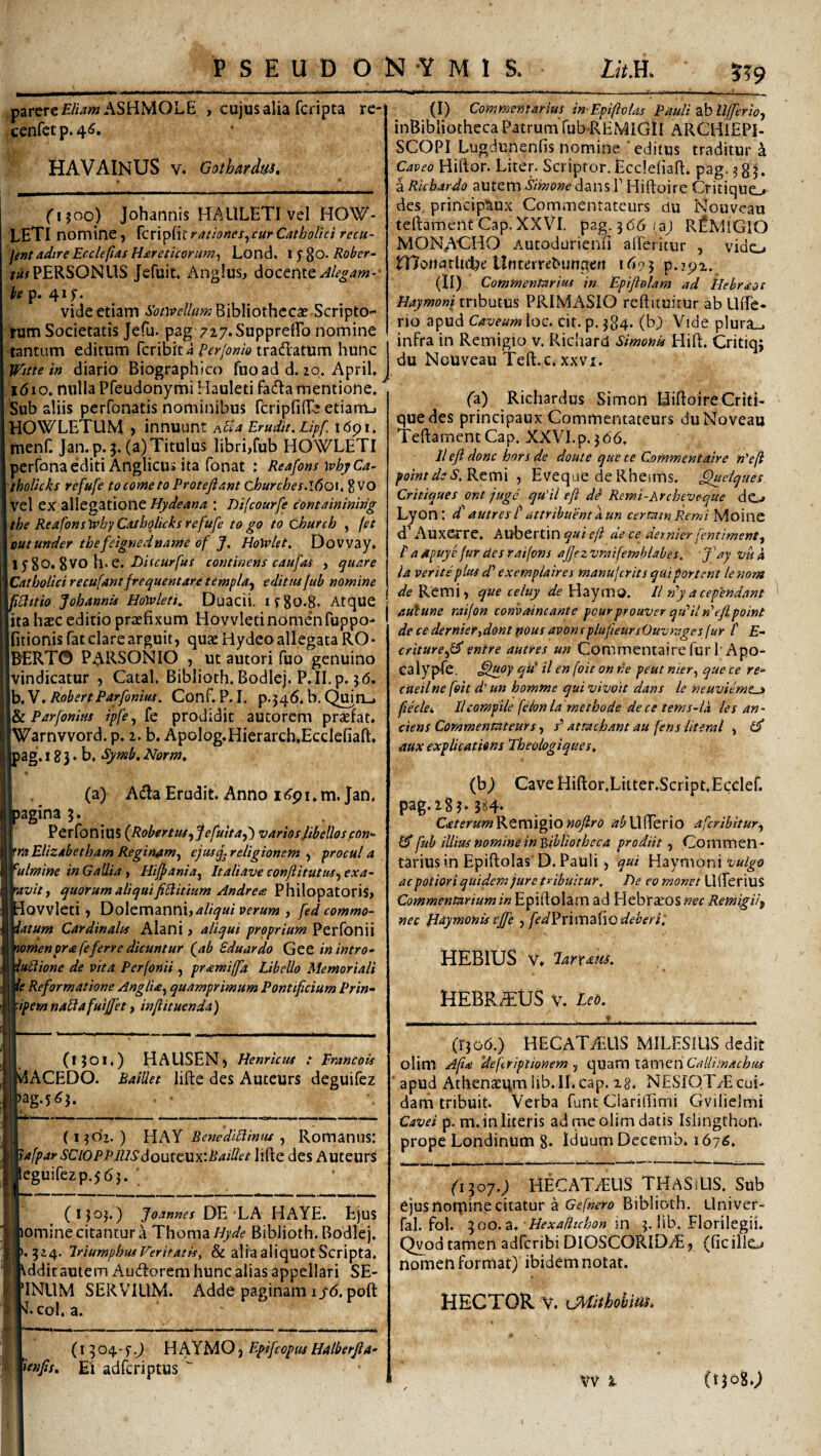 parere f/wwASHMOLE , cujus alia fcripta re- cenfetp.46. HAVAINUS V. Gothardt^, ri?oo) Johannis H:AULETI vel HOW- LETI nomine, {cvx^ixtrtttiones^curCathoUci recu~ | fentadtre Ecclepas Hareticorum^ Lond. 1580* Eober- /«/PERSONUS Jefuic. Anglus, docente he p. 41;. vide etiam »S(3/)re//««?Bibliothccae Scripto¬ rum Societatis Jefu. pag 7i7*Suppredro nomine tantum editum fcribit a Perfomo tradatum hunc Wttte in diario Biographico fuoad d. 20. April, ^ i6\o. nulla PfeudonymiHauletifadamentione. ^ Sub aliis perfonatis nominibus rcripfiiTe etiam_» HOWLETLIM , innuunt Apla Erudit. Lipf, t dp i. rnenf. Jan.p.j. (a) Titulus libri,fub HOWLETI perfonaediti Anglicus ita fonat : Reafons \phyCa- tholkks refufe tocometoProtejiant churches.l6ox. %MO vel ex allegatione: Difcourfe containinirig the ReafonstphyCatbglicksrefufe togo to church , (et cut under tbefeignednawe of J. HoWlet. Dovvay, 1580* 8VO h. e. /<:«/'/«/ continens caufas , quare Catholici recufant frequentare templa-y editus fub nomine pClttio Johannis HoWleti. Duacii. if8o.8. Atque ita ha£C editio praefixum Hovvleti nomen fuppo-^ fitionis fat clare arguit, quae Hydeo allegata RO- B^ERTO PARSONIO , ut autori fuo genuino vindicatur , Catal, Biblioth. Bodlej. P.II.p. 3(5. b,V. RobertParfonius. Conf. P. I. p.34^. b. QmrLj ParfoniHs ipfe, fe prodidit aucorem praefat. Warnvvord. p. 2. b. Apolog.Hierarcb.Ecclefiaft. pag. 18 3 • b, Sj/mb. Norm, (a) Ada Eru(3it. Anno i(?pi. m. Jan. bagina 3. Perfonius {RobertiUfjefuitaf) varios ftbelloscon- 'ra Elizabetbam Reginam^ ejusq^ religionem , procul a ^ulmine in Gallia , Hiffania^ Italiave confiitutus^ exa~ •avit y quorum aliquifiPlitium Andrets Philopatoris, dovvleti, Dolemanni,«%a/ verum , fed commo- iatum Cardinales Alani, aliqui proprium Perfonii nomenpra fe ferre dicuntur (ab Bduardo GeC in intro- iublione de vita Perfonii , pramiffa Libello Memoriali ie Reformatione Anglia^ quamprimum Pontificium Prin- ■ipemnablafuifjet i infiituenda) - (130I4) HAUSEN) Henrictss : Erancois vlACEDO. BaiUet lifte des Autcurs deguifez )ag.5^3. (1302.) YihX Benedibliniu y Romanus: tafpar SClOPPlhsdouttUxiBaillet lifte des Auteurs leguirezp.563. (1303.) Joannes DE LA HAYE. Ejus omine citantur^ Thoma/A’<^^ Biblioth. Bodlej. 324. IriumphuiVeritatis, & aliaaliquotScripta. Vddit autem Aucftorem hunc alias appellari SE- INUM SERVIUM. Adde paginam ijr(5. poft 'J. coi. a. (I 304-f HAYMO , Epifeoptts Halberfia- ienfis. Ei adferiptus  ?^9 (I) Commentarius in-EpifioUs Pauli zhllfferioy inBibliotheca Patrum fub-REMIGlI ARCHlEPl- SGOPI Lugdunenfis nomine 'editus traditur a Caveo Hiftor. Liter. Scriptor. Ecclefiaft. pag. 3 8 ^ iRiebardo autemdansT Hiftoire Critique,» des. principtiux Commenratcurs du Nouveau teftament Gap. XXVI, pag. 366(3; R^MlGlO MONAGHO Autodurienn alPeritur , vido rnonarlul^e Unterrebungeri 1695 p.7p2. (II) Commentarius in Epiftolam ad kebraot tiaymoni tributus PRIMASIO reftituirur ab Lifte* rio apud Caveum loc. cit. p. 384. (b) Vide plura_. infra in Remigio v, Richard Simonis Hift. Critiq; du Nouveau Teft.c.xxvx. (a) Richardus Simon Hiftoire Criti- quedes principaux Cornmentateurs duNoveau Teftament Gap. XXVI.p. 366. lleft donc horsde doute que ce Commentaire n'eP pointdsS.Ktvcn y Eveque de Rheims. ^uelques Crittques ont juge qu'il eft d^ Remi-Archeve-que do Lyont d' autres t attribuent A un certam Remi Moine d’ Auxerre. Aubertin qui eft de ce demier fentimenty f a apuye fur des raifons afiezvraifemhlabes. fiay vuh la Verite plus d' exempla ires manujcrits qui portent lenom de Remi, que teluy de Haymo. 11 dy a ceplendant aulune raifon conbaincante pcurprouver qu’Un’ejipoint de ce dernier,dont pous avonsplufieursOuvrages(ur l' E- criturefiJ entre autres un Commentaire fur 1’Apo- calyple. qu' U en foit on ne peut mer^ que ce re- cueilne foit d' un homme qui vivoit dans le neuviemtjt pkki Ilcompile fcIonia methode dece tems-ia les an- ttens Commenratcurs, /’ attachant au fens literal , mx explications Theologique s, (b; Cave Hiftor.Litter.Script.EccIef. pag.i83*3H* Catetum^RtTWl^lO noflro i/^Ufterio aferibitury ^ fub illius nomine in'bibliotheca prodiit y Commen¬ tarius in Epiftolas D. Pauli , qui Haymoni acpotioriquidem jure tyibuitur. De co monet UfferiuS Commentarium in Epiftolam ad Hebr^os mc Remigii^ nec flaymonis ejfe y fed^xwDdiiiQdeberi, HEBIUS V. IdYxam. HEBRAEUS V. Lcb. . ... .» ,,, , ... (r306.) HECATAiUS MILESIUS dedit olim Apa ‘defriptionem y quam lAmeii Callimachus ' apud Athenacgm lib.II. cap. xg. NESIQTiEcui> dani tribuit. Verba funt Glariftimi Gvilielmi Cavet p. m. in literis ad me olim datis Islingthon. prope Londinum 8* Iduum Decemb. 1676, (1^07.) HECATAUS THASIUS. Sub ejus notpine citatur a Gefnero Biblioth. Univer- fal. fol. 300.3. Hexafltchon in 3. lib. Florilegii. Qyod tamen adferibi DIOSCORIDtE, (ficillcj nomen format) ibidem notat. HECTOR V. xMithohii^. Ct3o8»^