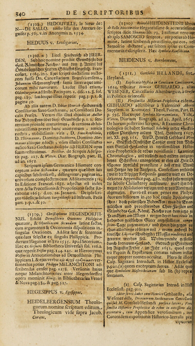 ?40 DE S C R IPTORIB US fijoSO HEDOUVILLE, le Sieur de; N_DE SALLO. ^nilletWt des Auteursdc* guifcz p, 5'<53. v.in Anonymis n. i5'34* HEDUUS V. Levdigariu^^ (1^08.61 ) Eitel ab HEER- DEM. Sub hoc nomine prodiit (Brunbfejlebes ^eil.^6mijd)ert2^eEd)9/ au^ Dem 8-'’MculDc^ O^nabcuggifcbenScicDcndgdMullcgfucgellellt. Fran- cofurt. 1663.ing. Ejus fcripti dodifilmi aodo- j-em fuifTe Dn. Cancellarium Brunfvicenfenu, Johannem fama litteraequc ami¬ corum mihi narrarunt. Laudat illud etiarru Oldenburgeriu.z^lVi^'C^ Pacispart. i. difc.ii.^. fol. pag. 189. laudesque illius repetit pag.3.p.i.& pagina jo. Ab aliis autem D^TobiasHenrkh t^^ibenreic^ Confiliarius Saxo Gothanus, ac Confiftorii Du¬ calis PreEfes. Verum illis illud abjudicat Au^or bee Sebendrensuberbiefe (Bciinbfejie p. i. 2. fen- tentiam proinde mutavimus , &certior.aabho- noradffimis prascer hunc anonymum , amicis noftris , n'Dbiliffimis viris , D. Ftmckenfieinio^ Xy.TBiirmanno, Domino Domino Nor- fnanuo edodti , olim illuUri Confilial-io aulico Saxo Gothanoi?a^c//^/ji? ABHEIDEN opus fuum reftituimus. Deckher. de Scriptis Adefpo- tis pag. 227. & JFitten. Diar. Biograph. part» II. adan. ivdyg. Scriptum ipfum Germanico Idiomate con¬ ceptum tribtu Seciiombui, quarum quatlibet fuis capitibus rubdivifaeft, diftingvitur, paginasiru univerfum compledenscum Additamentis 371. In Editione Francof. i(588- adjedus eft index cum AdiuProceffionis & Propofitionis fadtas Ra- tisbonte 1663. d.io. 20. Januarii. Deiprofcri- ptovidefis judicium Inftrum* Pacis part. 3. p.i.& 50. (13 op.) Chriftophorm HEGENDORFFI- NUS. Edidit Demojlhenis Orationes Philippietss quatuor, & Olyntbiacam Secundam latinc fadas, cum argumentis & Oeconomia difpolitionis irt^ fingulas Orationes. Additae funt & fententiae qusdam feledae ex lingulis Philippicis. Pro¬ dierunt Haganoae in'8vo 15-37. apudSecerium... Haec ex Gcfncri Bibliotheca Llniverfali fol. i66.z. quaerepetitfrz7?»^r pag. 144.147. at Hieronymus in Annotationibus ad Deroofthenis Phi¬ lippicam 1. & ejus verba: ‘^^etjfvptua-iYQv- fioneshas potius MELANCHTONI ad- feribendas cenfet pag. 1278. Verfionis hujus neque Melanchtonisnec inter Hegendorffini opera meminit Konig. in Bibliotheca fua Veteri &:Nova pag.3 84- & pag. 5 27. HEGESIPPUS V* Egejippiis^ HEIDELBERGENSIUM Theolo¬ gorum.nomine feriptum editum_, Theologicum vide fupra Jacob. (1310; i?Aw/r/iHErDENSTEINII libros de Bello Moscowitico clegantisfime & accuratisfime feriptos dicit Thnanus \Xo. 73. Exiftimat vero aut ab ipfo SAMOSCIO feriptos, aut potius ab Ho¬ mine, latine feribendi periti(iimo,quieos, vel Samofeio didfante , autTaltem ipHus ex Com¬ mentariis exfcripferit. Hatc Symbola Raufehiana. HElDENUS V. Borrho7n£tis^ (1311.) Gottlkbii H E L A N DI, fivo Heyland. (I) ExplicAtioMyjiica i» Canticum Canticorum^ 1624. tribuitur Henrico GEBHARDO , alias WESENER, Cancellario Altenburgico, aGr^f/a in Politico orientali. (II) Verifimilia Hifiorito-PropheticA eidem-i GEBHARDO adferibitur d Valentino Alberti Supplem. in Kromajeri Theol. Polem, Part. II. p. 5-p8. Hucusque Symbola Normanniana. VidCj IVitten. Diarium Biograph. ad 29. April. i65-3. De horum pofteriori Scripto, • & Examine Chro- nologico fic habet Samuel Schehvig in Del’ 0ed:ti« rsftbcn pietijderey anDern ‘$;()eil. .^ambueg 1^97. art.XI. j3ag. 2lldD..l^encicl) Gebhard ner, ©rdffiicl^DvCu^ifcbei: Can^lct untee Dem men ©ottHeb <3^yHnbe0 in verifimilibus Hifto- rico-Propheticisde rebus noviffimis: tamine Chronologico, unDt)ielIeicbtaud)anD‘ei’n au^gegei benen @d)i’ifften / unangefeber, er eben q(^ D. 0pener fcperlicblf protehirte / Da§ecmit 0}?uhD! iinDJpec^en bet; Der Slugfpiirg. Confeffion uerbleibt (mieinDcrSeipsigerRcfponfo gcmelDettuirD ex De- dekenni Appendicepag.48o.)njcbt^Dellon)enigei Dic fubtile Chiliafterey'au^llreuete/ n?arDibmDe§i megen Die Abfolution perioget/unD et iJomSlbenDmal), abgemiefen. Porro eft etiam^ penes me Philyrai duorum foliorum inqto hoc titulo Zlpoculypti febee / bocb poUtifebee Bebenffen / tuae bie itvan gelifd;en unb protejdirenbeit Cl;ur?Jur)len unt Btanbebee^eil.^omif. IReidhsuon bemje^o 311 .^r-ind’furt am Hlv^yn / wcqen berer bono titulo in bflbenben geiftlicben (Biiter angefJelleten compom Jition-^dQc suQcwanm / unb ibnenbingegen 5u| tbunallerbingeobliegenruil / xvctrtn unberfl bifl teutfdbe Lib/rtat ftbulb/gfter {fnaffen vindicixtt unll gerettet irerben foll. ITolmeynenbe ge|deUefi burd) Iren^um ^eyUnb. ©eDrueft ju ©traljuntJ bep ^lugurtiii^etfaec / im ^abr 1631. quod coni tra Papam & Papiftarum conatus tubam inflati eaque propter nomen occultat. Plura de illo v Calp. Sagittarii Introdud. in Hiftor. Eccleflafl p.p20.(a) quem exebrptum damus. • Adde quo que Symbolam Mafiricbiianam fub Iit. (b^ repras fentatam. (a) Cafp. Sagittarius Introd. inHifl Ecclcfiaft. pag. pio. Aliter fe res habet cum Henrico Gebhardo, ali^ W^efener Dominorum Rpuhenorum Cancellario iV/, GotcliebHeilandi perfona latens, 7'm li fimilia Hiftorico Prophetica de rebus in novijjtmo diej' ( eventuris , cum Appendice verofimilmm , iten j Coronidem expolitionis Hiftorico-Iiteralis prai ‘cipuorun
