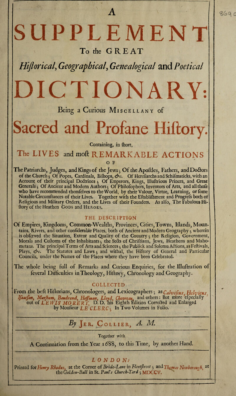 SUPPLEMENT To the GREAT Hifiorical, Geographical, Genealogical and Poetical DICTIONARY-. Being a Curious Miscellany of Sacred and Profane Hiftory. Containing, in Ihort, The LIVES and moft REMARKABLE ACTIONS O F The Patriarchs, Judges, and Kings of the Jews • Of the Apoftles, Fathers, and Do&ors of the Church 5 Of Popes, Cardinals, Bifhops, &c. Of Herefiarchs and Schifmaticks, with an Account of their principal Dottrines 3 Of Emperors, Kings, Illuftrious Princes, and Great Generals 3 Of Ancient and Modern Authors 3 Of Philofophers, Inventors of Arts, and all thofe who have recommended themfelves to the World, by their Valour, Virtue, Learning, or fome Notable Circumftances of their Lives. Together with the Eftabliflhment and Progrefs both of Religious and Military Orders, and the Lives of their Founders. As alfo. The Fabulous Hi¬ ftory of the Heathen Gods and HePvOES. THE DESCRIPTION Of Empires, Kingdoms, Common-Wealths, Provinces, Cities,Towns, Iflands, Moun¬ tains, Rivers, and other confiderable Places, both of Ancient and Modern Geography 3 wherein is obferved the Situation, Extent and Quality of the Country 3 the Religion, Government, Morals and Cuftoms of the Inhabitants 3 the Se&s of Chriftians, Jews, Heathens and Maho¬ metans. The principal Terms of Arts and Sciences 3 the Publick and Solemn Aftions, as Feftivals, Plays, &c. The Statutes and Laws 3 and withal, the Hiftory of General and Particular Councils, under the Names of the Places where they have been Celebrated. The whole being full of Remarks and Curious Enquiries, for the Illuftration of feveral Difficulties in Theology, Hiftory, Chronology and Geography. COLLECTED From the beft Hiftorians, Chronologers, and Lexicographers 3 as Calvifms Hefaicus Jfkacfon, Marjham, Bandrand, Hoffman, Lloyd, Chevrean, and others: But more efpecially out of LE WIS MORERf, D. D. nis Eighth Edition Corre&ed and Enlarged by Monfieur LE CLERC 3 In Two Volumes in Folio. By Jer. Collier, A. M. Together with A Continuation from the Year 1688, to this Time, by another Hand. LONDON: Printed for Henry Rhodes, at the Corner of Bride-Lane in Fleetjlreet 3 and Thomas Nevcboronoh, 2t the Golden-Ball in St. Paul's Church-Tard 3 MDCCV. , ------ . —■- • - --■— — — . ■— -.. . . . , . ■ ~ - 1 -- -- - --- - -- ■ ■  ■ .... ■ ■■■«  —~