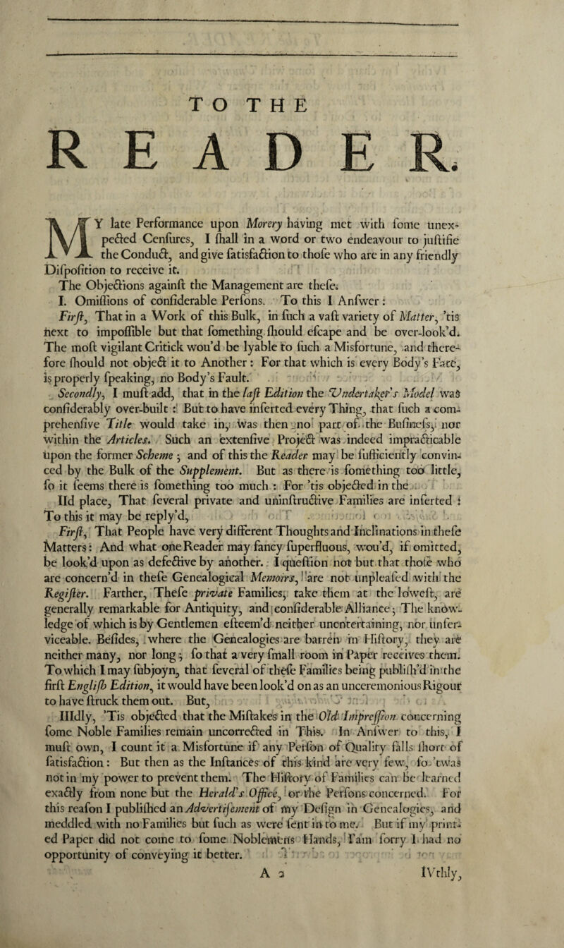 TO THE REA MY late Performance upon Morery having met with fouie unex- peCted Cenfures, I {hall in a word or two endeavour to juftifie the ConduCt, and give fatisfaCtion to thofe who are in any friendly Difpofition to receive it. The Objections againft the Management are thefe. I. Omiffions of considerable Perfons. To this I Anfwer : Firft, That in a Work of this Bulk, in fuch a vaft variety of Matter, ’tis next to impoffible but that fomething Should efcape and be over-look’d. The mod vigilant Critick wou’d be lyable to fuch a Misfortune, and there- fore Should not objeCt it to Another : For that which is every Body’s Fate, is properly Speaking, no Body’s Fault. * Secondly, I muft add, that in the lafi Edition the ‘Vndertakgp's Model was confiderably over-built :: But to have inferted every Thing, that fuch a com¬ prehensive Title would take in, Was then no part of. the Bufinefsy’ nor within the Articles. Such an extenfive ProjeCt was indeed impracticable Upon the former Scheme $ and of this the Reader may be fufticiently convin¬ ced by the Bulk of the Supplement. But as there is fomething too little, fo it feems there is fomething too much : For ’tis objected in the lid place. That feveral private and uninftruCtive Families are inferted i To this it may be reply’d, . d / ) r Fir ft. That People have very different Thoughts and Inclinations in thefe Matters: And what one Reader may fancy fuperfluous, wou’d, if omitted, be look’d upon as defective by another.. I queftion not but that thole who are concern’d in thefe Genealogical Memoirs,' are not unplcafed with the Regifter. Farther, Thefe private Families, take them at the ldweft, are generally remarkable for Antiquity, and;conllderable Alliance- The know¬ ledge of which is by Gentlemen efteem’d neither unentertaining, nor iinfer- viceable. Befides, where the Genealogies are barren in Hiftory, they are neither many, nor long} fo that a very fmall room in Paper receives them. To which I may fubjoyn, that feveral of thefe Families being publish’d in the firfS Engli/h Edition, it would have been look’d on as an unceremonious Rigour to have Struck them out. But, J 3;: Illdly, ’Tis objeCted that the Miftakes in the Old- Impreftion concerning fome Noble Families remain uncorreCied in This. In Anfwer to this, I muft own, I count it a Misfortune if any Peifon of Quality falls Short- of fatisfaCtion: But then as the Inftances of this kind are very few, fo-’twas notin my power to prevent them. The Pliftory of Families can be learned exaCtly from none but the Herald’s Offtce, or the Perfons concerned. For this reafon I publifhed anAdvertijement of my Defign in Genealogies, and meddled with no Families but fucli as were Sent in to me. But if my* print¬ ed Paper did not come to fome Noblemens Hands, Pam forry 1 had no opportunity of conveying it better. IVthly,